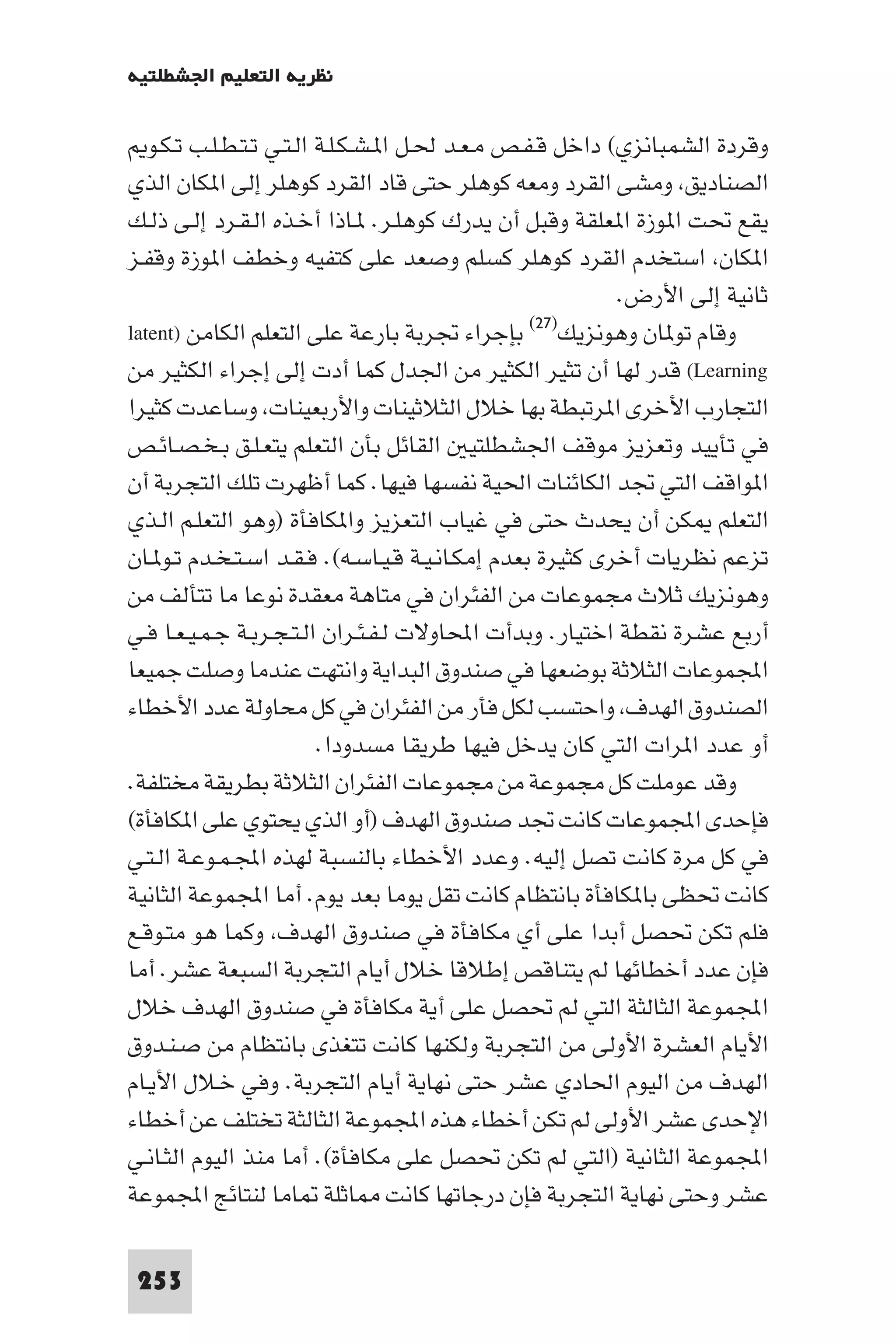 ‫ﻧﻈﺮﻳﺔ اﻟﺘﻌﻠﻴﻢ اﳉﺸﻄﻠﺘﻴﺔ‬

   ‫وﻗﺮدة اﻟﺸﻤﺒﺎﻧﺰي( داﺧﻞ ﻗـﻔـﺺ ﻣـﻌـﺪ ﳊـﻞ ا ـﺸـﻜـﻠـﺔ اﻟـﺘـﻲ ﺗـﺘـﻄـﻠـﺐ ﺗـﻜـﻮ‬
‫اﻟﺼﻨﺎدﻳﻖ وﻣﺸﻰ اﻟﻘﺮد وﻣﻌﻪ ﻛﻮﻫﻠﺮ ﺣﺘﻰ ﻗﺎد اﻟﻘﺮد ﻛﻮﻫﻠﺮ إﻟﻰ ا ﻜﺎن اﻟﺬي‬
‫ﻳﻘﻊ ﲢﺖ ا ﻮزة ا ﻌﻠﻘﺔ وﻗﺒﻞ أن ﻳﺪرك ﻛﻮﻫﻠـﺮ. ـﺎذا أﺧـﺬه اﻟـﻘـﺮد إﻟـﻰ ذﻟـﻚ‬
‫ا ﻜﺎن اﺳﺘﺨﺪم اﻟﻘﺮد ﻛﻮﻫﻠﺮ ﻛﺴﻠﻢ وﺻﻌﺪ ﻋﻠﻰ ﻛﺘﻔﻴﻪ وﺧﻄﻒ ا ﻮزة وﻗﻔـﺰ‬
                                                           ‫ﺛﺎﻧﻴﺔ إﻟﻰ اﻷرض.‬
                                                  ‫)٧٢(‬
‫وﻗﺎم ﺗﻮ ﺎن وﻫﻮﻧﺰﻳﻚ ﺑﺈﺟﺮاء ﲡﺮﺑﺔ ﺑﺎرﻋﺔ ﻋﻠﻰ اﻟﺘﻌﻠﻢ اﻟﻜﺎﻣﻦ )‪latent‬‬
‫‪ (Learning‬ﻗﺪر ﻟﻬﺎ أن ﺗﺜﻴﺮ اﻟﻜﺜﻴﺮ ﻣﻦ اﳉﺪل ﻛﻤﺎ أدت إﻟﻰ إﺟﺮاء اﻟﻜﺜﻴﺮ ﻣﻦ‬
‫اﻟﺘﺠﺎرب اﻷﺧﺮى ا ﺮﺗﺒﻄﺔ ﺑﻬﺎ ﺧﻼل اﻟﺜﻼﺛﻴﻨﺎت واﻷرﺑﻌﻴﻨﺎت وﺳﺎﻋﺪت ﻛﺜﻴﺮا‬
‫ﻓﻲ ﺗﺄﻳﻴﺪ وﺗﻌﺰﻳﺰ ﻣﻮﻗﻒ اﳉﺸﻄﻠﺘﻴ اﻟﻘﺎﺋﻞ ﺑﺄن اﻟﺘﻌﻠﻢ ﻳﺘﻌـﻠـﻖ ﺑـﺨـﺼـﺎﺋـﺺ‬
‫ا ﻮاﻗﻒ اﻟﺘﻲ ﲡﺪ اﻟﻜﺎﺋﻨﺎت اﳊﻴﺔ ﻧﻔﺴﻬﺎ ﻓﻴﻬﺎ. ﻛﻤﺎ أﻇﻬﺮت ﺗﻠﻚ اﻟﺘﺠﺮﺑﺔ أن‬
‫اﻟﺘﻌﻠﻢ ﻜﻦ أن ﻳﺤﺪث ﺣﺘﻰ ﻓﻲ ﻏﻴﺎب اﻟﺘﻌﺰﻳﺰ وا ﻜﺎﻓﺄة )وﻫﻮ اﻟﺘﻌﻠـﻢ اﻟـﺬي‬
‫ﺗﺰﻋﻢ ﻧﻈﺮﻳﺎت أﺧﺮى ﻛﺜﻴﺮة ﺑﻌﺪم إﻣﻜـﺎﻧـﻴـﺔ ﻗـﻴـﺎﺳـﻪ(. ﻓـﻘـﺪ اﺳـﺘـﺨـﺪم ﺗـﻮ ـﺎن‬
‫وﻫﻮﻧﺰﻳﻚ ﺛﻼث ﻣﺠﻤﻮﻋﺎت ﻣﻦ اﻟﻔﺌﺮان ﻓﻲ ﻣﺘﺎﻫﺔ ﻣﻌﻘﺪة ﻧﻮﻋﺎ ﻣﺎ ﺗﺘﺄﻟﻒ ﻣﻦ‬
‫أرﺑﻊ ﻋﺸﺮة ﻧﻘﻄﺔ اﺧﺘﻴﺎر. وﺑﺪأت اﶈﺎوﻻت ﻟـﻔـﺌـﺮان اﻟـﺘـﺠـﺮﺑـﺔ ﺟـﻤـﻴـﻌـﺎ ﻓـﻲ‬
‫اﺠﻤﻟﻤﻮﻋﺎت اﻟﺜﻼﺛﺔ ﺑﻮﺿﻌﻬﺎ ﻓﻲ ﺻﻨﺪوق اﻟﺒﺪاﻳﺔ واﻧﺘﻬﺖ ﻋﻨﺪﻣﺎ وﺻﻠﺖ ﺟﻤﻴﻌﺎ‬
‫اﻟﺼﻨﺪوق اﻟﻬﺪف واﺣﺘﺴﺐ ﻟﻜﻞ ﻓﺄر ﻣﻦ اﻟﻔﺌﺮان ﻓﻲ ﻛﻞ ﻣﺤﺎوﻟﺔ ﻋﺪد اﻷﺧﻄﺎء‬
                          ‫أو ﻋﺪد ا ﺮات اﻟﺘﻲ ﻛﺎن ﻳﺪﺧﻞ ﻓﻴﻬﺎ ﻃﺮﻳﻘﺎ ﻣﺴﺪودا.‬
‫وﻗﺪ ﻋﻮﻣﻠﺖ ﻛﻞ ﻣﺠﻤﻮﻋﺔ ﻣﻦ ﻣﺠﻤﻮﻋﺎت اﻟﻔﺌﺮان اﻟﺜﻼﺛﺔ ﺑﻄﺮﻳﻘﺔ ﻣﺨﺘﻠﻔﺔ.‬
‫ﻓﺈﺣﺪى اﺠﻤﻟﻤﻮﻋﺎت ﻛﺎﻧﺖ ﲡﺪ ﺻﻨﺪوق اﻟﻬﺪف )أو اﻟﺬي ﻳﺤﺘﻮي ﻋﻠﻰ ا ﻜﺎﻓﺄة(‬
‫ﻓﻲ ﻛﻞ ﻣﺮة ﻛﺎﻧﺖ ﺗﺼﻞ إﻟﻴﻪ. وﻋﺪد اﻷﺧﻄﺎء ﺑﺎﻟﻨﺴﺒﺔ ﻟﻬﺬه اﺠﻤﻟـﻤـﻮﻋـﺔ اﻟـﺘـﻲ‬
‫ﻛﺎﻧﺖ ﲢﻈﻰ ﺑﺎ ﻜﺎﻓﺄة ﺑﺎﻧﺘﻈﺎم ﻛﺎﻧﺖ ﺗﻘﻞ ﻳﻮﻣﺎ ﺑﻌﺪ ﻳﻮم. أﻣﺎ اﺠﻤﻟﻤﻮﻋﺔ اﻟﺜﺎﻧﻴﺔ‬
‫ﻓﻠﻢ ﺗﻜﻦ ﲢﺼﻞ أﺑﺪا ﻋﻠﻰ أي ﻣﻜﺎﻓﺄة ﻓﻲ ﺻﻨﺪوق اﻟﻬﺪف وﻛﻤﺎ ﻫﻮ ﻣﺘـﻮﻗـﻊ‬
‫ﻓﺈن ﻋﺪد أﺧﻄﺎﺋﻬﺎ ﻟﻢ ﻳﺘﻨﺎﻗﺺ إﻃﻼﻗﺎ ﺧﻼل أﻳﺎم اﻟﺘﺠﺮﺑﺔ اﻟﺴﺒﻌﺔ ﻋﺸﺮ. أﻣﺎ‬
‫اﺠﻤﻟﻤﻮﻋﺔ اﻟﺜﺎﻟﺜﺔ اﻟﺘﻲ ﻟﻢ ﲢﺼﻞ ﻋﻠﻰ أﻳﺔ ﻣﻜﺎﻓﺄة ﻓﻲ ﺻﻨﺪوق اﻟﻬﺪف ﺧﻼل‬
‫اﻷﻳﺎم اﻟﻌﺸﺮة اﻷوﻟﻰ ﻣﻦ اﻟﺘﺠﺮﺑﺔ وﻟﻜﻨﻬﺎ ﻛﺎﻧﺖ ﺗﺘﻐﺬى ﺑﺎﻧﺘﻈﺎم ﻣﻦ ﺻـﻨـﺪوق‬
‫اﻟﻬﺪف ﻣﻦ اﻟﻴﻮم اﳊﺎدي ﻋﺸﺮ ﺣﺘﻰ ﻧﻬﺎﻳﺔ أﻳﺎم اﻟﺘﺠﺮﺑﺔ. وﻓﻲ ﺧـﻼل اﻷﻳـﺎم‬
‫اﻹﺣﺪى ﻋﺸﺮ اﻷوﻟﻰ ﻟﻢ ﺗﻜﻦ أﺧﻄﺎء ﻫﺬه اﺠﻤﻟﻤﻮﻋﺔ اﻟﺜﺎﻟﺜﺔ ﺗﺨﺘﻠﻒ ﻋﻦ أﺧﻄﺎء‬
‫اﺠﻤﻟﻤﻮﻋﺔ اﻟﺜﺎﻧﻴﺔ )اﻟﺘﻲ ﻟﻢ ﺗﻜﻦ ﲢﺼﻞ ﻋﻠﻰ ﻣﻜﺎﻓﺄة(. أﻣﺎ ﻣﻨﺬ اﻟﻴﻮم اﻟﺜـﺎﻧـﻲ‬
‫ﻋﺸﺮ وﺣﺘﻰ ﻧﻬﺎﻳﺔ اﻟﺘﺠﺮﺑﺔ ﻓﺈن درﺟﺎﺗﻬﺎ ﻛﺎﻧﺖ ﺎﺛﻠﺔ ﺎﻣﺎ ﻟﻨﺘﺎﺋﺞ اﺠﻤﻟﻤﻮﻋﺔ‬

 ‫352‬
 
