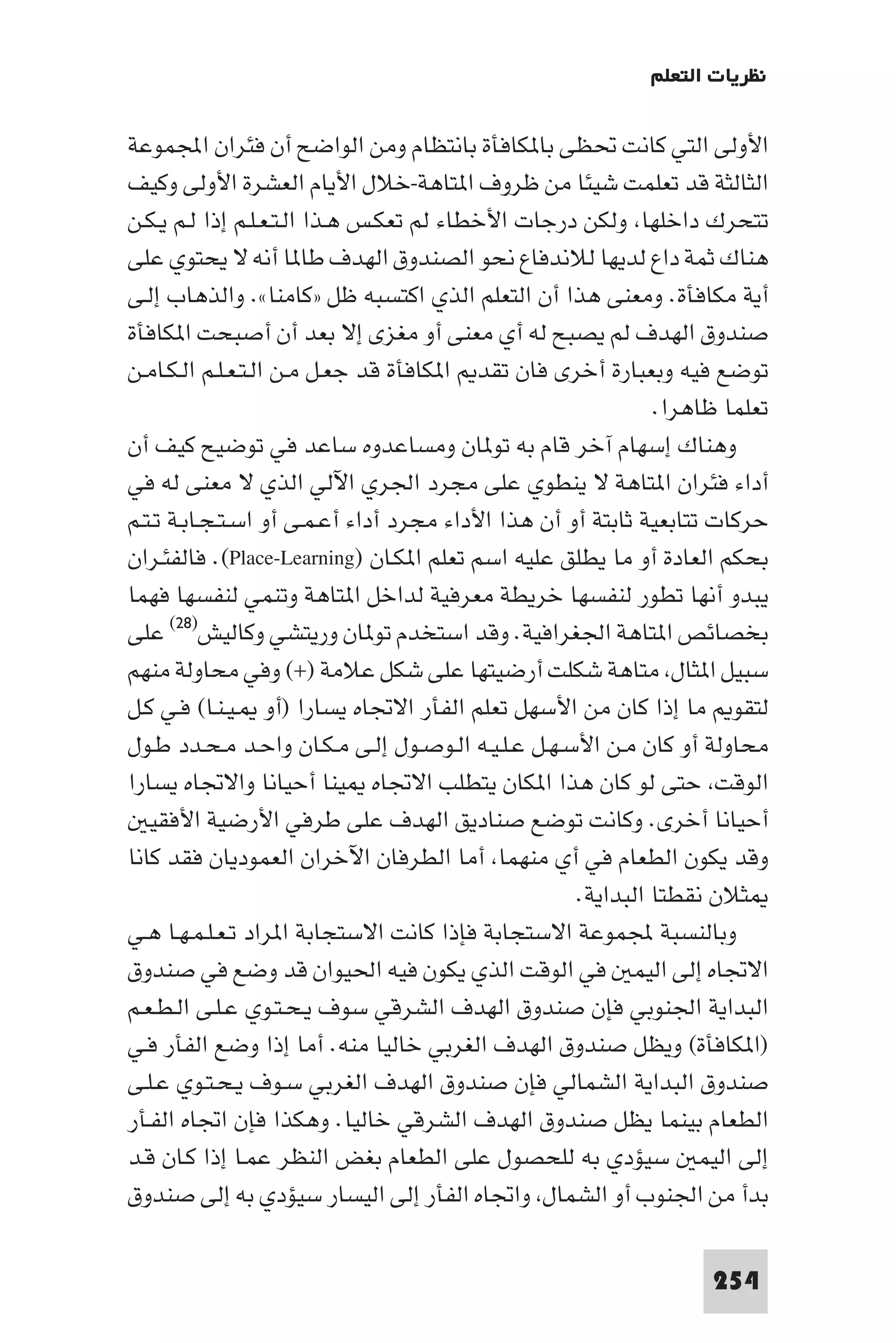 ‫ﻧﻈﺮﻳﺎت اﻟﺘﻌﻠﻢ‬

‫اﻷوﻟﻰ اﻟﺘﻲ ﻛﺎﻧﺖ ﲢﻈﻰ ﺑﺎ ﻜﺎﻓﺄة ﺑﺎﻧﺘﻈﺎم وﻣﻦ اﻟﻮاﺿﺢ أن ﻓﺌﺮان اﺠﻤﻟﻤﻮﻋﺔ‬
‫اﻟﺜﺎﻟﺜﺔ ﻗﺪ ﺗﻌﻠﻤﺖ ﺷﻴﺌﺎ ﻣﻦ ﻇﺮوف ا ﺘﺎﻫﺔ-ﺧﻼل اﻷﻳﺎم اﻟﻌﺸﺮة اﻷوﻟﻰ وﻛﻴﻒ‬
‫ﺗﺘﺤﺮك داﺧﻠﻬﺎ وﻟﻜﻦ درﺟﺎت اﻷﺧﻄﺎء ﻟﻢ ﺗﻌﻜـﺲ ﻫـﺬا اﻟـﺘـﻌـﻠـﻢ إذا ﻟـﻢ ﻳـﻜـﻦ‬
‫ﻫﻨﺎك ﺛﻤﺔ داع ﻟﺪﻳﻬﺎ ﻟﻼﻧﺪﻓﺎع ﻧﺤﻮ اﻟﺼﻨﺪوق اﻟﻬﺪف ﻃﺎ ﺎ أﻧﻪ ﻻ ﻳﺤﺘﻮي ﻋﻠﻰ‬
‫أﻳﺔ ﻣﻜﺎﻓﺄة. وﻣﻌﻨﻰ ﻫﺬا أن اﻟﺘﻌﻠﻢ اﻟﺬي اﻛﺘﺴﺒﻪ ﻇﻞ »ﻛﺎﻣﻨﺎ«. واﻟﺬﻫﺎب إﻟـﻰ‬
‫ﺻﻨﺪوق اﻟﻬﺪف ﻟﻢ ﻳﺼﺒﺢ ﻟﻪ أي ﻣﻌﻨﻰ أو ﻣﻐﺰى إﻻ ﺑﻌﺪ أن أﺻﺒﺤﺖ ا ﻜﺎﻓﺄة‬
‫ﺗﻮﺿﻊ ﻓﻴﻪ وﺑﻌﺒﺎرة أﺧﺮى ﻓﺎن ﺗﻘﺪ ا ﻜﺎﻓﺄة ﻗﺪ ﺟﻌـﻞ ﻣـﻦ اﻟـﺘـﻌـﻠـﻢ اﻟـﻜـﺎﻣـﻦ‬
                                                             ‫ﺗﻌﻠﻤﺎ ﻇﺎﻫﺮا.‬
‫وﻫﻨﺎك إﺳﻬﺎم آﺧﺮ ﻗﺎم ﺑﻪ ﺗﻮ ﺎن وﻣﺴﺎﻋﺪوه ﺳﺎﻋﺪ ﻓﻲ ﺗﻮﺿﻴﺢ ﻛﻴﻒ أن‬
‫أداء ﻓﺌﺮان ا ﺘﺎﻫﺔ ﻻ ﻳﻨﻄﻮي ﻋﻠﻰ ﻣﺠﺮد اﳉﺮي اﻵﻟﻲ اﻟﺬي ﻻ ﻣﻌﻨﻰ ﻟﻪ ﻓﻲ‬
‫ﺣﺮﻛﺎت ﺗﺘﺎﺑﻌﻴﺔ ﺛﺎﺑﺘﺔ أو أن ﻫﺬا اﻷداء ﻣﺠﺮد أداء أﻋـﻤـﻰ أو اﺳـﺘـﺠـﺎﺑـﺔ ﺗـﺘـﻢ‬
‫ﺑﺤﻜﻢ اﻟﻌﺎدة أو ﻣﺎ ﻳﻄﻠﻖ ﻋﻠﻴﻪ اﺳﻢ ﺗﻌﻠﻢ ا ﻜـﺎن )‪ .(Place-Learning‬ﻓﺎﻟﻔﺌـﺮان‬
‫ﻳﺒﺪو أﻧﻬﺎ ﺗﻄﻮر ﻟﻨﻔﺴﻬﺎ ﺧﺮﻳﻄﺔ ﻣﻌﺮﻓﻴﺔ ﻟﺪاﺧﻞ ا ﺘﺎﻫﺔ وﺗﻨﻤﻲ ﻟﻨﻔﺴﻬﺎ ﻓﻬﻤﺎ‬
‫ﺑﺨﺼﺎﺋﺺ ا ﺘﺎﻫﺔ اﳉﻐﺮاﻓﻴﺔ. وﻗﺪ اﺳﺘﺨﺪم ﺗﻮ ﺎن ورﻳﺘﺸﻲ وﻛﺎﻟﻴﺶ)٨٢( ﻋﻠﻰ‬
‫ﺳﺒﻴﻞ ا ﺜﺎل ﻣﺘﺎﻫﺔ ﺷﻜﻠﺖ أرﺿﻴﺘﻬﺎ ﻋﻠﻰ ﺷﻜﻞ ﻋﻼﻣﺔ )+( وﻓﻲ ﻣﺤﺎوﻟﺔ ﻣﻨﻬﻢ‬
‫ﻟﺘﻘﻮ ﻣﺎ إذا ﻛﺎن ﻣﻦ اﻷﺳﻬﻞ ﺗﻌﻠﻢ اﻟﻔﺄر اﻻﲡﺎه ﻳﺴﺎرا )أو ـﻴـﻨـﺎ( ﻓـﻲ ﻛـﻞ‬
‫ﻣﺤﺎوﻟﺔ أو ﻛﺎن ﻣـﻦ اﻷﺳـﻬـﻞ ﻋـﻠـﻴـﻪ اﻟـﻮﺻـﻮل إﻟـﻰ ﻣـﻜـﺎن واﺣـﺪ ﻣـﺤـﺪد ﻃـﻮل‬
‫اﻟﻮﻗﺖ ﺣﺘﻰ ﻟﻮ ﻛﺎن ﻫﺬا ا ﻜﺎن ﻳﺘﻄﻠﺐ اﻻﲡﺎه ﻴﻨﺎ أﺣﻴﺎﻧﺎ واﻻﲡﺎه ﻳﺴﺎرا‬
   ‫أﺣﻴﺎﻧﺎ أﺧﺮى. وﻛﺎﻧﺖ ﺗﻮﺿﻊ ﺻﻨﺎدﻳﻖ اﻟﻬﺪف ﻋﻠﻰ ﻃﺮﻓﻲ اﻷرﺿﻴﺔ اﻷﻓﻘﻴ‬
‫وﻗﺪ ﻳﻜﻮن اﻟﻄﻌﺎم ﻓﻲ أي ﻣﻨﻬﻤﺎ أﻣﺎ اﻟﻄﺮﻓﺎن اﻵﺧﺮان اﻟﻌﻤﻮدﻳﺎن ﻓﻘﺪ ﻛﺎﻧﺎ‬
                                                    ‫ﺜﻼن ﻧﻘﻄﺘﺎ اﻟﺒﺪاﻳﺔ.‬
‫وﺑﺎﻟﻨﺴﺒﺔ ﺠﻤﻟﻤﻮﻋﺔ اﻻﺳﺘﺠﺎﺑﺔ ﻓﺈذا ﻛﺎﻧﺖ اﻻﺳﺘﺠﺎﺑﺔ ا ﺮاد ﺗـﻌـﻠـﻤـﻬـﺎ ﻫـﻲ‬
‫اﻻﲡﺎه إﻟﻰ اﻟﻴﻤ ﻓﻲ اﻟﻮﻗﺖ اﻟﺬي ﻳﻜﻮن ﻓﻴﻪ اﳊﻴﻮان ﻗﺪ وﺿﻊ ﻓﻲ ﺻﻨﺪوق‬
‫اﻟﺒﺪاﻳﺔ اﳉﻨﻮﺑﻲ ﻓﺈن ﺻﻨﺪوق اﻟﻬﺪف اﻟﺸﺮﻗﻲ ﺳﻮف ﻳـﺤـﺘـﻮي ﻋـﻠـﻰ اﻟـﻄـﻌـﻢ‬
‫)ا ﻜﺎﻓﺄة( وﻳﻈﻞ ﺻﻨﺪوق اﻟﻬﺪف اﻟﻐﺮﺑﻲ ﺧﺎﻟﻴﺎ ﻣﻨﻪ. أﻣﺎ إذا وﺿﻊ اﻟﻔﺄر ﻓـﻲ‬
‫ﺻﻨﺪوق اﻟﺒﺪاﻳﺔ اﻟﺸﻤﺎﻟﻲ ﻓﺈن ﺻﻨﺪوق اﻟﻬﺪف اﻟﻐﺮﺑﻲ ﺳـﻮف ﻳـﺤـﺘـﻮي ﻋـﻠـﻰ‬
‫اﻟﻄﻌﺎم ﺑﻴﻨﻤﺎ ﻳﻈﻞ ﺻﻨﺪوق اﻟﻬﺪف اﻟﺸﺮﻗﻲ ﺧﺎﻟﻴﺎ. وﻫﻜﺬا ﻓﺈن اﲡﺎه اﻟﻔـﺄر‬
‫إﻟﻰ اﻟﻴﻤ ﺳﻴﺆدي ﺑﻪ ﻟﻠﺤﺼﻮل ﻋﻠﻰ اﻟﻄﻌﺎم ﺑﻐﺾ اﻟﻨﻈﺮ ﻋﻤـﺎ إذا ﻛـﺎن ﻗـﺪ‬
‫ﺑﺪأ ﻣﻦ اﳉﻨﻮب أو اﻟﺸﻤﺎل واﲡﺎه اﻟﻔﺄر إﻟﻰ اﻟﻴﺴﺎر ﺳﻴﺆدي ﺑﻪ إﻟﻰ ﺻﻨﺪوق‬

                                                                  ‫452‬
 