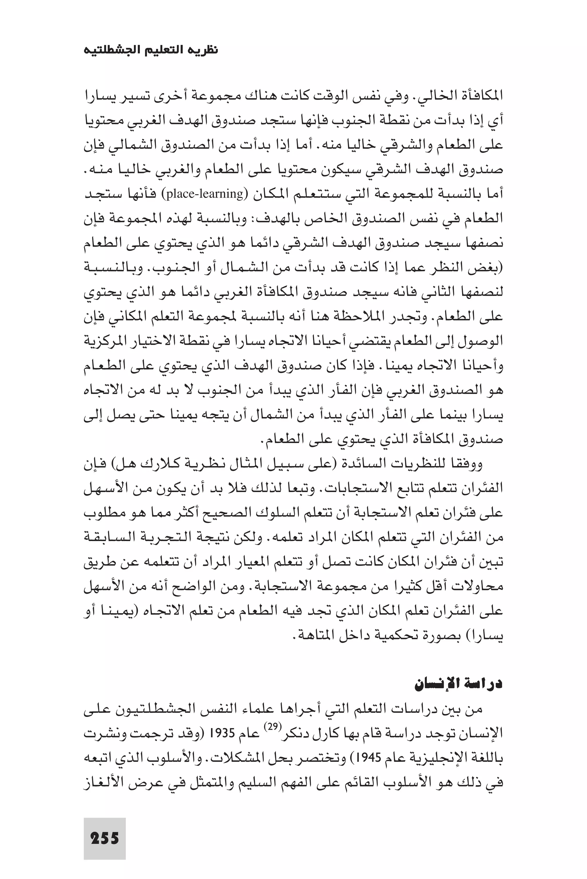 ‫ﻧﻈﺮﻳﺔ اﻟﺘﻌﻠﻴﻢ اﳉﺸﻄﻠﺘﻴﺔ‬

‫ا ﻜﺎﻓﺄة اﳋﺎﻟﻲ. وﻓﻲ ﻧﻔﺲ اﻟﻮﻗﺖ ﻛﺎﻧﺖ ﻫﻨﺎك ﻣﺠﻤﻮﻋﺔ أﺧﺮى ﺗﺴﻴﺮ ﻳﺴﺎرا‬
‫أي إذا ﺑﺪأت ﻣﻦ ﻧﻘﻄﺔ اﳉﻨﻮب ﻓﺈﻧﻬﺎ ﺳﺘﺠﺪ ﺻﻨﺪوق اﻟﻬﺪف اﻟﻐﺮﺑﻲ ﻣﺤﺘﻮﻳﺎ‬
‫ﻋﻠﻰ اﻟﻄﻌﺎم واﻟﺸﺮﻗﻲ ﺧﺎﻟﻴﺎ ﻣﻨﻪ. أﻣﺎ إذا ﺑﺪأت ﻣﻦ اﻟﺼﻨﺪوق اﻟﺸﻤﺎﻟﻲ ﻓﺈن‬
‫ﺻﻨﺪوق اﻟﻬﺪف اﻟﺸﺮﻗﻲ ﺳﻴﻜﻮن ﻣﺤﺘﻮﻳﺎ ﻋﻠﻰ اﻟﻄﻌﺎم واﻟﻐﺮﺑﻲ ﺧﺎﻟـﻴـﺎ ﻣـﻨـﻪ.‬
‫أﻣﺎ ﺑﺎﻟﻨﺴﺒﺔ ﻟﻠﻤﺠﻤﻮﻋﺔ اﻟﺘﻲ ﺳﺘـﺘـﻌـﻠـﻢ ا ـﻜـﺎن )‪ (place-learning‬ﻓﺄﻧﻬﺎ ﺳﺘﺠـﺪ‬
‫اﻟﻄﻌﺎم ﻓﻲ ﻧﻔﺲ اﻟﺼﻨﺪوق اﳋﺎص ﺑﺎﻟﻬﺪف: وﺑﺎﻟﻨﺴﺒﺔ ﻟﻬﺬه اﺠﻤﻟﻤﻮﻋﺔ ﻓﺈن‬
‫ﻧﺼﻔﻬﺎ ﺳﻴﺠﺪ ﺻﻨﺪوق اﻟﻬﺪف اﻟﺸﺮﻗﻲ داﺋﻤﺎ ﻫﻮ اﻟﺬي ﻳﺤﺘﻮي ﻋﻠﻰ اﻟﻄﻌﺎم‬
‫)ﺑﻐﺾ اﻟﻨﻈﺮ ﻋﻤﺎ إذا ﻛﺎﻧﺖ ﻗﺪ ﺑﺪأت ﻣﻦ اﻟـﺸـﻤـﺎل أو اﳉـﻨـﻮب. وﺑـﺎﻟـﻨـﺴـﺒـﺔ‬
‫ﻟﻨﺼﻔﻬﺎ اﻟﺜﺎﻧﻲ ﻓﺎﻧﻪ ﺳﻴﺠﺪ ﺻﻨﺪوق ا ﻜﺎﻓﺄة اﻟﻐﺮﺑﻲ داﺋﻤﺎ ﻫﻮ اﻟﺬي ﻳﺤﺘﻮي‬
‫ﻋﻠﻰ اﻟﻄﻌﺎم. وﲡﺪر ا ﻼﺣﻈﺔ ﻫﻨﺎ أﻧﻪ ﺑﺎﻟﻨﺴﺒﺔ ﺠﻤﻟﻤﻮﻋﺔ اﻟﺘﻌﻠﻢ ا ﻜﺎﻧﻲ ﻓﺈن‬
‫اﻟﻮﺻﻮل إﻟﻰ اﻟﻄﻌﺎم ﻳﻘﺘﻀﻲ أﺣﻴﺎﻧﺎ اﻻﲡﺎه ﻳﺴﺎرا ﻓﻲ ﻧﻘﻄﺔ اﻻﺧﺘﻴﺎر ا ﺮﻛﺰﻳﺔ‬
‫وأﺣﻴﺎﻧﺎ اﻻﲡﺎه ﻴﻨﺎ. ﻓﺈذا ﻛﺎن ﺻﻨﺪوق اﻟﻬﺪف اﻟﺬي ﻳﺤﺘﻮي ﻋﻠﻰ اﻟﻄـﻌـﺎم‬
‫ﻫﻮ اﻟﺼﻨﺪوق اﻟﻐﺮﺑﻲ ﻓﺈن اﻟﻔﺄر اﻟﺬي ﻳﺒﺪأ ﻣﻦ اﳉﻨﻮب ﻻ ﺑﺪ ﻟﻪ ﻣﻦ اﻻﲡﺎه‬
‫ﻳﺴﺎرا ﺑﻴﻨﻤﺎ ﻋﻠﻰ اﻟﻔﺄر اﻟﺬي ﻳﺒﺪأ ﻣﻦ اﻟﺸﻤﺎل أن ﻳﺘﺠﻪ ﻴﻨﺎ ﺣﺘﻰ ﻳﺼﻞ إﻟﻰ‬
                                  ‫ﺻﻨﺪوق ا ﻜﺎﻓﺄة اﻟﺬي ﻳﺤﺘﻮي ﻋﻠﻰ اﻟﻄﻌﺎم.‬
‫ووﻓﻘﺎ ﻟﻠﻨﻈﺮﻳﺎت اﻟﺴﺎﺋﺪة )ﻋﻠﻰ ﺳـﺒـﻴـﻞ ا ـﺜـﺎل ﻧـﻈـﺮﻳـﺔ ﻛـﻼرك ﻫـﻞ( ﻓـﺈن‬
‫اﻟﻔﺌﺮان ﺗﺘﻌﻠﻢ ﺗﺘﺎﺑﻊ اﻻﺳﺘﺠﺎﺑﺎت. وﺗﺒﻌﺎ ﻟﺬﻟﻚ ﻓﻼ ﺑﺪ أن ﻳﻜـﻮن ﻣـﻦ اﻷﺳـﻬـﻞ‬
‫ﻋﻠﻰ ﻓﺌﺮان ﺗﻌﻠﻢ اﻻﺳﺘﺠﺎﺑﺔ أن ﺗﺘﻌﻠﻢ اﻟﺴﻠﻮك اﻟﺼﺤﻴﺢ أﻛﺜﺮ ﺎ ﻫﻮ ﻣﻄﻠﻮب‬
‫ﻣﻦ اﻟﻔﺌﺮان اﻟﺘﻲ ﺗﺘﻌﻠﻢ ا ﻜﺎن ا ﺮاد ﺗﻌﻠﻤﻪ. وﻟﻜﻦ ﻧﺘﻴﺠﺔ اﻟـﺘـﺠـﺮﺑـﺔ اﻟـﺴـﺎﺑـﻘـﺔ‬
‫ﺗﺒ أن ﻓﺌﺮان ا ﻜﺎن ﻛﺎﻧﺖ ﺗﺼﻞ أو ﺗﺘﻌﻠﻢ ا ﻌﻴﺎر ا ﺮاد أن ﺗﺘﻌﻠﻤﻪ ﻋﻦ ﻃﺮﻳﻖ‬
‫ﻣﺤﺎوﻻت أﻗﻞ ﻛﺜﻴﺮا ﻣﻦ ﻣﺠﻤﻮﻋﺔ اﻻﺳﺘﺠﺎﺑﺔ. وﻣﻦ اﻟﻮاﺿﺢ أﻧﻪ ﻣﻦ اﻷﺳﻬﻞ‬
‫ﻋﻠﻰ اﻟﻔﺌﺮان ﺗﻌﻠﻢ ا ﻜﺎن اﻟﺬي ﲡﺪ ﻓﻴﻪ اﻟﻄﻌﺎم ﻣﻦ ﺗﻌﻠﻢ اﻻﲡـﺎه ) ـﻴـﻨـﺎ أو‬
                                       ‫ﻳﺴﺎرا( ﺑﺼﻮرة ﲢﻜﻤﻴﺔ داﺧﻞ ا ﺘﺎﻫﺔ.‬

                                                           ‫دراﺳﺔ اﻹﻧﺴﺎن‬
‫ﻣﻦ ﺑ دراﺳﺎت اﻟﺘﻌﻠﻢ اﻟﺘﻲ أﺟﺮاﻫﺎ ﻋﻠﻤﺎء اﻟﻨﻔﺲ اﳉﺸﻄـﻠـﺘـﻴـﻮن ﻋـﻠـﻰ‬
‫اﻹﻧﺴﺎن ﺗﻮﺟﺪ دراﺳﺔ ﻗﺎم ﺑﻬﺎ ﻛﺎرل دﻧﻜﺮ)٩٢( ﻋﺎم ٥٣٩١ )وﻗﺪ ﺗﺮﺟﻤﺖ وﻧﺸﺮت‬
‫ﺑﺎﻟﻠﻐﺔ اﻹﳒﻠﻴﺰﻳﺔ ﻋﺎم ٥٤٩١( وﺗﺨﺘﺼﺮ ﺑﺤﻞ ا ﺸﻜﻼت. واﻷﺳﻠﻮب اﻟﺬي اﺗﺒﻌﻪ‬
‫ﻓﻲ ذﻟﻚ ﻫﻮ اﻷﺳﻠﻮب اﻟﻘﺎﺋﻢ ﻋﻠﻰ اﻟﻔﻬﻢ اﻟﺴﻠﻴﻢ وا ﺘﻤﺜﻞ ﻓﻲ ﻋﺮض اﻷﻟـﻐـﺎز‬

 ‫552‬
 