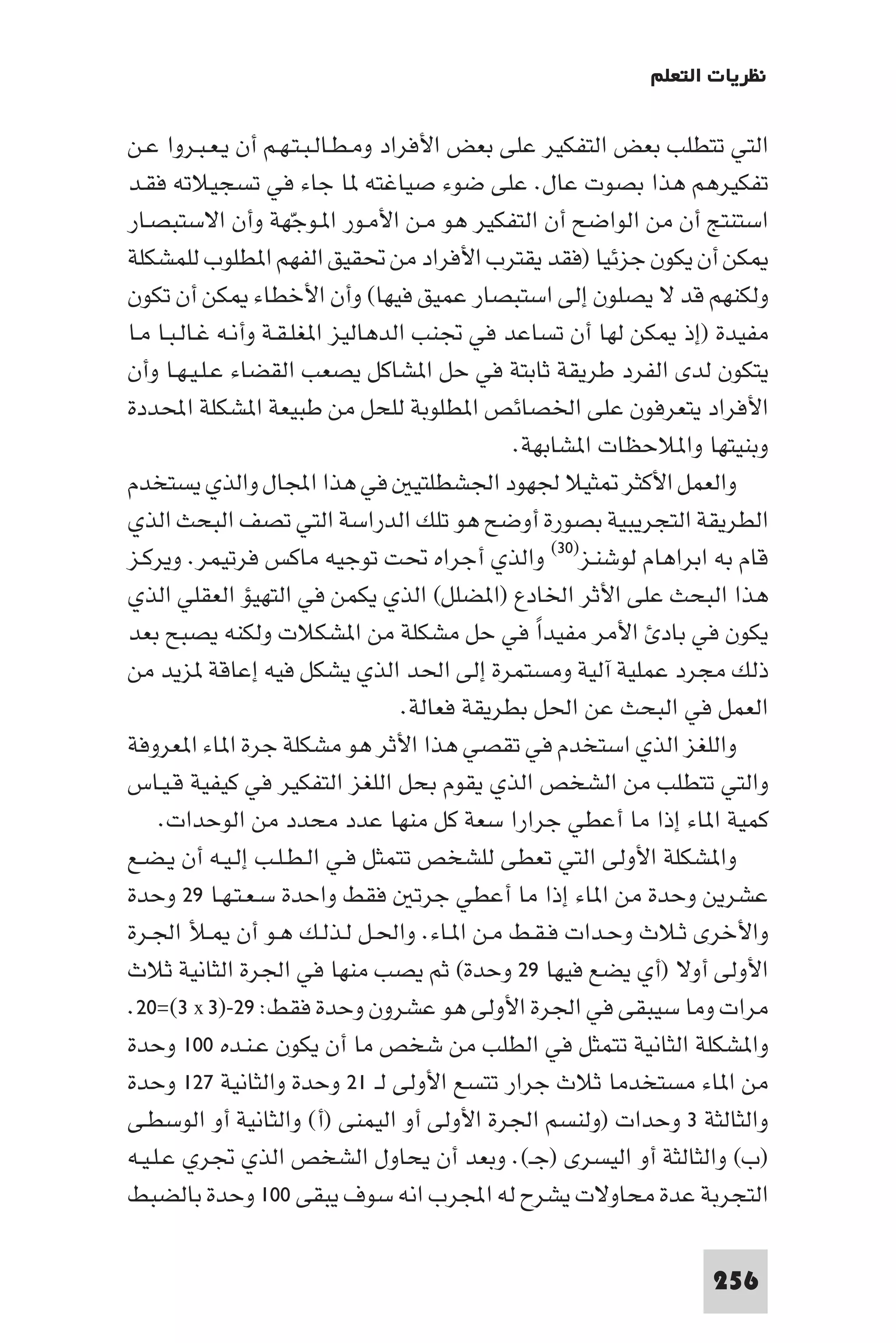 ‫ﻧﻈﺮﻳﺎت اﻟﺘﻌﻠﻢ‬

‫اﻟﺘﻲ ﺗﺘﻄﻠﺐ ﺑﻌﺾ اﻟﺘﻔﻜﻴﺮ ﻋﻠﻰ ﺑﻌﺾ اﻷﻓﺮاد وﻣـﻄـﺎﻟـﺒـﺘـﻬـﻢ أن ﻳـﻌـﺒـﺮوا ﻋـﻦ‬
‫ﺗﻔﻜﻴﺮﻫﻢ ﻫﺬا ﺑﺼﻮت ﻋﺎل. ﻋﻠﻰ ﺿﻮء ﺻﻴﺎﻏﺘﻪ ﺎ ﺟﺎء ﻓﻲ ﺗﺴﺠﻴﻼﺗﻪ ﻓﻘـﺪ‬
‫اﺳﺘﻨﺘﺞ أن ﻣﻦ اﻟﻮاﺿﺢ أن اﻟﺘﻔﻜﻴﺮ ﻫﻮ ﻣـﻦ اﻷﻣـﻮر ا ـﻮﺟّﻬﺔ وأن اﻻﺳﺘﺒﺼـﺎر‬
‫ﻜﻦ أن ﻳﻜﻮن ﺟﺰﺋﻴﺎ )ﻓﻘﺪ ﻳﻘﺘﺮب اﻷﻓﺮاد ﻣﻦ ﲢﻘﻴﻖ اﻟﻔﻬﻢ ا ﻄﻠﻮب ﻟﻠﻤﺸﻜﻠﺔ‬
‫وﻟﻜﻨﻬﻢ ﻗﺪ ﻻ ﻳﺼﻠﻮن إﻟﻰ اﺳﺘﺒﺼﺎر ﻋﻤﻴﻖ ﻓﻴﻬﺎ( وأن اﻷﺧﻄﺎء ﻜﻦ أن ﺗﻜﻮن‬
‫ﻣﻔﻴﺪة )إذ ﻜﻦ ﻟﻬﺎ أن ﺗﺴﺎﻋﺪ ﻓﻲ ﲡﻨﺐ اﻟﺪﻫﺎﻟﻴﺰ ا ﻐﻠـﻘـﺔ وأﻧـﻪ ﻏـﺎﻟـﺒـﺎ ﻣـﺎ‬
‫ﻳﺘﻜﻮن ﻟﺪى اﻟﻔﺮد ﻃﺮﻳﻘﺔ ﺛﺎﺑﺘﺔ ﻓﻲ ﺣﻞ ا ﺸﺎﻛﻞ ﻳﺼﻌﺐ اﻟﻘﻀﺎء ﻋـﻠـﻴـﻬـﺎ وأن‬
‫اﻷﻓﺮاد ﻳﺘﻌﺮﻓﻮن ﻋﻠﻰ اﳋﺼﺎﺋﺺ ا ﻄﻠﻮﺑﺔ ﻟﻠﺤﻞ ﻣﻦ ﻃﺒﻴﻌﺔ ا ﺸﻜﻠﺔ اﶈﺪدة‬
                                               ‫وﺑﻨﻴﺘﻬﺎ وا ﻼﺣﻈﺎت ا ﺸﺎﺑﻬﺔ.‬
‫واﻟﻌﻤﻞ اﻷﻛﺜﺮ ﺜﻴﻼ ﳉﻬﻮد اﳉﺸﻄﻠﺘﻴ ﻓﻲ ﻫﺬا اﺠﻤﻟﺎل واﻟﺬي ﻳﺴﺘﺨﺪم‬
‫اﻟﻄﺮﻳﻘﺔ اﻟﺘﺠﺮﻳﺒﻴﺔ ﺑﺼﻮرة أوﺿﺢ ﻫﻮ ﺗﻠﻚ اﻟﺪراﺳﺔ اﻟﺘﻲ ﺗﺼﻒ اﻟﺒﺤﺚ اﻟﺬي‬
‫ﻗﺎم ﺑﻪ اﺑﺮاﻫﺎم ﻟﻮﺷﻨـﺰ)٠٣( واﻟﺬي أﺟﺮاه ﲢﺖ ﺗﻮﺟﻴﻪ ﻣﺎﻛﺲ ﻓﺮﺗﻴﻤﺮ. وﻳﺮﻛـﺰ‬
‫ﻫﺬا اﻟﺒﺤﺚ ﻋﻠﻰ اﻷﺛﺮ اﳋﺎدع )ا ﻀﻠﻞ( اﻟﺬي ﻳﻜﻤﻦ ﻓﻲ اﻟﺘﻬﻴﺆ اﻟﻌﻘﻠﻲ اﻟﺬي‬
‫ﻳﻜﻮن ﻓﻲ ﺑﺎد اﻷﻣﺮ ﻣﻔﻴﺪا ﻓﻲ ﺣﻞ ﻣﺸﻜﻠﺔ ﻣﻦ ا ﺸﻜﻼت وﻟﻜﻨﻪ ﻳﺼﺒﺢ ﺑﻌﺪ‬
                                                 ‫ً‬
‫ذﻟﻚ ﻣﺠﺮد ﻋﻤﻠﻴﺔ آﻟﻴﺔ وﻣﺴﺘﻤﺮة إﻟﻰ اﳊﺪ اﻟﺬي ﻳﺸﻜﻞ ﻓﻴﻪ إﻋﺎﻗﺔ ﺰﻳﺪ ﻣﻦ‬
                                   ‫اﻟﻌﻤﻞ ﻓﻲ اﻟﺒﺤﺚ ﻋﻦ اﳊﻞ ﺑﻄﺮﻳﻘﺔ ﻓﻌﺎﻟﺔ.‬
‫واﻟﻠﻐﺰ اﻟﺬي اﺳﺘﺨﺪم ﻓﻲ ﺗﻘﺼﻲ ﻫﺬا اﻷﺛﺮ ﻫﻮ ﻣﺸﻜﻠﺔ ﺟﺮة ا ﺎء ا ﻌﺮوﻓﺔ‬
‫واﻟﺘﻲ ﺗﺘﻄﻠﺐ ﻣﻦ اﻟﺸﺨﺺ اﻟﺬي ﻳﻘﻮم ﺑﺤﻞ اﻟﻠﻐﺰ اﻟﺘﻔﻜﻴﺮ ﻓﻲ ﻛﻴﻔﻴﺔ ﻗـﻴـﺎس‬
     ‫ﻛﻤﻴﺔ ا ﺎء إذا ﻣﺎ أﻋﻄﻲ ﺟﺮارا ﺳﻌﺔ ﻛﻞ ﻣﻨﻬﺎ ﻋﺪد ﻣﺤﺪد ﻣﻦ اﻟﻮﺣﺪات.‬
‫وا ﺸﻜﻠﺔ اﻷوﻟﻰ اﻟﺘﻲ ﺗﻌﻄﻰ ﻟﻠﺸﺨﺺ ﺗﺘﻤﺜﻞ ﻓـﻲ اﻟـﻄـﻠـﺐ إﻟـﻴـﻪ أن ﻳـﻀـﻊ‬
‫ﻋﺸﺮﻳﻦ وﺣﺪة ﻣﻦ ا ﺎء إذا ﻣﺎ أﻋﻄﻲ ﺟﺮﺗ ﻓﻘﻂ واﺣﺪة ﺳـﻌـﺘـﻬـﺎ ٩٢ وﺣﺪة‬
‫واﻷﺧﺮى ﺛـﻼث وﺣـﺪات ﻓـﻘـﻂ ﻣـﻦ ا ـﺎء. واﳊـﻞ ﻟـﺬﻟـﻚ ﻫـﻮ أن ـﻸ اﳉـﺮة‬
‫اﻷوﻟﻰ أوﻻ )أي ﻳﻀﻊ ﻓﻴﻬﺎ ٩٢ وﺣﺪة( ﺛﻢ ﻳﺼﺐ ﻣﻨﻬﺎ ﻓﻲ اﳉﺮة اﻟﺜﺎﻧﻴﺔ ﺛﻼث‬
‫ﻣﺮات وﻣﺎ ﺳﻴﺒﻘﻰ ﻓﻲ اﳉﺮة اﻷوﻟﻰ ﻫﻮ ﻋﺸﺮون وﺣﺪة ﻓﻘﻂ: ٩٢-)٣ ‪.٢٠=(٣ x‬‬
‫وا ﺸﻜﻠﺔ اﻟﺜﺎﻧﻴﺔ ﺗﺘﻤﺜﻞ ﻓﻲ اﻟﻄﻠﺐ ﻣﻦ ﺷﺨﺺ ﻣﺎ أن ﻳﻜﻮن ﻋـﻨـﺪه ٠٠١ وﺣﺪة‬
‫ﻣﻦ ا ﺎء ﻣﺴﺘﺨﺪﻣﺎ ﺛﻼث ﺟﺮار ﺗﺘﺴﻊ اﻷوﻟﻰ ﻟـ ١٢ وﺣﺪة واﻟﺜﺎﻧﻴﺔ ٧٢١ وﺣﺪة‬
‫واﻟﺜﺎﻟﺜﺔ ٣ وﺣﺪات )وﻟﻨﺴﻢ اﳉﺮة اﻷوﻟﻰ أو اﻟﻴﻤﻨﻰ )أ( واﻟﺜﺎﻧﻴﺔ أو اﻟﻮﺳﻄـﻰ‬
‫)ب( واﻟﺜﺎﻟﺜﺔ أو اﻟﻴﺴﺮى )ﺟـ(. وﺑﻌﺪ أن ﻳﺤﺎول اﻟﺸﺨﺺ اﻟﺬي ﲡﺮي ﻋـﻠـﻴـﻪ‬
‫اﻟﺘﺠﺮﺑﺔ ﻋﺪة ﻣﺤﺎوﻻت ﻳﺸﺮح ﻟﻪ اﺠﻤﻟﺮب اﻧﻪ ﺳﻮف ﻳﺒﻘﻰ ٠٠١ وﺣﺪة ﺑﺎﻟﻀﺒﻂ‬

                                                                 ‫652‬
 