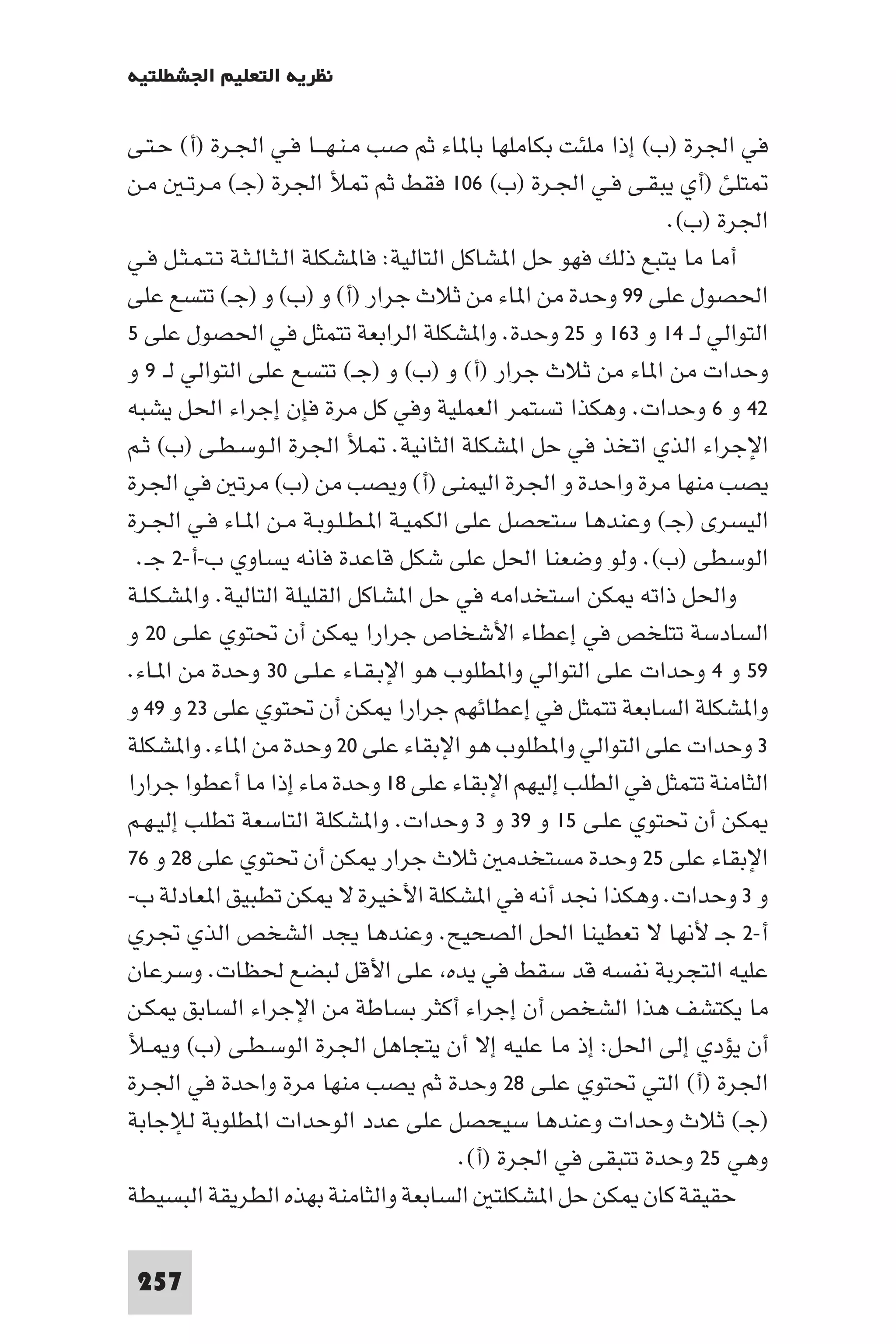 ‫ﻧﻈﺮﻳﺔ اﻟﺘﻌﻠﻴﻢ اﳉﺸﻄﻠﺘﻴﺔ‬

‫ﻓﻲ اﳉﺮة )ب( إذا ﻣﻠﺌﺖ ﺑﻜﺎﻣﻠﻬﺎ ﺑﺎ ﺎء ﺛﻢ ﺻﺐ ﻣـﻨـﻬـــﺎ ﻓـﻲ اﳉـﺮة )أ( ﺣـﺘـﻰ‬
‫ﺘﻠﺊ )أي ﻳﺒﻘـﻰ ﻓـﻲ اﳉـﺮة )ب( ٦٠١ ﻓﻘﻂ ﺛﻢ ﻸ اﳉﺮة )ﺟـ( ﻣـﺮﺗـ ﻣـﻦ‬
                                                                 ‫اﳉﺮة )ب(.‬
‫أﻣﺎ ﻣﺎ ﻳﺘﺒﻊ ذﻟﻚ ﻓﻬﻮ ﺣﻞ ا ﺸﺎﻛﻞ اﻟﺘﺎﻟﻴﺔ: ﻓﺎ ﺸﻜﻠﺔ اﻟـﺜـﺎﻟـﺜـﺔ ﺗـﺘـﻤـﺜـﻞ ﻓـﻲ‬
‫اﳊﺼﻮل ﻋﻠﻰ ٩٩ وﺣﺪة ﻣﻦ ا ﺎء ﻣﻦ ﺛﻼث ﺟﺮار )أ( و )ب( و )ﺟـ( ﺗﺘﺴﻊ ﻋﻠﻰ‬
‫اﻟﺘﻮاﻟﻲ ﻟـ ٤١ و ٣٦١ و ٥٢ وﺣﺪة. وا ﺸﻜﻠﺔ اﻟﺮاﺑﻌﺔ ﺗﺘﻤﺜﻞ ﻓﻲ اﳊﺼﻮل ﻋﻠﻰ ٥‬
‫وﺣﺪات ﻣﻦ ا ﺎء ﻣﻦ ﺛﻼث ﺟﺮار )أ( و )ب( و )ﺟـ( ﺗﺘﺴﻊ ﻋﻠﻰ اﻟﺘﻮاﻟﻲ ﻟـ ٩ و‬
‫٢٤ و ٦ وﺣﺪات. وﻫﻜﺬا ﺗﺴﺘﻤﺮ اﻟﻌﻤﻠﻴﺔ وﻓﻲ ﻛﻞ ﻣﺮة ﻓﺈن إﺟﺮاء اﳊﻞ ﻳﺸﺒﻪ‬
‫اﻹﺟﺮاء اﻟﺬي اﺗﺨﺬ ﻓﻲ ﺣﻞ ا ﺸﻜﻠﺔ اﻟﺜﺎﻧﻴﺔ. ﻸ اﳉﺮة اﻟـﻮﺳـﻄـﻰ )ب( ﺛـﻢ‬
‫ﻳﺼﺐ ﻣﻨﻬﺎ ﻣﺮة واﺣﺪة و اﳉﺮة اﻟﻴﻤﻨﻰ )أ( وﻳﺼﺐ ﻣﻦ )ب( ﻣﺮﺗ ﻓﻲ اﳉﺮة‬
‫اﻟﻴﺴﺮى )ﺟـ( وﻋﻨﺪﻫﺎ ﺳﺘﺤﺼﻞ ﻋﻠﻰ اﻟﻜﻤﻴـﺔ ا ـﻄـﻠـﻮﺑـﺔ ﻣـﻦ ا ـﺎء ﻓـﻲ اﳉـﺮة‬
 ‫اﻟﻮﺳﻄﻰ )ب(. وﻟﻮ وﺿﻌﻨﺎ اﳊﻞ ﻋﻠﻰ ﺷﻜﻞ ﻗﺎﻋﺪة ﻓﺎﻧﻪ ﻳﺴﺎوي ب-أ-٢ ﺟـ.‬
‫واﳊﻞ ذاﺗﻪ ﻜﻦ اﺳﺘﺨﺪاﻣﻪ ﻓﻲ ﺣﻞ ا ﺸﺎﻛﻞ اﻟﻘﻠﻴﻠﺔ اﻟﺘﺎﻟﻴﺔ. وا ﺸـﻜـﻠـﺔ‬
‫اﻟﺴﺎدﺳﺔ ﺗﺘﻠﺨﺺ ﻓﻲ إﻋﻄﺎء اﻷﺷﺨﺎص ﺟﺮارا ﻜﻦ أن ﲢﺘﻮي ﻋﻠـﻰ ٠٢ و‬
‫٩٥ و ٤ وﺣﺪات ﻋﻠﻰ اﻟﺘﻮاﻟﻲ وا ﻄﻠﻮب ﻫﻮ اﻹﺑـﻘـﺎء ﻋـﻠـﻰ ٠٣ وﺣﺪة ﻣﻦ ا ـﺎء.‬
‫وا ﺸﻜﻠﺔ اﻟﺴﺎﺑﻌﺔ ﺗﺘﻤﺜﻞ ﻓﻲ إﻋﻄﺎﺋﻬﻢ ﺟﺮارا ﻜﻦ أن ﲢﺘﻮي ﻋﻠﻰ ٣٢ و ٩٤ و‬
‫٣ وﺣﺪات ﻋﻠﻰ اﻟﺘﻮاﻟﻲ وا ﻄﻠﻮب ﻫﻮ اﻹﺑﻘﺎء ﻋﻠﻰ ٠٢ وﺣﺪة ﻣﻦ ا ﺎء. وا ﺸﻜﻠﺔ‬
‫اﻟﺜﺎﻣﻨﺔ ﺗﺘﻤﺜﻞ ﻓﻲ اﻟﻄﻠﺐ إﻟﻴﻬﻢ اﻹﺑﻘﺎء ﻋﻠﻰ ٨١ وﺣﺪة ﻣﺎء إذا ﻣﺎ أﻋﻄﻮا ﺟﺮارا‬
‫ﻜﻦ أن ﲢﺘﻮي ﻋﻠـﻰ ٥١ و ٩٣ و ٣ وﺣﺪات. وا ﺸﻜﻠﺔ اﻟﺘﺎﺳﻌﺔ ﺗﻄﻠﺐ إﻟﻴـﻬـﻢ‬
‫اﻹﺑﻘﺎء ﻋﻠﻰ ٥٢ وﺣﺪة ﻣﺴﺘﺨﺪﻣ ﺛﻼث ﺟﺮار ﻜﻦ أن ﲢﺘﻮي ﻋﻠﻰ ٨٢ و ٦٧‬
‫و ٣ وﺣﺪات. وﻫﻜﺬا ﳒﺪ أﻧﻪ ﻓﻲ ا ﺸﻜﻠﺔ اﻷﺧﻴﺮة ﻻ ﻜﻦ ﺗﻄﺒﻴﻖ ا ﻌﺎدﻟﺔ ب-‬
‫أ-٢ ﺟـ ﻷﻧﻬﺎ ﻻ ﺗﻌﻄﻴﻨﺎ اﳊﻞ اﻟﺼﺤﻴﺢ. وﻋﻨﺪﻫﺎ ﻳﺠﺪ اﻟﺸﺨﺺ اﻟﺬي ﲡﺮي‬
‫ﻋﻠﻴﻪ اﻟﺘﺠﺮﺑﺔ ﻧﻔﺴﻪ ﻗﺪ ﺳﻘﻂ ﻓﻲ ﻳﺪه ﻋﻠﻰ اﻷﻗﻞ ﻟﺒﻀﻊ ﳊﻈﺎت. وﺳﺮﻋﺎن‬
‫ﻣﺎ ﻳﻜﺘﺸﻒ ﻫﺬا اﻟﺸﺨﺺ أن إﺟﺮاء أﻛﺜﺮ ﺑﺴﺎﻃﺔ ﻣﻦ اﻹﺟﺮاء اﻟﺴﺎﺑﻖ ﻜـﻦ‬
‫أن ﻳﺆدي إﻟﻰ اﳊﻞ: إذ ﻣﺎ ﻋﻠﻴﻪ إﻻ أن ﻳﺘﺠﺎﻫﻞ اﳉﺮة اﻟﻮﺳـﻄـﻰ )ب( و ـﻸ‬
‫اﳉﺮة )أ( اﻟﺘﻲ ﲢﺘﻮي ﻋﻠـﻰ ٨٢ وﺣﺪة ﺛﻢ ﻳﺼﺐ ﻣﻨﻬﺎ ﻣﺮة واﺣﺪة ﻓﻲ اﳉـﺮة‬
‫)ﺟـ( ﺛﻼث وﺣﺪات وﻋﻨﺪﻫﺎ ﺳﻴﺤﺼﻞ ﻋﻠﻰ ﻋﺪد اﻟﻮﺣﺪات ا ﻄﻠﻮﺑﺔ ﻟﻺﺟﺎﺑﺔ‬
                                            ‫وﻫﻲ ٥٢ وﺣﺪة ﺗﺘﺒﻘﻰ ﻓﻲ اﳉﺮة )أ(.‬
‫ﺣﻘﻴﻘﺔ ﻛﺎن ﻜﻦ ﺣﻞ ا ﺸﻜﻠﺘ اﻟﺴﺎﺑﻌﺔ واﻟﺜﺎﻣﻨﺔ ﺑﻬﺬه اﻟﻄﺮﻳﻘﺔ اﻟﺒﺴﻴﻄﺔ‬

 ‫752‬
 