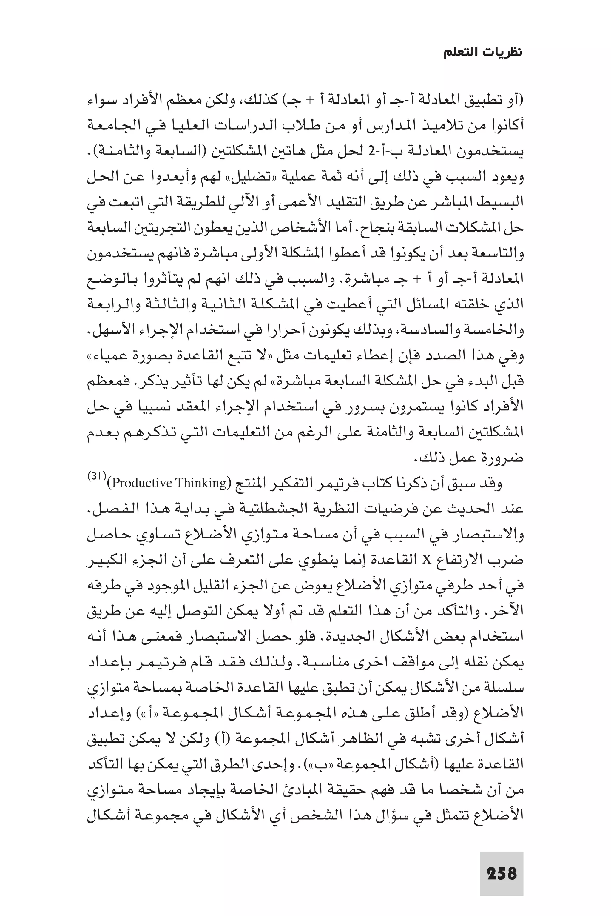 ‫ﻧﻈﺮﻳﺎت اﻟﺘﻌﻠﻢ‬

‫)أو ﺗﻄﺒﻴﻖ ا ﻌﺎدﻟﺔ أ-ﺟـ أو ا ﻌﺎدﻟﺔ أ + ﺟـ( ﻛﺬﻟﻚ وﻟﻜﻦ ﻣﻌﻈﻢ اﻷﻓﺮاد ﺳﻮاء‬
‫أﻛﺎﻧﻮا ﻣﻦ ﺗﻼﻣﻴـﺬ ا ـﺪارس أو ﻣـﻦ ﻃـﻼب اﻟـﺪراﺳـﺎت اﻟـﻌـﻠـﻴـﺎ ﻓـﻲ اﳉـﺎﻣـﻌـﺔ‬
‫ﻳﺴﺘﺨﺪﻣﻮن ا ﻌﺎدﻟـﺔ ب-أ-٢ ﳊﻞ ﻣﺜﻞ ﻫﺎﺗ ا ﺸﻜﻠﺘ )اﻟﺴﺎﺑﻌﺔ واﻟﺜـﺎﻣـﻨـﺔ(.‬
‫وﻳﻌﻮد اﻟﺴﺒﺐ ﻓﻲ ذﻟﻚ إﻟﻰ أﻧﻪ ﺛﻤﺔ ﻋﻤﻠﻴﺔ »ﺗﻀﻠﻴﻞ« ﻟﻬﻢ وأﺑﻌـﺪوا ﻋـﻦ اﳊـﻞ‬
‫اﻟﺒﺴﻴﻂ ا ﺒﺎﺷﺮ ﻋﻦ ﻃﺮﻳﻖ اﻟﺘﻘﻠﻴﺪ اﻷﻋﻤﻰ أو اﻵﻟﻲ ﻟﻠﻄﺮﻳﻘﺔ اﻟﺘﻲ اﺗﺒﻌﺖ ﻓﻲ‬
‫ﺣﻞ ا ﺸﻜﻼت اﻟﺴﺎﺑﻘﺔ ﺑﻨﺠﺎح. أﻣﺎ اﻷﺷﺨﺎص اﻟﺬﻳﻦ ﻳﻌﻄﻮن اﻟﺘﺠﺮﺑﺘ اﻟﺴﺎﺑﻌﺔ‬
‫واﻟﺘﺎﺳﻌﺔ ﺑﻌﺪ أن ﻳﻜﻮﻧﻮا ﻗﺪ أﻋﻄﻮا ا ﺸﻜﻠﺔ اﻷوﻟﻰ ﻣﺒﺎﺷﺮة ﻓﺎﻧﻬﻢ ﻳﺴﺘﺨﺪﻣﻮن‬
‫ا ﻌﺎدﻟﺔ أ-ﺟـ أو أ + ﺟـ ﻣﺒﺎﺷﺮة. واﻟﺴﺒﺐ ﻓﻲ ذﻟﻚ اﻧﻬﻢ ﻟﻢ ﻳﺘﺄﺛﺮوا ﺑـﺎﻟـﻮﺿـﻊ‬
‫اﻟﺬي ﺧﻠﻘﺘﻪ ا ﺴﺎﺋﻞ اﻟﺘﻲ أﻋﻄﻴﺖ ﻓﻲ ا ﺸـﻜـﻠـﺔ اﻟـﺜـﺎﻧـﻴـﺔ واﻟـﺜـﺎﻟـﺜـﺔ واﻟـﺮاﺑـﻌـﺔ‬
‫واﳋﺎﻣﺴﺔ واﻟﺴﺎدﺳﺔ وﺑﺬﻟﻚ ﻳﻜﻮﻧﻮن أﺣﺮارا ﻓﻲ اﺳﺘﺨﺪام اﻹﺟﺮاء اﻷﺳﻬﻞ.‬
‫وﻓﻲ ﻫﺬا اﻟﺼﺪد ﻓﺈن إﻋﻄﺎء ﺗﻌﻠﻴﻤﺎت ﻣﺜﻞ »ﻻ ﺗﺘﺒﻊ اﻟﻘﺎﻋﺪة ﺑﺼﻮرة ﻋﻤﻴﺎء«‬
‫ﻗﺒﻞ اﻟﺒﺪء ﻓﻲ ﺣﻞ ا ﺸﻜﻠﺔ اﻟﺴﺎﺑﻌﺔ ﻣﺒﺎﺷﺮة« ﻟﻢ ﻳﻜﻦ ﻟﻬﺎ ﺗﺄﺛﻴﺮ ﻳﺬﻛﺮ. ﻓﻤﻌﻈﻢ‬
‫اﻷﻓﺮاد ﻛﺎﻧﻮا ﻳﺴﺘﻤﺮون ﺑﺴﺮور ﻓﻲ اﺳﺘﺨﺪام اﻹﺟﺮاء ا ﻌﻘﺪ ﻧﺴﺒﻴﺎ ﻓﻲ ﺣـﻞ‬
‫ا ﺸﻜﻠﺘ اﻟﺴﺎﺑﻌﺔ واﻟﺜﺎﻣﻨﺔ ﻋﻠﻰ اﻟﺮﻏﻢ ﻣﻦ اﻟﺘﻌﻠﻴﻤﺎت اﻟﺘـﻲ ﺗـﺬﻛـﺮﻫـﻢ ﺑـﻌـﺪم‬
                                                              ‫ﺿﺮورة ﻋﻤﻞ ذﻟﻚ.‬
‫وﻗﺪ ﺳﺒﻖ أن ذﻛﺮﻧﺎ ﻛﺘﺎب ﻓﺮﺗﻴﻤﺮ اﻟﺘﻔﻜﻴﺮ ا ﻨﺘﺞ )‪(٣١)(Productive Thinking‬‬

‫ﻋﻨﺪ اﳊﺪﻳﺚ ﻋﻦ ﻓﺮﺿﻴﺎت اﻟﻨﻈﺮﻳﺔ اﳉﺸﻄﻠﺘﻴـﺔ ﻓـﻲ ﺑـﺪاﻳـﺔ ﻫـﺬا اﻟـﻔـﺼـﻞ.‬
‫واﻻﺳﺘﺒﺼﺎر ﻓﻲ اﻟﺴﺒﺐ ﻓﻲ أن ﻣﺴﺎﺣـﺔ ﻣـﺘـﻮازي اﻷﺿـﻼع ﺗـﺴـﺎوي ﺣـﺎﺻـﻞ‬
‫ﺿﺮب اﻻرﺗﻔﺎع ‪ x‬اﻟﻘﺎﻋﺪة إ ﺎ ﻳﻨﻄﻮي ﻋﻠﻰ اﻟﺘﻌﺮف ﻋﻠﻰ أن اﳉﺰء اﻟﻜﺒـﻴـﺮ‬
‫ﻓﻲ أﺣﺪ ﻃﺮﻓﻲ ﻣﺘﻮازي اﻷﺿﻼع ﻳﻌﻮض ﻋﻦ اﳉﺰء اﻟﻘﻠﻴﻞ ا ﻮﺟﻮد ﻓﻲ ﻃﺮﻓﻪ‬
‫اﻵﺧﺮ. واﻟﺘﺄﻛﺪ ﻣﻦ أن ﻫﺬا اﻟﺘﻌﻠﻢ ﻗﺪ أوﻻ ﻜﻦ اﻟﺘﻮﺻﻞ إﻟﻴﻪ ﻋﻦ ﻃﺮﻳﻖ‬
‫اﺳﺘﺨﺪام ﺑﻌﺾ اﻷﺷﻜﺎل اﳉﺪﻳﺪة. ﻓﻠﻮ ﺣﺼﻞ اﻻﺳﺘﺒﺼﺎر ﻓﻤﻌﻨـﻰ ﻫـﺬا أﻧـﻪ‬
‫ﻜﻦ ﻧﻘﻠﻪ إﻟﻰ ﻣﻮاﻗﻒ اﺧﺮى ﻣﻨﺎﺳـﺒـﺔ. وﻟـﺬﻟـﻚ ﻓـﻘـﺪ ﻗـﺎم ﻓـﺮﺗـﻴـﻤـﺮ ﺑـﺈﻋـﺪاد‬
‫ﺳﻠﺴﻠﺔ ﻣﻦ اﻷﺷﻜﺎل ﻜﻦ أن ﺗﻄﺒﻖ ﻋﻠﻴﻬﺎ اﻟﻘﺎﻋﺪة اﳋﺎﺻﺔ ﺴﺎﺣﺔ ﻣﺘﻮازي‬
‫اﻷﺿﻼع )وﻗﺪ أﻃﻠﻖ ﻋـﻠـﻰ ﻫـﺬه اﺠﻤﻟـﻤـﻮﻋـﺔ أﺷـﻜـﺎل اﺠﻤﻟـﻤـﻮﻋـﺔ »أ«( وإﻋـﺪاد‬
‫أﺷﻜﺎل أﺧﺮى ﺗﺸﺒﻪ ﻓﻲ اﻟﻈﺎﻫﺮ أﺷﻜﺎل اﺠﻤﻟﻤﻮﻋﺔ )أ( وﻟﻜﻦ ﻻ ﻜﻦ ﺗﻄﺒﻴﻖ‬
‫اﻟﻘﺎﻋﺪة ﻋﻠﻴﻬﺎ )أﺷﻜﺎل اﺠﻤﻟﻤﻮﻋﺔ »ب«(. وإﺣﺪى اﻟﻄﺮق اﻟﺘﻲ ﻜﻦ ﺑﻬﺎ اﻟﺘﺄﻛﺪ‬
‫ﻣﻦ أن ﺷﺨﺼﺎ ﻣﺎ ﻗﺪ ﻓﻬﻢ ﺣﻘﻴﻘﺔ ا ﺒﺎد اﳋﺎﺻﺔ ﺑﺈﻳﺠﺎد ﻣﺴﺎﺣﺔ ﻣـﺘـﻮازي‬
‫اﻷﺿﻼع ﺗﺘﻤﺜﻞ ﻓﻲ ﺳﺆال ﻫﺬا اﻟﺸﺨﺺ أي اﻷﺷﻜﺎل ﻓﻲ ﻣﺠﻤﻮﻋـﺔ أﺷـﻜـﺎل‬

                                                                       ‫852‬
 