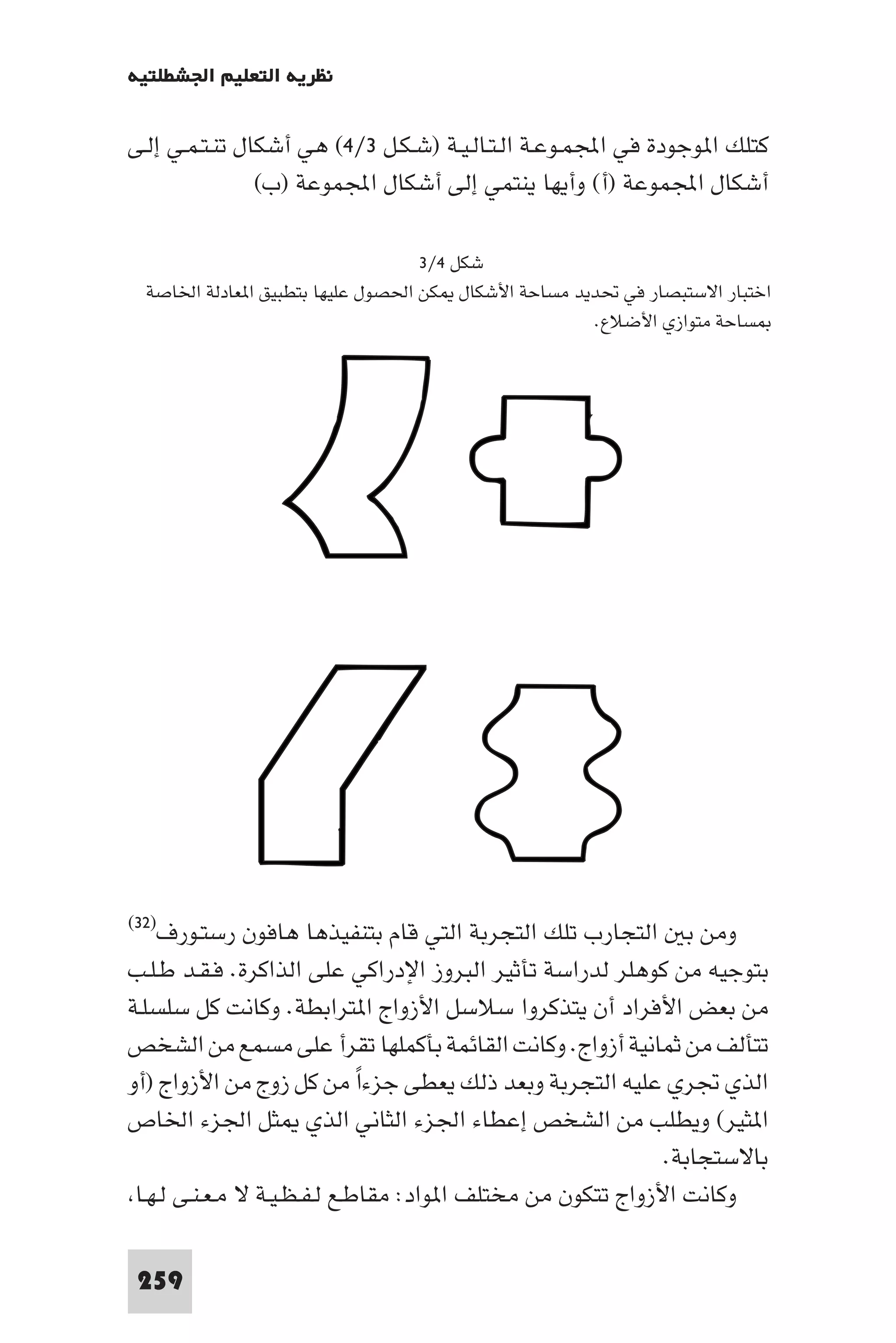 ‫ﻧﻈﺮﻳﺔ اﻟﺘﻌﻠﻴﻢ اﳉﺸﻄﻠﺘﻴﺔ‬

‫ﻛﺘﻠﻚ ا ﻮﺟﻮدة ﻓﻲ اﺠﻤﻟﻤـﻮﻋـﺔ اﻟـﺘـﺎﻟـﻴـﺔ )ﺷـﻜـﻞ ٣/٤( ﻫﻲ أﺷﻜﺎل ﺗﻨـﺘـﻤـﻲ إﻟـﻰ‬
                ‫أﺷﻜﺎل اﺠﻤﻟﻤﻮﻋﺔ )أ( وأﻳﻬﺎ ﻳﻨﺘﻤﻲ إﻟﻰ أﺷﻜﺎل اﺠﻤﻟﻤﻮﻋﺔ )ب(‬

                                   ‫ﺷﻜﻞ ٤/٣‬
  ‫اﺧﺘﺒﺎر اﻻﺳﺘﺒﺼﺎر ﻓﻲ ﲢﺪﻳﺪ ﻣﺴﺎﺣﺔ اﻷﺷﻜﺎل ﻜﻦ اﳊﺼﻮل ﻋﻠﻴﻬﺎ ﺑﺘﻄﺒﻴﻖ ا ﻌﺎدﻟﺔ اﳋﺎﺻﺔ‬
                                                     ‫ﺴﺎﺣﺔ ﻣﺘﻮازي اﻷﺿﻼع.‬




‫رﺳﺘـﻮرف)٢٣(‬     ‫وﻣﻦ ﺑ اﻟﺘﺠﺎرب ﺗﻠﻚ اﻟﺘﺠﺮﺑﺔ اﻟﺘﻲ ﻗﺎم ﺑﺘﻨﻔﻴﺬﻫﺎ ﻫﺎﻓﻮن‬
‫ﺑﺘﻮﺟﻴﻪ ﻣﻦ ﻛﻮﻫﻠﺮ ﻟﺪراﺳﺔ ﺗﺄﺛﻴﺮ اﻟﺒﺮوز اﻹدراﻛﻲ ﻋﻠﻰ اﻟﺬاﻛﺮة. ﻓـﻘـﺪ ﻃـﻠـﺐ‬
‫ﻣﻦ ﺑﻌﺾ اﻷﻓﺮاد أن ﻳﺘﺬﻛﺮوا ﺳﻼﺳﻞ اﻷزواج ا ﺘﺮاﺑﻄﺔ. وﻛﺎﻧﺖ ﻛﻞ ﺳﻠﺴﻠـﺔ‬
‫ﺗﺘﺄﻟﻒ ﻣﻦ ﺛﻤﺎﻧﻴﺔ أزواج. وﻛﺎﻧﺖ اﻟﻘﺎﺋﻤﺔ ﺑﺄﻛﻤﻠﻬﺎ ﺗﻘﺮأ ﻋﻠﻰ ﻣﺴﻤﻊ ﻣﻦ اﻟﺸﺨﺺ‬
‫اﻟﺬي ﲡﺮي ﻋﻠﻴﻪ اﻟﺘﺠﺮﺑﺔ وﺑﻌﺪ ذﻟﻚ ﻳﻌﻄﻰ ﺟﺰءا ﻣﻦ ﻛﻞ زوج ﻣﻦ اﻷزواج )أو‬
                              ‫ً‬
‫ا ﺜﻴﺮ( وﻳﻄﻠﺐ ﻣﻦ اﻟﺸﺨﺺ إﻋﻄﺎء اﳉﺰء اﻟﺜﺎﻧﻲ اﻟﺬي ﺜﻞ اﳉﺰء اﳋﺎص‬
                                                             ‫ﺑﺎﻻﺳﺘﺠﺎﺑﺔ.‬
 ‫وﻛﺎﻧﺖ اﻷزواج ﺗﺘﻜﻮن ﻣﻦ ﻣﺨﺘﻠﻒ ا ﻮاد: ﻣﻘﺎﻃـﻊ ﻟـﻔـﻈـﻴـﺔ ﻻ ﻣـﻌـﻨـﻰ ﻟـﻬـﺎ‬

 ‫952‬
 