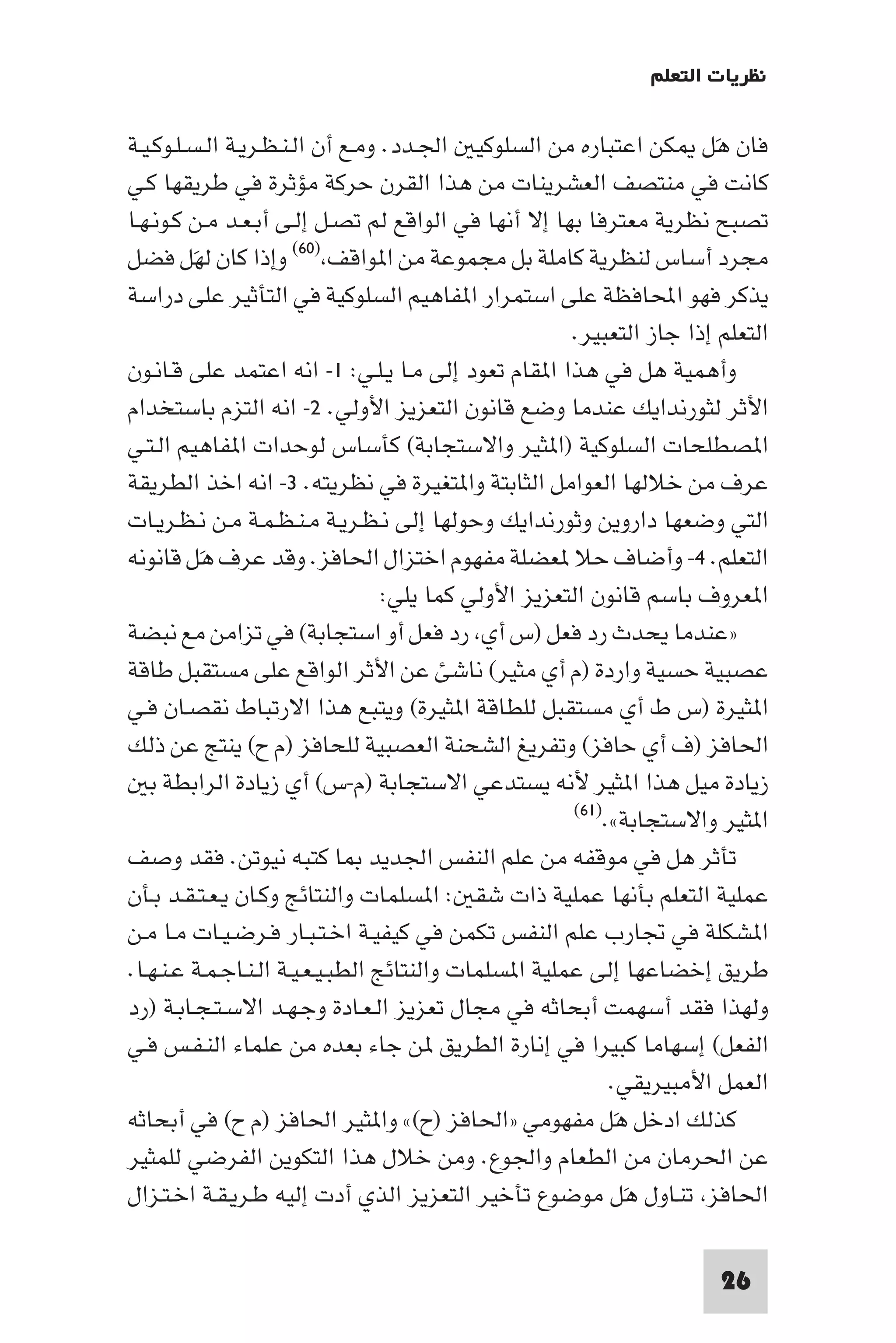 ‫ﻧﻈﺮﻳﺎت اﻟﺘﻌﻠﻢ‬

‫ﻓﺎن ﻫﻞ ﻜﻦ اﻋﺘﺒﺎره ﻣﻦ اﻟﺴﻠﻮﻛﻴ اﳉـﺪد. وﻣـﻊ أن اﻟـﻨـﻈـﺮﻳـﺔ اﻟـﺴـﻠـﻮﻛـﻴـﺔ‬  ‫َ‬
‫ﻛﺎﻧﺖ ﻓﻲ ﻣﻨﺘﺼﻒ اﻟﻌﺸﺮﻳﻨﺎت ﻣﻦ ﻫﺬا اﻟﻘﺮن ﺣﺮﻛﺔ ﻣﺆﺛﺮة ﻓﻲ ﻃﺮﻳﻘﻬﺎ ﻛـﻲ‬
‫ﺗﺼﺒﺢ ﻧﻈﺮﻳﺔ ﻣﻌﺘﺮﻓﺎ ﺑﻬﺎ إﻻ أﻧﻬﺎ ﻓﻲ اﻟﻮاﻗﻊ ﻟﻢ ﺗﺼـﻞ إﻟـﻰ أﺑـﻌـﺪ ﻣـﻦ ﻛـﻮﻧـﻬـﺎ‬
‫ﻣﺠﺮد أﺳﺎس ﻟﻨﻈﺮﻳﺔ ﻛﺎﻣﻠﺔ ﺑﻞ ﻣﺠﻤﻮﻋﺔ ﻣﻦ ا ﻮاﻗﻒ )٠٦( وإذا ﻛﺎن ﻟﻬﻞ ﻓﻀﻞ‬
          ‫َ‬
‫ﻳﺬﻛﺮ ﻓﻬﻮ اﶈﺎﻓﻈﺔ ﻋﻠﻰ اﺳﺘﻤﺮار ا ﻔﺎﻫﻴﻢ اﻟﺴﻠﻮﻛﻴﺔ ﻓﻲ اﻟﺘﺄﺛﻴﺮ ﻋﻠﻰ دراﺳﺔ‬
                                                       ‫اﻟﺘﻌﻠﻢ إذا ﺟﺎز اﻟﺘﻌﺒﻴﺮ.‬
‫وأﻫﻤﻴﺔ ﻫﻞ ﻓﻲ ﻫﺬا ا ﻘﺎم ﺗﻌﻮد إﻟﻰ ﻣـﺎ ﻳـﻠـﻲ: ١- اﻧﻪ اﻋﺘﻤﺪ ﻋﻠﻰ ﻗـﺎﻧـﻮن‬
‫اﻷﺛﺮ ﻟﺜﻮرﻧﺪاﻳﻚ ﻋﻨﺪﻣﺎ وﺿﻊ ﻗﺎﻧﻮن اﻟﺘﻌﺰﻳﺰ اﻷوﻟﻲ. ٢- اﻧﻪ اﻟﺘﺰم ﺑﺎﺳﺘﺨﺪام‬
‫ا ﺼﻄﻠﺤﺎت اﻟﺴﻠﻮﻛﻴﺔ )ا ﺜﻴﺮ واﻻﺳﺘﺠﺎﺑﺔ( ﻛﺄﺳﺎس ﻟﻮﺣﺪات ا ﻔﺎﻫﻴﻢ اﻟـﺘـﻲ‬
‫ﻋﺮف ﻣﻦ ﺧﻼﻟﻬﺎ اﻟﻌﻮاﻣﻞ اﻟﺜﺎﺑﺘﺔ وا ﺘﻐﻴﺮة ﻓﻲ ﻧﻈﺮﻳﺘﻪ. ٣- اﻧﻪ اﺧﺬ اﻟﻄﺮﻳﻘﺔ‬
‫اﻟﺘﻲ وﺿﻌﻬﺎ داروﻳﻦ وﺛﻮرﻧﺪاﻳﻚ وﺣﻮﻟﻬﺎ إﻟﻰ ﻧـﻈـﺮﻳـﺔ ﻣـﻨـﻈـﻤـﺔ ﻣـﻦ ﻧـﻈـﺮﻳـﺎت‬
‫اﻟﺘﻌﻠﻢ. ٤- وأﺿﺎف ﺣﻼ ﻌﻀﻠﺔ ﻣﻔﻬﻮم اﺧﺘﺰال اﳊﺎﻓﺰ. وﻗﺪ ﻋﺮف ﻫﻞ ﻗﺎﻧﻮﻧﻪ‬
            ‫َ‬
                                   ‫ا ﻌﺮوف ﺑﺎﺳﻢ ﻗﺎﻧﻮن اﻟﺘﻌﺰﻳﺰ اﻷوﻟﻲ ﻛﻤﺎ ﻳﻠﻲ:‬
‫»ﻋﻨﺪﻣﺎ ﻳﺤﺪث رد ﻓﻌﻞ )س أي رد ﻓﻌﻞ أو اﺳﺘﺠﺎﺑﺔ( ﻓﻲ ﺗﺰاﻣﻦ ﻣﻊ ﻧﺒﻀﺔ‬
‫ﻋﺼﺒﻴﺔ ﺣﺴﻴﺔ واردة )م أي ﻣﺜﻴﺮ( ﻧﺎﺷﺊ ﻋﻦ اﻷﺛﺮ اﻟﻮاﻗﻊ ﻋﻠﻰ ﻣﺴﺘﻘﺒﻞ ﻃﺎﻗﺔ‬
‫ا ﺜﻴﺮة )س ط أي ﻣﺴﺘﻘﺒﻞ ﻟﻠﻄﺎﻗﺔ ا ﺜﻴﺮة( وﻳﺘﺒﻊ ﻫﺬا اﻻرﺗﺒﺎط ﻧﻘﺼـﺎن ﻓـﻲ‬
‫اﳊﺎﻓﺰ )ف أي ﺣﺎﻓﺰ( وﺗﻔﺮﻳﻎ اﻟﺸﺤﻨﺔ اﻟﻌﺼﺒﻴﺔ ﻟﻠﺤﺎﻓﺰ )م ح( ﻳﻨﺘﺞ ﻋﻦ ذﻟﻚ‬
   ‫زﻳﺎدة ﻣﻴﻞ ﻫﺬا ا ﺜﻴﺮ ﻷﻧﻪ ﻳﺴﺘﺪﻋﻲ اﻻﺳﺘﺠﺎﺑﺔ )م-س( أي زﻳﺎدة اﻟﺮاﺑﻄﺔ ﺑ‬
                                                        ‫ا ﺜﻴﺮ واﻻﺳﺘﺠﺎﺑﺔ«.)١٦(‬

‫ﺗﺄﺛﺮ ﻫﻞ ﻓﻲ ﻣﻮﻗﻔﻪ ﻣﻦ ﻋﻠﻢ اﻟﻨﻔﺲ اﳉﺪﻳﺪ ﺎ ﻛﺘﺒﻪ ﻧﻴﻮﺗﻦ. ﻓﻘﺪ وﺻﻒ‬
‫ﻋﻤﻠﻴﺔ اﻟﺘﻌﻠﻢ ﺑﺄﻧﻬﺎ ﻋﻤﻠﻴﺔ ذات ﺷﻘ : ا ﺴﻠﻤﺎت واﻟﻨﺘﺎﺋﺞ وﻛـﺎن ﻳـﻌـﺘـﻘـﺪ ﺑـﺄن‬
‫ا ﺸﻜﻠﺔ ﻓﻲ ﲡﺎرب ﻋﻠﻢ اﻟﻨﻔﺲ ﺗﻜﻤﻦ ﻓﻲ ﻛﻴﻔﻴـﺔ اﺧـﺘـﺒـﺎر ﻓـﺮﺿـﻴـﺎت ﻣـﺎ ﻣـﻦ‬
‫ﻃﺮﻳﻖ إﺧﻀﺎﻋﻬﺎ إﻟﻰ ﻋﻤﻠﻴﺔ ا ﺴﻠﻤﺎت واﻟﻨﺘﺎﺋﺞ اﻟﻄﺒـﻴـﻌـﻴـﺔ اﻟـﻨـﺎﺟـﻤـﺔ ﻋـﻨـﻬـﺎ.‬
‫وﻟﻬﺬا ﻓﻘﺪ أﺳﻬﻤﺖ أﺑﺤﺎﺛﻪ ﻓﻲ ﻣﺠﺎل ﺗﻌﺰﻳﺰ اﻟـﻌـﺎدة وﺟـﻬـﺪ اﻻﺳـﺘـﺠـﺎﺑـﺔ )رد‬
‫اﻟﻔﻌﻞ( إﺳﻬﺎﻣﺎ ﻛﺒﻴﺮا ﻓﻲ إﻧﺎرة اﻟﻄﺮﻳﻖ ﻦ ﺟﺎء ﺑﻌﺪه ﻣﻦ ﻋﻠﻤﺎء اﻟﻨـﻔـﺲ ﻓـﻲ‬
                                                             ‫اﻟﻌﻤﻞ اﻷﻣﺒﻴﺮﻳﻘﻲ.‬
‫ﻛﺬﻟﻚ ادﺧﻞ ﻫﻞ ﻣﻔﻬﻮﻣﻲ »اﳊﺎﻓﺰ )ح(« وا ﺜﻴﺮ اﳊﺎﻓﺰ )م ح( ﻓﻲ أﺑﺤﺎﺛﻪ‬  ‫َ‬
‫ﻋﻦ اﳊﺮﻣﺎن ﻣﻦ اﻟﻄﻌﺎم واﳉﻮع. وﻣﻦ ﺧﻼل ﻫﺬا اﻟﺘﻜﻮﻳﻦ اﻟﻔﺮﺿﻲ ﻟﻠﻤﺜﻴﺮ‬
‫اﳊﺎﻓﺰ ﺗﻨـﺎول ﻫَﻞ ﻣﻮﺿﻮع ﺗﺄﺧﻴﺮ اﻟﺘﻌﺰﻳﺰ اﻟﺬي أدت إﻟﻴﻪ ﻃـﺮﻳـﻘـﺔ اﺧـﺘـﺰال‬

                                                                        ‫62‬
 