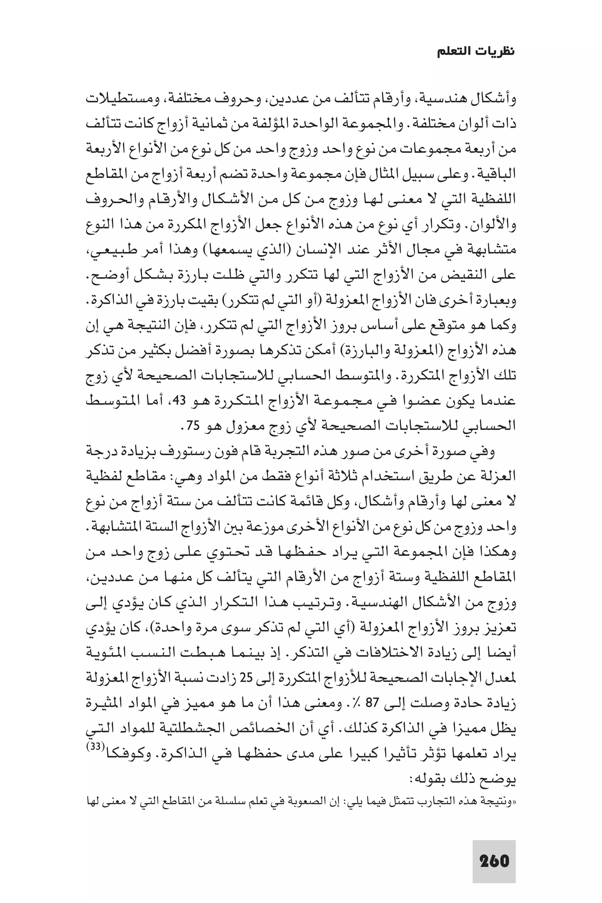 ‫ﻧﻈﺮﻳﺎت اﻟﺘﻌﻠﻢ‬

‫وأﺷﻜﺎل ﻫﻨﺪﺳﻴﺔ وأرﻗﺎم ﺗﺘﺄﻟﻒ ﻣﻦ ﻋﺪدﻳﻦ وﺣﺮوف ﻣﺨﺘﻠﻔﺔ وﻣﺴﺘﻄﻴﻼت‬
‫ذات أﻟﻮان ﻣﺨﺘﻠﻔﺔ. واﺠﻤﻟﻤﻮﻋﺔ اﻟﻮاﺣﺪة ا ﺆﻟﻔﺔ ﻣﻦ ﺛﻤﺎﻧﻴﺔ أزواج ﻛﺎﻧﺖ ﺗﺘﺄﻟﻒ‬
‫ﻣﻦ أرﺑﻌﺔ ﻣﺠﻤﻮﻋﺎت ﻣﻦ ﻧﻮع واﺣﺪ وزوج واﺣﺪ ﻣﻦ ﻛﻞ ﻧﻮع ﻣﻦ اﻷﻧﻮاع اﻷرﺑﻌﺔ‬
‫اﻟﺒﺎﻗﻴﺔ. وﻋﻠﻰ ﺳﺒﻴﻞ ا ﺜﺎل ﻓﺈن ﻣﺠﻤﻮﻋﺔ واﺣﺪة ﺗﻀﻢ أرﺑﻌﺔ أزواج ﻣﻦ ا ﻘﺎﻃﻊ‬
‫اﻟﻠﻔﻈﻴﺔ اﻟﺘﻲ ﻻ ﻣﻌـﻨـﻰ ﻟـﻬـﺎ وزوج ﻣـﻦ ﻛـﻞ ﻣـﻦ اﻷﺷـﻜـﺎل واﻷرﻗـﺎم واﳊـﺮوف‬
‫واﻷﻟﻮان. وﺗﻜﺮار أي ﻧﻮع ﻣﻦ ﻫﺬه اﻷﻧﻮاع ﺟﻌﻞ اﻷزواج ا ﻜﺮرة ﻣﻦ ﻫﺬا اﻟﻨﻮع‬
 ‫ﻣﺘﺸﺎﺑﻬﺔ ﻓﻲ ﻣﺠﺎل اﻷﺛﺮ ﻋﻨﺪ اﻹﻧﺴﺎن )اﻟﺬي ﻳﺴﻤﻌﻬﺎ( وﻫﺬا أﻣﺮ ﻃـﺒـﻴـﻌـﻲ‬
‫ﻋﻠﻰ اﻟﻨﻘﻴﺾ ﻣﻦ اﻷزواج اﻟﺘﻲ ﻟﻬﺎ ﺗﺘﻜﺮر واﻟﺘﻲ ﻇـﻠـﺖ ﺑـﺎرزة ﺑـﺸـﻜـﻞ أوﺿـﺢ.‬
‫وﺑﻌﺒﺎرة أﺧﺮى ﻓﺎن اﻷزواج ا ﻌﺰوﻟﺔ )أو اﻟﺘﻲ ﻟﻢ ﺗﺘﻜﺮر( ﺑﻘﻴﺖ ﺑﺎرزة ﻓﻲ اﻟﺬاﻛﺮة.‬
‫وﻛﻤﺎ ﻫﻮ ﻣﺘﻮﻗﻊ ﻋﻠﻰ أﺳﺎس ﺑﺮوز اﻷزواج اﻟﺘﻲ ﻟﻢ ﺗﺘﻜﺮر ﻓﺈن اﻟﻨﺘﻴﺠﺔ ﻫﻲ إن‬
‫ﻫﺬه اﻷزواج )ا ﻌﺰوﻟﺔ واﻟﺒﺎرزة( أﻣﻜﻦ ﺗﺬﻛﺮﻫﺎ ﺑﺼﻮرة أﻓﻀﻞ ﺑﻜﺜﻴﺮ ﻣﻦ ﺗﺬﻛﺮ‬
‫ﺗﻠﻚ اﻷزواج ا ﺘﻜﺮرة. وا ﺘﻮﺳﻂ اﳊﺴﺎﺑﻲ ﻟﻼﺳﺘﺠﺎﺑﺎت اﻟﺼﺤﻴﺤﺔ ﻷي زوج‬
‫ﻋﻨﺪﻣﺎ ﻳﻜﻮن ﻋـﻀـﻮا ﻓـﻲ ﻣـﺠـﻤـﻮﻋـﺔ اﻷزواج ا ـﺘـﻜـﺮرة ﻫـﻮ ٣٤ أﻣﺎ ا ـﺘـﻮﺳـﻂ‬
                    ‫اﳊﺴﺎﺑﻲ ﻟﻼﺳﺘﺠﺎﺑﺎت اﻟﺼﺤﻴﺤﺔ ﻷي زوج ﻣﻌﺰول ﻫﻮ ٥٧.‬
‫وﻓﻲ ﺻﻮرة أﺧﺮى ﻣﻦ ﺻﻮر ﻫﺬه اﻟﺘﺠﺮﺑﺔ ﻗﺎم ﻓﻮن رﺳﺘﻮرف ﺑﺰﻳﺎدة درﺟﺔ‬
‫اﻟﻌﺰﻟﺔ ﻋﻦ ﻃﺮﻳﻖ اﺳﺘﺨﺪام ﺛﻼﺛﺔ أﻧﻮاع ﻓﻘﻂ ﻣﻦ ا ﻮاد وﻫﻲ: ﻣﻘﺎﻃﻊ ﻟﻔﻈﻴﺔ‬
‫ﻻ ﻣﻌﻨﻰ ﻟﻬﺎ وأرﻗﺎم وأﺷﻜﺎل وﻛﻞ ﻗﺎﺋﻤﺔ ﻛﺎﻧﺖ ﺗﺘﺄﻟﻒ ﻣﻦ ﺳﺘﺔ أزواج ﻣﻦ ﻧﻮع‬
‫واﺣﺪ وزوج ﻣﻦ ﻛﻞ ﻧﻮع ﻣﻦ اﻷﻧﻮاع اﻷﺧﺮى ﻣﻮزﻋﺔ ﺑ اﻷزواج اﻟﺴﺘﺔ ا ﺘﺸﺎﺑﻬﺔ.‬
‫وﻫﻜﺬا ﻓﺈن اﺠﻤﻟﻤﻮﻋﺔ اﻟﺘـﻲ ﻳـﺮاد ﺣـﻔـﻈـﻬـﺎ ﻗـﺪ ﲢـﺘـﻮي ﻋـﻠـﻰ زوج واﺣـﺪ ﻣـﻦ‬
 ‫ا ﻘﺎﻃﻊ اﻟﻠﻔﻈﻴﺔ وﺳﺘﺔ أزواج ﻣﻦ اﻷرﻗﺎم اﻟﺘﻲ ﻳﺘﺄﻟﻒ ﻛﻞ ﻣﻨـﻬـﺎ ﻣـﻦ ﻋـﺪدﻳـﻦ‬
‫وزوج ﻣﻦ اﻷﺷﻜﺎل اﻟﻬﻨﺪﺳﻴـﺔ. وﺗـﺮﺗـﻴـﺐ ﻫـﺬا اﻟـﺘـﻜـﺮار اﻟـﺬي ﻛـﺎن ﻳـﺆدي إﻟـﻰ‬
‫ﺗﻌﺰﻳﺰ ﺑﺮوز اﻷزواج ا ﻌﺰوﻟﺔ )أي اﻟﺘﻲ ﻟﻢ ﺗﺬﻛﺮ ﺳﻮى ﻣﺮة واﺣﺪة( ﻛﺎن ﻳﺆدي‬
‫أﻳﻀﺎ إﻟﻰ زﻳﺎدة اﻻﺧﺘﻼﻓﺎت ﻓﻲ اﻟﺘﺬﻛﺮ. إذ ﺑﻴـﻨـﻤـﺎ ﻫـﺒـﻄـﺖ اﻟـﻨـﺴـﺐ ا ـﺌـﻮﻳـﺔ‬
‫ﻌﺪل اﻹﺟﺎﺑﺎت اﻟﺼﺤﻴﺤﺔ ﻟﻸزواج ا ﺘﻜﺮرة إﻟﻰ ٥٢ زادت ﻧﺴﺒﺔ اﻷزواج ا ﻌﺰوﻟﺔ‬
‫زﻳﺎدة ﺣﺎدة وﺻﻠﺖ إﻟـﻰ ٧٨ %. وﻣﻌﻨﻰ ﻫﺬا أن ﻣﺎ ﻫﻮ ﻴﺰ ﻓﻲ ا ﻮاد ا ﺜﻴـﺮة‬
‫ﻳﻈﻞ ﻴﺰا ﻓﻲ اﻟﺬاﻛﺮة ﻛﺬﻟﻚ. أي أن اﳋﺼﺎﺋﺺ اﳉﺸﻄﻠﺘﻴﺔ ﻟﻠﻤﻮاد اﻟـﺘـﻲ‬
‫)٣٣(‬
     ‫ﻳﺮاد ﺗﻌﻠﻤﻬﺎ ﺗﺆﺛﺮ ﺗﺄﺛﻴﺮا ﻛﺒﻴﺮا ﻋﻠﻰ ﻣﺪى ﺣﻔﻈـﻬـﺎ ﻓـﻲ اﻟـﺬاﻛـﺮة. وﻛـﻮﻓـﻜـﺎ‬
                                                          ‫ﻳﻮﺿﺢ ذﻟﻚ ﺑﻘﻮﻟﻪ:‬
‫»وﻧﺘﻴﺠﺔ ﻫﺬه اﻟﺘﺠﺎرب ﺗﺘﻤﺜﻞ ﻓﻴﻤﺎ ﻳﻠﻲ: إن اﻟﺼﻌﻮﺑﺔ ﻓﻲ ﺗﻌﻠﻢ ﺳﻠﺴﻠﺔ ﻣﻦ ا ﻘﺎﻃﻊ اﻟﺘﻲ ﻻ ﻣﻌﻨﻰ ﻟﻬﺎ‬



                                                                              ‫062‬
 