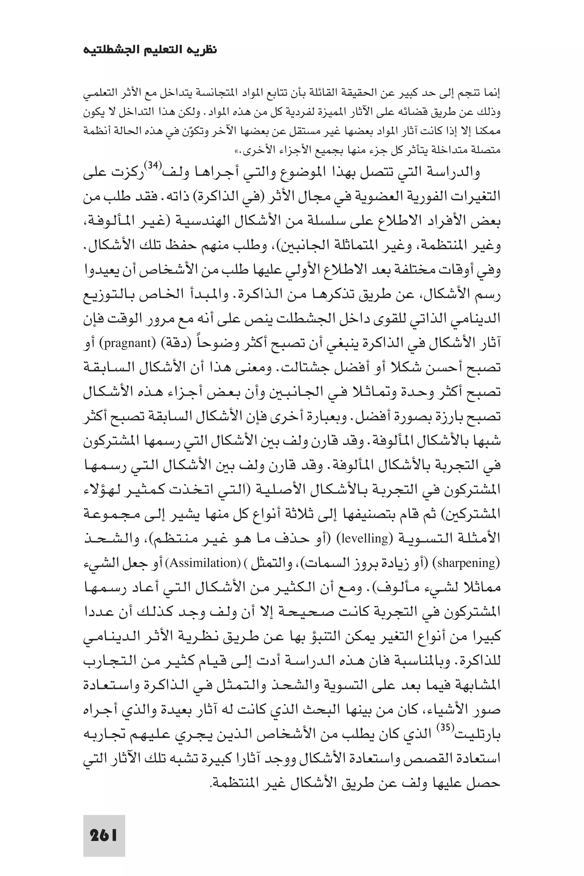 ‫ﻧﻈﺮﻳﺔ اﻟﺘﻌﻠﻴﻢ اﳉﺸﻄﻠﺘﻴﺔ‬

‫إ ﺎ ﺗﻨﺠﻢ إﻟﻰ ﺣﺪ ﻛﺒﻴﺮ ﻋﻦ اﳊﻘﻴﻘﺔ اﻟﻘﺎﺋﻠﺔ ﺑﺄن ﺗﺘﺎﺑﻊ ا ﻮاد ا ﺘﺠﺎﻧﺴﺔ ﻳﺘﺪاﺧﻞ ﻣﻊ اﻷﺛﺮ اﻟﺘﻌﻠﻤـﻲ‬
‫وذﻟﻚ ﻋﻦ ﻃﺮﻳﻖ ﻗﻀﺎﺋﻪ ﻋﻠﻰ اﻵﺛﺎر ا ﻤﻴﺰة ﻟﻔﺮدﻳﺔ ﻛﻞ ﻣﻦ ﻫﺬه ا ﻮاد. وﻟﻜﻦ ﻫﺬا اﻟﺘﺪاﺧﻞ ﻻ ﻳﻜﻮن‬
‫ﻜﻨﺎ إﻻ إذا ﻛﺎﻧﺖ آﺛﺎر ا ﻮاد ﺑﻌﻀﻬﺎ ﻏﻴﺮ ﻣﺴﺘﻘﻞ ﻋﻦ ﺑﻌﻀﻬﺎ اﻵﺧﺮ وﺗﻜﻮن ﻓﻲ ﻫﺬه اﳊﺎﻟﺔ أﻧﻈﻤﺔ‬
                      ‫ّ‬
                                ‫ﻣﺘﺼﻠﺔ ﻣﺘﺪاﺧﻠﺔ ﻳﺘﺄﺛﺮ ﻛﻞ ﺟﺰء ﻣﻨﻬﺎ ﺑﺠﻤﻴﻊ اﻷﺟﺰاء اﻷﺧﺮى.«‬
‫واﻟﺪراﺳﺔ اﻟﺘﻲ ﺗﺘﺼﻞ ﺑﻬﺬا ا ﻮﺿﻮع واﻟﺘـﻲ أﺟـﺮاﻫـﺎ وﻟـﻒ)٤٣(رﻛﺰت ﻋﻠﻰ‬
‫اﻟﺘﻐﻴﺮات اﻟﻔﻮرﻳﺔ اﻟﻌﻀﻮﻳﺔ ﻓﻲ ﻣﺠﺎل اﻷﺛﺮ )ﻓﻲ اﻟﺬاﻛﺮة( ذاﺗﻪ. ﻓﻘﺪ ﻃﻠﺐ ﻣﻦ‬
 ‫ﺑﻌﺾ اﻷﻓﺮاد اﻻﻃﻼع ﻋﻠﻰ ﺳﻠﺴﻠﺔ ﻣﻦ اﻷﺷﻜﺎل اﻟﻬﻨﺪﺳﻴـﺔ )ﻏـﻴـﺮ ا ـﺄﻟـﻮﻓـﺔ‬
‫وﻏﻴﺮ ا ﻨﺘﻈﻤﺔ وﻏﻴﺮ ا ﺘﻤﺎﺛﻠﺔ اﳉﺎﻧﺒ ( وﻃﻠﺐ ﻣﻨﻬﻢ ﺣﻔﻆ ﺗﻠﻚ اﻷﺷﻜﺎل.‬
‫وﻓﻲ أوﻗﺎت ﻣﺨﺘﻠﻔﺔ ﺑﻌﺪ اﻻﻃﻼع اﻷوﻟﻲ ﻋﻠﻴﻬﺎ ﻃﻠﺐ ﻣﻦ اﻷﺷﺨﺎص أن ﻳﻌﻴﺪوا‬
‫رﺳﻢ اﻷﺷﻜﺎل ﻋﻦ ﻃﺮﻳﻖ ﺗﺬﻛﺮﻫـﺎ ﻣـﻦ اﻟـﺬاﻛـﺮة. وا ـﺒـﺪأ اﳋـﺎص ﺑـﺎﻟـﺘـﻮزﻳـﻊ‬
‫اﻟﺪﻳﻨﺎﻣﻲ اﻟﺬاﺗﻲ ﻟﻠﻘﻮى داﺧﻞ اﳉﺸﻄﻠﺖ ﻳﻨﺺ ﻋﻠﻰ أﻧﻪ ﻣﻊ ﻣﺮور اﻟﻮﻗﺖ ﻓﺈن‬
‫آﺛﺎر اﻷﺷﻜﺎل ﻓﻲ اﻟﺬاﻛﺮة ﻳﻨﺒﻐﻲ أن ﺗﺼﺒﺢ أﻛﺜﺮ وﺿﻮﺣﺎ )دﻗﺔ( )‪ (pragnant‬أو‬
                       ‫ً‬
‫ﺗﺼﺒﺢ أﺣﺴﻦ ﺷﻜﻼ أو أﻓﻀﻞ ﺟﺸﺘﺎﻟﺖ. وﻣﻌﻨﻰ ﻫﺬا أن اﻷﺷﻜﺎل اﻟـﺴـﺎﺑـﻘـﺔ‬
‫ﺗﺼﺒﺢ أﻛﺜﺮ وﺣـﺪة و ـﺎﺛـﻼ ﻓـﻲ اﳉـﺎﻧـﺒـ وأن ﺑـﻌـﺾ أﺟـﺰاء ﻫـﺬه اﻷﺷـﻜـﺎل‬
‫ﺗﺼﺒﺢ ﺑﺎرزة ﺑﺼﻮرة أﻓﻀﻞ. وﺑﻌﺒﺎرة أﺧﺮى ﻓﺈن اﻷﺷﻜﺎل اﻟﺴﺎﺑﻘﺔ ﺗﺼﺒﺢ أﻛﺜﺮ‬
‫ﺷﺒﻬﺎ ﺑﺎﻷﺷﻜﺎل ا ﺄﻟﻮﻓﺔ. وﻗﺪ ﻗﺎرن وﻟﻒ ﺑ اﻷﺷﻜﺎل اﻟﺘﻲ رﺳﻤﻬﺎ ا ﺸﺘﺮﻛﻮن‬
‫ﻓﻲ اﻟﺘﺠﺮﺑﺔ ﺑﺎﻷﺷﻜﺎل ا ﺄﻟﻮﻓﺔ. وﻗﺪ ﻗﺎرن وﻟﻒ ﺑ اﻷﺷﻜـﺎل اﻟـﺘـﻲ رﺳـﻤـﻬـﺎ‬
‫ا ﺸﺘﺮﻛﻮن ﻓﻲ اﻟﺘﺠﺮﺑـﺔ ﺑـﺎﻷﺷـﻜـﺎل اﻷﺻـﻠـﻴـﺔ )اﻟـﺘـﻲ اﺗـﺨـﺬت ﻛـﻤـﺜـﻴـﺮ ﻟـﻬـﺆﻻء‬
‫ا ﺸﺘﺮﻛ ( ﺛﻢ ﻗﺎم ﺑﺘﺼﻨﻴﻔﻬﺎ إﻟﻰ ﺛﻼﺛﺔ أﻧﻮاع ﻛﻞ ﻣﻨﻬﺎ ﻳﺸﻴﺮ إﻟـﻰ ﻣـﺠـﻤـﻮﻋـﺔ‬
‫اﻷﻣـﺜـﻠـﺔ اﻟـﺘـﺴــﻮﻳــﺔ )‪) (levelling‬أو ﺣـﺬف ﻣـﺎ ﻫـﻮ ﻏـﻴـﺮ ﻣـﻨـﺘـﻈـﻢ( واﻟـﺸ ـﺤــﺬ‬
‫)‪) (sharpening‬أو زﻳﺎدة ﺑﺮوز اﻟﺴﻤﺎت( واﻟﺘﻤﺜﻞ ( )‪ (Assimilation‬أو ﺟﻌﻞ اﻟﺸﻲء‬
‫ﺎﺛﻼ ﻟﺸـﻲء ﻣـﺄﻟـﻮف(. وﻣـﻊ أن اﻟـﻜـﺜـﻴـﺮ ﻣـﻦ اﻷﺷـﻜـﺎل اﻟـﺘـﻲ أﻋـﺎد رﺳـﻤـﻬـﺎ‬
‫ا ﺸﺘﺮﻛﻮن ﻓﻲ اﻟﺘﺠﺮﺑﺔ ﻛﺎﻧـﺖ ﺻـﺤـﻴـﺤـﺔ إﻻ أن وﻟـﻒ وﺟـﺪ ﻛـﺬﻟـﻚ أن ﻋـﺪدا‬
‫ﻛﺒﻴﺮا ﻣﻦ أﻧﻮاع اﻟﺘﻐﻴﺮ ﻜﻦ اﻟﺘﻨﺒﺆ ﺑﻬﺎ ﻋـﻦ ﻃـﺮﻳـﻖ ﻧـﻈـﺮﻳـﺔ اﻷﺛـﺮ اﻟـﺪﻳـﻨـﺎﻣـﻲ‬
‫ﻟﻠﺬاﻛﺮة. وﺑﺎ ﻨﺎﺳﺒﺔ ﻓﺎن ﻫـﺬه اﻟـﺪراﺳـﺔ أدت إﻟـﻰ ﻗـﻴـﺎم ﻛـﺜـﻴـﺮ ﻣـﻦ اﻟـﺘـﺠـﺎرب‬
‫ا ﺸﺎﺑﻬﺔ ﻓﻴﻤﺎ ﺑﻌﺪ ﻋﻠﻰ اﻟﺘﺴﻮﻳﺔ واﻟﺸﺤـﺬ واﻟـﺘـﻤـﺜـﻞ ﻓـﻲ اﻟـﺬاﻛـﺮة واﺳـﺘـﻌـﺎدة‬
‫ﺻﻮر اﻷﺷﻴﺎء ﻛﺎن ﻣﻦ ﺑﻴﻨﻬﺎ اﻟﺒﺤﺚ اﻟﺬي ﻛﺎﻧﺖ ﻟﻪ آﺛﺎر ﺑﻌﻴﺪة واﻟﺬي أﺟـﺮاه‬
‫ﺑﺎرﺗﻠـﻴـﺖ)٥٣( اﻟﺬي ﻛﺎن ﻳﻄﻠﺐ ﻣﻦ اﻷﺷﺨﺎص اﻟـﺬﻳـﻦ ﻳـﺠـﺮي ﻋـﻠـﻴـﻬـﻢ ﲡـﺎرﺑـﻪ‬
‫اﺳﺘﻌﺎدة اﻟﻘﺼﺺ واﺳﺘﻌﺎدة اﻷﺷﻜﺎل ووﺟﺪ آﺛﺎرا ﻛﺒﻴﺮة ﺗﺸﺒﻪ ﺗﻠﻚ اﻵﺛﺎر اﻟﺘﻲ‬
                         ‫ﺣﺼﻞ ﻋﻠﻴﻬﺎ وﻟﻒ ﻋﻦ ﻃﺮﻳﻖ اﻷﺷﻜﺎل ﻏﻴﺮ ا ﻨﺘﻈﻤﺔ.‬

 ‫162‬
 