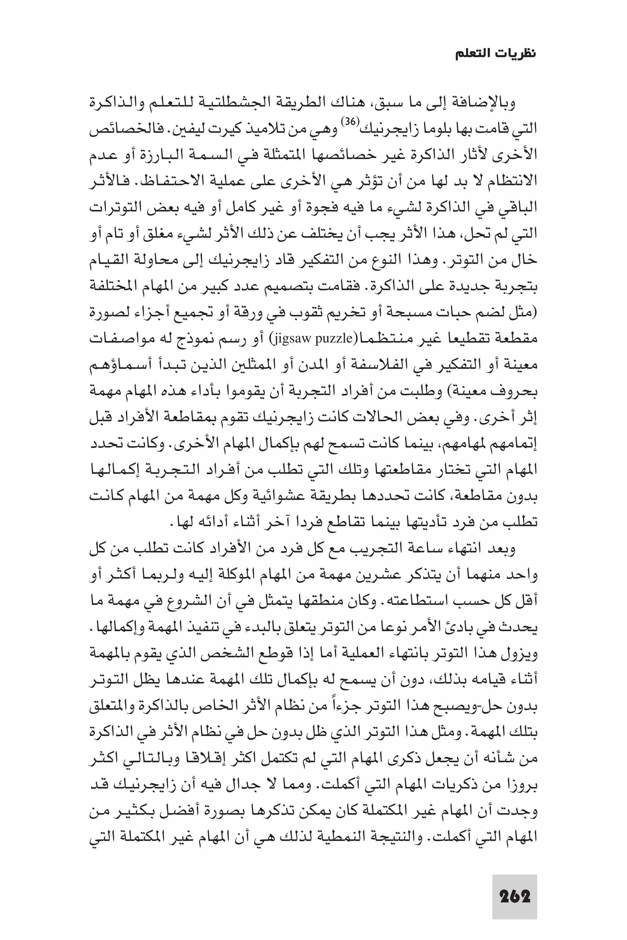 ‫ﻧﻈﺮﻳﺎت اﻟﺘﻌﻠﻢ‬

‫وﺑﺎﻹﺿﺎﻓﺔ إﻟﻰ ﻣﺎ ﺳﺒﻖ ﻫﻨﺎك اﻟﻄﺮﻳﻘﺔ اﳉﺸﻄﻠﺘـﻴـﺔ ﻟـﻠـﺘـﻌـﻠـﻢ واﻟـﺬاﻛـﺮة‬
‫اﻟﺘﻲ ﻗﺎﻣﺖ ﺑﻬﺎ ﺑﻠﻮﻣﺎ زاﻳﺠﺮﻧﻴﻚ)٦٣( وﻫﻲ ﻣﻦ ﺗﻼﻣﻴﺬ ﻛﻴﺮت ﻟﻴﻔ . ﻓﺎﳋﺼﺎﺋﺺ‬
‫اﻷﺧﺮى ﻷﺛﺎر اﻟﺬاﻛﺮة ﻏﻴﺮ ﺧﺼﺎﺋﺼﻬﺎ ا ﺘﻤﺜﻠﺔ ﻓـﻲ اﻟـﺴـﻤـﺔ اﻟـﺒـﺎرزة أو ﻋـﺪم‬
‫اﻻﻧﺘﻈﺎم ﻻ ﺑﺪ ﻟﻬﺎ ﻣﻦ أن ﺗﺆﺛﺮ ﻫﻲ اﻷﺧﺮى ﻋﻠﻰ ﻋﻤﻠﻴﺔ اﻻﺣـﺘـﻔـﺎظ. ﻓـﺎﻷﺛـﺮ‬
‫اﻟﺒﺎﻗﻲ ﻓﻲ اﻟﺬاﻛﺮة ﻟﺸﻲء ﻣﺎ ﻓﻴﻪ ﻓﺠﻮة أو ﻏﻴﺮ ﻛﺎﻣﻞ أو ﻓﻴﻪ ﺑﻌﺾ اﻟﺘﻮﺗﺮات‬
‫اﻟﺘﻲ ﻟﻢ ﲢﻞ ﻫﺬا اﻷﺛﺮ ﻳﺠﺐ أن ﻳﺨﺘﻠﻒ ﻋﻦ ذﻟﻚ اﻷﺛﺮ ﻟﺸﻲء ﻣﻐﻠﻖ أو ﺗﺎم أو‬
‫ﺧﺎل ﻣﻦ اﻟﺘﻮﺗﺮ. وﻫﺬا اﻟﻨﻮع ﻣﻦ اﻟﺘﻔﻜﻴﺮ ﻗﺎد زاﻳﺠﺮﻧﻴﻚ إﻟﻰ ﻣﺤﺎوﻟﺔ اﻟﻘـﻴـﺎم‬
‫ﺑﺘﺠﺮﺑﺔ ﺟﺪﻳﺪة ﻋﻠﻰ اﻟﺬاﻛﺮة. ﻓﻘﺎﻣﺖ ﺑﺘﺼﻤﻴﻢ ﻋﺪد ﻛﺒﻴﺮ ﻣﻦ ا ﻬﺎم اﺨﻤﻟﺘﻠﻔﺔ‬
‫)ﻣﺜﻞ ﻟﻀﻢ ﺣﺒﺎت ﻣﺴﺒﺤﺔ أو ﺗﺨﺮ ﺛﻘﻮب ﻓﻲ ورﻗﺔ أو ﲡﻤﻴﻊ أﺟﺰاء ﻟﺼﻮرة‬
‫ﻣﻘﻄﻌﺔ ﺗﻘﻄﻴﻌﺎ ﻏﻴﺮ ﻣـﻨـﺘـﻈـﻤـﺎ)‪ (jigsaw puzzle‬أو رﺳﻢ ﻮذج ﻟﻪ ﻣﻮاﺻـﻔـﺎت‬
‫ﻣﻌﻴﻨﺔ أو اﻟﺘﻔﻜﻴﺮ ﻓﻲ اﻟﻔﻼﺳﻔﺔ أو ا ﺪن أو ا ﻤﺜﻠ اﻟﺬﻳـﻦ ﺗـﺒـﺪأ أﺳـﻤـﺎؤﻫـﻢ‬
‫ﺑﺤﺮوف ﻣﻌﻴﻨﺔ( وﻃﻠﺒﺖ ﻣﻦ أﻓﺮاد اﻟﺘﺠﺮﺑﺔ أن ﻳﻘﻮﻣﻮا ﺑﺄداء ﻫﺬه ا ﻬﺎم ﻣﻬﻤﺔ‬
‫إﺛﺮ أﺧﺮى. وﻓﻲ ﺑﻌﺾ اﳊﺎﻻت ﻛﺎﻧﺖ زاﻳﺠﺮﻧﻴﻚ ﺗﻘﻮم ﻘﺎﻃﻌﺔ اﻷﻓﺮاد ﻗﺒﻞ‬
‫إ ﺎﻣﻬﻢ ﻬﺎﻣﻬﻢ ﺑﻴﻨﻤﺎ ﻛﺎﻧﺖ ﺗﺴﻤﺢ ﻟﻬﻢ ﺑﺈﻛﻤﺎل ا ﻬﺎم اﻷﺧﺮى. وﻛﺎﻧﺖ ﲢﺪد‬
‫ا ﻬﺎم اﻟﺘﻲ ﺗﺨﺘﺎر ﻣﻘﺎﻃﻌﺘﻬﺎ وﺗﻠﻚ اﻟﺘﻲ ﺗﻄﻠﺐ ﻣﻦ أﻓـﺮاد اﻟـﺘـﺠـﺮﺑـﺔ إﻛـﻤـﺎﻟـﻬـﺎ‬
‫ﺑﺪون ﻣﻘﺎﻃﻌﺔ ﻛﺎﻧﺖ ﲢﺪدﻫﺎ ﺑﻄﺮﻳﻘﺔ ﻋﺸﻮاﺋﻴﺔ وﻛﻞ ﻣﻬﻤﺔ ﻣﻦ ا ﻬﺎم ﻛـﺎﻧـﺖ‬
                  ‫ﺗﻄﻠﺐ ﻣﻦ ﻓﺮد ﺗﺄدﻳﺘﻬﺎ ﺑﻴﻨﻤﺎ ﺗﻘﺎﻃﻊ ﻓﺮدا آﺧﺮ أﺛﻨﺎء أداﺋﻪ ﻟﻬﺎ.‬
‫وﺑﻌﺪ اﻧﺘﻬﺎء ﺳﺎﻋﺔ اﻟﺘﺠﺮﻳﺐ ﻣﻊ ﻛﻞ ﻓﺮد ﻣﻦ اﻷﻓﺮاد ﻛﺎﻧﺖ ﺗﻄﻠﺐ ﻣﻦ ﻛﻞ‬
‫واﺣﺪ ﻣﻨﻬﻤﺎ أن ﻳﺘﺬﻛﺮ ﻋﺸﺮﻳﻦ ﻣﻬﻤﺔ ﻣﻦ ا ﻬﺎم ا ﻮﻛﻠﺔ إﻟﻴـﻪ وﻟـﺮ ـﺎ أﻛـﺜـﺮ أو‬
‫أﻗﻞ ﻛﻞ ﺣﺴﺐ اﺳﺘﻄﺎﻋﺘﻪ. وﻛﺎن ﻣﻨﻄﻘﻬﺎ ﻳﺘﻤﺜﻞ ﻓﻲ أن اﻟﺸﺮوع ﻓﻲ ﻣﻬﻤﺔ ﻣﺎ‬
‫ﻳﺤﺪث ﻓﻲ ﺑﺎد اﻷﻣﺮ ﻧﻮﻋﺎ ﻣﻦ اﻟﺘﻮﺗﺮ ﻳﺘﻌﻠﻖ ﺑﺎﻟﺒﺪء ﻓﻲ ﺗﻨﻔﻴﺬ ا ﻬﻤﺔ وإﻛﻤﺎﻟﻬﺎ.‬
‫وﻳﺰول ﻫﺬا اﻟﺘﻮﺗﺮ ﺑﺎﻧﺘﻬﺎء اﻟﻌﻤﻠﻴﺔ أﻣﺎ إذا ﻗﻮﻃﻊ اﻟﺸﺨﺺ اﻟﺬي ﻳﻘﻮم ﺑﺎ ﻬﻤﺔ‬
‫أﺛﻨﺎء ﻗﻴﺎﻣﻪ ﺑﺬﻟﻚ دون أن ﻳﺴﻤﺢ ﻟﻪ ﺑﺈﻛﻤﺎل ﺗﻠﻚ ا ﻬﻤﺔ ﻋﻨﺪﻫﺎ ﻳﻈﻞ اﻟﺘـﻮﺗـﺮ‬
‫ﺑﺪون ﺣﻞ-وﻳﺼﺒﺢ ﻫﺬا اﻟﺘﻮﺗﺮ ﺟﺰءا ﻣﻦ ﻧﻈﺎم اﻷﺛﺮ اﳋﺎص ﺑﺎﻟﺬاﻛﺮة وا ﺘﻌﻠﻖ‬
                                            ‫ً‬
‫ﺑﺘﻠﻚ ا ﻬﻤﺔ. وﻣﺜﻞ ﻫﺬا اﻟﺘﻮﺗﺮ اﻟﺬي ﻇﻞ ﺑﺪون ﺣﻞ ﻓﻲ ﻧﻈﺎم اﻷﺛﺮ ﻓﻲ اﻟﺬاﻛﺮة‬
‫ﻣﻦ ﺷﺄﻧﻪ أن ﻳﺠﻌﻞ ذﻛﺮى ا ﻬﺎم اﻟﺘﻲ ﻟﻢ ﺗﻜﺘﻤﻞ اﻛﺜﺮ إﻗـﻼﻗـﺎ وﺑـﺎﻟـﺘـﺎﻟـﻲ اﻛـﺜـﺮ‬
‫ﺑﺮوزا ﻣﻦ ذﻛﺮﻳﺎت ا ﻬﺎم اﻟﺘﻲ أﻛﻤﻠﺖ. و ﺎ ﻻ ﺟﺪال ﻓﻴﻪ أن زاﻳﺠﺮﻧﻴـﻚ ﻗـﺪ‬
‫وﺟﺪت أن ا ﻬﺎم ﻏﻴﺮ ا ﻜﺘﻤﻠﺔ ﻛﺎن ﻜﻦ ﺗﺬﻛﺮﻫﺎ ﺑﺼﻮرة أﻓﻀـﻞ ﺑـﻜـﺜـﻴـﺮ ﻣـﻦ‬
‫ا ﻬﺎم اﻟﺘﻲ أﻛﻤﻠﺖ. واﻟﻨﺘﻴﺠﺔ اﻟﻨﻤﻄﻴﺔ ﻟﺬﻟﻚ ﻫﻲ أن ا ﻬﺎم ﻏﻴﺮ ا ﻜﺘﻤﻠﺔ اﻟﺘﻲ‬

                                                                    ‫262‬
 