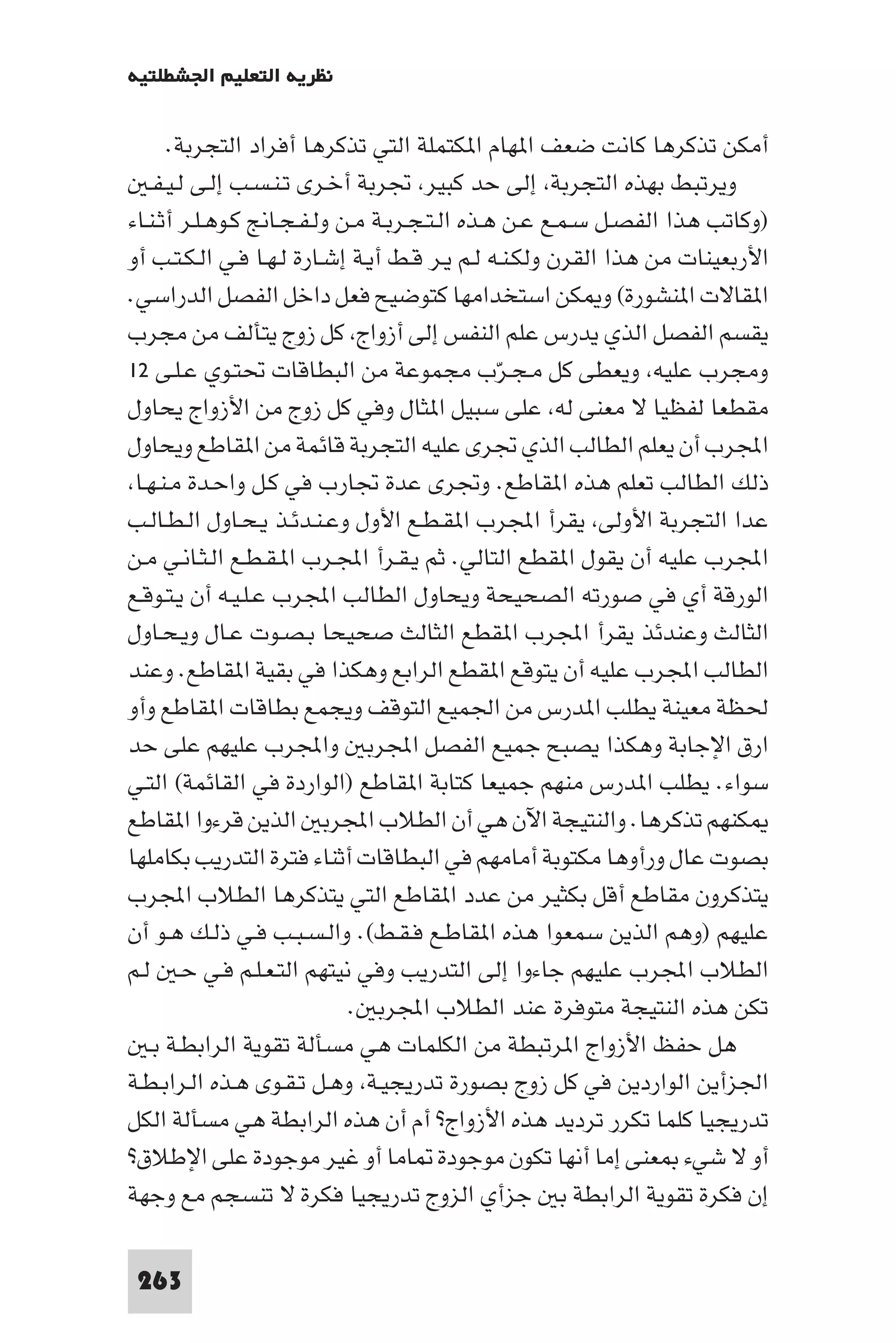 ‫ﻧﻈﺮﻳﺔ اﻟﺘﻌﻠﻴﻢ اﳉﺸﻄﻠﺘﻴﺔ‬

      ‫أﻣﻜﻦ ﺗﺬﻛﺮﻫﺎ ﻛﺎﻧﺖ ﺿﻌﻒ ا ﻬﺎم ا ﻜﺘﻤﻠﺔ اﻟﺘﻲ ﺗﺬﻛﺮﻫﺎ أﻓﺮاد اﻟﺘﺠﺮﺑﺔ.‬
   ‫وﻳﺮﺗﺒﻂ ﺑﻬﺬه اﻟﺘﺠﺮﺑﺔ إﻟﻰ ﺣﺪ ﻛﺒﻴﺮ ﲡﺮﺑﺔ أﺧـﺮى ﺗـﻨـﺴـﺐ إﻟـﻰ ﻟـﻴـﻔـ‬
‫)وﻛﺎﺗﺐ ﻫﺬا اﻟﻔﺼـﻞ ﺳـﻤـﻊ ﻋـﻦ ﻫـﺬه اﻟـﺘـﺠـﺮﺑـﺔ ﻣـﻦ وﻟـﻔـﺠـﺎﱋ ﻛـﻮﻫـﻠـﺮ أﺛـﻨـﺎء‬
‫اﻷرﺑﻌﻴﻨﺎت ﻣﻦ ﻫﺬا اﻟﻘﺮن وﻟﻜـﻨـﻪ ﻟـﻢ ﻳـﺮ ﻗـﻂ أﻳـﺔ إﺷـﺎرة ﻟـﻬـﺎ ﻓـﻲ اﻟـﻜـﺘـﺐ أو‬
‫ا ﻘﺎﻻت ا ﻨﺸﻮرة( و ﻜﻦ اﺳﺘﺨﺪاﻣﻬﺎ ﻛﺘﻮﺿﻴﺢ ﻓﻌﻞ داﺧﻞ اﻟﻔﺼﻞ اﻟﺪراﺳﻲ.‬
‫ﻳﻘﺴﻢ اﻟﻔﺼﻞ اﻟﺬي ﻳﺪرس ﻋﻠﻢ اﻟﻨﻔﺲ إﻟﻰ أزواج ﻛﻞ زوج ﻳﺘﺄﻟﻒ ﻣﻦ ﻣﺠﺮب‬
‫وﻣﺠﺮب ﻋﻠﻴﻪ وﻳﻌﻄﻰ ﻛﻞ ﻣـﺠـﺮّب ﻣﺠﻤﻮﻋﺔ ﻣﻦ اﻟﺒﻄﺎﻗﺎت ﲢﺘـﻮي ﻋـﻠـﻰ ٢١‬
‫ﻣﻘﻄﻌﺎ ﻟﻔﻈﻴﺎ ﻻ ﻣﻌﻨﻰ ﻟﻪ ﻋﻠﻰ ﺳﺒﻴﻞ ا ﺜﺎل وﻓﻲ ﻛﻞ زوج ﻣﻦ اﻷزواج ﻳﺤﺎول‬
‫اﺠﻤﻟﺮب أن ﻳﻌﻠﻢ اﻟﻄﺎﻟﺐ اﻟﺬي ﲡﺮى ﻋﻠﻴﻪ اﻟﺘﺠﺮﺑﺔ ﻗﺎﺋﻤﺔ ﻣﻦ ا ﻘﺎﻃﻊ وﻳﺤﺎول‬
 ‫ذﻟﻚ اﻟﻄﺎﻟﺐ ﺗﻌﻠﻢ ﻫﺬه ا ﻘﺎﻃﻊ. وﲡﺮى ﻋﺪة ﲡﺎرب ﻓﻲ ﻛـﻞ واﺣـﺪة ﻣـﻨـﻬـﺎ‬
‫ﻋﺪا اﻟﺘﺠﺮﺑﺔ اﻷوﻟﻰ ﻳﻘﺮأ اﺠﻤﻟﺮب ا ﻘـﻄـﻊ اﻷول وﻋـﻨـﺪﺋـﺬ ﻳـﺤـﺎول اﻟـﻄـﺎﻟـﺐ‬
‫اﺠﻤﻟﺮب ﻋﻠﻴﻪ أن ﻳﻘﻮل ا ﻘﻄﻊ اﻟﺘﺎﻟﻲ. ﺛﻢ ﻳـﻘـﺮأ اﺠﻤﻟـﺮب ا ـﻘـﻄـﻊ اﻟـﺜـﺎﻧـﻲ ﻣـﻦ‬
‫اﻟﻮرﻗﺔ أي ﻓﻲ ﺻﻮرﺗﻪ اﻟﺼﺤﻴﺤﺔ وﻳﺤﺎول اﻟﻄﺎﻟﺐ اﺠﻤﻟﺮب ﻋـﻠـﻴـﻪ أن ﻳـﺘـﻮﻗـﻊ‬
‫اﻟﺜﺎﻟﺚ وﻋﻨﺪﺋﺬ ﻳﻘﺮأ اﺠﻤﻟﺮب ا ﻘﻄﻊ اﻟﺜﺎﻟﺚ ﺻﺤﻴﺤﺎ ﺑـﺼـﻮت ﻋـﺎل وﻳـﺤـﺎول‬
‫اﻟﻄﺎﻟﺐ اﺠﻤﻟﺮب ﻋﻠﻴﻪ أن ﻳﺘﻮﻗﻊ ا ﻘﻄﻊ اﻟﺮاﺑﻊ وﻫﻜﺬا ﻓﻲ ﺑﻘﻴﺔ ا ﻘﺎﻃﻊ. وﻋﻨﺪ‬
‫ﳊﻈﺔ ﻣﻌﻴﻨﺔ ﻳﻄﻠﺐ ا ﺪرس ﻣﻦ اﳉﻤﻴﻊ اﻟﺘﻮﻗﻒ وﻳﺠﻤﻊ ﺑﻄﺎﻗﺎت ا ﻘﺎﻃﻊ وأو‬
‫ارق اﻹﺟﺎﺑﺔ وﻫﻜﺬا ﻳﺼﺒﺢ ﺟﻤﻴﻊ اﻟﻔﺼﻞ اﺠﻤﻟﺮﺑ واﺠﻤﻟﺮب ﻋﻠﻴﻬﻢ ﻋﻠﻰ ﺣﺪ‬
‫ﺳﻮاء. ﻳﻄﻠﺐ ا ﺪرس ﻣﻨﻬﻢ ﺟﻤﻴﻌﺎ ﻛﺘﺎﺑﺔ ا ﻘﺎﻃﻊ )اﻟﻮاردة ﻓﻲ اﻟﻘﺎﺋﻤﺔ( اﻟﺘـﻲ‬
‫ﻜﻨﻬﻢ ﺗﺬﻛﺮﻫﺎ. واﻟﻨﺘﻴﺠﺔ اﻵن ﻫﻲ أن اﻟﻄﻼب اﺠﻤﻟﺮﺑ اﻟﺬﻳﻦ ﻗﺮءوا ا ﻘﺎﻃﻊ‬
‫ﺑﺼﻮت ﻋﺎل ورأوﻫﺎ ﻣﻜﺘﻮﺑﺔ أﻣﺎﻣﻬﻢ ﻓﻲ اﻟﺒﻄﺎﻗﺎت أﺛﻨﺎء ﻓﺘﺮة اﻟﺘﺪرﻳﺐ ﺑﻜﺎﻣﻠﻬﺎ‬
‫ﻳﺘﺬﻛﺮون ﻣﻘﺎﻃﻊ أﻗﻞ ﺑﻜﺜﻴﺮ ﻣﻦ ﻋﺪد ا ﻘﺎﻃﻊ اﻟﺘﻲ ﻳﺘﺬﻛﺮﻫﺎ اﻟﻄﻼب اﺠﻤﻟﺮب‬
‫ﻋﻠﻴﻬﻢ )وﻫﻢ اﻟﺬﻳﻦ ﺳﻤﻌﻮا ﻫﺬه ا ﻘﺎﻃـﻊ ﻓـﻘـﻂ(. واﻟـﺴـﺒـﺐ ﻓـﻲ ذﻟـﻚ ﻫـﻮ أن‬
‫اﻟﻄﻼب اﺠﻤﻟﺮب ﻋﻠﻴﻬﻢ ﺟﺎءوا إﻟﻰ اﻟﺘﺪرﻳﺐ وﻓﻲ ﻧﻴﺘﻬﻢ اﻟﺘـﻌـﻠـﻢ ﻓـﻲ ﺣـ ﻟـﻢ‬
                            ‫ﺗﻜﻦ ﻫﺬه اﻟﻨﺘﻴﺠﺔ ﻣﺘﻮﻓﺮة ﻋﻨﺪ اﻟﻄﻼب اﺠﻤﻟﺮﺑ .‬
   ‫ﻫﻞ ﺣﻔﻆ اﻷزواج ا ﺮﺗﺒﻄﺔ ﻣﻦ اﻟﻜﻠﻤﺎت ﻫﻲ ﻣﺴﺄﻟﺔ ﺗﻘﻮﻳﺔ اﻟﺮاﺑﻄـﺔ ﺑـ‬
‫اﳉﺰأﻳﻦ اﻟﻮاردﻳﻦ ﻓﻲ ﻛﻞ زوج ﺑﺼﻮرة ﺗﺪرﻳﺠﻴـﺔ وﻫـﻞ ﺗـﻘـﻮى ﻫـﺬه اﻟـﺮاﺑـﻄـﺔ‬
‫ﺗﺪرﻳﺠﻴﺎ ﻛﻠﻤﺎ ﺗﻜﺮر ﺗﺮدﻳﺪ ﻫﺬه اﻷزواج? أم أن ﻫﺬه اﻟﺮاﺑﻄﺔ ﻫﻲ ﻣﺴﺄﻟﺔ اﻟﻜﻞ‬
‫أو ﻻ ﺷﻲء ﻌﻨﻰ إﻣﺎ أﻧﻬﺎ ﺗﻜﻮن ﻣﻮﺟﻮدة ﺎﻣﺎ أو ﻏﻴﺮ ﻣﻮﺟﻮدة ﻋﻠﻰ اﻹﻃﻼق?‬
‫إن ﻓﻜﺮة ﺗﻘﻮﻳﺔ اﻟﺮاﺑﻄﺔ ﺑ ﺟﺰأي اﻟﺰوج ﺗﺪرﻳﺠﻴﺎ ﻓﻜﺮة ﻻ ﺗﻨﺴﺠﻢ ﻣﻊ وﺟﻬﺔ‬

 ‫362‬
 