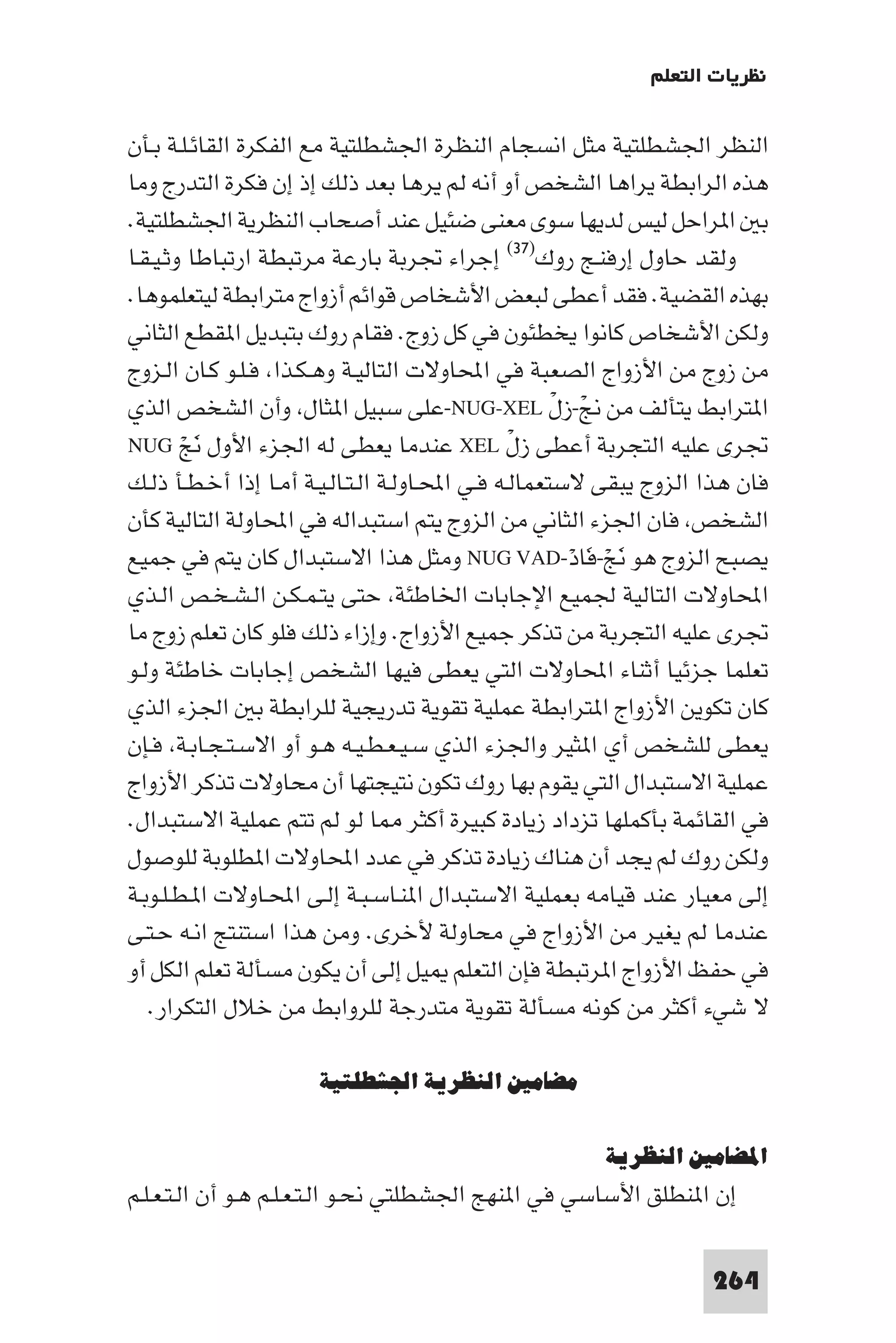 ‫ﻧﻈﺮﻳﺎت اﻟﺘﻌﻠﻢ‬

‫اﻟﻨﻈﺮ اﳉﺸﻄﻠﺘﻴﺔ ﻣﺜﻞ اﻧﺴﺠﺎم اﻟﻨﻈﺮة اﳉﺸﻄﻠﺘﻴﺔ ﻣﻊ اﻟﻔﻜﺮة اﻟﻘﺎﺋـﻠـﺔ ﺑـﺄن‬
‫ﻫﺬه اﻟﺮاﺑﻄﺔ ﻳﺮاﻫﺎ اﻟﺸﺨﺺ أو أﻧﻪ ﻟﻢ ﻳﺮﻫﺎ ﺑﻌﺪ ذﻟﻚ إذ إن ﻓﻜﺮة اﻟﺘﺪرج وﻣﺎ‬
‫ﺑ ا ﺮاﺣﻞ ﻟﻴﺲ ﻟﺪﻳﻬﺎ ﺳﻮى ﻣﻌﻨﻰ ﺿﺌﻴﻞ ﻋﻨﺪ أﺻﺤﺎب اﻟﻨﻈﺮﻳﺔ اﳉﺸﻄﻠﺘﻴﺔ.‬
‫وﻟﻘﺪ ﺣﺎول إرﻓﻨـﺞ روك)٧٣( إﺟﺮاء ﲡﺮﺑﺔ ﺑﺎرﻋﺔ ﻣﺮﺗﺒﻄﺔ ارﺗﺒﺎﻃﺎ وﺛـﻴـﻘـﺎ‬
‫ﺑﻬﺬه اﻟﻘﻀﻴﺔ. ﻓﻘﺪ أﻋﻄﻰ ﻟﺒﻌﺾ اﻷﺷﺨﺎص ﻗﻮاﺋﻢ أزواج ﻣﺘﺮاﺑﻄﺔ ﻟﻴﺘﻌﻠﻤﻮﻫﺎ.‬
‫وﻟﻜﻦ اﻷﺷﺨﺎص ﻛﺎﻧﻮا ﻳﺨﻄﺌﻮن ﻓﻲ ﻛﻞ زوج. ﻓﻘﺎم روك ﺑﺘﺒﺪﻳﻞ ا ﻘﻄﻊ اﻟﺜﺎﻧﻲ‬
‫ﻣﻦ زوج ﻣﻦ اﻷزواج اﻟﺼﻌﺒﺔ ﻓﻲ اﶈﺎوﻻت اﻟﺘﺎﻟﻴـﺔ وﻫـﻜـﺬا ﻓـﻠـﻮ ﻛـﺎن اﻟـﺰوج‬
‫ا ﺘﺮاﺑﻂ ﻳﺘﺄﻟﻒ ﻣﻦ ﱋ-زلْ ‪-NUG-XEL‬ﻋﻠﻰ ﺳﺒﻴﻞ ا ﺜﺎل وأن اﻟﺸﺨﺺ اﻟﺬي‬
                                                        ‫ْ‬
‫ﲡﺮى ﻋﻠﻴﻪ اﻟﺘﺠﺮﺑﺔ أﻋﻄﻰ زل ‪ XEL‬ﻋﻨﺪﻣﺎ ﻳﻌﻄﻰ ﻟﻪ اﳉﺰء اﻷول ﻧﺞ ‪NUG‬‬
        ‫َ ْ‬                                     ‫ْ‬
‫ﻓﺎن ﻫﺬا اﻟﺰوج ﻳﺒﻘﻰ ﻻﺳﺘﻌﻤﺎﻟـﻪ ﻓـﻲ اﶈـﺎوﻟـﺔ اﻟـﺘـﺎﻟـﻴـﺔ أﻣـﺎ إذا أﺧـﻄـﺄ ذﻟـﻚ‬
‫اﻟﺸﺨﺺ ﻓﺎن اﳉﺰء اﻟﺜﺎﻧﻲ ﻣﻦ اﻟﺰوج ﻳﺘﻢ اﺳﺘﺒﺪاﻟﻪ ﻓﻲ اﶈﺎوﻟﺔ اﻟﺘﺎﻟﻴﺔ ﻛﺄن‬
‫ﻳﺼﺒﺢ اﻟﺰوج ﻫﻮ ﻧﺞ-ﻓﺎد-‪ NUG VAD‬وﻣﺜﻞ ﻫﺬا اﻻﺳﺘﺒﺪال ﻛﺎن ﻳﺘﻢ ﻓﻲ ﺟﻤﻴﻊ‬
                                                      ‫َ ْ َ ْ‬
‫اﶈﺎوﻻت اﻟﺘﺎﻟﻴﺔ ﳉﻤﻴﻊ اﻹﺟﺎﺑﺎت اﳋﺎﻃﺌﺔ ﺣﺘﻰ ﻳﺘـﻤـﻜـﻦ اﻟـﺸـﺨـﺺ اﻟـﺬي‬
‫ﲡﺮى ﻋﻠﻴﻪ اﻟﺘﺠﺮﺑﺔ ﻣﻦ ﺗﺬﻛﺮ ﺟﻤﻴﻊ اﻷزواج. وإزاء ذﻟﻚ ﻓﻠﻮ ﻛﺎن ﺗﻌﻠﻢ زوج ﻣﺎ‬
‫ﺗﻌﻠﻤﺎ ﺟﺰﺋﻴﺎ أﺛﻨﺎء اﶈﺎوﻻت اﻟﺘﻲ ﻳﻌﻄﻰ ﻓﻴﻬﺎ اﻟﺸﺨﺺ إﺟﺎﺑﺎت ﺧﺎﻃﺌﺔ وﻟـﻮ‬
‫ﻛﺎن ﺗﻜﻮﻳﻦ اﻷزواج ا ﺘﺮاﺑﻄﺔ ﻋﻤﻠﻴﺔ ﺗﻘﻮﻳﺔ ﺗﺪرﻳﺠﻴﺔ ﻟﻠﺮاﺑﻄﺔ ﺑ اﳉﺰء اﻟﺬي‬
‫ﻳﻌﻄﻰ ﻟﻠﺸﺨﺺ أي ا ﺜﻴﺮ واﳉﺰء اﻟﺬي ﺳـﻴـﻌـﻄـﻴـﻪ ﻫـﻮ أو اﻻﺳـﺘـﺠـﺎﺑـﺔ ﻓـﺈن‬
‫ﻋﻤﻠﻴﺔ اﻻﺳﺘﺒﺪال اﻟﺘﻲ ﻳﻘﻮم ﺑﻬﺎ روك ﺗﻜﻮن ﻧﺘﻴﺠﺘﻬﺎ أن ﻣﺤﺎوﻻت ﺗﺬﻛﺮ اﻷزواج‬
‫ﻓﻲ اﻟﻘﺎﺋﻤﺔ ﺑﺄﻛﻤﻠﻬﺎ ﺗﺰداد زﻳﺎدة ﻛﺒﻴﺮة أﻛﺜﺮ ﺎ ﻟﻮ ﻟﻢ ﺗﺘﻢ ﻋﻤﻠﻴﺔ اﻻﺳﺘﺒﺪال.‬
‫وﻟﻜﻦ روك ﻟﻢ ﻳﺠﺪ أن ﻫﻨﺎك زﻳﺎدة ﺗﺬﻛﺮ ﻓﻲ ﻋﺪد اﶈﺎوﻻت ا ﻄﻠﻮﺑﺔ ﻟﻠﻮﺻﻮل‬
‫إﻟﻰ ﻣﻌﻴﺎر ﻋﻨﺪ ﻗﻴﺎﻣﻪ ﺑﻌﻤﻠﻴﺔ اﻻﺳﺘﺒﺪال ا ﻨـﺎﺳـﺒـﺔ إﻟـﻰ اﶈـﺎوﻻت ا ـﻄـﻠـﻮﺑـﺔ‬
‫ﻋﻨﺪﻣﺎ ﻟﻢ ﻳﻐﻴﺮ ﻣﻦ اﻷزواج ﻓﻲ ﻣﺤﺎوﻟﺔ ﻷﺧﺮى. وﻣﻦ ﻫﺬا اﺳﺘﻨﺘﺞ اﻧـﻪ ﺣـﺘـﻰ‬
‫ﻓﻲ ﺣﻔﻆ اﻷزواج ا ﺮﺗﺒﻄﺔ ﻓﺈن اﻟﺘﻌﻠﻢ ﻴﻞ إﻟﻰ أن ﻳﻜﻮن ﻣﺴﺄﻟﺔ ﺗﻌﻠﻢ اﻟﻜﻞ أو‬
   ‫ﻻ ﺷﻲء أﻛﺜﺮ ﻣﻦ ﻛﻮﻧﻪ ﻣﺴﺄﻟﺔ ﺗﻘﻮﻳﺔ ﻣﺘﺪرﺟﺔ ﻟﻠﺮواﺑﻂ ﻣﻦ ﺧﻼل اﻟﺘﻜﺮار.‬

                      ‫ﻣﻀﺎﻣﲔ اﻟﻨﻈﺮﻳﺔ اﳉﺸﻄﻠﺘﻴﺔ‬

                                                       ‫اﳌﻀﺎﻣﲔ اﻟﻨﻈﺮﻳﺔ‬
‫إن ا ﻨﻄﻠﻖ اﻷﺳﺎﺳﻲ ﻓﻲ ا ﻨﻬﺞ اﳉﺸﻄﻠﺘﻲ ﻧﺤـﻮ اﻟـﺘـﻌـﻠـﻢ ﻫـﻮ أن اﻟـﺘـﻌـﻠـﻢ‬

                                                                   ‫462‬
 