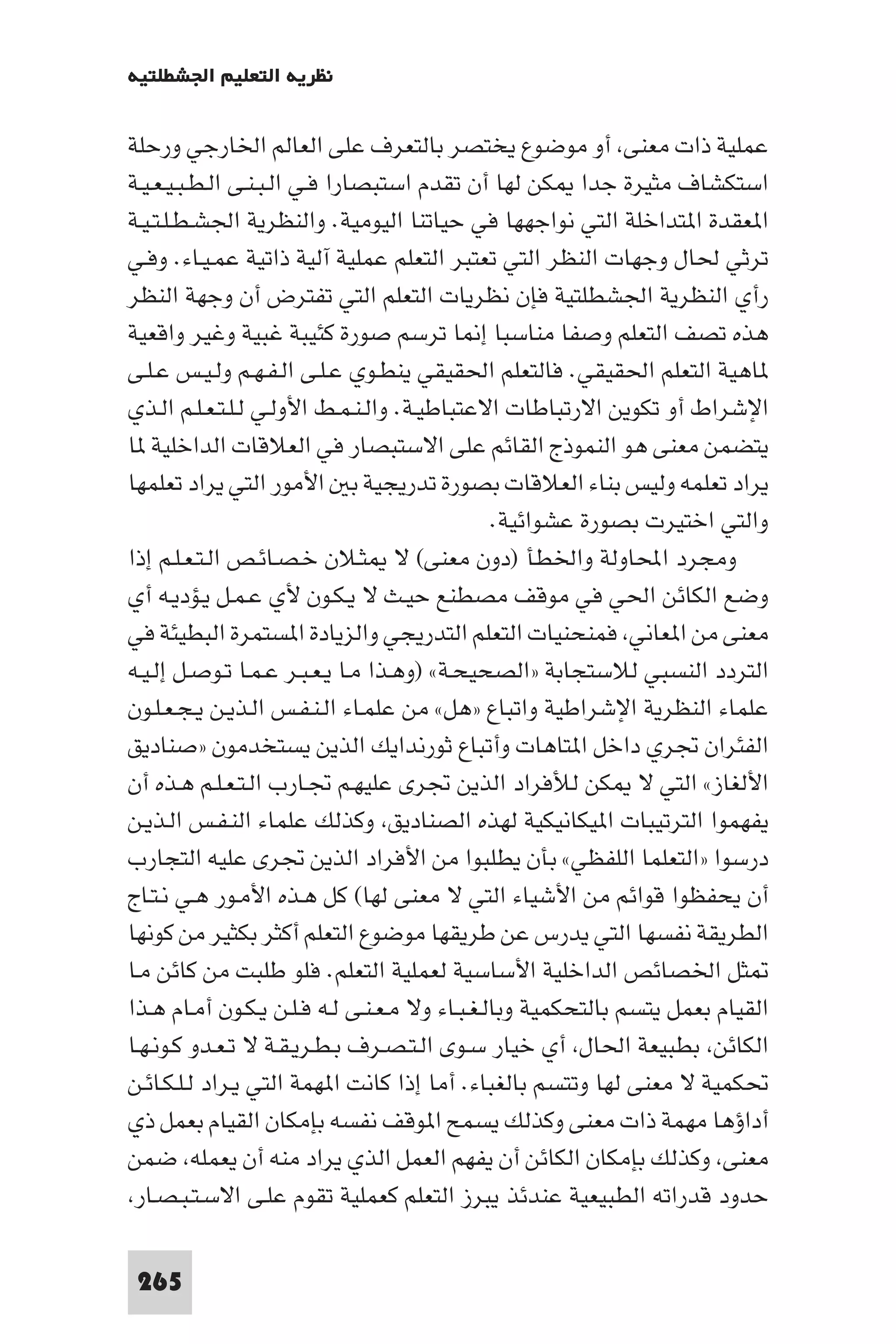 ‫ﻧﻈﺮﻳﺔ اﻟﺘﻌﻠﻴﻢ اﳉﺸﻄﻠﺘﻴﺔ‬

‫ﻋﻤﻠﻴﺔ ذات ﻣﻌﻨﻰ أو ﻣﻮﺿﻮع ﻳﺨﺘﺼﺮ ﺑﺎﻟﺘﻌﺮف ﻋﻠﻰ اﻟﻌﺎﻟﻢ اﳋﺎرﺟﻲ ورﺣﻠﺔ‬
‫اﺳﺘﻜﺸﺎف ﻣﺜﻴﺮة ﺟﺪا ﻜﻦ ﻟﻬﺎ أن ﺗﻘﺪم اﺳﺘﺒﺼﺎرا ﻓـﻲ اﻟـﺒـﻨـﻰ اﻟـﻄـﺒـﻴـﻌـﻴـﺔ‬
‫ا ﻌﻘﺪة ا ﺘﺪاﺧﻠﺔ اﻟﺘﻲ ﻧﻮاﺟﻬﻬﺎ ﻓﻲ ﺣﻴﺎﺗﻨﺎ اﻟﻴﻮﻣﻴﺔ. واﻟﻨﻈﺮﻳﺔ اﳉﺸـﻄـﻠـﺘـﻴـﺔ‬
‫ﺗﺮﺛﻲ ﳊﺎل وﺟﻬﺎت اﻟﻨﻈﺮ اﻟﺘﻲ ﺗﻌﺘﺒﺮ اﻟﺘﻌﻠﻢ ﻋﻤﻠﻴﺔ آﻟﻴﺔ ذاﺗﻴﺔ ﻋﻤـﻴـﺎء. وﻓـﻲ‬
‫رأي اﻟﻨﻈﺮﻳﺔ اﳉﺸﻄﻠﺘﻴﺔ ﻓﺈن ﻧﻈﺮﻳﺎت اﻟﺘﻌﻠﻢ اﻟﺘﻲ ﺗﻔﺘﺮض أن وﺟﻬﺔ اﻟﻨﻈﺮ‬
‫ﻫﺬه ﺗﺼﻒ اﻟﺘﻌﻠﻢ وﺻﻔﺎ ﻣﻨﺎﺳﺒﺎ إ ﺎ ﺗﺮﺳﻢ ﺻﻮرة ﻛﺌﻴﺒﺔ ﻏﺒﻴﺔ وﻏﻴﺮ واﻗﻌﻴﺔ‬
‫ﺎﻫﻴﺔ اﻟﺘﻌﻠﻢ اﳊﻘﻴﻘﻲ. ﻓﺎﻟﺘﻌﻠﻢ اﳊﻘﻴﻘﻲ ﻳﻨﻄـﻮي ﻋـﻠـﻰ اﻟـﻔـﻬـﻢ وﻟـﻴـﺲ ﻋـﻠـﻰ‬
‫اﻹﺷﺮاط أو ﺗﻜﻮﻳﻦ اﻻرﺗﺒﺎﻃﺎت اﻻﻋﺘﺒﺎﻃﻴـﺔ. واﻟـﻨـﻤـﻂ اﻷوﻟـﻲ ﻟـﻠـﺘـﻌـﻠـﻢ اﻟـﺬي‬
‫ﻳﺘﻀﻤﻦ ﻣﻌﻨﻰ ﻫﻮ اﻟﻨﻤﻮذج اﻟﻘﺎﺋﻢ ﻋﻠﻰ اﻻﺳﺘﺒﺼﺎر ﻓﻲ اﻟﻌﻼﻗﺎت اﻟﺪاﺧﻠﻴﺔ ﺎ‬
‫ﻳﺮاد ﺗﻌﻠﻤﻪ وﻟﻴﺲ ﺑﻨﺎء اﻟﻌﻼﻗﺎت ﺑﺼﻮرة ﺗﺪرﻳﺠﻴﺔ ﺑ اﻷﻣﻮر اﻟﺘﻲ ﻳﺮاد ﺗﻌﻠﻤﻬﺎ‬
                                               ‫واﻟﺘﻲ اﺧﺘﻴﺮت ﺑﺼﻮرة ﻋﺸﻮاﺋﻴﺔ.‬
‫وﻣﺠﺮد اﶈﺎوﻟﺔ واﳋﻄﺄ )دون ﻣﻌﻨﻰ( ﻻ ﺜـﻼن ﺧـﺼـﺎﺋـﺺ اﻟـﺘـﻌـﻠـﻢ إذا‬
‫وﺿﻊ اﻟﻜﺎﺋﻦ اﳊﻲ ﻓﻲ ﻣﻮﻗﻒ ﻣﺼﻄﻨﻊ ﺣﻴـﺚ ﻻ ﻳـﻜـﻮن ﻷي ﻋـﻤـﻞ ﻳـﺆدﻳـﻪ أي‬
‫ﻣﻌﻨﻰ ﻣﻦ ا ﻌﺎﻧﻲ ﻓﻤﻨﺤﻨﻴﺎت اﻟﺘﻌﻠﻢ اﻟﺘﺪرﻳﺠﻲ واﻟﺰﻳﺎدة ا ﺴﺘﻤﺮة اﻟﺒﻄﻴﺌﺔ ﻓﻲ‬
‫اﻟﺘﺮدد اﻟﻨﺴﺒﻲ ﻟﻼﺳﺘﺠﺎﺑﺔ »اﻟﺼﺤﻴﺤـﺔ« )وﻫـﺬا ﻣـﺎ ﻳـﻌـﺒـﺮ ﻋـﻤـﺎ ﺗـﻮﺻـﻞ إﻟـﻴـﻪ‬
‫ﻋﻠﻤﺎء اﻟﻨﻈﺮﻳﺔ اﻹﺷﺮاﻃﻴﺔ واﺗﺒﺎع »ﻫﻞ« ﻣﻦ ﻋﻠﻤـﺎء اﻟـﻨـﻔـﺲ اﻟـﺬﻳـﻦ ﻳـﺠـﻌـﻠـﻮن‬
‫اﻟﻔﺌﺮان ﲡﺮي داﺧﻞ ا ﺘﺎﻫﺎت وأﺗﺒﺎع ﺛﻮرﻧﺪاﻳﻚ اﻟﺬﻳﻦ ﻳﺴﺘﺨﺪﻣﻮن »ﺻﻨﺎدﻳﻖ‬
‫اﻷﻟﻐﺎز« اﻟﺘﻲ ﻻ ﻜﻦ ﻟﻸﻓﺮاد اﻟﺬﻳﻦ ﲡﺮى ﻋﻠﻴﻬـﻢ ﲡـﺎرب اﻟـﺘـﻌـﻠـﻢ ﻫـﺬه أن‬
‫ﻳﻔﻬﻤﻮا اﻟﺘﺮﺗﻴﺒﺎت ا ﻴﻜﺎﻧﻴﻜﻴﺔ ﻟﻬﺬه اﻟﺼﻨﺎدﻳﻖ وﻛﺬﻟﻚ ﻋﻠﻤﺎء اﻟﻨـﻔـﺲ اﻟـﺬﻳـﻦ‬
‫درﺳﻮا »اﻟﺘﻌﻠﻤﺎ اﻟﻠﻔﻈﻲ« ﺑﺄن ﻳﻄﻠﺒﻮا ﻣﻦ اﻷﻓﺮاد اﻟﺬﻳﻦ ﲡﺮى ﻋﻠﻴﻪ اﻟﺘﺠﺎرب‬
‫أن ﻳﺤﻔﻈﻮا ﻗﻮاﺋﻢ ﻣﻦ اﻷﺷﻴﺎء اﻟﺘﻲ ﻻ ﻣﻌﻨﻰ ﻟﻬﺎ( ﻛﻞ ﻫـﺬه اﻷﻣـﻮر ﻫـﻲ ﻧـﺘـﺎج‬
‫اﻟﻄﺮﻳﻘﺔ ﻧﻔﺴﻬﺎ اﻟﺘﻲ ﻳﺪرس ﻋﻦ ﻃﺮﻳﻘﻬﺎ ﻣﻮﺿﻮع اﻟﺘﻌﻠﻢ أﻛﺜﺮ ﺑﻜﺜﻴﺮ ﻣﻦ ﻛﻮﻧﻬﺎ‬
‫ﺜﻞ اﳋﺼﺎﺋﺺ اﻟﺪاﺧﻠﻴﺔ اﻷﺳﺎﺳﻴﺔ ﻟﻌﻤﻠﻴﺔ اﻟﺘﻌﻠﻢ. ﻓﻠﻮ ﻃﻠﺒﺖ ﻣﻦ ﻛﺎﺋﻦ ﻣـﺎ‬
‫اﻟﻘﻴﺎم ﺑﻌﻤﻞ ﻳﺘﺴﻢ ﺑﺎﻟﺘﺤﻜﻤﻴﺔ وﺑﺎﻟـﻐـﺒـﺎء وﻻ ﻣـﻌـﻨـﻰ ﻟـﻪ ﻓـﻠـﻦ ﻳـﻜـﻮن أﻣـﺎم ﻫـﺬا‬
‫اﻟﻜﺎﺋﻦ ﺑﻄﺒﻴﻌﺔ اﳊﺎل أي ﺧﻴﺎر ﺳـﻮى اﻟـﺘـﺼـﺮف ﺑـﻄـﺮﻳـﻘـﺔ ﻻ ﺗـﻌـﺪو ﻛـﻮﻧـﻬـﺎ‬
‫ﲢﻜﻤﻴﺔ ﻻ ﻣﻌﻨﻰ ﻟﻬﺎ وﺗﺘﺴﻢ ﺑﺎﻟﻐﺒﺎء. أﻣﺎ إذا ﻛﺎﻧﺖ ا ﻬﻤﺔ اﻟﺘﻲ ﻳـﺮاد ﻟـﻠـﻜـﺎﺋـﻦ‬
‫أداؤﻫﺎ ﻣﻬﻤﺔ ذات ﻣﻌﻨﻰ وﻛﺬﻟﻚ ﻳﺴﻤﺢ ا ﻮﻗﻒ ﻧﻔﺴﻪ ﺑﺈﻣﻜﺎن اﻟﻘﻴﺎم ﺑﻌﻤﻞ ذي‬
‫ﻣﻌﻨﻰ وﻛﺬﻟﻚ ﺑﺈﻣﻜﺎن اﻟﻜﺎﺋﻦ أن ﻳﻔﻬﻢ اﻟﻌﻤﻞ اﻟﺬي ﻳﺮاد ﻣﻨﻪ أن ﻳﻌﻤﻠﻪ ﺿﻤﻦ‬
 ‫ﺣﺪود ﻗﺪراﺗﻪ اﻟﻄﺒﻴﻌﻴﺔ ﻋﻨﺪﺋﺬ ﻳﺒﺮز اﻟﺘﻌﻠﻢ ﻛﻌﻤﻠﻴﺔ ﺗﻘﻮم ﻋﻠـﻰ اﻻﺳـﺘـﺒـﺼـﺎر‬

 ‫562‬
 