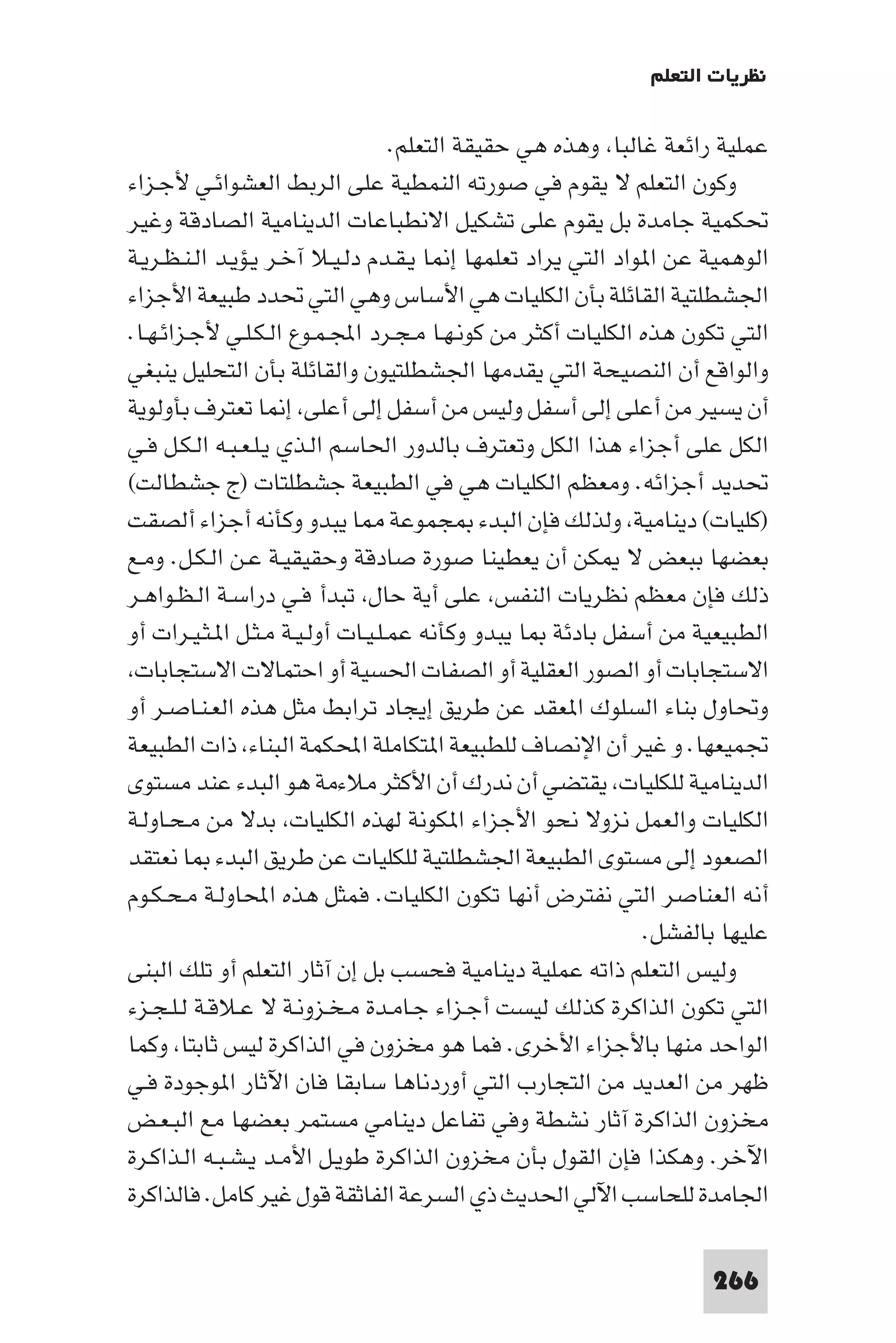 ‫ﻧﻈﺮﻳﺎت اﻟﺘﻌﻠﻢ‬

                                   ‫ﻋﻤﻠﻴﺔ راﺋﻌﺔ ﻏﺎﻟﺒﺎ وﻫﺬه ﻫﻲ ﺣﻘﻴﻘﺔ اﻟﺘﻌﻠﻢ.‬
‫وﻛﻮن اﻟﺘﻌﻠﻢ ﻻ ﻳﻘﻮم ﻓﻲ ﺻﻮرﺗﻪ اﻟﻨﻤﻄﻴﺔ ﻋﻠﻰ اﻟﺮﺑﻂ اﻟﻌﺸﻮاﺋـﻲ ﻷﺟـﺰاء‬
‫ﲢﻜﻤﻴﺔ ﺟﺎﻣﺪة ﺑﻞ ﻳﻘﻮم ﻋﻠﻰ ﺗﺸﻜﻴﻞ اﻻﻧﻄﺒﺎﻋﺎت اﻟﺪﻳﻨﺎﻣﻴﺔ اﻟﺼﺎدﻗﺔ وﻏﻴﺮ‬
‫اﻟﻮﻫﻤﻴﺔ ﻋﻦ ا ﻮاد اﻟﺘﻲ ﻳﺮاد ﺗﻌﻠﻤﻬﺎ إ ﺎ ﻳـﻘـﺪم دﻟـﻴـﻼ آﺧـﺮ ﻳـﺆﻳـﺪ اﻟـﻨـﻈـﺮﻳـﺔ‬
‫اﳉﺸﻄﻠﺘﻴﺔ اﻟﻘﺎﺋﻠﺔ ﺑﺄن اﻟﻜﻠﻴﺎت ﻫﻲ اﻷﺳﺎس وﻫﻲ اﻟﺘﻲ ﲢﺪد ﻃﺒﻴﻌﺔ اﻷﺟﺰاء‬
‫اﻟﺘﻲ ﺗﻜﻮن ﻫﺬه اﻟﻜﻠﻴﺎت أﻛﺜﺮ ﻣﻦ ﻛﻮﻧـﻬـﺎ ﻣـﺠـﺮد اﺠﻤﻟـﻤـﻮع اﻟـﻜـﻠـﻲ ﻷﺟـﺰاﺋـﻬـﺎ.‬
‫واﻟﻮاﻗﻊ أن اﻟﻨﺼﻴﺤﺔ اﻟﺘﻲ ﻳﻘﺪﻣﻬﺎ اﳉﺸﻄﻠﺘﻴﻮن واﻟﻘﺎﺋﻠﺔ ﺑﺄن اﻟﺘﺤﻠﻴﻞ ﻳﻨﺒﻐﻲ‬
‫أن ﻳﺴﻴﺮ ﻣﻦ أﻋﻠﻰ إﻟﻰ أﺳﻔﻞ وﻟﻴﺲ ﻣﻦ أﺳﻔﻞ إﻟﻰ أﻋﻠﻰ إ ﺎ ﺗﻌﺘﺮف ﺑﺄوﻟﻮﻳﺔ‬
‫اﻟﻜﻞ ﻋﻠﻰ أﺟﺰاء ﻫﺬا اﻟﻜﻞ وﺗﻌﺘﺮف ﺑﺎﻟﺪور اﳊﺎﺳﻢ اﻟـﺬي ﻳـﻠـﻌـﺒـﻪ اﻟـﻜـﻞ ﻓـﻲ‬
‫ﲢﺪﻳﺪ أﺟﺰاﺋﻪ. وﻣﻌﻈﻢ اﻟﻜﻠﻴﺎت ﻫﻲ ﻓﻲ اﻟﻄﺒﻴﻌﺔ ﺟﺸﻄﻠﺘﺎت )ج ﺟﺸﻄﺎﻟﺖ(‬
‫)ﻛﻠﻴﺎت( دﻳﻨﺎﻣﻴﺔ وﻟﺬﻟﻚ ﻓﺈن اﻟﺒﺪء ﺠﻤﻮﻋﺔ ﺎ ﻳﺒﺪو وﻛﺄﻧﻪ أﺟﺰاء أﻟﺼﻘﺖ‬
‫ﺑﻌﻀﻬﺎ ﺑﺒﻌﺾ ﻻ ﻜﻦ أن ﻳﻌﻄﻴﻨﺎ ﺻﻮرة ﺻﺎدﻗﺔ وﺣﻘﻴﻘﻴـﺔ ﻋـﻦ اﻟـﻜـﻞ. وﻣـﻊ‬
‫ذﻟﻚ ﻓﺈن ﻣﻌﻈﻢ ﻧﻈﺮﻳﺎت اﻟﻨﻔﺲ ﻋﻠﻰ أﻳﺔ ﺣﺎل ﺗﺒﺪأ ﻓـﻲ دراﺳـﺔ اﻟـﻈـﻮاﻫـﺮ‬
‫اﻟﻄﺒﻴﻌﻴﺔ ﻣﻦ أﺳﻔﻞ ﺑﺎدﺋﺔ ﺎ ﻳﺒﺪو وﻛﺄﻧﻪ ﻋﻤـﻠـﻴـﺎت أوﻟـﻴـﺔ ﻣـﺜـﻞ ا ـﺜـﻴـﺮات أو‬
 ‫اﻻﺳﺘﺠﺎﺑﺎت أو اﻟﺼﻮر اﻟﻌﻘﻠﻴﺔ أو اﻟﺼﻔﺎت اﳊﺴﻴﺔ أو اﺣﺘﻤﺎﻻت اﻻﺳﺘﺠﺎﺑﺎت‬
‫وﲢﺎول ﺑﻨﺎء اﻟﺴﻠﻮك ا ﻌﻘﺪ ﻋﻦ ﻃﺮﻳﻖ إﻳﺠﺎد ﺗﺮاﺑﻂ ﻣﺜﻞ ﻫﺬه اﻟﻌـﻨـﺎﺻـﺮ أو‬
‫ﲡﻤﻴﻌﻬﺎ. و ﻏﻴﺮ أن اﻹﻧﺼﺎف ﻟﻠﻄﺒﻴﻌﺔ ا ﺘﻜﺎﻣﻠﺔ اﶈﻜﻤﺔ اﻟﺒﻨﺎء ذات اﻟﻄﺒﻴﻌﺔ‬
‫اﻟﺪﻳﻨﺎﻣﻴﺔ ﻟﻠﻜﻠﻴﺎت ﻳﻘﺘﻀﻲ أن ﻧﺪرك أن اﻷﻛﺜﺮ ﻣﻼءﻣﺔ ﻫﻮ اﻟﺒﺪء ﻋﻨﺪ ﻣﺴﺘﻮى‬
‫اﻟﻜﻠﻴﺎت واﻟﻌﻤﻞ ﻧﺰوﻻ ﻧﺤﻮ اﻷﺟﺰاء ا ﻜﻮﻧﺔ ﻟﻬﺬه اﻟﻜﻠﻴﺎت ﺑﺪﻻ ﻣﻦ ﻣـﺤـﺎوﻟـﺔ‬
‫اﻟﺼﻌﻮد إﻟﻰ ﻣﺴﺘﻮى اﻟﻄﺒﻴﻌﺔ اﳉﺸﻄﻠﺘﻴﺔ ﻟﻠﻜﻠﻴﺎت ﻋﻦ ﻃﺮﻳﻖ اﻟﺒﺪء ﺎ ﻧﻌﺘﻘﺪ‬
‫أﻧﻪ اﻟﻌﻨﺎﺻﺮ اﻟﺘﻲ ﻧﻔﺘﺮض أﻧﻬﺎ ﺗﻜﻮن اﻟﻜﻠﻴﺎت. ﻓﻤﺜﻞ ﻫﺬه اﶈﺎوﻟـﺔ ﻣـﺤـﻜـﻮم‬
                                                              ‫ﻋﻠﻴﻬﺎ ﺑﺎﻟﻔﺸﻞ.‬
‫وﻟﻴﺲ اﻟﺘﻌﻠﻢ ذاﺗﻪ ﻋﻤﻠﻴﺔ دﻳﻨﺎﻣﻴﺔ ﻓﺤﺴﺐ ﺑﻞ إن آﺛﺎر اﻟﺘﻌﻠﻢ أو ﺗﻠﻚ اﻟﺒﻨﻰ‬
‫اﻟﺘﻲ ﺗﻜﻮن اﻟﺬاﻛﺮة ﻛﺬﻟﻚ ﻟﻴﺴﺖ أﺟـﺰاء ﺟـﺎﻣـﺪة ﻣـﺨـﺰوﻧـﺔ ﻻ ﻋـﻼﻗـﺔ ﻟـﻠـﺠـﺰء‬
‫اﻟﻮاﺣﺪ ﻣﻨﻬﺎ ﺑﺎﻷﺟﺰاء اﻷﺧﺮى. ﻓﻤﺎ ﻫﻮ ﻣﺨﺰون ﻓﻲ اﻟﺬاﻛﺮة ﻟﻴﺲ ﺛﺎﺑﺘﺎ وﻛﻤﺎ‬
‫ﻇﻬﺮ ﻣﻦ اﻟﻌﺪﻳﺪ ﻣﻦ اﻟﺘﺠﺎرب اﻟﺘﻲ أوردﻧﺎﻫﺎ ﺳﺎﺑﻘﺎ ﻓﺎن اﻵﺛﺎر ا ﻮﺟﻮدة ﻓـﻲ‬
‫ﻣﺨﺰون اﻟﺬاﻛﺮة آﺛﺎر ﻧﺸﻄﺔ وﻓﻲ ﺗﻔﺎﻋﻞ دﻳﻨﺎﻣﻲ ﻣﺴﺘﻤﺮ ﺑﻌﻀﻬﺎ ﻣﻊ اﻟﺒـﻌـﺾ‬
‫اﻵﺧﺮ. وﻫﻜﺬا ﻓﺈن اﻟﻘﻮل ﺑﺄن ﻣﺨﺰون اﻟﺬاﻛﺮة ﻃﻮﻳـﻞ اﻷﻣـﺪ ﻳـﺸـﺒـﻪ اﻟـﺬاﻛـﺮة‬
‫اﳉﺎﻣﺪة ﻟﻠﺤﺎﺳﺐ اﻵﻟﻲ اﳊﺪﻳﺚ ذي اﻟﺴﺮﻋﺔ اﻟﻔﺎﺛﻘﺔ ﻗﻮل ﻏﻴﺮ ﻛﺎﻣﻞ. ﻓﺎﻟﺬاﻛﺮة‬

                                                                    ‫662‬
 