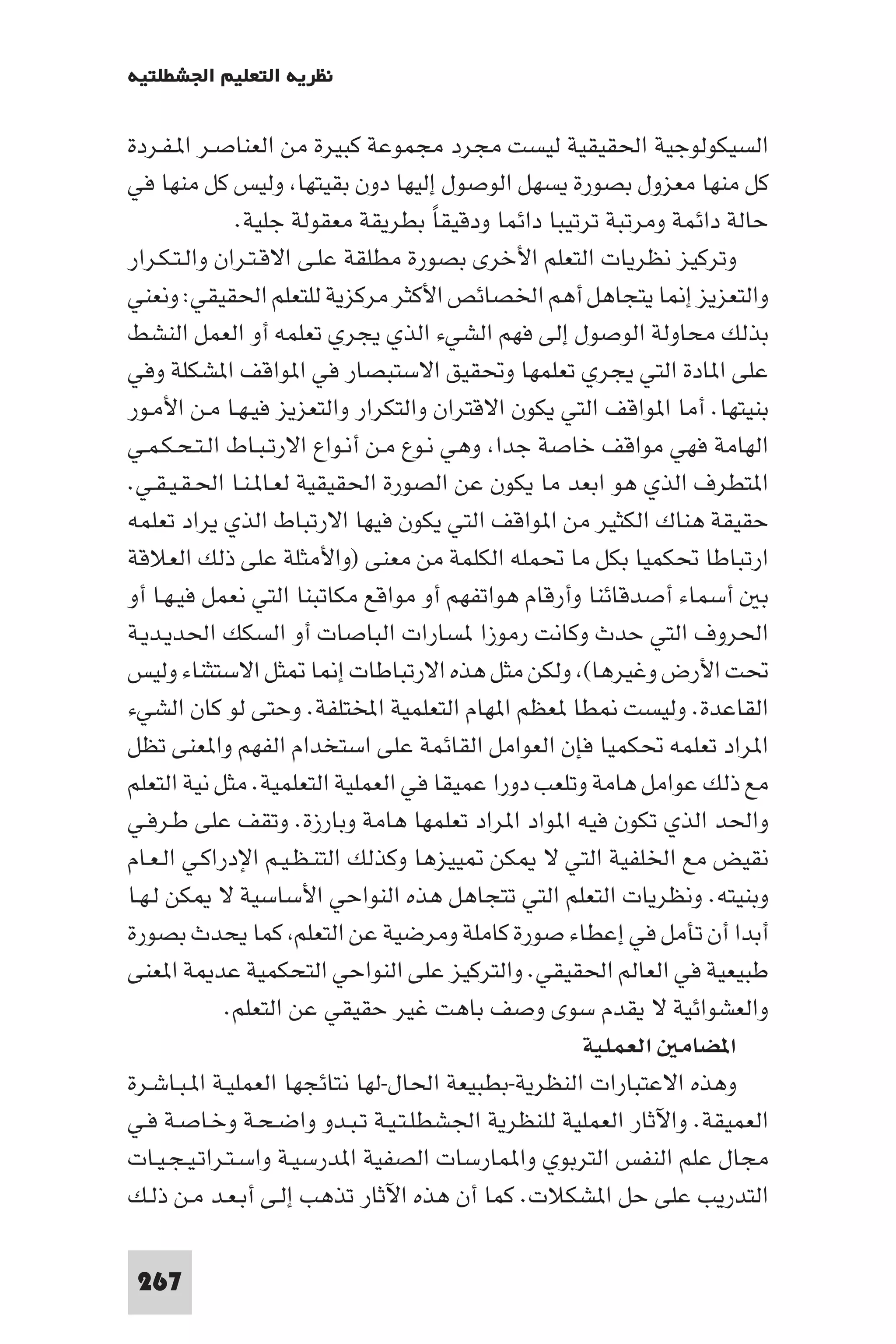 ‫ﻧﻈﺮﻳﺔ اﻟﺘﻌﻠﻴﻢ اﳉﺸﻄﻠﺘﻴﺔ‬

‫اﻟﺴﻴﻜﻮﻟﻮﺟﻴﺔ اﳊﻘﻴﻘﻴﺔ ﻟﻴﺴﺖ ﻣﺠﺮد ﻣﺠﻤﻮﻋﺔ ﻛﺒﻴﺮة ﻣﻦ اﻟﻌﻨﺎﺻـﺮ ا ـﻔـﺮدة‬
‫ﻛﻞ ﻣﻨﻬﺎ ﻣﻌﺰول ﺑﺼﻮرة ﻳﺴﻬﻞ اﻟﻮﺻﻮل إﻟﻴﻬﺎ دون ﺑﻘﻴﺘﻬﺎ وﻟﻴﺲ ﻛﻞ ﻣﻨﻬﺎ ﻓﻲ‬
               ‫ﺣﺎﻟﺔ داﺋﻤﺔ وﻣﺮﺗﺒﺔ ﺗﺮﺗﻴﺒﺎ داﺋﻤﺎ ودﻗﻴﻘﺎ ﺑﻄﺮﻳﻘﺔ ﻣﻌﻘﻮﻟﺔ ﺟﻠﻴﺔ.‬
                                      ‫ً‬
‫وﺗﺮﻛﻴﺰ ﻧﻈﺮﻳﺎت اﻟﺘﻌﻠﻢ اﻷﺧﺮى ﺑﺼﻮرة ﻣﻄﻠﻘﺔ ﻋﻠـﻰ اﻻﻗـﺘـﺮان واﻟـﺘـﻜـﺮار‬
‫واﻟﺘﻌﺰﻳﺰ إ ﺎ ﻳﺘﺠﺎﻫﻞ أﻫﻢ اﳋﺼﺎﺋﺺ اﻷﻛﺜﺮ ﻣﺮﻛﺰﻳﺔ ﻟﻠﺘﻌﻠﻢ اﳊﻘﻴﻘﻲ: وﻧﻌﻨﻲ‬
‫ﺑﺬﻟﻚ ﻣﺤﺎوﻟﺔ اﻟﻮﺻﻮل إﻟﻰ ﻓﻬﻢ اﻟﺸﻲء اﻟﺬي ﻳﺠﺮي ﺗﻌﻠﻤﻪ أو اﻟﻌﻤﻞ اﻟﻨﺸﻂ‬
‫ﻋﻠﻰ ا ﺎدة اﻟﺘﻲ ﻳﺠﺮي ﺗﻌﻠﻤﻬﺎ وﲢﻘﻴﻖ اﻻﺳﺘﺒﺼﺎر ﻓﻲ ا ﻮاﻗﻒ ا ﺸﻜﻠﺔ وﻓﻲ‬
‫ﺑﻨﻴﺘﻬﺎ. أﻣﺎ ا ﻮاﻗﻒ اﻟﺘﻲ ﻳﻜﻮن اﻻﻗﺘﺮان واﻟﺘﻜﺮار واﻟﺘﻌﺰﻳﺰ ﻓﻴـﻬـﺎ ﻣـﻦ اﻷﻣـﻮر‬
‫اﻟﻬﺎﻣﺔ ﻓﻬﻲ ﻣﻮاﻗﻒ ﺧﺎﺻﺔ ﺟﺪا وﻫﻲ ﻧـﻮع ﻣـﻦ أﻧـﻮاع اﻻرﺗـﺒـﺎط اﻟـﺘـﺤـﻜـﻤـﻲ‬
‫ا ﺘﻄﺮف اﻟﺬي ﻫﻮ اﺑﻌﺪ ﻣﺎ ﻳﻜﻮن ﻋﻦ اﻟﺼﻮرة اﳊﻘﻴﻘﻴﺔ ﻟﻌـﺎ ـﻨـﺎ اﳊـﻘـﻴـﻘـﻲ.‬
‫ﺣﻘﻴﻘﺔ ﻫﻨﺎك اﻟﻜﺜﻴﺮ ﻣﻦ ا ﻮاﻗﻒ اﻟﺘﻲ ﻳﻜﻮن ﻓﻴﻬﺎ اﻻرﺗﺒﺎط اﻟﺬي ﻳﺮاد ﺗﻌﻠﻤﻪ‬
‫ارﺗﺒﺎﻃﺎ ﲢﻜﻤﻴﺎ ﺑﻜﻞ ﻣﺎ ﲢﻤﻠﻪ اﻟﻜﻠﻤﺔ ﻣﻦ ﻣﻌﻨﻰ )واﻷﻣﺜﻠﺔ ﻋﻠﻰ ذﻟﻚ اﻟﻌﻼﻗﺔ‬
‫ﺑ أﺳﻤﺎء أﺻﺪﻗﺎﺋﻨﺎ وأرﻗﺎم ﻫﻮاﺗﻔﻬﻢ أو ﻣﻮاﻗﻊ ﻣﻜﺎﺗﺒﻨﺎ اﻟﺘﻲ ﻧﻌﻤﻞ ﻓﻴـﻬـﺎ أو‬
‫اﳊﺮوف اﻟﺘﻲ ﺣﺪث وﻛﺎﻧﺖ رﻣﻮزا ﺴﺎرات اﻟﺒﺎﺻﺎت أو اﻟﺴﻜﻚ اﳊﺪﻳـﺪﻳـﺔ‬
‫ﲢﺖ اﻷرض وﻏﻴﺮﻫﺎ( وﻟﻜﻦ ﻣﺜﻞ ﻫﺬه اﻻرﺗﺒﺎﻃﺎت إ ﺎ ﺜﻞ اﻻﺳﺘﺜﻨﺎء وﻟﻴﺲ‬
‫اﻟﻘﺎﻋﺪة. وﻟﻴﺴﺖ ﻄﺎ ﻌﻈﻢ ا ﻬﺎم اﻟﺘﻌﻠﻤﻴﺔ اﺨﻤﻟﺘﻠﻔﺔ. وﺣﺘﻰ ﻟﻮ ﻛﺎن اﻟﺸﻲء‬
‫ا ﺮاد ﺗﻌﻠﻤﻪ ﲢﻜﻤﻴﺎ ﻓﺈن اﻟﻌﻮاﻣﻞ اﻟﻘﺎﺋﻤﺔ ﻋﻠﻰ اﺳﺘﺨﺪام اﻟﻔﻬﻢ وا ﻌﻨﻰ ﺗﻈﻞ‬
‫ﻣﻊ ذﻟﻚ ﻋﻮاﻣﻞ ﻫﺎﻣﺔ وﺗﻠﻌﺐ دورا ﻋﻤﻴﻘﺎ ﻓﻲ اﻟﻌﻤﻠﻴﺔ اﻟﺘﻌﻠﻤﻴﺔ. ﻣﺜﻞ ﻧﻴﺔ اﻟﺘﻌﻠﻢ‬
‫واﳊﺪ اﻟﺬي ﺗﻜﻮن ﻓﻴﻪ ا ﻮاد ا ﺮاد ﺗﻌﻠﻤﻬﺎ ﻫﺎﻣﺔ وﺑﺎرزة. وﺗﻘﻒ ﻋﻠﻰ ﻃـﺮﻓـﻲ‬
‫ﻧﻘﻴﺾ ﻣﻊ اﳋﻠﻔﻴﺔ اﻟﺘﻲ ﻻ ﻜﻦ ﻴﻴﺰﻫﺎ وﻛﺬﻟﻚ اﻟﺘﻨـﻈـﻴـﻢ اﻹدراﻛـﻲ اﻟـﻌـﺎم‬
‫وﺑﻨﻴﺘﻪ. وﻧﻈﺮﻳﺎت اﻟﺘﻌﻠﻢ اﻟﺘﻲ ﺗﺘﺠﺎﻫﻞ ﻫﺬه اﻟﻨﻮاﺣﻲ اﻷﺳﺎﺳﻴﺔ ﻻ ﻜﻦ ﻟـﻬـﺎ‬
‫أﺑﺪا أن ﺗﺄﻣﻞ ﻓﻲ إﻋﻄﺎء ﺻﻮرة ﻛﺎﻣﻠﺔ وﻣﺮﺿﻴﺔ ﻋﻦ اﻟﺘﻌﻠﻢ ﻛﻤﺎ ﻳﺤﺪث ﺑﺼﻮرة‬
‫ﻃﺒﻴﻌﻴﺔ ﻓﻲ اﻟﻌﺎﻟﻢ اﳊﻘﻴﻘﻲ. واﻟﺘﺮﻛﻴﺰ ﻋﻠﻰ اﻟﻨﻮاﺣﻲ اﻟﺘﺤﻜﻤﻴﺔ ﻋﺪ ﺔ ا ﻌﻨﻰ‬
             ‫واﻟﻌﺸﻮاﺋﻴﺔ ﻻ ﻳﻘﺪم ﺳﻮى وﺻﻒ ﺑﺎﻫﺖ ﻏﻴﺮ ﺣﻘﻴﻘﻲ ﻋﻦ اﻟﺘﻌﻠﻢ.‬
                                                    ‫ا ﻀﺎﻣ اﻟﻌﻤﻠﻴﺔ‬
‫وﻫﺬه اﻻﻋﺘﺒﺎرات اﻟﻨﻈﺮﻳﺔ-ﺑﻄﺒﻴﻌﺔ اﳊﺎل-ﻟﻬﺎ ﻧﺘﺎﺋﺠﻬﺎ اﻟﻌﻤﻠﻴـﺔ ا ـﺒـﺎﺷـﺮة‬
‫اﻟﻌﻤﻴﻘﺔ. واﻵﺛﺎر اﻟﻌﻤﻠﻴﺔ ﻟﻠﻨﻈﺮﻳﺔ اﳉﺸﻄﻠـﺘـﻴـﺔ ﺗـﺒـﺪو واﺿـﺤـﺔ وﺧـﺎﺻـﺔ ﻓـﻲ‬
‫ﻣﺠﺎل ﻋﻠﻢ اﻟﻨﻔﺲ اﻟﺘﺮﺑﻮي وا ﻤﺎرﺳﺎت اﻟﺼﻔﻴﺔ ا ﺪرﺳﻴـﺔ واﺳـﺘـﺮاﺗـﻴـﺠـﻴـﺎت‬
‫اﻟﺘﺪرﻳﺐ ﻋﻠﻰ ﺣﻞ ا ﺸﻜﻼت. ﻛﻤﺎ أن ﻫﺬه اﻵﺛﺎر ﺗﺬﻫﺐ إﻟـﻰ أﺑـﻌـﺪ ﻣـﻦ ذﻟـﻚ‬

 ‫762‬
 