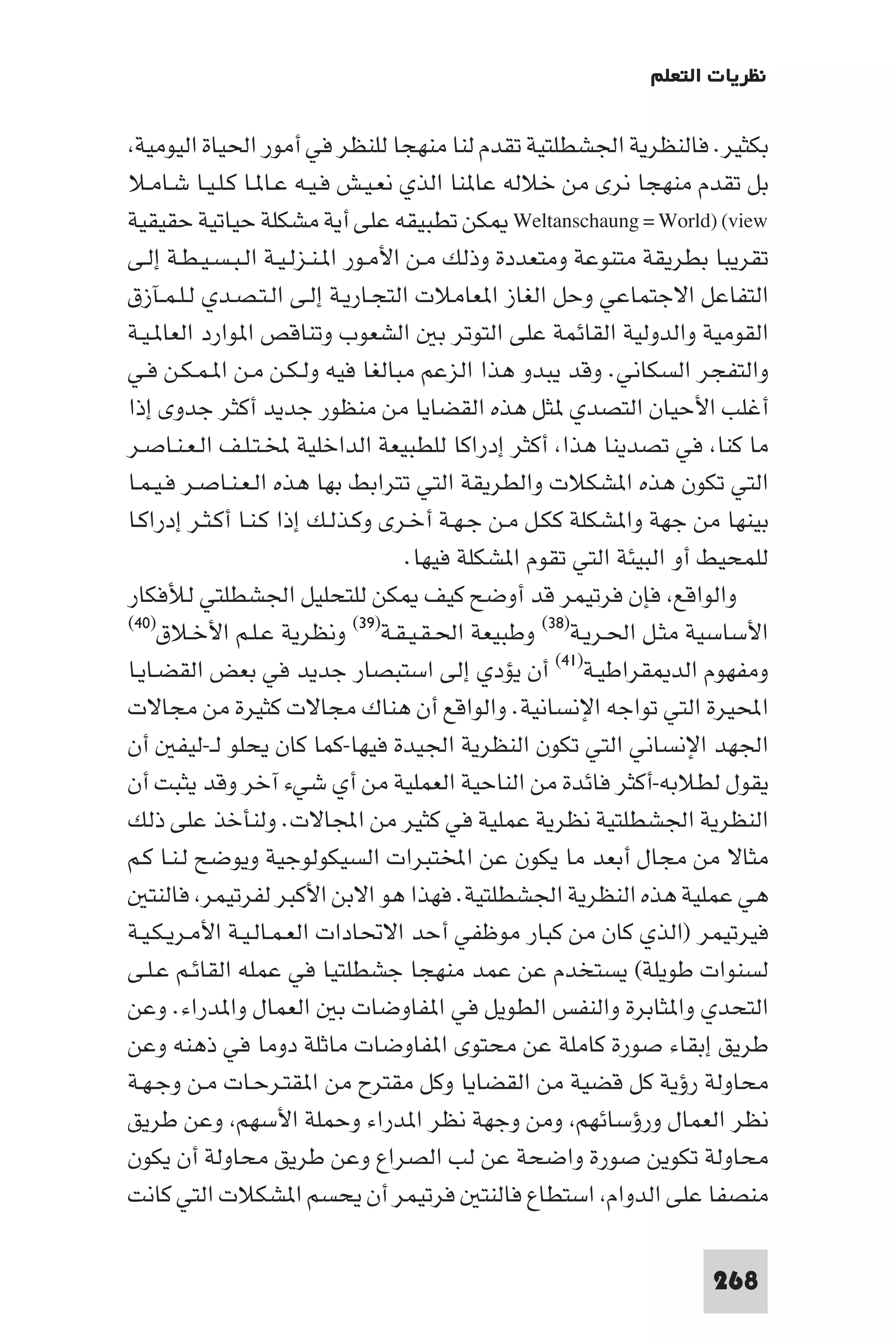 ‫ﻧﻈﺮﻳﺎت اﻟﺘﻌﻠﻢ‬

 ‫ﺑﻜﺜﻴﺮ. ﻓﺎﻟﻨﻈﺮﻳﺔ اﳉﺸﻄﻠﺘﻴﺔ ﺗﻘﺪم ﻟﻨﺎ ﻣﻨﻬﺠﺎ ﻟﻠﻨﻈﺮ ﻓﻲ أﻣﻮر اﳊﻴﺎة اﻟﻴﻮﻣﻴﺔ‬
‫ﺑﻞ ﺗﻘﺪم ﻣﻨﻬﺠﺎ ﻧﺮى ﻣﻦ ﺧﻼﻟﻪ ﻋﺎ ﻨﺎ اﻟﺬي ﻧﻌـﻴـﺶ ﻓـﻴـﻪ ﻋـﺎ ـﺎ ﻛـﻠـﻴـﺎ ﺷـﺎﻣـﻼ‬
‫‪ Weltanschaung = World) (view‬ﻜﻦ ﺗﻄﺒﻴﻘﻪ ﻋﻠﻰ أﻳﺔ ﻣﺸﻜﻠﺔ ﺣﻴﺎﺗﻴﺔ ﺣﻘﻴﻘﻴﺔ‬
‫ﺗﻘﺮﻳﺒﺎ ﺑﻄﺮﻳﻘﺔ ﻣﺘﻨﻮﻋﺔ وﻣﺘﻌﺪدة وذﻟﻚ ﻣـﻦ اﻷﻣـﻮر ا ـﻨـﺰﻟـﻴـﺔ اﻟـﺒـﺴـﻴـﻄـﺔ إﻟـﻰ‬
‫اﻟﺘﻔﺎﻋﻞ اﻻﺟﺘﻤﺎﻋﻲ وﺣﻞ اﻟﻐﺎز ا ﻌﺎﻣﻼت اﻟﺘﺠـﺎرﻳـﺔ إﻟـﻰ اﻟـﺘـﺼـﺪي ﻟـﻠـﻤـﺂزق‬
‫اﻟﻘﻮﻣﻴﺔ واﻟﺪوﻟﻴﺔ اﻟﻘﺎﺋﻤﺔ ﻋﻠﻰ اﻟﺘﻮﺗﺮ ﺑ اﻟﺸﻌﻮب وﺗﻨﺎﻗﺺ ا ﻮارد اﻟﻌﺎ ـﻴـﺔ‬
‫واﻟﺘﻔﺠﺮ اﻟﺴﻜﺎﻧﻲ. وﻗﺪ ﻳﺒﺪو ﻫﺬا اﻟﺰﻋﻢ ﻣﺒﺎﻟﻐﺎ ﻓﻴﻪ وﻟـﻜـﻦ ﻣـﻦ ا ـﻤـﻜـﻦ ﻓـﻲ‬
‫أﻏﻠﺐ اﻷﺣﻴﺎن اﻟﺘﺼﺪي ﺜﻞ ﻫﺬه اﻟﻘﻀﺎﻳﺎ ﻣﻦ ﻣﻨﻈﻮر ﺟﺪﻳﺪ أﻛﺜﺮ ﺟﺪوى إذا‬
‫ﻣﺎ ﻛﻨﺎ ﻓﻲ ﺗﺼﺪﻳﻨﺎ ﻫﺬا أﻛﺜﺮ إدراﻛﺎ ﻟﻠﻄﺒﻴﻌﺔ اﻟﺪاﺧﻠﻴﺔ ﺨﻤﻟـﺘـﻠـﻒ اﻟـﻌـﻨـﺎﺻـﺮ‬
‫اﻟﺘﻲ ﺗﻜﻮن ﻫﺬه ا ﺸﻜﻼت واﻟﻄﺮﻳﻘﺔ اﻟﺘﻲ ﺗﺘﺮاﺑﻂ ﺑﻬﺎ ﻫﺬه اﻟـﻌـﻨـﺎﺻـﺮ ﻓـﻴـﻤـﺎ‬
‫ﺑﻴﻨﻬﺎ ﻣﻦ ﺟﻬﺔ وا ﺸﻜﻠﺔ ﻛﻜـﻞ ﻣـﻦ ﺟـﻬـﺔ أﺧـﺮى وﻛـﺬﻟـﻚ إذا ﻛـﻨـﺎ أﻛـﺜـﺮ إدراﻛـﺎ‬
                                     ‫ﻟﻠﻤﺤﻴﻂ أو اﻟﺒﻴﺌﺔ اﻟﺘﻲ ﺗﻘﻮم ا ﺸﻜﻠﺔ ﻓﻴﻬﺎ.‬
‫واﻟﻮاﻗﻊ ﻓﺈن ﻓﺮﺗﻴﻤﺮ ﻗﺪ أوﺿﺢ ﻛﻴﻒ ﻜﻦ ﻟﻠﺘﺤﻠﻴﻞ اﳉﺸﻄﻠﺘﻲ ﻟﻸﻓﻜﺎر‬
‫اﻷﺳﺎﺳﻴﺔ ﻣﺜـﻞ اﳊـﺮﻳـﺔ)٨٣( وﻃﺒﻴﻌﺔ اﳊـﻘـﻴـﻘـﺔ)٩٣( وﻧﻈﺮﻳﺔ ﻋـﻠـﻢ اﻷﺧـﻼق)٠٤(‬

‫وﻣﻔﻬﻮم اﻟﺪ ﻘﺮاﻃﻴـﺔ)١٤( أن ﻳﺆدي إﻟﻰ اﺳﺘﺒﺼﺎر ﺟﺪﻳﺪ ﻓﻲ ﺑﻌﺾ اﻟﻘﻀـﺎﻳـﺎ‬
‫اﶈﻴﺮة اﻟﺘﻲ ﺗﻮاﺟﻪ اﻹﻧﺴﺎﻧﻴﺔ. واﻟﻮاﻗﻊ أن ﻫﻨﺎك ﻣﺠﺎﻻت ﻛﺜﻴﺮة ﻣﻦ ﻣﺠﺎﻻت‬
‫اﳉﻬﺪ اﻹﻧﺴﺎﻧﻲ اﻟﺘﻲ ﺗﻜﻮن اﻟﻨﻈﺮﻳﺔ اﳉﻴﺪة ﻓﻴﻬﺎ-ﻛﻤﺎ ﻛﺎن ﻳﺤﻠﻮ ﻟـ-ﻟﻴﻔ أن‬
‫ﻳﻘﻮل ﻟﻄﻼﺑﻪ-أﻛﺜﺮ ﻓﺎﺋﺪة ﻣﻦ اﻟﻨﺎﺣﻴﺔ اﻟﻌﻤﻠﻴﺔ ﻣﻦ أي ﺷﻲء آﺧﺮ وﻗﺪ ﻳﺜﺒﺖ أن‬
‫اﻟﻨﻈﺮﻳﺔ اﳉﺸﻄﻠﺘﻴﺔ ﻧﻈﺮﻳﺔ ﻋﻤﻠﻴﺔ ﻓﻲ ﻛﺜﻴﺮ ﻣﻦ اﺠﻤﻟﺎﻻت. وﻟﻨﺄﺧﺬ ﻋﻠﻰ ذﻟﻚ‬
‫ﻣﺜﺎﻻ ﻣﻦ ﻣﺠﺎل أﺑﻌﺪ ﻣﺎ ﻳﻜﻮن ﻋﻦ اﺨﻤﻟﺘﺒﺮات اﻟﺴﻴﻜﻮﻟﻮﺟﻴﺔ وﻳﻮﺿﺢ ﻟـﻨـﺎ ﻛـﻢ‬
   ‫ﻫﻲ ﻋﻤﻠﻴﺔ ﻫﺬه اﻟﻨﻈﺮﻳﺔ اﳉﺸﻄﻠﺘﻴﺔ. ﻓﻬﺬا ﻫﻮ اﻻﺑﻦ اﻷﻛﺒﺮ ﻟﻔﺮﺗﻴﻤﺮ ﻓﺎﻟﻨﺘ‬
‫ﻓﻴﺮﺗﻴﻤﺮ )اﻟﺬي ﻛﺎن ﻣﻦ ﻛﺒﺎر ﻣﻮﻇﻔﻲ أﺣﺪ اﻻﲢﺎدات اﻟﻌـﻤـﺎﻟـﻴـﺔ اﻷﻣـﺮﻳـﻜـﻴـﺔ‬
‫ﻟﺴﻨﻮات ﻃﻮﻳﻠﺔ( ﻳﺴﺘﺨﺪم ﻋﻦ ﻋﻤﺪ ﻣﻨﻬﺠﺎ ﺟﺸﻄﻠﺘﻴﺎ ﻓﻲ ﻋﻤﻠﻪ اﻟﻘﺎﺋـﻢ ﻋـﻠـﻰ‬
‫اﻟﺘﺤﺪي وا ﺜﺎﺑﺮة واﻟﻨﻔﺲ اﻟﻄﻮﻳﻞ ﻓﻲ ا ﻔﺎوﺿﺎت ﺑ اﻟﻌﻤﺎل وا ﺪراء. وﻋﻦ‬
‫ﻃﺮﻳﻖ إﺑﻘﺎء ﺻﻮرة ﻛﺎﻣﻠﺔ ﻋﻦ ﻣﺤﺘﻮى ا ﻔﺎوﺿﺎت ﻣﺎﺛﻠﺔ دوﻣﺎ ﻓﻲ ذﻫﻨﻪ وﻋﻦ‬
‫ﻣﺤﺎوﻟﺔ رؤﻳﺔ ﻛﻞ ﻗﻀﻴﺔ ﻣﻦ اﻟﻘﻀﺎﻳﺎ وﻛﻞ ﻣﻘﺘﺮح ﻣﻦ ا ﻘﺘـﺮﺣـﺎت ﻣـﻦ وﺟـﻬـﺔ‬
‫ﻧﻈﺮ اﻟﻌﻤﺎل ورؤﺳﺎﺋﻬﻢ وﻣﻦ وﺟﻬﺔ ﻧﻈﺮ ا ﺪراء وﺣﻤﻠﺔ اﻷﺳﻬﻢ وﻋﻦ ﻃﺮﻳﻖ‬
‫ﻣﺤﺎوﻟﺔ ﺗﻜﻮﻳﻦ ﺻﻮرة واﺿﺤﺔ ﻋﻦ ﻟﺐ اﻟﺼﺮاع وﻋﻦ ﻃﺮﻳﻖ ﻣﺤﺎوﻟﺔ أن ﻳﻜﻮن‬
‫ﻣﻨﺼﻔﺎ ﻋﻠﻰ اﻟﺪوام اﺳﺘﻄﺎع ﻓﺎﻟﻨﺘ ﻓﺮﺗﻴﻤﺮ أن ﻳﺤﺴﻢ ا ﺸﻜﻼت اﻟﺘﻲ ﻛﺎﻧﺖ‬

                                                                     ‫862‬
 