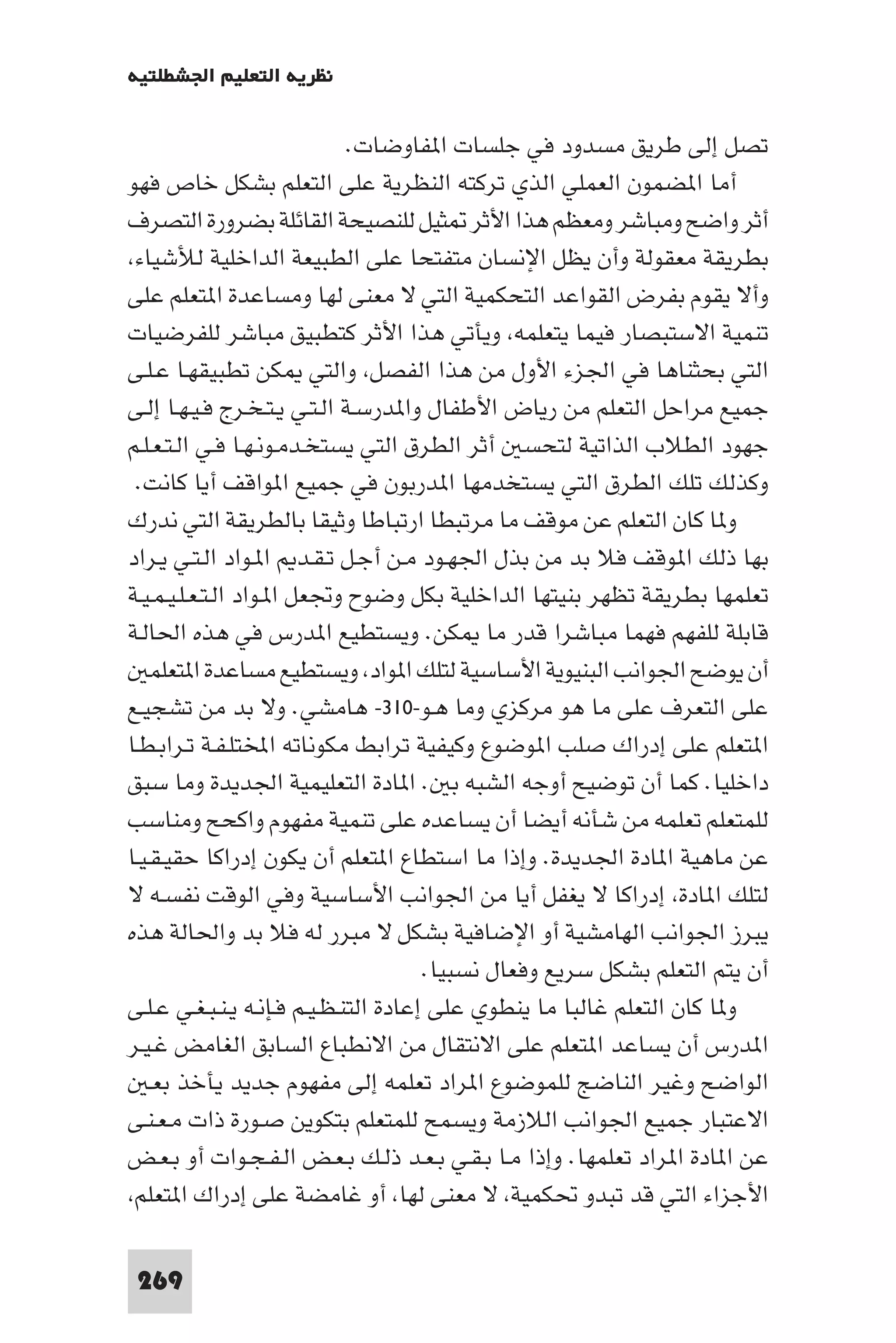 ‫ﻧﻈﺮﻳﺔ اﻟﺘﻌﻠﻴﻢ اﳉﺸﻄﻠﺘﻴﺔ‬

                              ‫ﺗﺼﻞ إﻟﻰ ﻃﺮﻳﻖ ﻣﺴﺪود ﻓﻲ ﺟﻠﺴﺎت ا ﻔﺎوﺿﺎت.‬
‫أﻣﺎ ا ﻀﻤﻮن اﻟﻌﻤﻠﻲ اﻟﺬي ﺗﺮﻛﺘﻪ اﻟﻨﻈﺮﻳﺔ ﻋﻠﻰ اﻟﺘﻌﻠﻢ ﺑﺸﻜﻞ ﺧﺎص ﻓﻬﻮ‬
‫أﺛﺮ واﺿﺢ وﻣﺒﺎﺷﺮ وﻣﻌﻈﻢ ﻫﺬا اﻷﺛﺮ ﺜﻴﻞ ﻟﻠﻨﺼﻴﺤﺔ اﻟﻘﺎﺋﻠﺔ ﺑﻀﺮورة اﻟﺘﺼﺮف‬
 ‫ﺑﻄﺮﻳﻘﺔ ﻣﻌﻘﻮﻟﺔ وأن ﻳﻈﻞ اﻹﻧﺴﺎن ﻣﺘﻔﺘﺤﺎ ﻋﻠﻰ اﻟﻄﺒﻴﻌﺔ اﻟﺪاﺧﻠﻴﺔ ﻟﻸﺷﻴﺎء‬
‫وأﻻ ﻳﻘﻮم ﺑﻔﺮض اﻟﻘﻮاﻋﺪ اﻟﺘﺤﻜﻤﻴﺔ اﻟﺘﻲ ﻻ ﻣﻌﻨﻰ ﻟﻬﺎ وﻣﺴﺎﻋﺪة ا ﺘﻌﻠﻢ ﻋﻠﻰ‬
‫ﺗﻨﻤﻴﺔ اﻻﺳﺘﺒﺼﺎر ﻓﻴﻤﺎ ﻳﺘﻌﻠﻤﻪ وﻳﺄﺗﻲ ﻫﺬا اﻷﺛﺮ ﻛﺘﻄﺒﻴﻖ ﻣﺒﺎﺷﺮ ﻟﻠﻔﺮﺿﻴﺎت‬
‫اﻟﺘﻲ ﺑﺤﺜﻨﺎﻫﺎ ﻓﻲ اﳉﺰء اﻷول ﻣﻦ ﻫﺬا اﻟﻔﺼﻞ واﻟﺘﻲ ﻜﻦ ﺗﻄﺒﻴﻘﻬـﺎ ﻋـﻠـﻰ‬
‫ﺟﻤﻴﻊ ﻣﺮاﺣﻞ اﻟﺘﻌﻠﻢ ﻣﻦ رﻳﺎض اﻷﻃﻔﺎل وا ﺪرﺳـﺔ اﻟـﺘـﻲ ﻳـﺘـﺨـﺮج ﻓـﻴـﻬـﺎ إﻟـﻰ‬
‫ﺟﻬﻮد اﻟﻄﻼب اﻟﺬاﺗﻴﺔ ﻟﺘﺤﺴ أﺛﺮ اﻟﻄﺮق اﻟﺘﻲ ﻳﺴﺘﺨـﺪﻣـﻮﻧـﻬـﺎ ﻓـﻲ اﻟـﺘـﻌـﻠـﻢ‬
 ‫وﻛﺬﻟﻚ ﺗﻠﻚ اﻟﻄﺮق اﻟﺘﻲ ﻳﺴﺘﺨﺪﻣﻬﺎ ا ﺪرﺑﻮن ﻓﻲ ﺟﻤﻴﻊ ا ﻮاﻗﻒ أﻳﺎ ﻛﺎﻧﺖ.‬
‫و ﺎ ﻛﺎن اﻟﺘﻌﻠﻢ ﻋﻦ ﻣﻮﻗﻒ ﻣﺎ ﻣﺮﺗﺒﻄﺎ ارﺗﺒﺎﻃﺎ وﺛﻴﻘﺎ ﺑﺎﻟﻄﺮﻳﻘﺔ اﻟﺘﻲ ﻧﺪرك‬
‫ﺑﻬﺎ ذﻟﻚ ا ﻮﻗﻒ ﻓﻼ ﺑﺪ ﻣﻦ ﺑﺬل اﳉﻬـﻮد ﻣـﻦ أﺟـﻞ ﺗـﻘـﺪ ا ـﻮاد اﻟـﺘـﻲ ﻳـﺮاد‬
‫ﺗﻌﻠﻤﻬﺎ ﺑﻄﺮﻳﻘﺔ ﺗﻈﻬﺮ ﺑﻨﻴﺘﻬﺎ اﻟﺪاﺧﻠﻴﺔ ﺑﻜﻞ وﺿﻮح وﲡﻌﻞ ا ـﻮاد اﻟـﺘـﻌـﻠـﻴـﻤـﻴـﺔ‬
‫ﻗﺎﺑﻠﺔ ﻟﻠﻔﻬﻢ ﻓﻬﻤﺎ ﻣﺒﺎﺷﺮا ﻗﺪر ﻣﺎ ﻜﻦ. وﻳﺴﺘﻄﻴﻊ ا ﺪرس ﻓﻲ ﻫﺬه اﳊﺎﻟـﺔ‬
    ‫أن ﻳﻮﺿﺢ اﳉﻮاﻧﺐ اﻟﺒﻨﻴﻮﻳﺔ اﻷﺳﺎﺳﻴﺔ ﻟﺘﻠﻚ ا ﻮاد وﻳﺴﺘﻄﻴﻊ ﻣﺴﺎﻋﺪة ا ﺘﻌﻠﻤ‬
‫ﻋﻠﻰ اﻟﺘﻌﺮف ﻋﻠﻰ ﻣﺎ ﻫﻮ ﻣﺮﻛﺰي وﻣﺎ ﻫـﻮ-٠١٣- ﻫﺎﻣﺸﻲ. وﻻ ﺑﺪ ﻣﻦ ﺗﺸﺠﻴـﻊ‬
‫ا ﺘﻌﻠﻢ ﻋﻠﻰ إدراك ﺻﻠﺐ ا ﻮﺿﻮع وﻛﻴﻔﻴﺔ ﺗﺮاﺑﻂ ﻣﻜﻮﻧﺎﺗﻪ اﺨﻤﻟﺘﻠـﻔـﺔ ﺗـﺮاﺑـﻄـﺎ‬
‫داﺧﻠﻴﺎ. ﻛﻤﺎ أن ﺗﻮﺿﻴﺢ أوﺟﻪ اﻟﺸﺒﻪ ﺑ . ا ﺎدة اﻟﺘﻌﻠﻴﻤﻴﺔ اﳉﺪﻳﺪة وﻣﺎ ﺳﺒﻖ‬
‫ﻟﻠﻤﺘﻌﻠﻢ ﺗﻌﻠﻤﻪ ﻣﻦ ﺷﺄﻧﻪ أﻳﻀﺎ أن ﻳﺴﺎﻋﺪه ﻋﻠﻰ ﺗﻨﻤﻴﺔ ﻣﻔﻬﻮم واﻛﺤﺢ وﻣﻨﺎﺳﺐ‬
‫ﻋﻦ ﻣﺎﻫﻴﺔ ا ﺎدة اﳉﺪﻳﺪة. وإذا ﻣﺎ اﺳﺘﻄﺎع ا ﺘﻌﻠﻢ أن ﻳﻜﻮن إدراﻛﺎ ﺣﻘﻴـﻘـﻴـﺎ‬
‫ﻟﺘﻠﻚ ا ﺎدة إدراﻛﺎ ﻻ ﻳﻐﻔﻞ أﻳﺎ ﻣﻦ اﳉﻮاﻧﺐ اﻷﺳﺎﺳﻴﺔ وﻓﻲ اﻟﻮﻗﺖ ﻧﻔﺴـﻪ ﻻ‬
‫ﻳﺒﺮز اﳉﻮاﻧﺐ اﻟﻬﺎﻣﺸﻴﺔ أو اﻹﺿﺎﻓﻴﺔ ﺑﺸﻜﻞ ﻻ ﻣﺒﺮر ﻟﻪ ﻓﻼ ﺑﺪ واﳊﺎﻟﺔ ﻫﺬه‬
                                       ‫أن ﻳﺘﻢ اﻟﺘﻌﻠﻢ ﺑﺸﻜﻞ ﺳﺮﻳﻊ وﻓﻌﺎل ﻧﺴﺒﻴﺎ.‬
‫و ﺎ ﻛﺎن اﻟﺘﻌﻠﻢ ﻏﺎﻟﺒﺎ ﻣﺎ ﻳﻨﻄﻮي ﻋﻠﻰ إﻋﺎدة اﻟﺘﻨـﻈـﻴـﻢ ﻓـﺈﻧـﻪ ﻳـﻨـﺒـﻐـﻲ ﻋـﻠـﻰ‬
‫ا ﺪرس أن ﻳﺴﺎﻋﺪ ا ﺘﻌﻠﻢ ﻋﻠﻰ اﻻﻧﺘﻘﺎل ﻣﻦ اﻻﻧﻄﺒﺎع اﻟﺴﺎﺑﻖ اﻟﻐﺎﻣﺾ ﻏـﻴـﺮ‬
    ‫اﻟﻮاﺿﺢ وﻏﻴﺮ اﻟﻨﺎﺿﺞ ﻟﻠﻤﻮﺿﻮع ا ﺮاد ﺗﻌﻠﻤﻪ إﻟﻰ ﻣﻔﻬﻮم ﺟﺪﻳﺪ ﻳﺄﺧﺬ ﺑﻌـ‬
‫اﻻﻋﺘﺒﺎر ﺟﻤﻴﻊ اﳉﻮاﻧﺐ اﻟﻼزﻣﺔ وﻳﺴﻤﺢ ﻟﻠﻤﺘﻌﻠﻢ ﺑﺘﻜﻮﻳﻦ ﺻـﻮرة ذات ﻣـﻌـﻨـﻰ‬
‫ﻋﻦ ا ﺎدة ا ﺮاد ﺗﻌﻠﻤﻬﺎ. وإذا ﻣـﺎ ﺑـﻘـﻲ ﺑـﻌـﺪ ذﻟـﻚ ﺑـﻌـﺾ اﻟـﻔـﺠـﻮات أو ﺑـﻌـﺾ‬
 ‫اﻷﺟﺰاء اﻟﺘﻲ ﻗﺪ ﺗﺒﺪو ﲢﻜﻤﻴﺔ ﻻ ﻣﻌﻨﻰ ﻟﻬﺎ أو ﻏﺎﻣﻀﺔ ﻋﻠﻰ إدراك ا ﺘﻌﻠﻢ‬

 ‫962‬
 