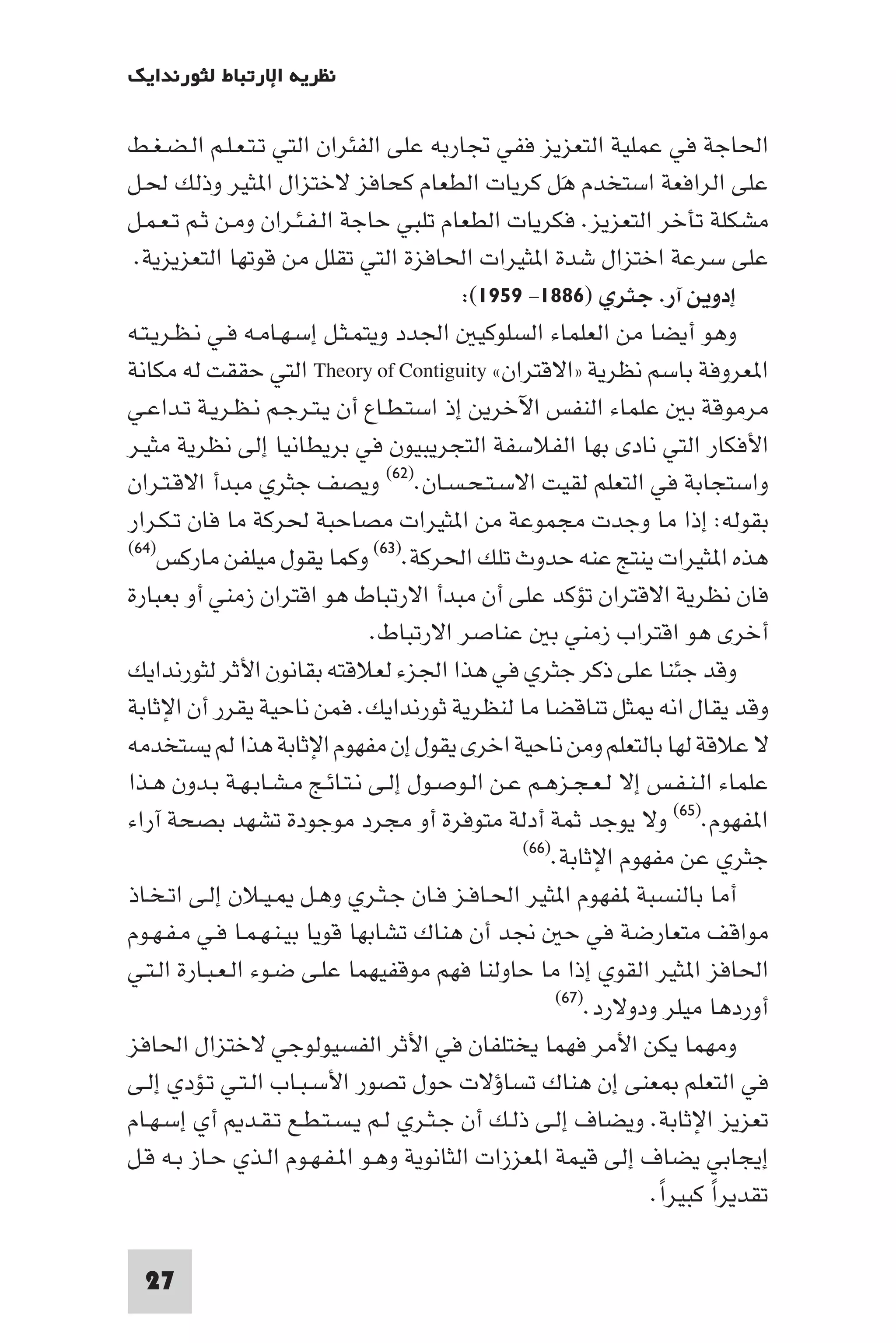 ‫ﻧﻈﺮﻳﺔ اﻹرﺗﺒﺎط ﻟﺜﻮرﻧﺪاﻳﻚ‬

‫اﳊﺎﺟﺔ ﻓﻲ ﻋﻤﻠﻴﺔ اﻟﺘﻌﺰﻳﺰ ﻓﻔﻲ ﲡﺎرﺑﻪ ﻋﻠﻰ اﻟﻔﺌﺮان اﻟﺘﻲ ﺗـﺘـﻌـﻠـﻢ اﻟـﻀـﻐـﻂ‬
‫ﻋﻠﻰ اﻟﺮاﻓﻌﺔ اﺳﺘﺨﺪم ﻫﻞ ﻛﺮﻳﺎت اﻟﻄﻌﺎم ﻛﺤﺎﻓﺰ ﻻﺧﺘﺰال ا ﺜﻴﺮ وذﻟﻚ ﳊـﻞ‬
                                                     ‫َ‬
‫ﻣﺸﻜﻠﺔ ﺗﺄﺧﺮ اﻟﺘﻌﺰﻳﺰ. ﻓﻜﺮﻳﺎت اﻟﻄﻌﺎم ﺗﻠﺒﻲ ﺣﺎﺟﺔ اﻟـﻔـﺌـﺮان وﻣـﻦ ﺛـﻢ ﺗـﻌـﻤـﻞ‬
 ‫ﻋﻠﻰ ﺳﺮﻋﺔ اﺧﺘﺰال ﺷﺪة ا ﺜﻴﺮات اﳊﺎﻓﺰة اﻟﺘﻲ ﺗﻘﻠﻞ ﻣﻦ ﻗﻮﺗﻬﺎ اﻟﺘﻌﺰﻳﺰﻳﺔ.‬
                                         ‫إدوﻳﻦ آر. ﺟﺜﺮي )٦٨٨١- ٩٥٩١(:‬
‫وﻫﻮ أﻳﻀﺎ ﻣﻦ اﻟﻌﻠﻤﺎء اﻟﺴﻠﻮﻛﻴ اﳉﺪد وﻳﺘﻤـﺜـﻞ إﺳـﻬـﺎﻣـﻪ ﻓـﻲ ﻧـﻈـﺮﻳـﺘـﻪ‬
‫ا ﻌﺮوﻓﺔ ﺑﺎﺳﻢ ﻧﻈﺮﻳﺔ »اﻻﻗﺘﺮان« ‪ Theory of Contiguity‬اﻟﺘﻲ ﺣﻘﻘﺖ ﻟﻪ ﻣﻜﺎﻧﺔ‬
‫ﻣﺮﻣﻮﻗﺔ ﺑ ﻋﻠﻤﺎء اﻟﻨﻔﺲ اﻵﺧﺮﻳﻦ إذ اﺳﺘـﻄـﺎع أن ﻳـﺘـﺮﺟـﻢ ﻧـﻈـﺮﻳـﺔ ﺗـﺪاﻋـﻲ‬
‫اﻷﻓﻜﺎر اﻟﺘﻲ ﻧﺎدى ﺑﻬﺎ اﻟﻔﻼﺳﻔﺔ اﻟﺘﺠﺮﻳﺒﻴﻮن ﻓﻲ ﺑﺮﻳﻄﺎﻧﻴﺎ إﻟﻰ ﻧﻈﺮﻳﺔ ﻣﺜﻴـﺮ‬
‫واﺳﺘﺠﺎﺑﺔ ﻓﻲ اﻟﺘﻌﻠﻢ ﻟﻘﻴﺖ اﻻﺳـﺘـﺤـﺴـﺎن.)٢٦( وﻳﺼﻒ ﺟﺜﺮي ﻣﺒﺪأ اﻻﻗـﺘـﺮان‬
‫ﺑﻘﻮﻟﻪ: إذا ﻣﺎ وﺟﺪت ﻣﺠﻤﻮﻋﺔ ﻣﻦ ا ﺜﻴﺮات ﻣﺼﺎﺣﺒﺔ ﳊﺮﻛﺔ ﻣﺎ ﻓﺎن ﺗـﻜـﺮار‬
‫)٤٦(‬
     ‫ﻫﺬه ا ﺜﻴﺮات ﻳﻨﺘﺞ ﻋﻨﻪ ﺣﺪوث ﺗﻠﻚ اﳊﺮﻛﺔ.)٣٦( وﻛﻤﺎ ﻳﻘﻮل ﻣﻴﻠﻔﻦ ﻣﺎرﻛﺲ‬
‫ﻓﺎن ﻧﻈﺮﻳﺔ اﻻﻗﺘﺮان ﺗﺆﻛﺪ ﻋﻠﻰ أن ﻣﺒﺪأ اﻻرﺗﺒﺎط ﻫﻮ اﻗﺘﺮان زﻣﻨﻲ أو ﺑﻌﺒﺎرة‬
                               ‫أﺧﺮى ﻫﻮ اﻗﺘﺮاب زﻣﻨﻲ ﺑ ﻋﻨﺎﺻﺮ اﻻرﺗﺒﺎط.‬
‫وﻗﺪ ﺟﺌﻨﺎ ﻋﻠﻰ ذﻛﺮ ﺟﺜﺮي ﻓﻲ ﻫﺬا اﳉﺰء ﻟﻌﻼﻗﺘﻪ ﺑﻘﺎﻧﻮن اﻷﺛﺮ ﻟﺜﻮرﻧﺪاﻳﻚ‬
‫وﻗﺪ ﻳﻘﺎل اﻧﻪ ﺜﻞ ﺗﻨﺎﻗﻀﺎ ﻣﺎ ﻟﻨﻈﺮﻳﺔ ﺛﻮرﻧﺪاﻳﻚ. ﻓﻤﻦ ﻧﺎﺣﻴﺔ ﻳﻘﺮر أن اﻹﺛﺎﺑﺔ‬
‫ﻻ ﻋﻼﻗﺔ ﻟﻬﺎ ﺑﺎﻟﺘﻌﻠﻢ وﻣﻦ ﻧﺎﺣﻴﺔ اﺧﺮى ﻳﻘﻮل إن ﻣﻔﻬﻮم اﻹﺛﺎﺑﺔ ﻫﺬا ﻟﻢ ﻳﺴﺘﺨﺪﻣﻪ‬
‫ﻋﻠﻤﺎء اﻟـﻨـﻔـﺲ إﻻ ﻟـﻌـﺠـﺰﻫـﻢ ﻋـﻦ اﻟـﻮﺻـﻮل إﻟـﻰ ﻧـﺘـﺎﺋـﺞ ﻣـﺸـﺎﺑـﻬـﺔ ﺑـﺪون ﻫـﺬا‬
‫ا ﻔﻬﻮم.)٥٦( وﻻ ﻳﻮﺟﺪ ﺛﻤﺔ أدﻟﺔ ﻣﺘﻮﻓﺮة أو ﻣﺠﺮد ﻣﻮﺟﻮدة ﺗﺸﻬﺪ ﺑﺼﺤﺔ آراء‬
                                                ‫ﺟﺜﺮي ﻋﻦ ﻣﻔﻬﻮم اﻹﺛﺎﺑﺔ.)٦٦(‬

‫أﻣﺎ ﺑﺎﻟﻨﺴﺒﺔ ﻔﻬﻮم ا ﺜﻴﺮ اﳊـﺎﻓـﺰ ﻓـﺎن ﺟـﺜـﺮي وﻫـﻞ ـﻴـﻼن إﻟـﻰ اﺗـﺨـﺎذ‬
‫ﻣﻮاﻗﻒ ﻣﺘﻌﺎرﺿﺔ ﻓﻲ ﺣ ﳒﺪ أن ﻫﻨﺎك ﺗﺸﺎﺑﻬﺎ ﻗﻮﻳﺎ ﺑﻴـﻨـﻬـﻤـﺎ ﻓـﻲ ﻣـﻔـﻬـﻮم‬
‫اﳊﺎﻓﺰ ا ﺜﻴﺮ اﻟﻘﻮي إذا ﻣﺎ ﺣﺎوﻟﻨﺎ ﻓﻬﻢ ﻣﻮﻗﻔﻴﻬﻤﺎ ﻋﻠـﻰ ﺿـﻮء اﻟـﻌـﺒـﺎرة اﻟـﺘـﻲ‬
                                                    ‫)٧٦(‬
                                                         ‫أوردﻫﺎ ﻣﻴﻠﺮ ودوﻻرد.‬
‫وﻣﻬﻤﺎ ﻳﻜﻦ اﻷﻣﺮ ﻓﻬﻤﺎ ﻳﺨﺘﻠﻔﺎن ﻓﻲ اﻷﺛﺮ اﻟﻔﺴﻴﻮﻟﻮﺟﻲ ﻻﺧﺘﺰال اﳊﺎﻓﺰ‬
‫ﻓﻲ اﻟﺘﻌﻠﻢ ﻌﻨﻰ إن ﻫﻨﺎك ﺗﺴﺎؤﻻت ﺣﻮل ﺗﺼﻮر اﻷﺳـﺒـﺎب اﻟـﺘـﻲ ﺗـﺆدي إﻟـﻰ‬
‫ﺗﻌﺰﻳﺰ اﻹﺛﺎﺑﺔ. وﻳﻀﺎف إﻟـﻰ ذﻟـﻚ أن ﺟـﺜـﺮي ﻟـﻢ ﻳـﺴـﺘـﻄـﻊ ﺗـﻘـﺪ أي إﺳـﻬـﺎم‬
‫إﻳﺠﺎﺑﻲ ﻳﻀﺎف إﻟﻰ ﻗﻴﻤﺔ ا ﻌﺰزات اﻟﺜﺎﻧﻮﻳﺔ وﻫـﻮ ا ـﻔـﻬـﻮم اﻟـﺬي ﺣـﺎز ﺑـﻪ ﻗـﻞ‬
                                                               ‫ﺗﻘﺪﻳﺮا ﻛﺒﻴﺮا.‬
                                                                ‫ً‬      ‫ً‬

  ‫72‬
 