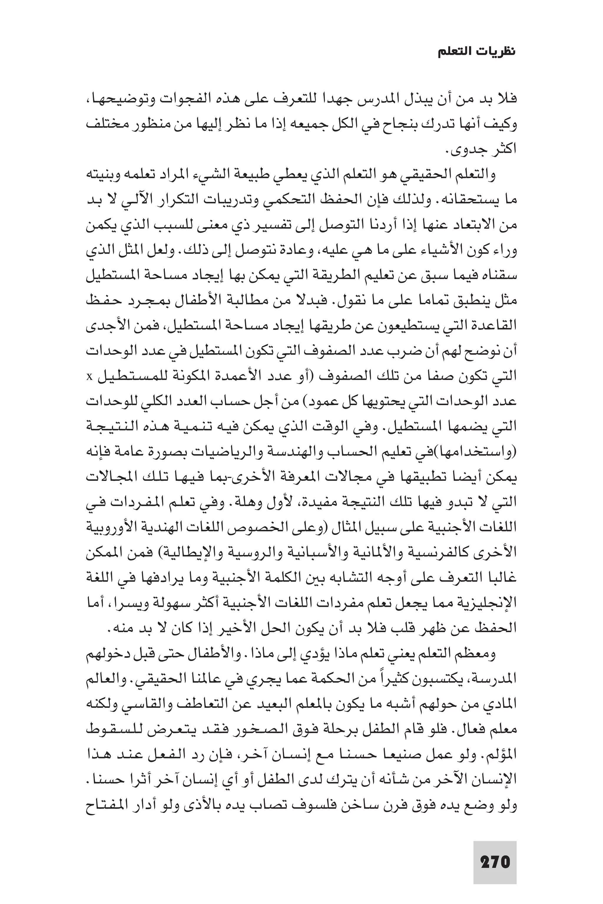 ‫ﻧﻈﺮﻳﺎت اﻟﺘﻌﻠﻢ‬

 ‫ﻓﻼ ﺑﺪ ﻣﻦ أن ﻳﺒﺬل ا ﺪرس ﺟﻬﺪا ﻟﻠﺘﻌﺮف ﻋﻠﻰ ﻫﺬه اﻟﻔﺠﻮات وﺗﻮﺿﻴﺤﻬـﺎ‬
‫وﻛﻴﻒ أﻧﻬﺎ ﺗﺪرك ﺑﻨﺠﺎح ﻓﻲ اﻟﻜﻞ ﺟﻤﻴﻌﻪ إذا ﻣﺎ ﻧﻈﺮ إﻟﻴﻬﺎ ﻣﻦ ﻣﻨﻈﻮر ﻣﺨﺘﻠﻒ‬
                                                              ‫اﻛﺜﺮ ﺟﺪوى.‬
‫واﻟﺘﻌﻠﻢ اﳊﻘﻴﻘﻲ ﻫﻮ اﻟﺘﻌﻠﻢ اﻟﺬي ﻳﻌﻄﻲ ﻃﺒﻴﻌﺔ اﻟﺸﻲء ا ﺮاد ﺗﻌﻠﻤﻪ وﺑﻨﻴﺘﻪ‬
‫ﻣﺎ ﻳﺴﺘﺤﻘﺎﻧﻪ. وﻟﺬﻟﻚ ﻓﺈن اﳊﻔﻆ اﻟﺘﺤﻜﻤﻲ وﺗﺪرﻳﺒﺎت اﻟﺘﻜﺮار اﻵﻟـﻲ ﻻ ﺑـﺪ‬
‫ﻣﻦ اﻻﺑﺘﻌﺎد ﻋﻨﻬﺎ إذا أردﻧﺎ اﻟﺘﻮﺻﻞ إﻟﻰ ﺗﻔﺴﻴﺮ ذي ﻣﻌﻨﻰ ﻟﻠﺴﺒﺐ اﻟﺬي ﻳﻜﻤﻦ‬
‫وراء ﻛﻮن اﻷﺷﻴﺎء ﻋﻠﻰ ﻣﺎ ﻫﻲ ﻋﻠﻴﻪ وﻋﺎدة ﻧﺘﻮﺻﻞ إﻟﻰ ذﻟﻚ. وﻟﻌﻞ ا ﺜﻞ اﻟﺬي‬
‫ﺳﻘﻨﺎه ﻓﻴﻤﺎ ﺳﺒﻖ ﻋﻦ ﺗﻌﻠﻴﻢ اﻟﻄﺮﻳﻘﺔ اﻟﺘﻲ ﻜﻦ ﺑﻬﺎ إﻳﺠﺎد ﻣﺴﺎﺣﺔ ا ﺴﺘﻄﻴﻞ‬
‫ﻣﺜﻞ ﻳﻨﻄﺒﻖ ﺎﻣﺎ ﻋﻠﻰ ﻣﺎ ﻧﻘﻮل. ﻓﺒﺪﻻ ﻣﻦ ﻣﻄﺎﻟﺒﺔ اﻷﻃﻔﺎل ـﺠـﺮد ﺣـﻔـﻆ‬
‫اﻟﻘﺎﻋﺪة اﻟﺘﻲ ﻳﺴﺘﻄﻴﻌﻮن ﻋﻦ ﻃﺮﻳﻘﻬﺎ إﻳﺠﺎد ﻣﺴﺎﺣﺔ ا ﺴﺘﻄﻴﻞ ﻓﻤﻦ اﻷﺟﺪى‬
‫أن ﻧﻮﺿﺢ ﻟﻬﻢ أن ﺿﺮب ﻋﺪد اﻟﺼﻔﻮف اﻟﺘﻲ ﺗﻜﻮن ا ﺴﺘﻄﻴﻞ ﻓﻲ ﻋﺪد اﻟﻮﺣﺪات‬
‫اﻟﺘﻲ ﺗﻜﻮن ﺻﻔﺎ ﻣﻦ ﺗﻠﻚ اﻟﺼﻔﻮف )أو ﻋﺪد اﻷﻋﻤﺪة ا ﻜﻮﻧﺔ ﻟﻠﻤـﺴـﺘـﻄـﻴـﻞ ‪x‬‬
‫ﻋﺪد اﻟﻮﺣﺪات اﻟﺘﻲ ﻳﺤﺘﻮﻳﻬﺎ ﻛﻞ ﻋﻤﻮد( ﻣﻦ أﺟﻞ ﺣﺴﺎب اﻟﻌﺪد اﻟﻜﻠﻲ ﻟﻠﻮﺣﺪات‬
‫اﻟﺘﻲ ﻳﻀﻤﻬﺎ ا ﺴﺘﻄﻴﻞ. وﻓﻲ اﻟﻮﻗﺖ اﻟﺬي ﻜﻦ ﻓﻴـﻪ ﺗـﻨـﻤـﻴـﺔ ﻫـﺬه اﻟـﻨـﺘـﻴـﺠـﺔ‬
‫)واﺳﺘﺨﺪاﻣﻬﺎ(ﻓﻲ ﺗﻌﻠﻴﻢ اﳊﺴﺎب واﻟﻬﻨﺪﺳﺔ واﻟﺮﻳﺎﺿﻴﺎت ﺑﺼﻮرة ﻋﺎﻣﺔ ﻓﺈﻧﻪ‬
‫ﻜﻦ أﻳﻀﺎ ﺗﻄﺒﻴﻘﻬﺎ ﻓﻲ ﻣﺠﺎﻻت ا ﻌﺮﻓﺔ اﻷﺧﺮى- ﺎ ﻓـﻴـﻬـﺎ ﺗـﻠـﻚ اﺠﻤﻟـﺎﻻت‬
‫اﻟﺘﻲ ﻻ ﺗﺒﺪو ﻓﻴﻬﺎ ﺗﻠﻚ اﻟﻨﺘﻴﺠﺔ ﻣﻔﻴﺪة ﻷول وﻫﻠﺔ. وﻓﻲ ﺗﻌﻠـﻢ ا ـﻔـﺮدات ﻓـﻲ‬
‫اﻟﻠﻐﺎت اﻷﺟﻨﺒﻴﺔ ﻋﻠﻰ ﺳﺒﻴﻞ ا ﺜﺎل )وﻋﻠﻰ اﳋﺼﻮص اﻟﻠﻐﺎت اﻟﻬﻨﺪﻳﺔ اﻷوروﺑﻴﺔ‬
‫اﻷﺧﺮى ﻛﺎﻟﻔﺮﻧﺴﻴﺔ واﻷ ﺎﻧﻴﺔ واﻷﺳﺒﺎﻧﻴﺔ واﻟﺮوﺳﻴﺔ واﻹﻳﻄﺎﻟﻴﺔ( ﻓﻤﻦ ا ﻤﻜﻦ‬
‫ﻏﺎﻟﺒﺎ اﻟﺘﻌﺮف ﻋﻠﻰ أوﺟﻪ اﻟﺘﺸﺎﺑﻪ ﺑ اﻟﻜﻠﻤﺔ اﻷﺟﻨﺒﻴﺔ وﻣﺎ ﻳﺮادﻓﻬﺎ ﻓﻲ اﻟﻠﻐﺔ‬
‫اﻹﳒﻠﻴﺰﻳﺔ ﺎ ﻳﺠﻌﻞ ﺗﻌﻠﻢ ﻣﻔﺮدات اﻟﻠﻐﺎت اﻷﺟﻨﺒﻴﺔ أﻛﺜﺮ ﺳﻬﻮﻟﺔ وﻳﺴﺮا أﻣﺎ‬
     ‫اﳊﻔﻆ ﻋﻦ ﻇﻬﺮ ﻗﻠﺐ ﻓﻼ ﺑﺪ أن ﻳﻜﻮن اﳊﻞ اﻷﺧﻴﺮ إذا ﻛﺎن ﻻ ﺑﺪ ﻣﻨﻪ.‬
‫وﻣﻌﻈﻢ اﻟﺘﻌﻠﻢ ﻳﻌﻨﻲ ﺗﻌﻠﻢ ﻣﺎذا ﻳﺆدي إﻟﻰ ﻣﺎذا. واﻷﻃﻔﺎل ﺣﺘﻰ ﻗﺒﻞ دﺧﻮﻟﻬﻢ‬
‫ا ﺪرﺳﺔ ﻳﻜﺘﺴﺒﻮن ﻛﺜﻴﺮا ﻣﻦ اﳊﻜﻤﺔ ﻋﻤﺎ ﻳﺠﺮي ﻓﻲ ﻋﺎ ﻨﺎ اﳊﻘﻴﻘﻲ. واﻟﻌﺎﻟﻢ‬
                                                    ‫ً‬
‫ا ﺎدي ﻣﻦ ﺣﻮﻟﻬﻢ أﺷﺒﻪ ﻣﺎ ﻳﻜﻮن ﺑﺎ ﻌﻠﻢ اﻟﺒﻌﻴﺪ ﻋﻦ اﻟﺘﻌﺎﻃﻒ واﻟﻘﺎﺳﻲ وﻟﻜﻨﻪ‬
‫ﻣﻌﻠﻢ ﻓﻌﺎل. ﻓﻠﻮ ﻗﺎم اﻟﻄﻔﻞ ﺑﺮﺣﻠﺔ ﻓـﻮق اﻟـﺼـﺨـﻮر ﻓـﻘـﺪ ﻳـﺘـﻌـﺮض ﻟـﻠـﺴـﻘـﻮط‬
‫ا ﺆﻟﻢ. وﻟﻮ ﻋﻤﻞ ﺻﻨﻴﻌـﺎ ﺣـﺴـﻨـﺎ ﻣـﻊ إﻧـﺴـﺎن آﺧـﺮ ﻓـﺈن رد اﻟـﻔـﻌـﻞ ﻋـﻨـﺪ ﻫـﺬا‬
‫اﻹﻧﺴﺎن اﻵﺧﺮ ﻣﻦ ﺷﺄﻧﻪ أن ﻳﺘﺮك ﻟﺪى اﻟﻄﻔﻞ أو أي إﻧﺴﺎن آﺧﺮ أﺛﺮا ﺣﺴﻨﺎ.‬
‫وﻟﻮ وﺿﻊ ﻳﺪه ﻓﻮق ﻓﺮن ﺳﺎﺧﻦ ﻓﻠﺴﻮف ﺗﺼﺎب ﻳﺪه ﺑﺎﻷذى وﻟﻮ أدار ا ـﻔـﺘـﺎح‬

                                                                   ‫072‬
 