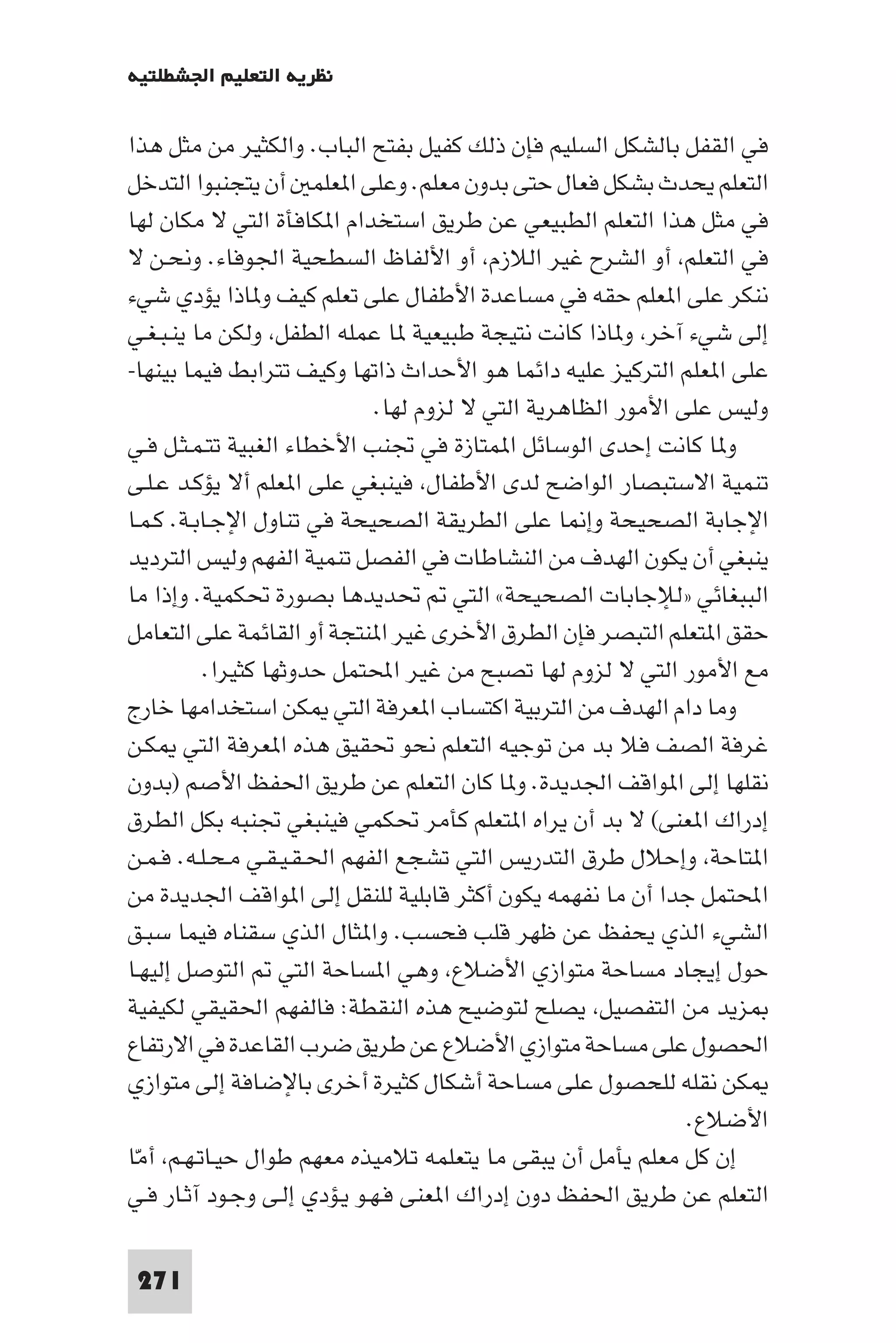 ‫ﻧﻈﺮﻳﺔ اﻟﺘﻌﻠﻴﻢ اﳉﺸﻄﻠﺘﻴﺔ‬

‫ﻓﻲ اﻟﻘﻔﻞ ﺑﺎﻟﺸﻜﻞ اﻟﺴﻠﻴﻢ ﻓﺈن ذﻟﻚ ﻛﻔﻴﻞ ﺑﻔﺘﺢ اﻟﺒﺎب. واﻟﻜﺜﻴﺮ ﻣﻦ ﻣﺜﻞ ﻫﺬا‬
‫اﻟﺘﻌﻠﻢ ﻳﺤﺪث ﺑﺸﻜﻞ ﻓﻌﺎل ﺣﺘﻰ ﺑﺪون ﻣﻌﻠﻢ. وﻋﻠﻰ ا ﻌﻠﻤ أن ﻳﺘﺠﻨﺒﻮا اﻟﺘﺪﺧﻞ‬
‫ﻓﻲ ﻣﺜﻞ ﻫﺬا اﻟﺘﻌﻠﻢ اﻟﻄﺒﻴﻌﻲ ﻋﻦ ﻃﺮﻳﻖ اﺳﺘﺨﺪام ا ﻜﺎﻓﺄة اﻟﺘﻲ ﻻ ﻣﻜﺎن ﻟﻬﺎ‬
‫ﻓﻲ اﻟﺘﻌﻠﻢ أو اﻟﺸﺮح ﻏﻴﺮ اﻟﻼزم أو اﻷﻟﻔﺎظ اﻟﺴﻄﺤﻴﺔ اﳉﻮﻓﺎء. وﻧﺤـﻦ ﻻ‬
‫ﻧﻨﻜﺮ ﻋﻠﻰ ا ﻌﻠﻢ ﺣﻘﻪ ﻓﻲ ﻣﺴﺎﻋﺪة اﻷﻃﻔﺎل ﻋﻠﻰ ﺗﻌﻠﻢ ﻛﻴﻒ و ﺎذا ﻳﺆدي ﺷﻲء‬
‫إﻟﻰ ﺷﻲء آﺧﺮ و ﺎذا ﻛﺎﻧﺖ ﻧﺘﻴﺠﺔ ﻃﺒﻴﻌﻴﺔ ﺎ ﻋﻤﻠﻪ اﻟﻄﻔﻞ وﻟﻜﻦ ﻣﺎ ﻳﻨـﺒـﻐـﻲ‬
‫ﻋﻠﻰ ا ﻌﻠﻢ اﻟﺘﺮﻛﻴﺰ ﻋﻠﻴﻪ داﺋﻤﺎ ﻫﻮ اﻷﺣﺪاث ذاﺗﻬﺎ وﻛﻴﻒ ﺗﺘﺮاﺑﻂ ﻓﻴﻤﺎ ﺑﻴﻨﻬﺎ-‬
                              ‫وﻟﻴﺲ ﻋﻠﻰ اﻷﻣﻮر اﻟﻈﺎﻫﺮﻳﺔ اﻟﺘﻲ ﻻ ﻟﺰوم ﻟﻬﺎ.‬
‫و ﺎ ﻛﺎﻧﺖ إﺣﺪى اﻟﻮﺳﺎﺋﻞ ا ﻤﺘﺎزة ﻓﻲ ﲡﻨﺐ اﻷﺧﻄﺎء اﻟﻐﺒﻴﺔ ﺗﺘـﻤـﺜـﻞ ﻓـﻲ‬
‫ﺗﻨﻤﻴﺔ اﻻﺳﺘﺒﺼﺎر اﻟﻮاﺿﺢ ﻟﺪى اﻷﻃﻔﺎل ﻓﻴﻨﺒﻐﻲ ﻋﻠﻰ ا ﻌﻠﻢ أﻻ ﻳﺆﻛـﺪ ﻋـﻠـﻰ‬
‫اﻹﺟﺎﺑﺔ اﻟﺼﺤﻴﺤﺔ وإ ﺎ ﻋﻠﻰ اﻟﻄﺮﻳﻘﺔ اﻟﺼﺤﻴﺤﺔ ﻓﻲ ﺗﻨﺎول اﻹﺟـﺎﺑـﺔ. ﻛـﻤـﺎ‬
‫ﻳﻨﺒﻐﻲ أن ﻳﻜﻮن اﻟﻬﺪف ﻣﻦ اﻟﻨﺸﺎﻃﺎت ﻓﻲ اﻟﻔﺼﻞ ﺗﻨﻤﻴﺔ اﻟﻔﻬﻢ وﻟﻴﺲ اﻟﺘﺮدﻳﺪ‬
‫اﻟﺒﺒﻐﺎﺋﻲ »ﻟﻺﺟﺎﺑﺎت اﻟﺼﺤﻴﺤﺔ« اﻟﺘﻲ ﲢﺪﻳﺪﻫﺎ ﺑﺼﻮرة ﲢﻜﻤﻴﺔ. وإذا ﻣﺎ‬
‫ﺣﻘﻖ ا ﺘﻌﻠﻢ اﻟﺘﺒﺼﺮ ﻓﺈن اﻟﻄﺮق اﻷﺧﺮى ﻏﻴﺮ ا ﻨﺘﺠﺔ أو اﻟﻘﺎﺋﻤﺔ ﻋﻠﻰ اﻟﺘﻌﺎﻣﻞ‬
          ‫ﻣﻊ اﻷﻣﻮر اﻟﺘﻲ ﻻ ﻟﺰوم ﻟﻬﺎ ﺗﺼﺒﺢ ﻣﻦ ﻏﻴﺮ اﶈﺘﻤﻞ ﺣﺪوﺛﻬﺎ ﻛﺜﻴﺮا.‬
‫وﻣﺎ دام اﻟﻬﺪف ﻣﻦ اﻟﺘﺮﺑﻴﺔ اﻛﺘﺴﺎب ا ﻌﺮﻓﺔ اﻟﺘﻲ ﻜﻦ اﺳﺘﺨﺪاﻣﻬﺎ ﺧﺎرج‬
‫ﻏﺮﻓﺔ اﻟﺼﻒ ﻓﻼ ﺑﺪ ﻣﻦ ﺗﻮﺟﻴﻪ اﻟﺘﻌﻠﻢ ﻧﺤﻮ ﲢﻘﻴﻖ ﻫﺬه ا ﻌﺮﻓﺔ اﻟﺘﻲ ﻜـﻦ‬
‫ﻧﻘﻠﻬﺎ إﻟﻰ ا ﻮاﻗﻒ اﳉﺪﻳﺪة. و ﺎ ﻛﺎن اﻟﺘﻌﻠﻢ ﻋﻦ ﻃﺮﻳﻖ اﳊﻔﻆ اﻷﺻﻢ )ﺑﺪون‬
‫إدراك ا ﻌﻨﻰ( ﻻ ﺑﺪ أن ﻳﺮاه ا ﺘﻌﻠﻢ ﻛﺄﻣﺮ ﲢﻜﻤﻲ ﻓﻴﻨﺒﻐﻲ ﲡﻨﺒﻪ ﺑﻜﻞ اﻟﻄﺮق‬
‫ا ﺘﺎﺣﺔ وإﺣﻼل ﻃﺮق اﻟﺘﺪرﻳﺲ اﻟﺘﻲ ﺗﺸﺠﻊ اﻟﻔﻬﻢ اﳊـﻘـﻴـﻘـﻲ ﻣـﺤـﻠـﻪ. ﻓـﻤـﻦ‬
‫اﶈﺘﻤﻞ ﺟﺪا أن ﻣﺎ ﻧﻔﻬﻤﻪ ﻳﻜﻮن أﻛﺜﺮ ﻗﺎﺑﻠﻴﺔ ﻟﻠﻨﻘﻞ إﻟﻰ ا ﻮاﻗﻒ اﳉﺪﻳﺪة ﻣﻦ‬
‫اﻟﺸﻲء اﻟﺬي ﻳﺤﻔﻆ ﻋﻦ ﻇﻬﺮ ﻗﻠﺐ ﻓﺤﺴﺐ. وا ﺜﺎل اﻟﺬي ﺳﻘﻨﺎه ﻓﻴﻤﺎ ﺳﺒـﻖ‬
‫ﺣﻮل إﻳﺠﺎد ﻣﺴﺎﺣﺔ ﻣﺘﻮازي اﻷﺿﻼع وﻫﻲ ا ﺴﺎﺣﺔ اﻟﺘﻲ اﻟﺘﻮﺻﻞ إﻟﻴﻬـﺎ‬
‫ﺰﻳﺪ ﻣﻦ اﻟﺘﻔﺼﻴﻞ ﻳﺼﻠﺢ ﻟﺘﻮﺿﻴﺢ ﻫﺬه اﻟﻨﻘﻄﺔ: ﻓﺎﻟﻔﻬﻢ اﳊﻘﻴﻘﻲ ﻟﻜﻴﻔﻴﺔ‬
‫اﳊﺼﻮل ﻋﻠﻰ ﻣﺴﺎﺣﺔ ﻣﺘﻮازي اﻷﺿﻼع ﻋﻦ ﻃﺮﻳﻖ ﺿﺮب اﻟﻘﺎﻋﺪة ﻓﻲ اﻻرﺗﻔﺎع‬
‫ﻜﻦ ﻧﻘﻠﻪ ﻟﻠﺤﺼﻮل ﻋﻠﻰ ﻣﺴﺎﺣﺔ أﺷﻜﺎل ﻛﺜﻴﺮة أﺧﺮى ﺑﺎﻹﺿﺎﻓﺔ إﻟﻰ ﻣﺘﻮازي‬
                                                               ‫اﻷﺿﻼع.‬
‫إن ﻛﻞ ﻣﻌﻠﻢ ﻳﺄﻣﻞ أن ﻳﺒﻘﻰ ﻣﺎ ﻳﺘﻌﻠﻤﻪ ﺗﻼﻣﻴﺬه ﻣﻌﻬﻢ ﻃﻮال ﺣﻴـﺎﺗـﻬـﻢ أﻣﺎ‬
 ‫ّ‬
‫اﻟﺘﻌﻠﻢ ﻋﻦ ﻃﺮﻳﻖ اﳊﻔﻆ دون إدراك ا ﻌﻨﻰ ﻓـﻬـﻮ ﻳـﺆدي إﻟـﻰ وﺟـﻮد آﺛـﺎر ﻓـﻲ‬

‫172‬
 