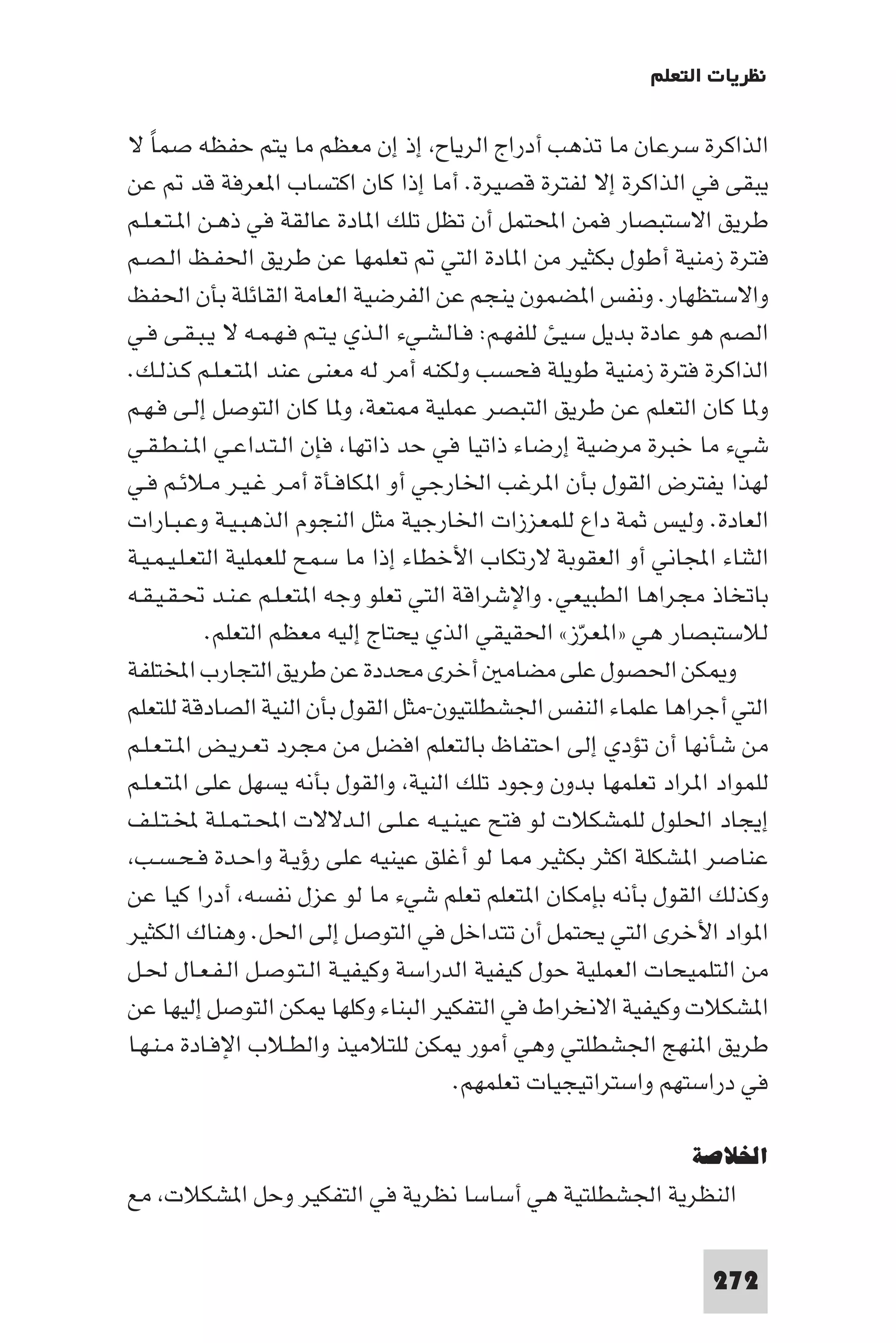 ‫ﻧﻈﺮﻳﺎت اﻟﺘﻌﻠﻢ‬

‫اﻟﺬاﻛﺮة ﺳﺮﻋﺎن ﻣﺎ ﺗﺬﻫﺐ أدراج اﻟﺮﻳﺎح إذ إن ﻣﻌﻈﻢ ﻣﺎ ﻳﺘﻢ ﺣﻔﻈﻪ ﺻﻤﺎ ﻻ‬
   ‫ً‬
‫ﻳﺒﻘﻰ ﻓﻲ اﻟﺬاﻛﺮة إﻻ ﻟﻔﺘﺮة ﻗﺼﻴﺮة. أﻣﺎ إذا ﻛﺎن اﻛﺘﺴﺎب ا ﻌﺮﻓﺔ ﻗﺪ ﻋﻦ‬
‫ﻃﺮﻳﻖ اﻻﺳﺘﺒﺼﺎر ﻓﻤﻦ اﶈﺘﻤﻞ أن ﺗﻈﻞ ﺗﻠﻚ ا ﺎدة ﻋﺎﻟﻘﺔ ﻓﻲ ذﻫـﻦ ا ـﺘـﻌـﻠـﻢ‬
‫ﻓﺘﺮة زﻣﻨﻴﺔ أﻃﻮل ﺑﻜﺜﻴﺮ ﻣﻦ ا ﺎدة اﻟﺘﻲ ﺗﻌﻠﻤﻬﺎ ﻋﻦ ﻃﺮﻳﻖ اﳊﻔـﻆ اﻟـﺼـﻢ‬
‫واﻻﺳﺘﻈﻬﺎر. وﻧﻔﺲ ا ﻀﻤﻮن ﻳﻨﺠﻢ ﻋﻦ اﻟﻔﺮﺿﻴﺔ اﻟﻌﺎﻣﺔ اﻟﻘﺎﺋﻠﺔ ﺑﺄن اﳊﻔﻆ‬
‫اﻟﺼﻢ ﻫﻮ ﻋﺎدة ﺑﺪﻳﻞ ﺳﻴﺊ ﻟﻠﻔﻬـﻢ: ﻓـﺎﻟـﺸـﻲء اﻟـﺬي ﻳـﺘـﻢ ﻓـﻬـﻤـﻪ ﻻ ﻳـﺒـﻘـﻰ ﻓـﻲ‬
‫اﻟﺬاﻛﺮة ﻓﺘﺮة زﻣﻨﻴﺔ ﻃﻮﻳﻠﺔ ﻓﺤﺴﺐ وﻟﻜﻨﻪ أﻣﺮ ﻟﻪ ﻣﻌﻨﻰ ﻋﻨﺪ ا ﺘـﻌـﻠـﻢ ﻛـﺬﻟـﻚ.‬
‫و ﺎ ﻛﺎن اﻟﺘﻌﻠﻢ ﻋﻦ ﻃﺮﻳﻖ اﻟﺘﺒﺼﺮ ﻋﻤﻠﻴﺔ ﺘﻌﺔ و ﺎ ﻛﺎن اﻟﺘﻮﺻﻞ إﻟـﻰ ﻓـﻬـﻢ‬
‫ﺷﻲء ﻣﺎ ﺧﺒﺮة ﻣﺮﺿﻴﺔ إرﺿﺎء ذاﺗﻴﺎ ﻓﻲ ﺣﺪ ذاﺗﻬﺎ ﻓﺈن اﻟـﺘـﺪاﻋـﻲ ا ـﻨـﻄـﻘـﻲ‬
‫ﻟﻬﺬا ﻳﻔﺘﺮض اﻟﻘﻮل ﺑﺄن ا ﺮﻏﺐ اﳋﺎرﺟﻲ أو ا ﻜﺎﻓـﺄة أﻣـﺮ ﻏـﻴـﺮ ﻣـﻼﺋـﻢ ﻓـﻲ‬
‫اﻟﻌﺎدة. وﻟﻴﺲ ﺛﻤﺔ داع ﻟﻠﻤﻌﺰزات اﳋﺎرﺟﻴﺔ ﻣﺜﻞ اﻟﻨﺠﻮم اﻟﺬﻫﺒـﻴـﺔ وﻋـﺒـﺎرات‬
‫اﻟﺜﻨﺎء اﺠﻤﻟﺎﻧﻲ أو اﻟﻌﻘﻮﺑﺔ ﻻرﺗﻜﺎب اﻷﺧﻄﺎء إذا ﻣﺎ ﺳﻤﺢ ﻟﻠﻌﻤﻠﻴﺔ اﻟﺘﻌـﻠـﻴـﻤـﻴـﺔ‬
‫ﺑﺎﺗﺨﺎذ ﻣﺠﺮاﻫﺎ اﻟﻄﺒﻴﻌﻲ. واﻹﺷﺮاﻗﺔ اﻟﺘﻲ ﺗﻌﻠﻮ وﺟﻪ ا ﺘﻌـﻠـﻢ ﻋـﻨـﺪ ﲢـﻘـﻴـﻘـﻪ‬
            ‫ﻟﻼﺳﺘﺒﺼﺎر ﻫﻲ »ا ﻌﺮز« اﳊﻘﻴﻘﻲ اﻟﺬي ﻳﺤﺘﺎج إﻟﻴﻪ ﻣﻌﻈﻢ اﻟﺘﻌﻠﻢ.‬
                                                       ‫ّ‬
‫و ﻜﻦ اﳊﺼﻮل ﻋﻠﻰ ﻣﻀﺎﻣ أﺧﺮى ﻣﺤﺪدة ﻋﻦ ﻃﺮﻳﻖ اﻟﺘﺠﺎرب اﺨﻤﻟﺘﻠﻔﺔ‬
‫اﻟﺘﻲ أﺟﺮاﻫﺎ ﻋﻠﻤﺎء اﻟﻨﻔﺲ اﳉﺸﻄﻠﺘﻴﻮن-ﻣﺜﻞ اﻟﻘﻮل ﺑﺄن اﻟﻨﻴﺔ اﻟﺼﺎدﻗﺔ ﻟﻠﺘﻌﻠﻢ‬
‫ﻣﻦ ﺷﺄﻧﻬﺎ أن ﺗﺆدي إﻟﻰ اﺣﺘﻔﺎظ ﺑﺎﻟﺘﻌﻠﻢ اﻓﻀﻞ ﻣﻦ ﻣﺠﺮد ﺗﻌـﺮﻳـﺾ ا ـﺘـﻌـﻠـﻢ‬
‫ﻟﻠﻤﻮاد ا ﺮاد ﺗﻌﻠﻤﻬﺎ ﺑﺪون وﺟﻮد ﺗﻠﻚ اﻟﻨﻴﺔ واﻟﻘﻮل ﺑﺄﻧﻪ ﻳﺴﻬﻞ ﻋﻠﻰ ا ﺘـﻌـﻠـﻢ‬
‫إﻳﺠﺎد اﳊﻠﻮل ﻟﻠﻤﺸﻜﻼت ﻟﻮ ﻓﺘﺢ ﻋﻴﻨـﻴـﻪ ﻋـﻠـﻰ اﻟـﺪﻻﻻت اﶈـﺘـﻤـﻠـﺔ ﺨﻤﻟـﺘـﻠـﻒ‬
 ‫ﻋﻨﺎﺻﺮ ا ﺸﻜﻠﺔ اﻛﺜﺮ ﺑﻜﺜﻴﺮ ﺎ ﻟﻮ أﻏﻠﻖ ﻋﻴﻨﻴﻪ ﻋﻠﻰ رؤﻳـﺔ واﺣـﺪة ﻓـﺤـﺴـﺐ‬
‫وﻛﺬﻟﻚ اﻟﻘﻮل ﺑﺄﻧﻪ ﺑﺈﻣﻜﺎن ا ﺘﻌﻠﻢ ﺗﻌﻠﻢ ﺷﻲء ﻣﺎ ﻟﻮ ﻋﺰل ﻧﻔﺴﻪ أدرا ﻛﻴﺎ ﻋﻦ‬
‫ا ﻮاد اﻷﺧﺮى اﻟﺘﻲ ﻳﺤﺘﻤﻞ أن ﺗﺘﺪاﺧﻞ ﻓﻲ اﻟﺘﻮﺻﻞ إﻟﻰ اﳊﻞ. وﻫﻨﺎك اﻟﻜﺜﻴﺮ‬
‫ﻣﻦ اﻟﺘﻠﻤﻴﺤﺎت اﻟﻌﻤﻠﻴﺔ ﺣﻮل ﻛﻴﻔﻴﺔ اﻟﺪراﺳﺔ وﻛﻴﻔﻴـﺔ اﻟـﺘـﻮﺻـﻞ اﻟـﻔـﻌـﺎل ﳊـﻞ‬
‫ا ﺸﻜﻼت وﻛﻴﻔﻴﺔ اﻻﻧﺨﺮاط ﻓﻲ اﻟﺘﻔﻜﻴﺮ اﻟﺒﻨﺎء وﻛﻠﻬﺎ ﻜﻦ اﻟﺘﻮﺻﻞ إﻟﻴﻬﺎ ﻋﻦ‬
‫ﻃﺮﻳﻖ ا ﻨﻬﺞ اﳉﺸﻄﻠﺘﻲ وﻫﻲ أﻣﻮر ﻜﻦ ﻟﻠﺘﻼﻣﻴﺬ واﻟﻄـﻼب اﻹﻓـﺎدة ﻣـﻨـﻬـﺎ‬
                                        ‫ﻓﻲ دراﺳﺘﻬﻢ واﺳﺘﺮاﺗﻴﺠﻴﺎت ﺗﻌﻠﻤﻬﻢ.‬

                                                                ‫اﳋﻼﺻﺔ‬
‫اﻟﻨﻈﺮﻳﺔ اﳉﺸﻄﻠﺘﻴﺔ ﻫﻲ أﺳﺎﺳﺎ ﻧﻈﺮﻳﺔ ﻓﻲ اﻟﺘﻔﻜﻴﺮ وﺣﻞ ا ﺸﻜﻼت ﻣﻊ‬

                                                                  ‫272‬
 