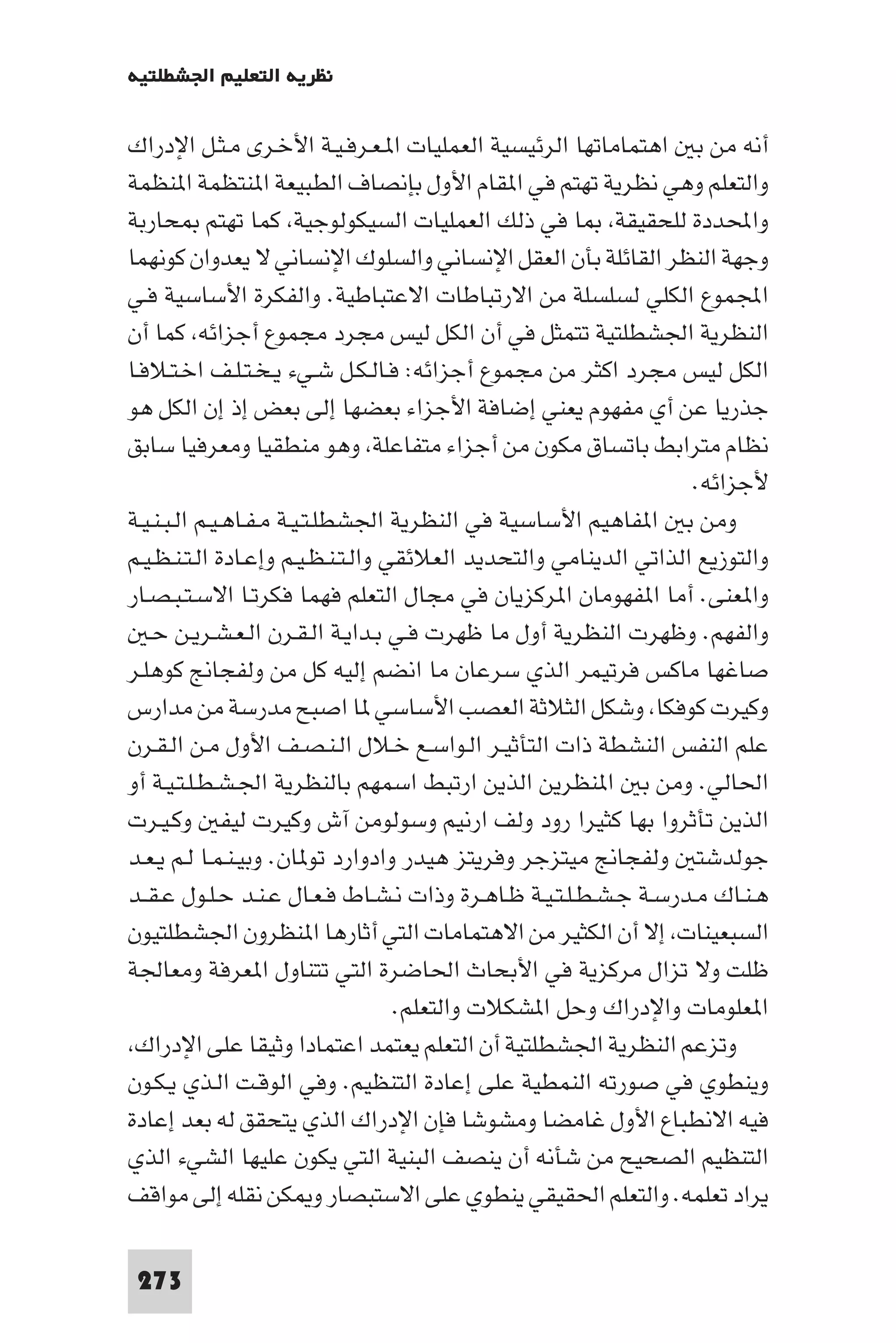 ‫ﻧﻈﺮﻳﺔ اﻟﺘﻌﻠﻴﻢ اﳉﺸﻄﻠﺘﻴﺔ‬

‫أﻧﻪ ﻣﻦ ﺑ اﻫﺘﻤﺎﻣﺎﺗﻬﺎ اﻟﺮﺋﻴﺴﻴﺔ اﻟﻌﻤﻠﻴﺎت ا ـﻌـﺮﻓـﻴـﺔ اﻷﺧـﺮى ﻣـﺜـﻞ اﻹدراك‬
‫واﻟﺘﻌﻠﻢ وﻫﻲ ﻧﻈﺮﻳﺔ ﺗﻬﺘﻢ ﻓﻲ ا ﻘﺎم اﻷول ﺑﺈﻧﺼﺎف اﻟﻄﺒﻴﻌﺔ ا ﻨﺘﻈﻤﺔ ا ﻨﻈﻤﺔ‬
‫واﶈﺪدة ﻟﻠﺤﻘﻴﻘﺔ ﺎ ﻓﻲ ذﻟﻚ اﻟﻌﻤﻠﻴﺎت اﻟﺴﻴﻜﻮﻟﻮﺟﻴﺔ ﻛﻤﺎ ﺗﻬﺘﻢ ﺤﺎرﺑﺔ‬
‫وﺟﻬﺔ اﻟﻨﻈﺮ اﻟﻘﺎﺋﻠﺔ ﺑﺄن اﻟﻌﻘﻞ اﻹﻧﺴﺎﻧﻲ واﻟﺴﻠﻮك اﻹﻧﺴﺎﻧﻲ ﻻ ﻳﻌﺪوان ﻛﻮﻧﻬﻤﺎ‬
‫اﺠﻤﻟﻤﻮع اﻟﻜﻠﻲ ﻟﺴﻠﺴﻠﺔ ﻣﻦ اﻻرﺗﺒﺎﻃﺎت اﻻﻋﺘﺒﺎﻃﻴﺔ. واﻟﻔﻜﺮة اﻷﺳﺎﺳﻴﺔ ﻓـﻲ‬
‫اﻟﻨﻈﺮﻳﺔ اﳉﺸﻄﻠﺘﻴﺔ ﺗﺘﻤﺜﻞ ﻓﻲ أن اﻟﻜﻞ ﻟﻴﺲ ﻣﺠﺮد ﻣﺠﻤﻮع أﺟﺰاﺋﻪ ﻛﻤﺎ أن‬
‫اﻟﻜﻞ ﻟﻴﺲ ﻣﺠﺮد اﻛﺜﺮ ﻣﻦ ﻣﺠﻤﻮع أﺟﺰاﺋﻪ: ﻓـﺎﻟـﻜـﻞ ﺷـﻲء ﻳـﺨـﺘـﻠـﻒ اﺧـﺘـﻼﻓـﺎ‬
‫ﺟﺬرﻳﺎ ﻋﻦ أي ﻣﻔﻬﻮم ﻳﻌﻨﻲ إﺿﺎﻓﺔ اﻷﺟﺰاء ﺑﻌﻀﻬﺎ إﻟﻰ ﺑﻌﺾ إذ إن اﻟﻜﻞ ﻫﻮ‬
‫ﻧﻈﺎم ﻣﺘﺮاﺑﻂ ﺑﺎﺗﺴﺎق ﻣﻜﻮن ﻣﻦ أﺟﺰاء ﻣﺘﻔﺎﻋﻠﺔ وﻫﻮ ﻣﻨﻄﻘﻴﺎ وﻣﻌﺮﻓﻴﺎ ﺳﺎﺑﻖ‬
                                                                   ‫ﻷﺟﺰاﺋﻪ.‬
‫وﻣﻦ ﺑ ا ﻔﺎﻫﻴﻢ اﻷﺳﺎﺳﻴﺔ ﻓﻲ اﻟﻨﻈﺮﻳﺔ اﳉﺸﻄﻠـﺘـﻴـﺔ ﻣـﻔـﺎﻫـﻴـﻢ اﻟـﺒـﻨـﻴـﺔ‬
‫واﻟﺘﻮزﻳﻊ اﻟﺬاﺗﻲ اﻟﺪﻳﻨﺎﻣﻲ واﻟﺘﺤﺪﻳﺪ اﻟﻌﻼﺋﻘﻲ واﻟـﺘـﻨـﻈـﻴـﻢ وإﻋـﺎدة اﻟـﺘـﻨـﻈـﻴـﻢ‬
‫وا ﻌﻨﻰ. أﻣﺎ ا ﻔﻬﻮﻣﺎن ا ﺮﻛﺰﻳﺎن ﻓﻲ ﻣﺠﺎل اﻟﺘﻌﻠﻢ ﻓﻬﻤﺎ ﻓﻜﺮﺗـﺎ اﻻﺳـﺘـﺒـﺼـﺎر‬
   ‫واﻟﻔﻬﻢ. وﻇﻬﺮت اﻟﻨﻈﺮﻳﺔ أول ﻣﺎ ﻇﻬﺮت ﻓـﻲ ﺑـﺪاﻳـﺔ اﻟـﻘـﺮن اﻟـﻌـﺸـﺮﻳـﻦ ﺣـ‬
‫ﺻﺎﻏﻬﺎ ﻣﺎﻛﺲ ﻓﺮﺗﻴﻤﺮ اﻟﺬي ﺳﺮﻋﺎن ﻣﺎ اﻧﻀﻢ إﻟﻴﻪ ﻛﻞ ﻣﻦ وﻟﻔﺠﺎﱋ ﻛﻮﻫﻠـﺮ‬
‫وﻛﻴﺮت ﻛﻮﻓﻜﺎ وﺷﻜﻞ اﻟﺜﻼﺛﺔ اﻟﻌﺼﺐ اﻷﺳﺎﺳﻲ ﺎ اﺻﺒﺢ ﻣﺪرﺳﺔ ﻣﻦ ﻣﺪارس‬
‫ﻋﻠﻢ اﻟﻨﻔﺲ اﻟﻨﺸﻄﺔ ذات اﻟﺘﺄﺛﻴـﺮ اﻟـﻮاﺳـﻊ ﺧـﻼل اﻟـﻨـﺼـﻒ اﻷول ﻣـﻦ اﻟـﻘـﺮن‬
‫اﳊﺎﻟﻲ. وﻣﻦ ﺑ ا ﻨﻈﺮﻳﻦ اﻟﺬﻳﻦ ارﺗﺒﻂ اﺳﻤﻬﻢ ﺑﺎﻟﻨﻈﺮﻳﺔ اﳉـﺸـﻄـﻠـﺘـﻴـﺔ أو‬
‫اﻟﺬﻳﻦ ﺗﺄﺛﺮوا ﺑﻬﺎ ﻛﺜﻴﺮا رود وﻟﻒ ارﻧﻴﻢ وﺳﻮﻟﻮﻣﻦ آش وﻛﻴﺮت ﻟﻴﻔ وﻛـﻴـﺮت‬
‫ﺟﻮﻟﺪﺷﺘ وﻟﻔﺠﺎﱋ ﻣﻴﺘﺰﺟﺮ وﻓﺮﻳﺘﺰ ﻫﻴﺪر وادوارد ﺗﻮ ﺎن. وﺑﻴـﻨـﻤـﺎ ﻟـﻢ ﻳـﻌـﺪ‬
‫ﻫـﻨـﺎك ﻣـﺪرﺳـﺔ ﺟـﺸـﻄـﻠـﺘـﻴـﺔ ﻇـﺎﻫـﺮة وذات ﻧـﺸـﺎط ﻓـﻌـﺎل ﻋـﻨـﺪ ﺣـﻠـﻮل ﻋـﻘــﺪ‬
‫اﻟﺴﺒﻌﻴﻨﺎت إﻻ أن اﻟﻜﺜﻴﺮ ﻣﻦ اﻻﻫﺘﻤﺎﻣﺎت اﻟﺘﻲ أﺛﺎرﻫﺎ ا ﻨﻈﺮون اﳉﺸﻄﻠﺘﻴﻮن‬
‫ﻇﻠﺖ وﻻ ﺗﺰال ﻣﺮﻛﺰﻳﺔ ﻓﻲ اﻷﺑﺤﺎث اﳊﺎﺿﺮة اﻟﺘﻲ ﺗﺘﻨﺎول ا ﻌﺮﻓﺔ وﻣﻌﺎﳉﺔ‬
                                    ‫ا ﻌﻠﻮﻣﺎت واﻹدراك وﺣﻞ ا ﺸﻜﻼت واﻟﺘﻌﻠﻢ.‬
 ‫وﺗﺰﻋﻢ اﻟﻨﻈﺮﻳﺔ اﳉﺸﻄﻠﺘﻴﺔ أن اﻟﺘﻌﻠﻢ ﻳﻌﺘﻤﺪ اﻋﺘﻤﺎدا وﺛﻴﻘﺎ ﻋﻠﻰ اﻹدراك‬
‫وﻳﻨﻄﻮي ﻓﻲ ﺻﻮرﺗﻪ اﻟﻨﻤﻄﻴﺔ ﻋﻠﻰ إﻋﺎدة اﻟﺘﻨﻈﻴﻢ. وﻓﻲ اﻟﻮﻗـﺖ اﻟـﺬي ﻳـﻜـﻮن‬
‫ﻓﻴﻪ اﻻﻧﻄﺒﺎع اﻷول ﻏﺎﻣﻀﺎ وﻣﺸﻮﺷﺎ ﻓﺈن اﻹدراك اﻟﺬي ﻳﺘﺤﻘﻖ ﻟﻪ ﺑﻌﺪ إﻋﺎدة‬
‫اﻟﺘﻨﻈﻴﻢ اﻟﺼﺤﻴﺢ ﻣﻦ ﺷﺄﻧﻪ أن ﻳﻨﺼﻒ اﻟﺒﻨﻴﺔ اﻟﺘﻲ ﻳﻜﻮن ﻋﻠﻴﻬﺎ اﻟﺸﻲء اﻟﺬي‬
‫ﻳﺮاد ﺗﻌﻠﻤﻪ. واﻟﺘﻌﻠﻢ اﳊﻘﻴﻘﻲ ﻳﻨﻄﻮي ﻋﻠﻰ اﻻﺳﺘﺒﺼﺎر و ﻜﻦ ﻧﻘﻠﻪ إﻟﻰ ﻣﻮاﻗﻒ‬

 ‫372‬
 