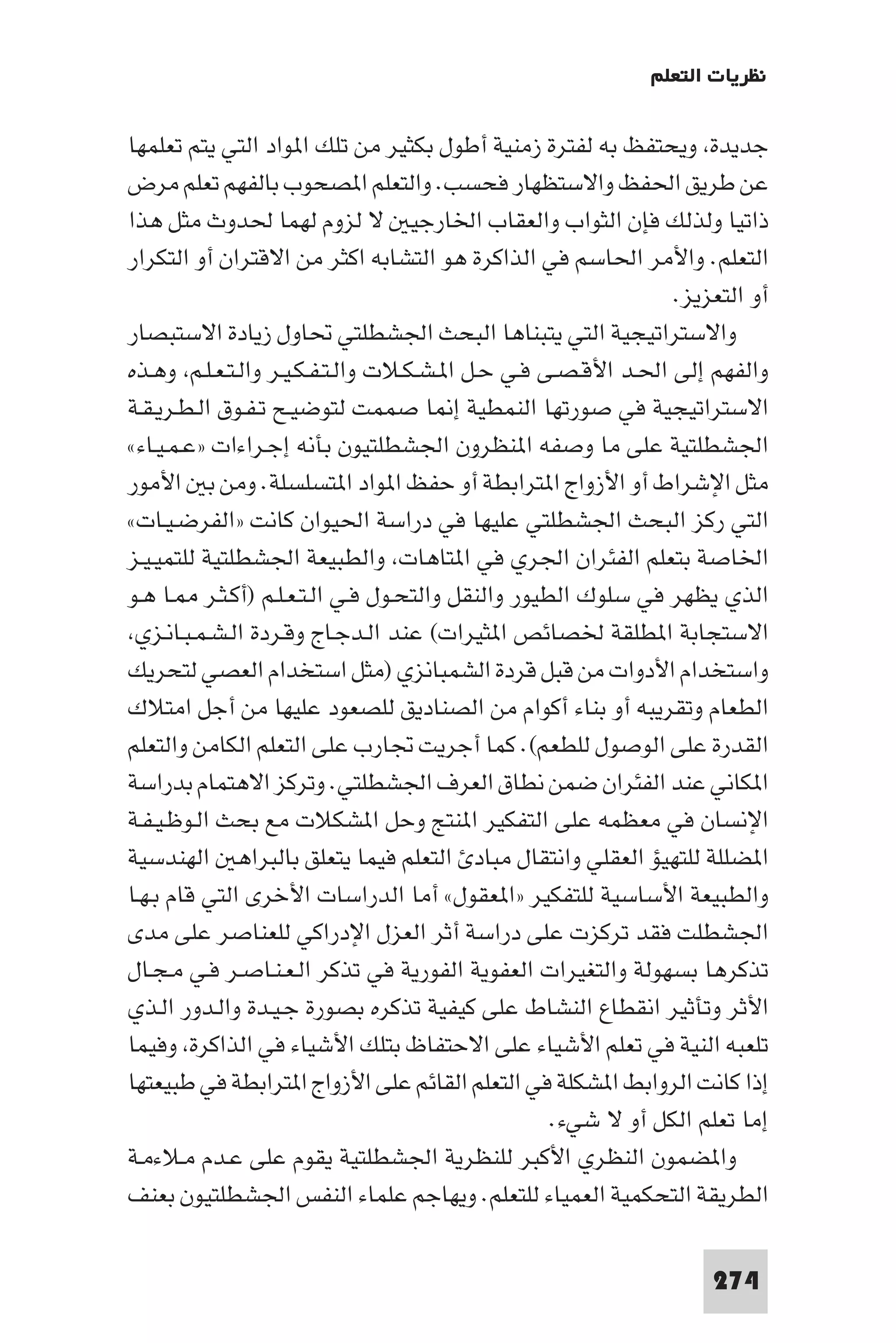 ‫ﻧﻈﺮﻳﺎت اﻟﺘﻌﻠﻢ‬

‫ﺟﺪﻳﺪة وﻳﺤﺘﻔﻆ ﺑﻪ ﻟﻔﺘﺮة زﻣﻨﻴﺔ أﻃﻮل ﺑﻜﺜﻴﺮ ﻣﻦ ﺗﻠﻚ ا ﻮاد اﻟﺘﻲ ﻳﺘﻢ ﺗﻌﻠﻤﻬﺎ‬
‫ﻋﻦ ﻃﺮﻳﻖ اﳊﻔﻆ واﻻﺳﺘﻈﻬﺎر ﻓﺤﺴﺐ. واﻟﺘﻌﻠﻢ ا ﺼﺤﻮب ﺑﺎﻟﻔﻬﻢ ﺗﻌﻠﻢ ﻣﺮض‬
‫ذاﺗﻴﺎ وﻟﺬﻟﻚ ﻓﺈن اﻟﺜﻮاب واﻟﻌﻘﺎب اﳋﺎرﺟﻴ ﻻ ﻟﺰوم ﻟﻬﻤﺎ ﳊﺪوث ﻣﺜﻞ ﻫﺬا‬
‫اﻟﺘﻌﻠﻢ. واﻷﻣﺮ اﳊﺎﺳﻢ ﻓﻲ اﻟﺬاﻛﺮة ﻫﻮ اﻟﺘﺸﺎﺑﻪ اﻛﺜﺮ ﻣﻦ اﻻﻗﺘﺮان أو اﻟﺘﻜﺮار‬
                                                               ‫أو اﻟﺘﻌﺰﻳﺰ.‬
‫واﻻﺳﺘﺮاﺗﻴﺠﻴﺔ اﻟﺘﻲ ﻳﺘﺒﻨﺎﻫﺎ اﻟﺒﺤﺚ اﳉﺸﻄﻠﺘﻲ ﲢﺎول زﻳﺎدة اﻻﺳﺘﺒﺼﺎر‬
‫واﻟﻔﻬﻢ إﻟﻰ اﳊـﺪ اﻷﻗـﺼـﻰ ﻓـﻲ ﺣـﻞ ا ـﺸـﻜـﻼت واﻟـﺘـﻔـﻜـﻴـﺮ واﻟـﺘـﻌـﻠـﻢ وﻫـﺬه‬
‫اﻻﺳﺘﺮاﺗﻴﺠﻴﺔ ﻓﻲ ﺻﻮرﺗﻬﺎ اﻟﻨﻤﻄﻴﺔ إ ﺎ ﺻﻤﻤﺖ ﻟﺘﻮﺿﻴـﺢ ﺗـﻔـﻮق اﻟـﻄـﺮﻳـﻘـﺔ‬
‫اﳉﺸﻄﻠﺘﻴﺔ ﻋﻠﻰ ﻣﺎ وﺻﻔﻪ ا ﻨﻈﺮون اﳉﺸﻄﻠﺘﻴﻮن ﺑﺄﻧﻪ إﺟـﺮاءات »ﻋـﻤـﻴـﺎء«‬
‫ﻣﺜﻞ اﻹﺷﺮاط أو اﻷزواج ا ﺘﺮاﺑﻄﺔ أو ﺣﻔﻆ ا ﻮاد ا ﺘﺴﻠﺴﻠﺔ. وﻣﻦ ﺑ اﻷﻣﻮر‬
‫اﻟﺘﻲ رﻛﺰ اﻟﺒﺤﺚ اﳉﺸﻄﻠﺘﻲ ﻋﻠﻴﻬﺎ ﻓﻲ دراﺳﺔ اﳊﻴﻮان ﻛﺎﻧﺖ »اﻟﻔﺮﺿـﻴـﺎت«‬
‫اﳋﺎﺻﺔ ﺑﺘﻌﻠﻢ اﻟﻔﺌﺮان اﳉﺮي ﻓﻲ ا ﺘﺎﻫﺎت واﻟﻄﺒﻴﻌﺔ اﳉﺸﻄﻠﺘﻴﺔ ﻟﻠﺘﻤﻴـﻴـﺰ‬
‫اﻟﺬي ﻳﻈﻬﺮ ﻓﻲ ﺳﻠﻮك اﻟﻄﻴﻮر واﻟﻨﻘﻞ واﻟﺘﺤـﻮل ﻓـﻲ اﻟـﺘـﻌـﻠـﻢ )أﻛـﺜـﺮ ـﺎ ﻫـﻮ‬
 ‫اﻻﺳﺘﺠﺎﺑﺔ ا ﻄﻠﻘﺔ ﳋﺼﺎﺋﺺ ا ﺜﻴﺮات( ﻋﻨﺪ اﻟـﺪﺟـﺎج وﻗـﺮدة اﻟـﺸـﻤـﺒـﺎﻧـﺰي‬
‫واﺳﺘﺨﺪام اﻷدوات ﻣﻦ ﻗﺒﻞ ﻗﺮدة اﻟﺸﻤﺒﺎﻧﺰي )ﻣﺜﻞ اﺳﺘﺨﺪام اﻟﻌﺼﻲ ﻟﺘﺤﺮﻳﻚ‬
‫اﻟﻄﻌﺎم وﺗﻘﺮﻳﺒﻪ أو ﺑﻨﺎء أﻛﻮام ﻣﻦ اﻟﺼﻨﺎدﻳﻖ ﻟﻠﺼﻌﻮد ﻋﻠﻴﻬﺎ ﻣﻦ أﺟﻞ اﻣﺘﻼك‬
‫اﻟﻘﺪرة ﻋﻠﻰ اﻟﻮﺻﻮل ﻟﻠﻄﻌﻢ(. ﻛﻤﺎ أﺟﺮﻳﺖ ﲡﺎرب ﻋﻠﻰ اﻟﺘﻌﻠﻢ اﻟﻜﺎﻣﻦ واﻟﺘﻌﻠﻢ‬
‫ا ﻜﺎﻧﻲ ﻋﻨﺪ اﻟﻔﺌﺮان ﺿﻤﻦ ﻧﻄﺎق اﻟﻌﺮف اﳉﺸﻄﻠﺘﻲ. وﺗﺮﻛﺰ اﻻﻫﺘﻤﺎم ﺑﺪراﺳﺔ‬
‫اﻹﻧﺴﺎن ﻓﻲ ﻣﻌﻈﻤﻪ ﻋﻠﻰ اﻟﺘﻔﻜﻴﺮ ا ﻨﺘﺞ وﺣﻞ ا ﺸﻜﻼت ﻣﻊ ﺑﺤﺚ اﻟـﻮﻇـﻴـﻔـﺔ‬
‫ا ﻀﻠﻠﺔ ﻟﻠﺘﻬﻴﺆ اﻟﻌﻘﻠﻲ واﻧﺘﻘﺎل ﻣﺒﺎد اﻟﺘﻌﻠﻢ ﻓﻴﻤﺎ ﻳﺘﻌﻠﻖ ﺑﺎﻟﺒﺮاﻫ اﻟﻬﻨﺪﺳﻴﺔ‬
‫واﻟﻄﺒﻴﻌﺔ اﻷﺳﺎﺳﻴﺔ ﻟﻠﺘﻔﻜﻴﺮ »ا ﻌﻘﻮل« أﻣﺎ اﻟﺪراﺳﺎت اﻷﺧﺮى اﻟﺘﻲ ﻗﺎم ﺑـﻬـﺎ‬
‫اﳉﺸﻄﻠﺖ ﻓﻘﺪ ﺗﺮﻛﺰت ﻋﻠﻰ دراﺳﺔ أﺛﺮ اﻟﻌﺰل اﻹدراﻛﻲ ﻟﻠﻌﻨﺎﺻﺮ ﻋﻠﻰ ﻣﺪى‬
‫ﺗﺬﻛﺮﻫﺎ ﺑﺴﻬﻮﻟﺔ واﻟﺘﻐﻴﺮات اﻟﻌﻔﻮﻳﺔ اﻟﻔﻮرﻳﺔ ﻓﻲ ﺗﺬﻛﺮ اﻟـﻌـﻨـﺎﺻـﺮ ﻓـﻲ ﻣـﺠـﺎل‬
‫اﻷﺛﺮ وﺗﺄﺛﻴﺮ اﻧﻘﻄﺎع اﻟﻨﺸﺎط ﻋﻠﻰ ﻛﻴﻔﻴﺔ ﺗﺬﻛﺮه ﺑﺼﻮرة ﺟـﻴـﺪة واﻟـﺪور اﻟـﺬي‬
‫ﺗﻠﻌﺒﻪ اﻟﻨﻴﺔ ﻓﻲ ﺗﻌﻠﻢ اﻷﺷﻴﺎء ﻋﻠﻰ اﻻﺣﺘﻔﺎظ ﺑﺘﻠﻚ اﻷﺷﻴﺎء ﻓﻲ اﻟﺬاﻛﺮة وﻓﻴﻤﺎ‬
‫إذا ﻛﺎﻧﺖ اﻟﺮواﺑﻂ ا ﺸﻜﻠﺔ ﻓﻲ اﻟﺘﻌﻠﻢ اﻟﻘﺎﺋﻢ ﻋﻠﻰ اﻷزواج ا ﺘﺮاﺑﻄﺔ ﻓﻲ ﻃﺒﻴﻌﺘﻬﺎ‬
                                                   ‫إﻣﺎ ﺗﻌﻠﻢ اﻟﻜﻞ أو ﻻ ﺷﻲء.‬
‫وا ﻀﻤﻮن اﻟﻨﻈﺮي اﻷﻛﺒﺮ ﻟﻠﻨﻈﺮﻳﺔ اﳉﺸﻄﻠﺘﻴﺔ ﻳﻘﻮم ﻋﻠﻰ ﻋـﺪم ﻣـﻼءﻣـﺔ‬
‫اﻟﻄﺮﻳﻘﺔ اﻟﺘﺤﻜﻤﻴﺔ اﻟﻌﻤﻴﺎء ﻟﻠﺘﻌﻠﻢ. وﻳﻬﺎﺟﻢ ﻋﻠﻤﺎء اﻟﻨﻔﺲ اﳉﺸﻄﻠﺘﻴﻮن ﺑﻌﻨﻒ‬

                                                                   ‫472‬
 