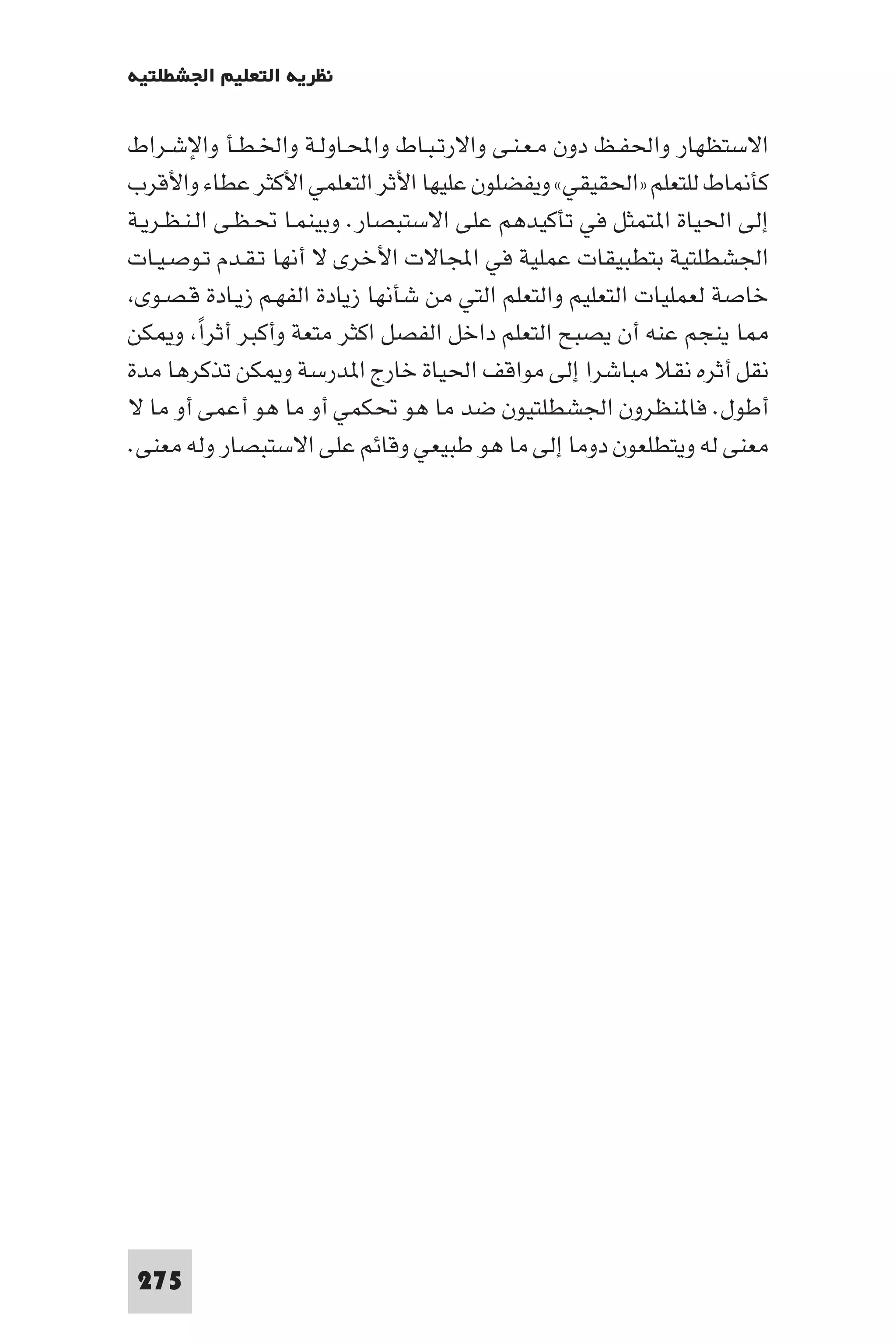 ‫ﻧﻈﺮﻳﺔ اﻟﺘﻌﻠﻴﻢ اﳉﺸﻄﻠﺘﻴﺔ‬

‫اﻻﺳﺘﻈﻬﺎر واﳊﻔـﻆ دون ﻣـﻌـﻨـﻰ واﻻرﺗـﺒـﺎط واﶈـﺎوﻟـﺔ واﳋـﻄـﺄ واﻹﺷـﺮاط‬
‫ﻛﺄ ﺎط ﻟﻠﺘﻌﻠﻢ »اﳊﻘﻴﻘﻲ« وﻳﻔﻀﻠﻮن ﻋﻠﻴﻬﺎ اﻷﺛﺮ اﻟﺘﻌﻠﻤﻲ اﻷﻛﺜﺮ ﻋﻄﺎء واﻷﻗﺮب‬
‫إﻟﻰ اﳊﻴﺎة ا ﺘﻤﺜﻞ ﻓﻲ ﺗﺄﻛﻴﺪﻫﻢ ﻋﻠﻰ اﻻﺳﺘﺒﺼﺎر. وﺑﻴﻨﻤـﺎ ﲢـﻈـﻰ اﻟـﻨـﻈـﺮﻳـﺔ‬
‫اﳉﺸﻄﻠﺘﻴﺔ ﺑﺘﻄﺒﻴﻘﺎت ﻋﻤﻠﻴﺔ ﻓﻲ اﺠﻤﻟﺎﻻت اﻷﺧﺮى ﻻ أﻧﻬﺎ ﺗـﻘـﺪم ﺗـﻮﺻـﻴـﺎت‬
 ‫ﺧﺎﺻﺔ ﻟﻌﻤﻠﻴﺎت اﻟﺘﻌﻠﻴﻢ واﻟﺘﻌﻠﻢ اﻟﺘﻲ ﻣﻦ ﺷﺄﻧﻬﺎ زﻳﺎدة اﻟﻔﻬـﻢ زﻳـﺎدة ﻗـﺼـﻮى‬
‫ﺎ ﻳﻨﺠﻢ ﻋﻨﻪ أن ﻳﺼﺒﺢ اﻟﺘﻌﻠﻢ داﺧﻞ اﻟﻔﺼﻞ اﻛﺜﺮ ﻣﺘﻌﺔ وأﻛﺒﺮ أﺛﺮا و ﻜﻦ‬
          ‫ً‬
‫ﻧﻘﻞ أﺛﺮه ﻧﻘﻼ ﻣﺒﺎﺷﺮا إﻟﻰ ﻣﻮاﻗﻒ اﳊﻴﺎة ﺧﺎرج ا ﺪرﺳﺔ و ﻜﻦ ﺗﺬﻛﺮﻫﺎ ﻣﺪة‬
‫أﻃﻮل. ﻓﺎ ﻨﻈﺮون اﳉﺸﻄﻠﺘﻴﻮن ﺿﺪ ﻣﺎ ﻫﻮ ﲢﻜﻤﻲ أو ﻣﺎ ﻫﻮ أﻋﻤﻰ أو ﻣﺎ ﻻ‬
‫ﻣﻌﻨﻰ ﻟﻪ وﻳﺘﻄﻠﻌﻮن دوﻣﺎ إﻟﻰ ﻣﺎ ﻫﻮ ﻃﺒﻴﻌﻲ وﻗﺎﺋﻢ ﻋﻠﻰ اﻻﺳﺘﺒﺼﺎر وﻟﻪ ﻣﻌﻨﻰ.‬




‫572‬
 
