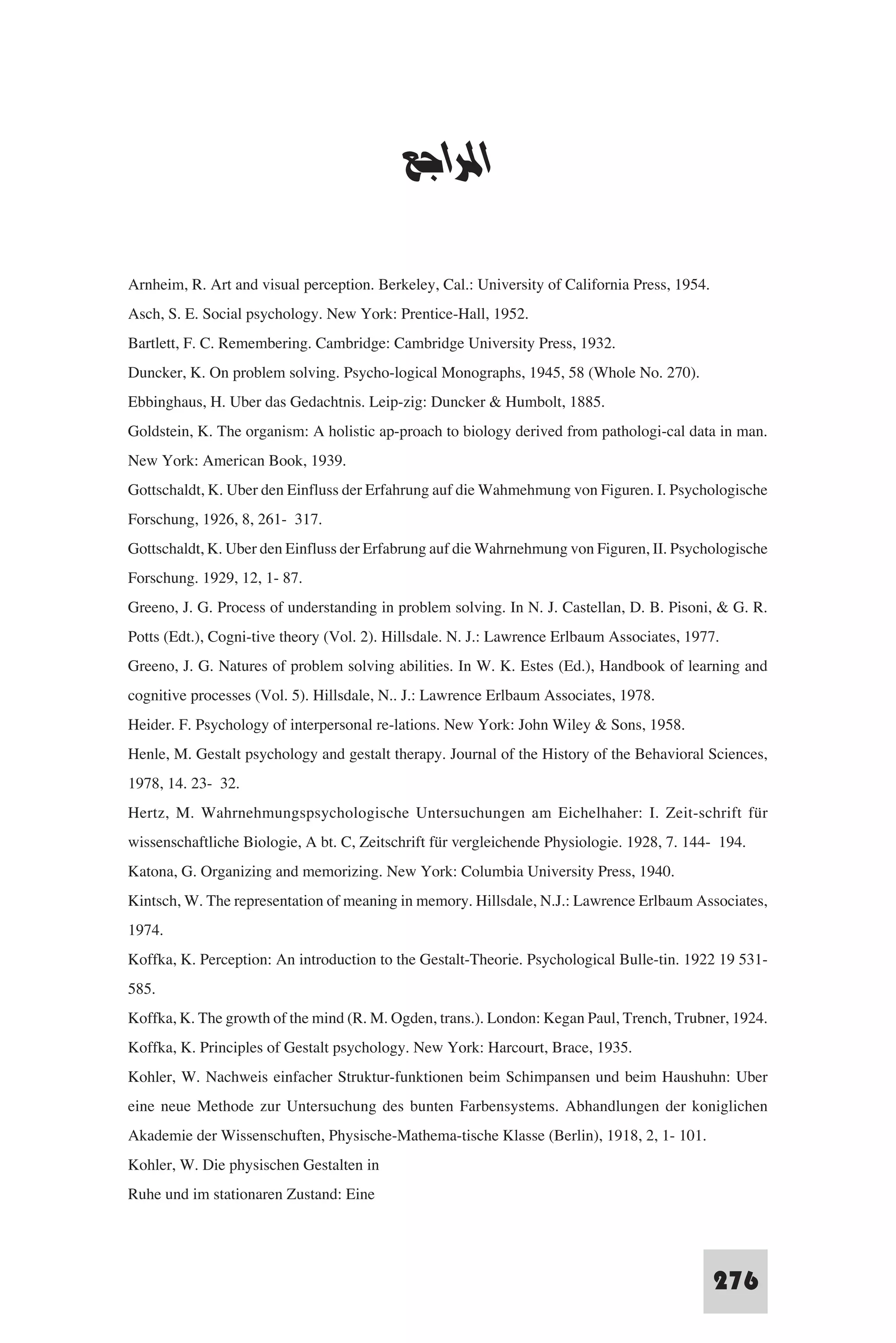 ‫ﻧﻈﺮﻳﺎت اﻟﺘﻌﻠﻢ‬


                                           ‫اﳌﺮاﺟﻊ‬

Arnheim, R. Art and visual perception. Berkeley, Cal.: University of California Press, 1954.
Asch, S. E. Social psychology. New York: Prentice-Hall, 1952.
Bartlett, F. C. Remembering. Cambridge: Cambridge University Press, 1932.
Duncker, K. On problem solving. Psycho-logical Monographs, 1945, 58 (Whole No. 270).
Ebbinghaus, H. Uber das Gedachtnis. Leip-zig: Duncker & Humbolt, 1885.
Goldstein, K. The organism: A holistic ap-proach to biology derived from pathologi-cal data in man.
New York: American Book, 1939.
Gottschaldt, K. Uber den Einfluss der Erfahrung auf die Wahmehmung von Figuren. I. Psychologische
Forschung, 1926, 8, 261- 317.
Gottschaldt, K. Uber den Einfluss der Erfabrung auf die Wahrnehmung von Figuren, II. Psychologische
Forschung. 1929, 12, 1- 87.
Greeno, J. G. Process of understanding in problem solving. In N. J. Castellan, D. B. Pisoni, & G. R.
Potts (Edt.), Cogni-tive theory (Vol. 2). Hillsdale. N. J.: Lawrence Erlbaum Associates, 1977.
Greeno, J. G. Natures of problem solving abilities. In W. K. Estes (Ed.), Handbook of learning and
cognitive processes (Vol. 5). Hillsdale, N.. J.: Lawrence Erlbaum Associates, 1978.
Heider. F. Psychology of interpersonal re-lations. New York: John Wiley & Sons, 1958.
Henle, M. Gestalt psychology and gestalt therapy. Journal of the History of the Behavioral Sciences,
1978, 14. 23- 32.
Hertz, M. Wahrnehmungspsychologische Untersuchungen am Eichelhaher: I. Zeit-schrift für
wissenschaftliche Biologie, A bt. C, Zeitschrift für vergleichende Physiologie. 1928, 7. 144- 194.
Katona, G. Organizing and memorizing. New York: Columbia University Press, 1940.
Kintsch, W. The representation of meaning in memory. Hillsdale, N.J.: Lawrence Erlbaum Associates,
1974.
Koffka, K. Perception: An introduction to the Gestalt-Theorie. Psychological Bulle-tin. 1922 19 531-
585.
Koffka, K. The growth of the mind (R. M. Ogden, trans.). London: Kegan Paul, Trench, Trubner, 1924.
Koffka, K. Principles of Gestalt psychology. New York: Harcourt, Brace, 1935.
Kohler, W. Nachweis einfacher Struktur-funktionen beim Schimpansen und beim Haushuhn: Uber
eine neue Methode zur Untersuchung des bunten Farbensystems. Abhandlungen der koniglichen
Akademie der Wissenschuften, Physische-Mathema-tische Klasse (Berlin), 1918, 2, 1- 101.
Kohler, W. Die physischen Gestalten in
Ruhe und im stationaren Zustand: Eine


                                                                                           276
 