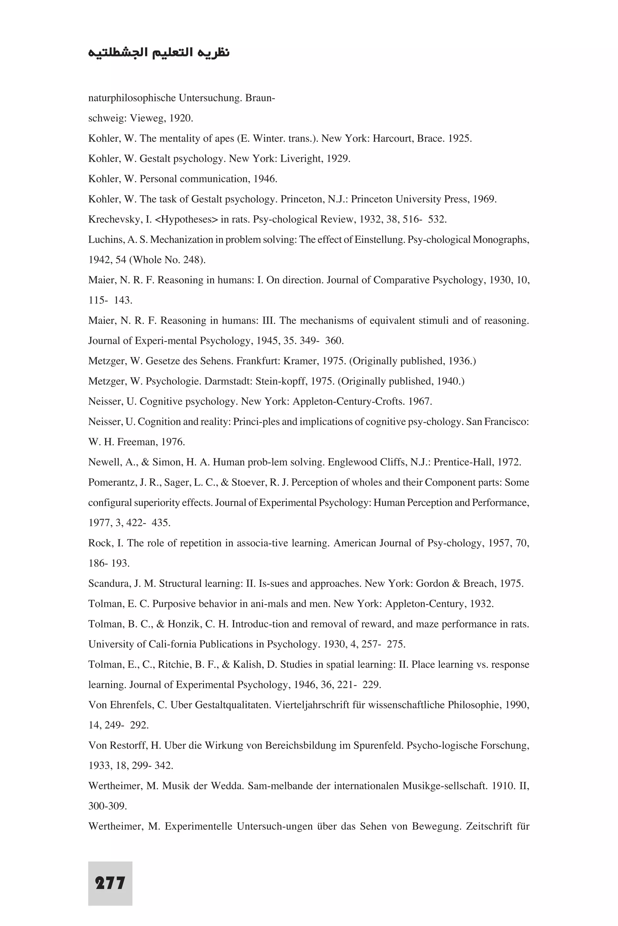 ‫ﻧﻈﺮﻳﺔ اﻟﺘﻌﻠﻴﻢ اﳉﺸﻄﻠﺘﻴﺔ‬

naturphilosophische Untersuchung. Braun-
schweig: Vieweg, 1920.
Kohler, W. The mentality of apes (E. Winter. trans.). New York: Harcourt, Brace. 1925.
Kohler, W. Gestalt psychology. New York: Liveright, 1929.
Kohler, W. Personal communication, 1946.
Kohler, W. The task of Gestalt psychology. Princeton, N.J.: Princeton University Press, 1969.
Krechevsky, I. <Hypotheses> in rats. Psy-chological Review, 1932, 38, 516- 532.
Luchins, A. S. Mechanization in problem solving: The effect of Einstellung. Psy-chological Monographs,
1942, 54 (Whole No. 248).
Maier, N. R. F. Reasoning in humans: I. On direction. Journal of Comparative Psychology, 1930, 10,
115- 143.
Maier, N. R. F. Reasoning in humans: III. The mechanisms of equivalent stimuli and of reasoning.
Journal of Experi-mental Psychology, 1945, 35. 349- 360.
Metzger, W. Gesetze des Sehens. Frankfurt: Kramer, 1975. (Originally published, 1936.)
Metzger, W. Psychologie. Darmstadt: Stein-kopff, 1975. (Originally published, 1940.)
Neisser, U. Cognitive psychology. New York: Appleton-Century-Crofts. 1967.
Neisser, U. Cognition and reality: Princi-ples and implications of cognitive psy-chology. San Francisco:
W. H. Freeman, 1976.
Newell, A., & Simon, H. A. Human prob-lem solving. Englewood Cliffs, N.J.: Prentice-Hall, 1972.
Pomerantz, J. R., Sager, L. C., & Stoever, R. J. Perception of wholes and their Component parts: Some
configural superiority effects. Journal of Experimental Psychology: Human Perception and Performance,
1977, 3, 422- 435.
Rock, I. The role of repetition in associa-tive learning. American Journal of Psy-chology, 1957, 70,
186- 193.
Scandura, J. M. Structural learning: II. Is-sues and approaches. New York: Gordon & Breach, 1975.
Tolman, E. C. Purposive behavior in ani-mals and men. New York: Appleton-Century, 1932.
Tolman, B. C., & Honzik, C. H. Introduc-tion and removal of reward, and maze performance in rats.
University of Cali-fornia Publications in Psychology. 1930, 4, 257- 275.
Tolman, E., C., Ritchie, B. F., & Kalish, D. Studies in spatial learning: II. Place learning vs. response
learning. Journal of Experimental Psychology, 1946, 36, 221- 229.
Von Ehrenfels, C. Uber Gestaltqualitaten. Vierteljahrschrift für wissenschaftliche Philosophie, 1990,
14, 249- 292.
Von Restorff, H. Uber die Wirkung von Bereichsbildung im Spurenfeld. Psycho-logische Forschung,
1933, 18, 299- 342.
Wertheimer, M. Musik der Wedda. Sam-melbande der internationalen Musikge-sellschaft. 1910. II,
300-309.
Wertheimer, M. Experimentelle Untersuch-ungen über das Sehen von Bewegung. Zeitschrift für


 277
 
