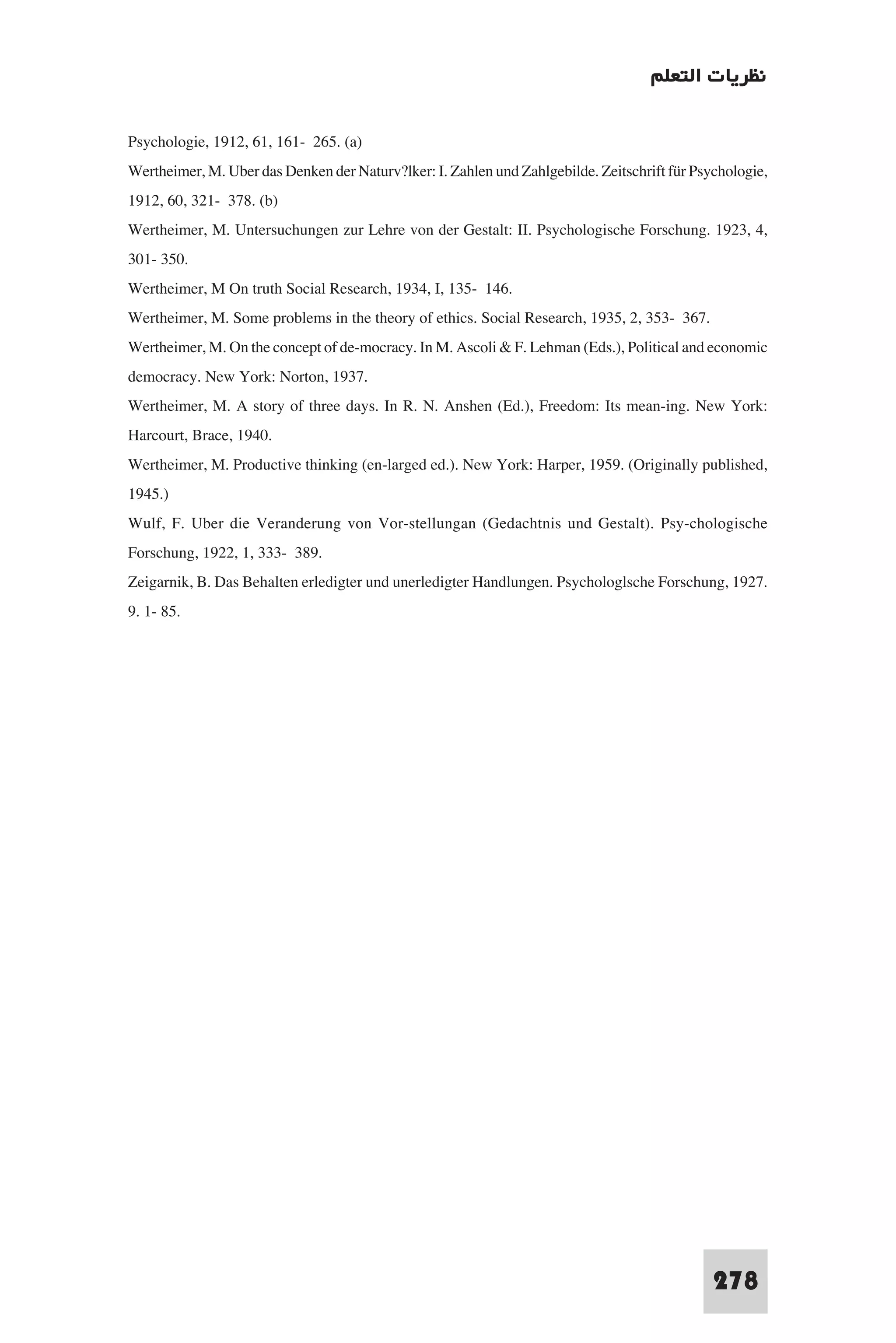 ‫ﻧﻈﺮﻳﺎت اﻟﺘﻌﻠﻢ‬

Psychologie, 1912, 61, 161- 265. (a)
Wertheimer, M. Uber das Denken der Naturv?lker: I. Zahlen und Zahlgebilde. Zeitschrift für Psychologie,
1912, 60, 321- 378. (b)
Wertheimer, M. Untersuchungen zur Lehre von der Gestalt: II. Psychologische Forschung. 1923, 4,
301- 350.
Wertheimer, M On truth Social Research, 1934, I, 135- 146.
Wertheimer, M. Some problems in the theory of ethics. Social Research, 1935, 2, 353- 367.
Wertheimer, M. On the concept of de-mocracy. In M. Ascoli & F. Lehman (Eds.), Political and economic
democracy. New York: Norton, 1937.
Wertheimer, M. A story of three days. In R. N. Anshen (Ed.), Freedom: Its mean-ing. New York:
Harcourt, Brace, 1940.
Wertheimer, M. Productive thinking (en-larged ed.). New York: Harper, 1959. (Originally published,
1945.)
Wulf, F. Uber die Veranderung von Vor-stellungan (Gedachtnis und Gestalt). Psy-chologische
Forschung, 1922, 1, 333- 389.
Zeigarnik, B. Das Behalten erledigter und unerledigter Handlungen. Psychologlsche Forschung, 1927.
9. 1- 85.




                                                                                              278
 