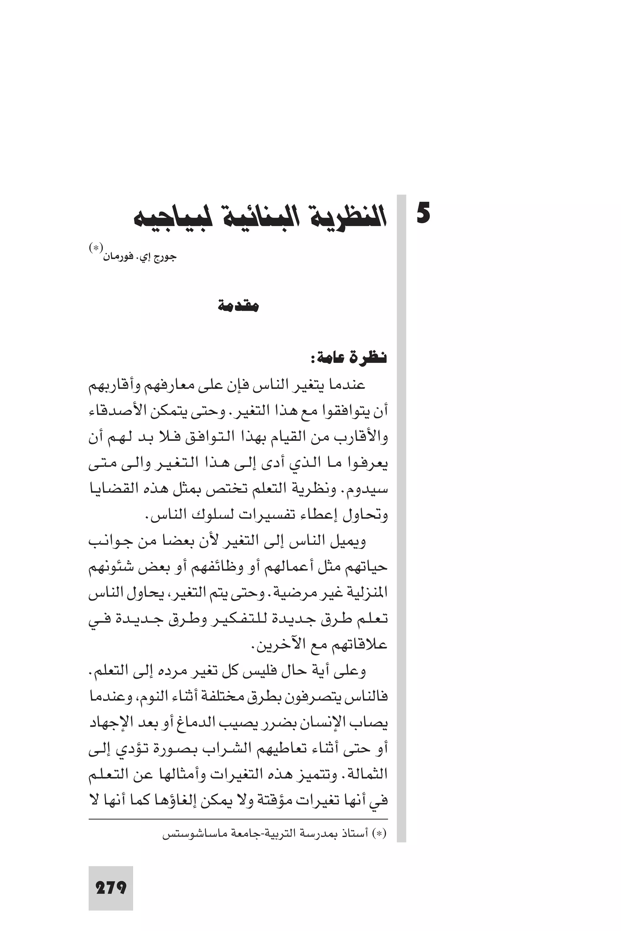 ‫اﻟﻨﻈﺮﻳﺔ اﻟﺒﻨﺎﺋﻴﺔ ﻟﺒﻴﺎﺟﻴﻪ‬




        ‫5 اﻟﻨﻈﺮﻳﺔ اﻟﺒﻨﺎﺋﻴﺔ ﻟﺒﻴﺎﺟﻴﻪ‬
‫)×(‬
  ‫ﺟﻮرج إي. ﻓﻮرﻣﺎن‬


                       ‫ﻣﻘﺪﻣﺔ‬

                                        ‫ﻧﻈﺮة ﻋﺎﻣﺔ:‬
‫ﻋﻨﺪﻣﺎ ﻳﺘﻐﻴﺮ اﻟﻨﺎس ﻓﺈن ﻋﻠﻰ ﻣﻌﺎرﻓﻬﻢ وأﻗﺎرﺑﻬﻢ‬
‫أن ﻳﺘﻮاﻓﻘﻮا ﻣﻊ ﻫﺬا اﻟﺘﻐﻴﺮ. وﺣﺘﻰ ﻳﺘﻤﻜﻦ اﻷﺻﺪﻗﺎء‬
‫واﻷﻗﺎرب ﻣﻦ اﻟﻘﻴﺎم ﺑﻬﺬا اﻟـﺘـﻮاﻓـﻖ ﻓـﻼ ﺑـﺪ ﻟـﻬـﻢ أن‬
‫ﻳﻌﺮﻓـﻮا ﻣـﺎ اﻟـﺬي أدى إﻟـﻰ ﻫـﺬا اﻟـﺘـﻐـﻴـﺮ واﻟـﻰ ﻣـﺘـﻰ‬
‫ﺳﻴﺪوم. وﻧﻈﺮﻳﺔ اﻟﺘﻌﻠﻢ ﺗﺨﺘﺺ ﺜﻞ ﻫﺬه اﻟﻘﻀﺎﻳـﺎ‬
           ‫وﲢﺎول إﻋﻄﺎء ﺗﻔﺴﻴﺮات ﻟﺴﻠﻮك اﻟﻨﺎس.‬
‫و ﻴﻞ اﻟﻨﺎس إﻟﻰ اﻟﺘﻐﻴﺮ ﻷن ﺑﻌﻀﺎ ﻣﻦ ﺟـﻮاﻧـﺐ‬
‫ﺣﻴﺎﺗﻬﻢ ﻣﺜﻞ أﻋﻤﺎﻟﻬﻢ أو وﻇﺎﺋﻔﻬﻢ أو ﺑﻌﺾ ﺷﺌﻮﻧﻬﻢ‬
‫ا ﻨﺰﻟﻴﺔ ﻏﻴﺮ ﻣﺮﺿﻴﺔ. وﺣﺘﻰ ﻳﺘﻢ اﻟﺘﻐﻴﺮ ﻳﺤﺎول اﻟﻨﺎس‬
‫ﺗـﻌـﻠـﻢ ﻃـﺮق ﺟـﺪﻳـﺪة ﻟـﻠـﺘـﻔـﻜـﻴـﺮ وﻃـﺮق ﺟــﺪﻳــﺪة ﻓــﻲ‬
                               ‫ﻋﻼﻗﺎﺗﻬﻢ ﻣﻊ اﻵﺧﺮﻳﻦ.‬
‫وﻋﻠﻰ أﻳﺔ ﺣﺎل ﻓﻠﻴﺲ ﻛﻞ ﺗﻐﻴﺮ ﻣﺮده إﻟﻰ اﻟﺘﻌﻠﻢ.‬
‫ﻓﺎﻟﻨﺎس ﻳﺘﺼﺮﻓﻮن ﺑﻄﺮق ﻣﺨﺘﻠﻔﺔ أﺛﻨﺎء اﻟﻨﻮم وﻋﻨﺪﻣﺎ‬
‫ﻳﺼﺎب اﻹﻧﺴﺎن ﺑﻀﺮر ﻳﺼﻴﺐ اﻟﺪﻣﺎغ أو ﺑﻌﺪ اﻹﺟﻬﺎد‬
‫أو ﺣﺘﻰ أﺛﻨﺎء ﺗﻌﺎﻃﻴﻬﻢ اﻟﺸـﺮاب ﺑـﺼـﻮرة ﺗـﺆدي إﻟـﻰ‬
‫اﻟﺜﻤﺎﻟﺔ. وﺗﺘﻤﻴﺰ ﻫﺬه اﻟﺘﻐﻴﺮات وأﻣﺜﺎﻟﻬﺎ ﻋﻦ اﻟﺘـﻌـﻠـﻢ‬
‫ﻓﻲ أﻧﻬﺎ ﺗﻐﻴﺮات ﻣﺆﻗﺘﺔ وﻻ ﻜﻦ إﻟﻐﺎؤﻫﺎ ﻛﻤﺎ أﻧﻬﺎ ﻻ‬
              ‫)×( أﺳﺘﺎذ ﺪرﺳﺔ اﻟﺘﺮﺑﻴﺔ-ﺟﺎﻣﻌﺔ ﻣﺎﺳﺎﺷﻮﺳﺘﺲ‬


 ‫972‬
 