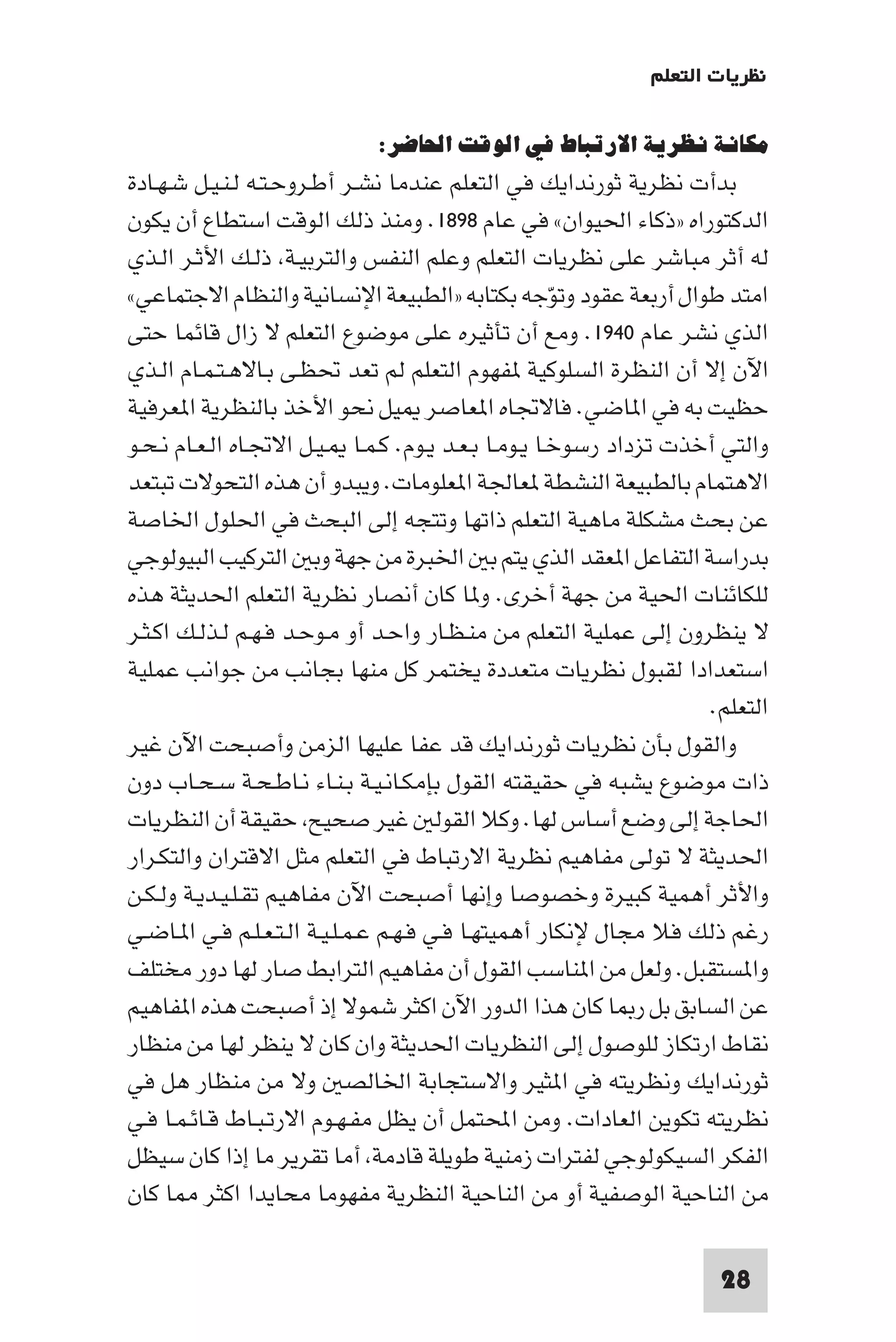 ‫ﻧﻈﺮﻳﺎت اﻟﺘﻌﻠﻢ‬

                            ‫ﻣﻜﺎﻧﺔ ﻧﻈﺮﻳﺔ اﻻرﺗﺒﺎط ﻓﻲ اﻟﻮﻗﺖ اﳊﺎﺿﺮ:‬
‫ﺑﺪأت ﻧﻈﺮﻳﺔ ﺛﻮرﻧﺪاﻳﻚ ﻓﻲ اﻟﺘﻌﻠﻢ ﻋﻨﺪﻣﺎ ﻧﺸـﺮ أﻃـﺮوﺣـﺘـﻪ ﻟـﻨـﻴـﻞ ﺷـﻬـﺎدة‬
‫اﻟﺪﻛﺘﻮراه »ذﻛﺎء اﳊﻴﻮان« ﻓﻲ ﻋﺎم ٨٩٨١. وﻣﻨﺬ ذﻟﻚ اﻟﻮﻗﺖ اﺳﺘﻄﺎع أن ﻳﻜﻮن‬
‫ﻟﻪ أﺛﺮ ﻣﺒﺎﺷﺮ ﻋﻠﻰ ﻧﻈﺮﻳﺎت اﻟﺘﻌﻠﻢ وﻋﻠﻢ اﻟﻨﻔﺲ واﻟﺘﺮﺑﻴـﺔ ذﻟـﻚ اﻷﺛـﺮ اﻟـﺬي‬
‫اﻣﺘﺪ ﻃﻮال أرﺑﻌﺔ ﻋﻘﻮد وﺗﻮﺟﻪ ﺑﻜﺘﺎﺑﻪ »اﻟﻄﺒﻴﻌﺔ اﻹﻧﺴﺎﻧﻴﺔ واﻟﻨﻈﺎم اﻻﺟﺘﻤﺎﻋﻲ«‬
                                                     ‫ّ‬
‫اﻟﺬي ﻧﺸﺮ ﻋﺎم ٠٤٩١. وﻣﻊ أن ﺗﺄﺛﻴﺮه ﻋﻠﻰ ﻣﻮﺿﻮع اﻟﺘﻌﻠﻢ ﻻ زال ﻗﺎﺋﻤﺎ ﺣﺘﻰ‬
‫اﻵن إﻻ أن اﻟﻨﻈﺮة اﻟﺴﻠﻮﻛﻴﺔ ﻔﻬﻮم اﻟﺘﻌﻠﻢ ﻟﻢ ﺗﻌﺪ ﲢﻈـﻰ ﺑـﺎﻻﻫـﺘـﻤـﺎم اﻟـﺬي‬
‫ﺣﻈﻴﺖ ﺑﻪ ﻓﻲ ا ﺎﺿﻲ. ﻓﺎﻻﲡﺎه ا ﻌﺎﺻﺮ ﻴﻞ ﻧﺤﻮ اﻷﺧﺬ ﺑﺎﻟﻨﻈﺮﻳﺔ ا ﻌﺮﻓﻴﺔ‬
‫واﻟﺘﻲ أﺧﺬت ﺗﺰداد رﺳﻮﺧـﺎ ﻳـﻮﻣـﺎ ﺑـﻌـﺪ ﻳـﻮم. ﻛـﻤـﺎ ـﻴـﻞ اﻻﲡـﺎه اﻟـﻌـﺎم ﻧـﺤـﻮ‬
‫اﻻﻫﺘﻤﺎم ﺑﺎﻟﻄﺒﻴﻌﺔ اﻟﻨﺸﻄﺔ ﻌﺎﳉﺔ ا ﻌﻠﻮﻣﺎت. وﻳﺒﺪو أن ﻫﺬه اﻟﺘﺤﻮﻻت ﺗﺒﺘﻌﺪ‬
‫ﻋﻦ ﺑﺤﺚ ﻣﺸﻜﻠﺔ ﻣﺎﻫﻴﺔ اﻟﺘﻌﻠﻢ ذاﺗﻬﺎ وﺗﺘﺠﻪ إﻟﻰ اﻟﺒﺤﺚ ﻓﻲ اﳊﻠﻮل اﳋﺎﺻﺔ‬
‫ﺑﺪراﺳﺔ اﻟﺘﻔﺎﻋﻞ ا ﻌﻘﺪ اﻟﺬي ﻳﺘﻢ ﺑ اﳋﺒﺮة ﻣﻦ ﺟﻬﺔ وﺑ اﻟﺘﺮﻛﻴﺐ اﻟﺒﻴﻮﻟﻮﺟﻲ‬
‫ﻟﻠﻜﺎﺋﻨﺎت اﳊﻴﺔ ﻣﻦ ﺟﻬﺔ أﺧﺮى. و ﺎ ﻛﺎن أﻧﺼﺎر ﻧﻈﺮﻳﺔ اﻟﺘﻌﻠﻢ اﳊﺪﻳﺜﺔ ﻫﺬه‬
‫ﻻ ﻳﻨﻈﺮون إﻟﻰ ﻋﻤﻠﻴﺔ اﻟﺘﻌﻠﻢ ﻣﻦ ﻣﻨـﻈـﺎر واﺣـﺪ أو ﻣـﻮﺣـﺪ ﻓـﻬـﻢ ﻟـﺬﻟـﻚ اﻛـﺜـﺮ‬
‫اﺳﺘﻌﺪادا ﻟﻘﺒﻮل ﻧﻈﺮﻳﺎت ﻣﺘﻌﺪدة ﻳﺨﺘﻤﺮ ﻛﻞ ﻣﻨﻬﺎ ﺑﺠﺎﻧﺐ ﻣﻦ ﺟﻮاﻧﺐ ﻋﻤﻠﻴﺔ‬
                                                                   ‫اﻟﺘﻌﻠﻢ.‬
‫واﻟﻘﻮل ﺑﺄن ﻧﻈﺮﻳﺎت ﺛﻮرﻧﺪاﻳﻚ ﻗﺪ ﻋﻔﺎ ﻋﻠﻴﻬﺎ اﻟﺰﻣﻦ وأﺻﺒﺤﺖ اﻵن ﻏﻴﺮ‬
‫ذات ﻣﻮﺿﻮع ﻳﺸﺒﻪ ﻓﻲ ﺣﻘﻴﻘﺘﻪ اﻟﻘﻮل ﺑﺈﻣﻜـﺎﻧـﻴـﺔ ﺑـﻨـﺎء ﻧـﺎﻃـﺤـﺔ ﺳـﺤـﺎب دون‬
‫اﳊﺎﺟﺔ إﻟﻰ وﺿﻊ أﺳﺎس ﻟﻬﺎ. وﻛﻼ اﻟﻘﻮﻟ ﻏﻴﺮ ﺻﺤﻴﺢ ﺣﻘﻴﻘﺔ أن اﻟﻨﻈﺮﻳﺎت‬
‫اﳊﺪﻳﺜﺔ ﻻ ﺗﻮﻟﻰ ﻣﻔﺎﻫﻴﻢ ﻧﻈﺮﻳﺔ اﻻرﺗﺒﺎط ﻓﻲ اﻟﺘﻌﻠﻢ ﻣﺜﻞ اﻻﻗﺘﺮان واﻟﺘﻜـﺮار‬
‫واﻷﺛﺮ أﻫﻤﻴﺔ ﻛﺒﻴﺮة وﺧﺼﻮﺻﺎ وإﻧﻬﺎ أﺻﺒﺤﺖ اﻵن ﻣﻔﺎﻫﻴﻢ ﺗﻘـﻠـﻴـﺪﻳـﺔ وﻟـﻜـﻦ‬
‫رﻏﻢ ذﻟﻚ ﻓﻼ ﻣﺠﺎل ﻹﻧﻜﺎر أﻫﻤﻴﺘﻬـﺎ ﻓـﻲ ﻓـﻬـﻢ ﻋـﻤـﻠـﻴـﺔ اﻟـﺘـﻌـﻠـﻢ ﻓـﻲ ا ـﺎﺿـﻲ‬
‫وا ﺴﺘﻘﺒﻞ. وﻟﻌﻞ ﻣﻦ ا ﻨﺎﺳﺐ اﻟﻘﻮل أن ﻣﻔﺎﻫﻴﻢ اﻟﺘﺮاﺑﻂ ﺻﺎر ﻟﻬﺎ دور ﻣﺨﺘﻠﻒ‬
‫ﻋﻦ اﻟﺴﺎﺑﻖ ﺑﻞ ر ﺎ ﻛﺎن ﻫﺬا اﻟﺪور اﻵن اﻛﺜﺮ ﺷﻤﻮﻻ إذ أﺻﺒﺤﺖ ﻫﺬه ا ﻔﺎﻫﻴﻢ‬
‫ﻧﻘﺎط ارﺗﻜﺎز ﻟﻠﻮﺻﻮل إﻟﻰ اﻟﻨﻈﺮﻳﺎت اﳊﺪﻳﺜﺔ وان ﻛﺎن ﻻ ﻳﻨﻈﺮ ﻟﻬﺎ ﻣﻦ ﻣﻨﻈﺎر‬
‫ﺛﻮرﻧﺪاﻳﻚ وﻧﻈﺮﻳﺘﻪ ﻓﻲ ا ﺜﻴﺮ واﻻﺳﺘﺠﺎﺑﺔ اﳋﺎﻟﺼ وﻻ ﻣﻦ ﻣﻨﻈﺎر ﻫﻞ ﻓﻲ‬
‫ﻧﻈﺮﻳﺘﻪ ﺗﻜﻮﻳﻦ اﻟﻌﺎدات. وﻣﻦ اﶈﺘﻤﻞ أن ﻳﻈﻞ ﻣﻔـﻬـﻮم اﻻرﺗـﺒـﺎط ﻗـﺎﺋـﻤـﺎ ﻓـﻲ‬
‫اﻟﻔﻜﺮ اﻟﺴﻴﻜﻮﻟﻮﺟﻲ ﻟﻔﺘﺮات زﻣﻨﻴﺔ ﻃﻮﻳﻠﺔ ﻗﺎدﻣﺔ أﻣﺎ ﺗﻘﺮﻳﺮ ﻣﺎ إذا ﻛﺎن ﺳﻴﻈﻞ‬
‫ﻣﻦ اﻟﻨﺎﺣﻴﺔ اﻟﻮﺻﻔﻴﺔ أو ﻣﻦ اﻟﻨﺎﺣﻴﺔ اﻟﻨﻈﺮﻳﺔ ﻣﻔﻬﻮﻣﺎ ﻣﺤﺎﻳﺪا اﻛﺜﺮ ﺎ ﻛﺎن‬

                                                                    ‫82‬
 