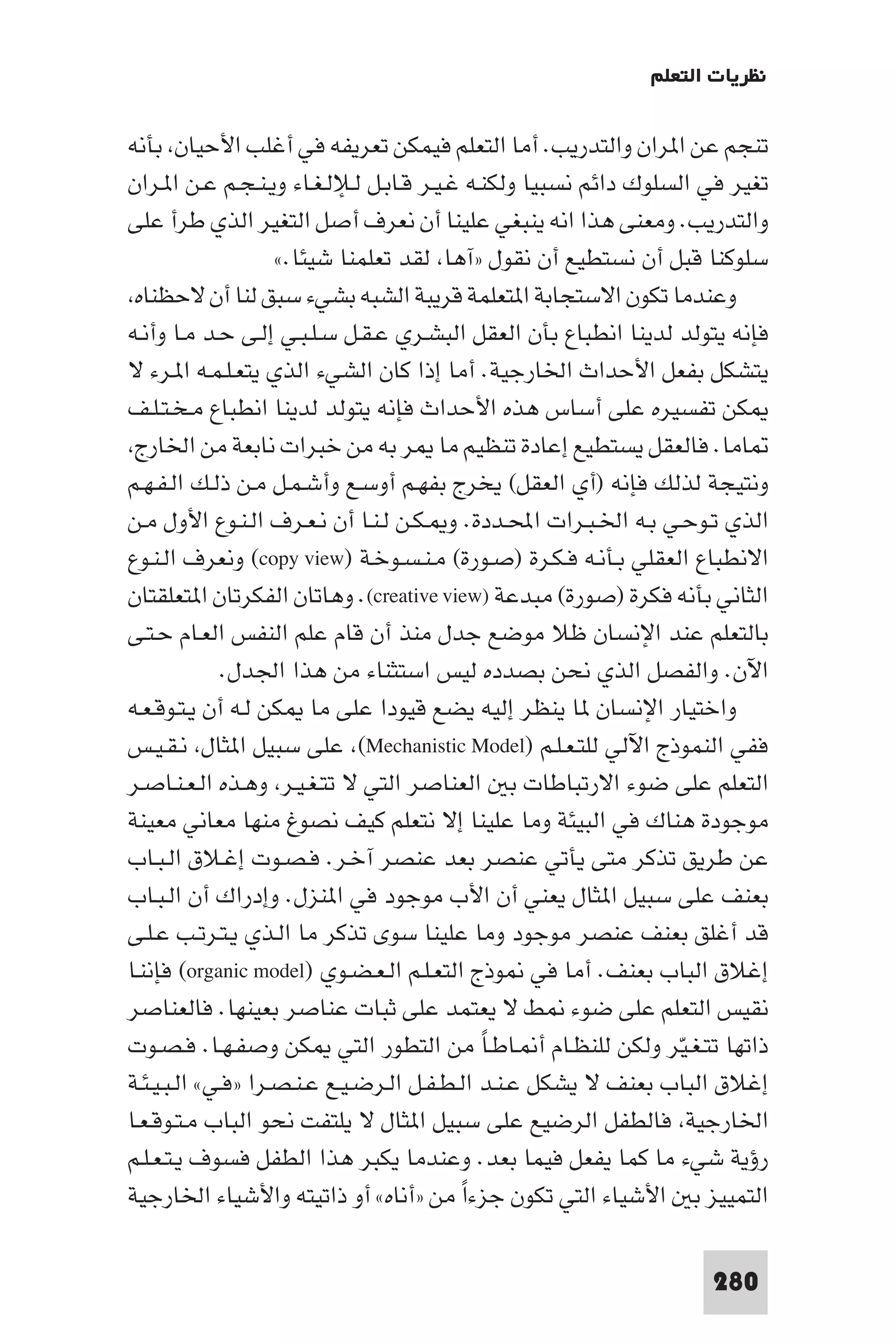 ‫ﻧﻈﺮﻳﺎت اﻟﺘﻌﻠﻢ‬

‫ﺗﻨﺠﻢ ﻋﻦ ا ﺮان واﻟﺘﺪرﻳﺐ. أﻣﺎ اﻟﺘﻌﻠﻢ ﻓﻴﻤﻜﻦ ﺗﻌﺮﻳﻔﻪ ﻓﻲ أﻏﻠﺐ اﻷﺣﻴﺎن ﺑﺄﻧﻪ‬
‫ﺗﻐﻴﺮ ﻓﻲ اﻟﺴﻠﻮك داﺋﻢ ﻧﺴﺒﻴﺎ وﻟﻜﻨـﻪ ﻏـﻴـﺮ ﻗـﺎﺑـﻞ ﻟـﻺﻟـﻐـﺎء وﻳـﻨـﺠـﻢ ﻋـﻦ ا ـﺮان‬
‫واﻟﺘﺪرﻳﺐ. وﻣﻌﻨﻰ ﻫﺬا اﻧﻪ ﻳﻨﺒﻐﻲ ﻋﻠﻴﻨﺎ أن ﻧﻌﺮف أﺻﻞ اﻟﺘﻐﻴﺮ اﻟﺬي ﻃﺮأ ﻋﻠﻰ‬
                    ‫ﺳﻠﻮﻛﻨﺎ ﻗﺒﻞ أن ﻧﺴﺘﻄﻴﻊ أن ﻧﻘﻮل »آﻫﺎ ﻟﻘﺪ ﺗﻌﻠﻤﻨﺎ ﺷﻴﺌﺎ.«‬
 ‫وﻋﻨﺪﻣﺎ ﺗﻜﻮن اﻻﺳﺘﺠﺎﺑﺔ ا ﺘﻌﻠﻤﺔ ﻗﺮﻳﺒﺔ اﻟﺸﺒﻪ ﺑﺸﻲء ﺳﺒﻖ ﻟﻨﺎ أن ﻻﺣﻈﻨﺎه‬
‫ﻓﺈﻧﻪ ﻳﺘﻮﻟﺪ ﻟﺪﻳﻨﺎ اﻧﻄﺒﺎع ﺑﺄن اﻟﻌﻘﻞ اﻟﺒﺸـﺮي ﻋـﻘـﻞ ﺳـﻠـﺒـﻲ إﻟـﻰ ﺣـﺪ ﻣـﺎ وأﻧـﻪ‬
‫ﻳﺘﺸﻜﻞ ﺑﻔﻌﻞ اﻷﺣﺪاث اﳋﺎرﺟﻴﺔ. أﻣﺎ إذا ﻛﺎن اﻟﺸﻲء اﻟﺬي ﻳﺘﻌـﻠـﻤـﻪ ا ـﺮء ﻻ‬
‫ﻜﻦ ﺗﻔﺴﻴﺮه ﻋﻠﻰ أﺳﺎس ﻫﺬه اﻷﺣﺪاث ﻓﺈﻧﻪ ﻳﺘﻮﻟﺪ ﻟﺪﻳﻨﺎ اﻧﻄﺒﺎع ﻣـﺨـﺘـﻠـﻒ‬
 ‫ﺎﻣﺎ. ﻓﺎﻟﻌﻘﻞ ﻳﺴﺘﻄﻴﻊ إﻋﺎدة ﺗﻨﻈﻴﻢ ﻣﺎ ﺮ ﺑﻪ ﻣﻦ ﺧﺒﺮات ﻧﺎﺑﻌﺔ ﻣﻦ اﳋﺎرج‬
‫وﻧﺘﻴﺠﺔ ﻟﺬﻟﻚ ﻓﺈﻧﻪ )أي اﻟﻌﻘﻞ( ﻳﺨﺮج ﺑﻔﻬـﻢ أوﺳـﻊ وأﺷـﻤـﻞ ﻣـﻦ ذﻟـﻚ اﻟـﻔـﻬـﻢ‬
‫اﻟﺬي ﺗـﻮﺣـﻲ ﺑـﻪ اﳋـﺒـﺮات اﶈـﺪدة. و ـﻜـﻦ ﻟـﻨـﺎ أن ﻧـﻌـﺮف اﻟـﻨـﻮع اﻷول ﻣـﻦ‬
‫اﻻﻧﻄﺒﺎع اﻟﻌﻘﻠﻲ ﺑـﺄﻧـﻪ ﻓـﻜـﺮة )ﺻـﻮرة( ﻣـﻨـﺴـﻮﺧـﺔ )‪ (copy view‬وﻧﻌﺮف اﻟـﻨـﻮع‬
‫اﻟﺜﺎﻧﻲ ﺑﺄﻧﻪ ﻓﻜﺮة )ﺻﻮرة( ﻣﺒﺪﻋﺔ )‪ .(creative view‬وﻫﺎﺗﺎن اﻟﻔﻜﺮﺗﺎن ا ﺘﻌﻠﻘﺘﺎن‬
‫ﺑﺎﻟﺘﻌﻠﻢ ﻋﻨﺪ اﻹﻧﺴﺎن ﻇﻼ ﻣﻮﺿﻊ ﺟﺪل ﻣﻨﺬ أن ﻗﺎم ﻋﻠﻢ اﻟﻨﻔﺲ اﻟﻌـﺎم ﺣـﺘـﻰ‬
              ‫اﻵن. واﻟﻔﺼﻞ اﻟﺬي ﻧﺤﻦ ﺑﺼﺪده ﻟﻴﺲ اﺳﺘﺜﻨﺎء ﻣﻦ ﻫﺬا اﳉﺪل.‬
‫واﺧﺘﻴﺎر اﻹﻧﺴﺎن ﺎ ﻳﻨﻈﺮ إﻟﻴﻪ ﻳﻀﻊ ﻗﻴﻮدا ﻋﻠﻰ ﻣﺎ ﻜﻦ ﻟـﻪ أن ﻳـﺘـﻮﻗـﻌـﻪ‬
‫ﻓﻔﻲ اﻟﻨﻤﻮذج اﻵﻟﻲ ﻟﻠﺘـﻌـﻠـﻢ )‪ (Mechanistic Model‬ﻋﻠﻰ ﺳﺒﻴﻞ ا ﺜﺎل ﻧـﻘـﻴـﺲ‬
‫اﻟﺘﻌﻠﻢ ﻋﻠﻰ ﺿﻮء اﻻرﺗﺒﺎﻃﺎت ﺑ اﻟﻌﻨﺎﺻﺮ اﻟﺘﻲ ﻻ ﺗﺘـﻐـﻴـﺮ وﻫـﺬه اﻟـﻌـﻨـﺎﺻـﺮ‬
‫ﻣﻮﺟﻮدة ﻫﻨﺎك ﻓﻲ اﻟﺒﻴﺌﺔ وﻣﺎ ﻋﻠﻴﻨﺎ إﻻ ﻧﺘﻌﻠﻢ ﻛﻴﻒ ﻧﺼﻮغ ﻣﻨﻬﺎ ﻣﻌﺎﻧﻲ ﻣﻌﻴﻨﺔ‬
‫ﻋﻦ ﻃﺮﻳﻖ ﺗﺬﻛﺮ ﻣﺘﻰ ﻳﺄﺗﻲ ﻋﻨﺼﺮ ﺑﻌﺪ ﻋﻨﺼﺮ آﺧـﺮ. ﻓـﺼـﻮت إﻏـﻼق اﻟـﺒـﺎب‬
‫ﺑﻌﻨﻒ ﻋﻠﻰ ﺳﺒﻴﻞ ا ﺜﺎل ﻳﻌﻨﻲ أن اﻷب ﻣﻮﺟﻮد ﻓﻲ ا ﻨﺰل. وإدراك أن اﻟـﺒـﺎب‬
‫ﻗﺪ أﻏﻠﻖ ﺑﻌﻨﻒ ﻋﻨﺼﺮ ﻣﻮﺟﻮد وﻣﺎ ﻋﻠﻴﻨﺎ ﺳﻮى ﺗﺬﻛﺮ ﻣﺎ اﻟـﺬي ﻳـﺘـﺮﺗـﺐ ﻋـﻠـﻰ‬
‫إﻏﻼق اﻟﺒﺎب ﺑﻌﻨﻒ. أﻣﺎ ﻓﻲ ﻮذج اﻟﺘﻌـﻠـﻢ اﻟـﻌـﻀـﻮي )‪ (organic model‬ﻓﺈﻧﻨـﺎ‬
‫ﻧﻘﻴﺲ اﻟﺘﻌﻠﻢ ﻋﻠﻰ ﺿﻮء ﻂ ﻻ ﻳﻌﺘﻤﺪ ﻋﻠﻰ ﺛﺒﺎت ﻋﻨﺎﺻﺮ ﺑﻌﻴﻨﻬﺎ. ﻓﺎﻟﻌﻨﺎﺻﺮ‬
‫ذاﺗﻬﺎ ﺗﺘـﻐـﻴﺮ وﻟﻜﻦ ﻟﻠﻨﻈـﺎم أ ـﺎﻃـﺎ ﻣﻦ اﻟﺘﻄﻮر اﻟﺘﻲ ﻜﻦ وﺻﻔـﻬـﺎ. ﻓـﺼـﻮت‬
                                             ‫ً‬                   ‫ّ‬
‫إﻏﻼق اﻟﺒﺎب ﺑﻌﻨﻒ ﻻ ﻳﺸﻜﻞ ﻋـﻨـﺪ اﻟـﻄـﻔـﻞ اﻟـﺮﺿـﻴـﻊ ﻋـﻨـﺼـﺮا »ﻓـﻲ« اﻟـﺒـﻴـﺌـﺔ‬
‫اﳋﺎرﺟﻴﺔ ﻓﺎﻟﻄﻔﻞ اﻟﺮﺿﻴﻊ ﻋﻠﻰ ﺳﺒﻴﻞ ا ﺜﺎل ﻻ ﻳﻠﺘﻔﺖ ﻧﺤﻮ اﻟﺒﺎب ﻣـﺘـﻮﻗـﻌـﺎ‬
‫رؤﻳﺔ ﺷﻲء ﻣﺎ ﻛﻤﺎ ﻳﻔﻌﻞ ﻓﻴﻤﺎ ﺑﻌﺪ. وﻋﻨﺪﻣﺎ ﻳﻜﺒﺮ ﻫﺬا اﻟﻄﻔﻞ ﻓﺴﻮف ﻳـﺘـﻌـﻠـﻢ‬
‫اﻟﺘﻤﻴﻴﺰ ﺑ اﻷﺷﻴﺎء اﻟﺘﻲ ﺗﻜﻮن ﺟﺰءا ﻣﻦ »أﻧﺎه« أو ذاﺗﻴﺘﻪ واﻷﺷﻴﺎء اﳋﺎرﺟﻴﺔ‬
                                          ‫ً‬

                                                                    ‫082‬
 