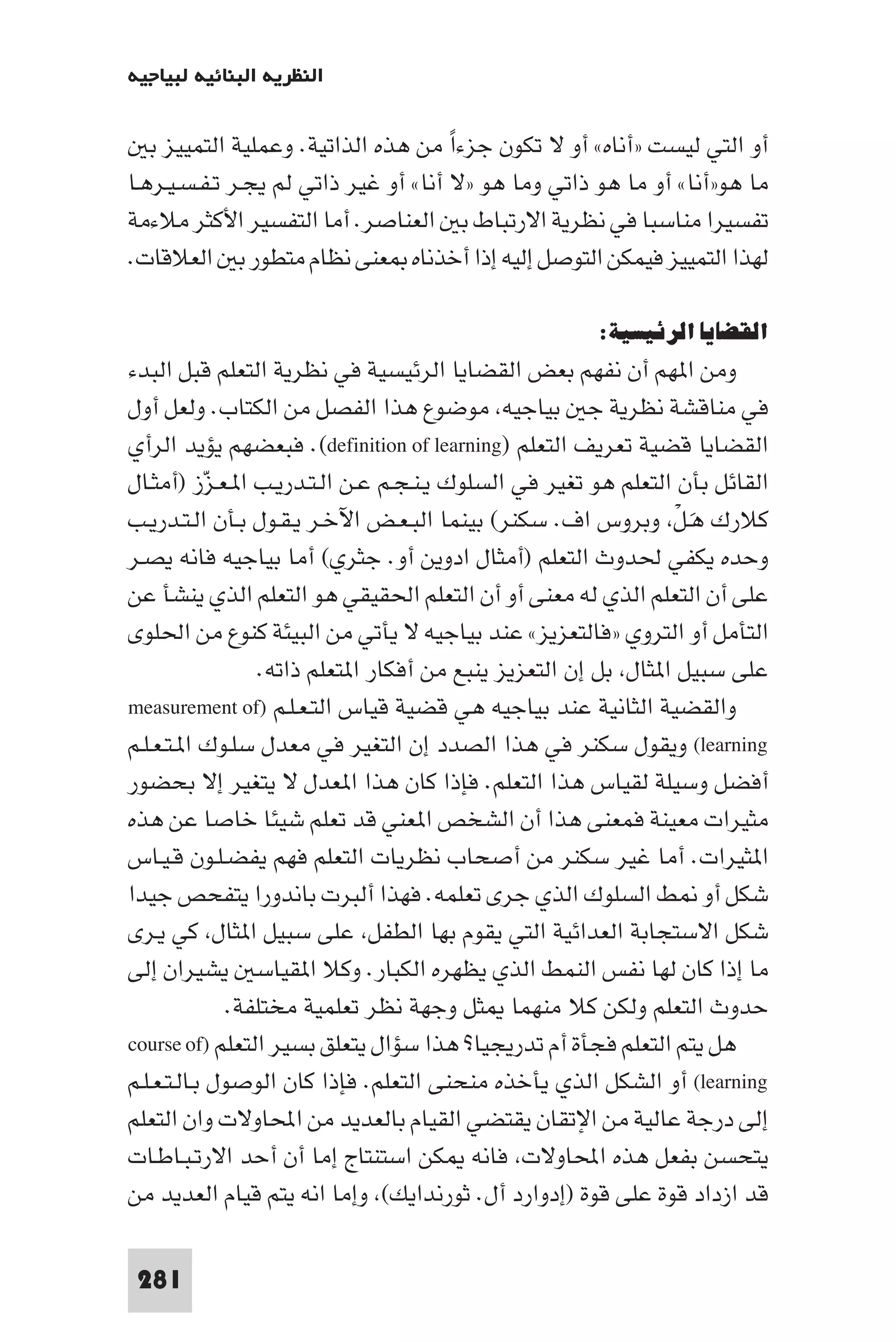 ‫اﻟﻨﻈﺮﻳﺔ اﻟﺒﻨﺎﺋﻴﺔ ﻟﺒﻴﺎﺟﻴﻪ‬

   ‫أو اﻟﺘﻲ ﻟﻴﺴﺖ »أﻧﺎه« أو ﻻ ﺗﻜﻮن ﺟﺰءا ﻣﻦ ﻫﺬه اﻟﺬاﺗﻴﺔ. وﻋﻤﻠﻴﺔ اﻟﺘﻤﻴﻴﺰ ﺑ‬
                                      ‫ً‬
‫ﻣﺎ ﻫﻮ»أﻧﺎ« أو ﻣﺎ ﻫﻮ ذاﺗﻲ وﻣﺎ ﻫﻮ »ﻻ أﻧﺎ« أو ﻏﻴﺮ ذاﺗﻲ ﻟﻢ ﻳﺠـﺮ ﺗـﻔـﺴـﻴـﺮﻫـﺎ‬
‫ﺗﻔﺴﻴﺮا ﻣﻨﺎﺳﺒﺎ ﻓﻲ ﻧﻈﺮﻳﺔ اﻻرﺗﺒﺎط ﺑ اﻟﻌﻨﺎﺻﺮ. أﻣﺎ اﻟﺘﻔﺴﻴﺮ اﻷﻛﺜﺮ ﻣﻼءﻣﺔ‬
‫ﻟﻬﺬا اﻟﺘﻤﻴﻴﺰ ﻓﻴﻤﻜﻦ اﻟﺘﻮﺻﻞ إﻟﻴﻪ إذا أﺧﺬﻧﺎه ﻌﻨﻰ ﻧﻈﺎم ﻣﺘﻄﻮر ﺑ اﻟﻌﻼﻗﺎت.‬

                                                      ‫اﻟﻘﻀﺎﻳﺎ اﻟﺮﺋﻴﺴﻴﺔ:‬
‫وﻣﻦ ا ﻬﻢ أن ﻧﻔﻬﻢ ﺑﻌﺾ اﻟﻘﻀﺎﻳﺎ اﻟﺮﺋﻴﺴﻴﺔ ﻓﻲ ﻧﻈﺮﻳﺔ اﻟﺘﻌﻠﻢ ﻗﺒﻞ اﻟﺒﺪء‬
‫ﻓﻲ ﻣﻨﺎﻗﺸﺔ ﻧﻈﺮﻳﺔ ﺟ ﺑﻴﺎﺟﻴﻪ ﻣﻮﺿﻮع ﻫﺬا اﻟﻔﺼﻞ ﻣﻦ اﻟﻜﺘﺎب. وﻟﻌﻞ أول‬
‫اﻟﻘﻀﺎﻳﺎ ﻗﻀﻴﺔ ﺗﻌﺮﻳﻒ اﻟﺘﻌﻠﻢ )‪ .(definition of learning‬ﻓﺒﻌﻀﻬﻢ ﻳﺆﻳﺪ اﻟﺮأي‬
‫اﻟﻘﺎﺋﻞ ﺑﺄن اﻟﺘﻌﻠﻢ ﻫﻮ ﺗﻐﻴﺮ ﻓﻲ اﻟﺴﻠﻮك ﻳـﻨـﺠـﻢ ﻋـﻦ اﻟـﺘـﺪرﻳـﺐ ا ـﻌـﺰز )أﻣﺜـﺎل‬
             ‫ّ‬
‫ﻛﻼرك ﻫـﻞ وﺑﺮوس اف. ﺳﻜﻨﺮ( ﺑﻴﻨﻤﺎ اﻟﺒـﻌـﺾ اﻵﺧـﺮ ﻳـﻘـﻮل ﺑـﺄن اﻟـﺘـﺪرﻳـﺐ‬
                                                                ‫َ ْ‬
‫وﺣﺪه ﻳﻜﻔﻲ ﳊﺪوث اﻟﺘﻌﻠﻢ )أﻣﺜﺎل ادوﻳﻦ أو. ﺟﺜﺮي( أﻣﺎ ﺑﻴﺎﺟﻴﻪ ﻓﺎﻧﻪ ﻳﺼـﺮ‬
‫ﻋﻠﻰ أن اﻟﺘﻌﻠﻢ اﻟﺬي ﻟﻪ ﻣﻌﻨﻰ أو أن اﻟﺘﻌﻠﻢ اﳊﻘﻴﻘﻲ ﻫﻮ اﻟﺘﻌﻠﻢ اﻟﺬي ﻳﻨﺸﺄ ﻋﻦ‬
‫اﻟﺘﺄﻣﻞ أو اﻟﺘﺮوي »ﻓﺎﻟﺘﻌﺰﻳﺰ« ﻋﻨﺪ ﺑﻴﺎﺟﻴﻪ ﻻ ﻳﺄﺗﻲ ﻣﻦ اﻟﺒﻴﺌﺔ ﻛﻨﻮع ﻣﻦ اﳊﻠﻮى‬
                  ‫ﻋﻠﻰ ﺳﺒﻴﻞ ا ﺜﺎل ﺑﻞ إن اﻟﺘﻌﺰﻳﺰ ﻳﻨﺒﻊ ﻣﻦ أﻓﻜﺎر ا ﺘﻌﻠﻢ ذاﺗﻪ.‬
‫واﻟﻘﻀﻴﺔ اﻟﺜﺎﻧﻴﺔ ﻋﻨﺪ ﺑﻴﺎﺟﻴﻪ ﻫﻲ ﻗﻀﻴﺔ ﻗﻴﺎس اﻟﺘـﻌـﻠـﻢ )‪measurement of‬‬
‫‪ (learning‬وﻳﻘﻮل ﺳﻜﻨﺮ ﻓﻲ ﻫﺬا اﻟﺼﺪد إن اﻟﺘﻐﻴﺮ ﻓﻲ ﻣﻌﺪل ﺳﻠـﻮك ا ـﺘـﻌـﻠـﻢ‬
‫أﻓﻀﻞ وﺳﻴﻠﺔ ﻟﻘﻴﺎس ﻫﺬا اﻟﺘﻌﻠﻢ. ﻓﺈذا ﻛﺎن ﻫﺬا ا ﻌﺪل ﻻ ﻳﺘﻐﻴﺮ إﻻ ﺑﺤﻀﻮر‬
‫ﻣﺜﻴﺮات ﻣﻌﻴﻨﺔ ﻓﻤﻌﻨﻰ ﻫﺬا أن اﻟﺸﺨﺺ ا ﻌﻨﻲ ﻗﺪ ﺗﻌﻠﻢ ﺷﻴﺌﺎ ﺧﺎﺻﺎ ﻋﻦ ﻫﺬه‬
‫ا ﺜﻴﺮات. أﻣﺎ ﻏﻴﺮ ﺳﻜﻨﺮ ﻣﻦ أﺻﺤﺎب ﻧﻈﺮﻳﺎت اﻟﺘﻌﻠﻢ ﻓﻬﻢ ﻳﻔﻀـﻠـﻮن ﻗـﻴـﺎس‬
‫ﺷﻜﻞ أو ﻂ اﻟﺴﻠﻮك اﻟﺬي ﺟﺮى ﺗﻌﻠﻤﻪ. ﻓﻬﺬا أﻟﺒﺮت ﺑﺎﻧﺪورا ﻳﺘﻔﺤﺺ ﺟﻴﺪا‬
‫ﺷﻜﻞ اﻻﺳﺘﺠﺎﺑﺔ اﻟﻌﺪاﺋﻴﺔ اﻟﺘﻲ ﻳﻘﻮم ﺑﻬﺎ اﻟﻄﻔﻞ ﻋﻠﻰ ﺳﺒﻴﻞ ا ﺜﺎل ﻛﻲ ﻳـﺮى‬
‫ﻣﺎ إذا ﻛﺎن ﻟﻬﺎ ﻧﻔﺲ اﻟﻨﻤﻂ اﻟﺬي ﻳﻈﻬﺮه اﻟﻜﺒﺎر. وﻛﻼ ا ﻘﻴﺎﺳ ﻳﺸﻴﺮان إﻟﻰ‬
               ‫ﺣﺪوث اﻟﺘﻌﻠﻢ وﻟﻜﻦ ﻛﻼ ﻣﻨﻬﻤﺎ ﺜﻞ وﺟﻬﺔ ﻧﻈﺮ ﺗﻌﻠﻤﻴﺔ ﻣﺨﺘﻠﻔﺔ.‬
‫ﻫﻞ ﻳﺘﻢ اﻟﺘﻌﻠﻢ ﻓﺠﺄة أم ﺗﺪرﻳﺠﻴﺎ? ﻫﺬا ﺳﺆال ﻳﺘﻌﻠﻖ ﺑﺴﻴﺮ اﻟﺘﻌﻠﻢ )‪course of‬‬
‫‪ (learning‬أو اﻟﺸﻜﻞ اﻟﺬي ﻳﺄﺧﺬه ﻣﻨﺤﻨﻰ اﻟﺘﻌﻠﻢ. ﻓﺈذا ﻛﺎن اﻟﻮﺻﻮل ﺑـﺎﻟـﺘـﻌـﻠـﻢ‬
‫إﻟﻰ درﺟﺔ ﻋﺎﻟﻴﺔ ﻣﻦ اﻹﺗﻘﺎن ﻳﻘﺘﻀﻲ اﻟﻘﻴﺎم ﺑﺎﻟﻌﺪﻳﺪ ﻣﻦ اﶈﺎوﻻت وان اﻟﺘﻌﻠﻢ‬
‫ﻳﺘﺤﺴﻦ ﺑﻔﻌﻞ ﻫﺬه اﶈﺎوﻻت ﻓﺎﻧﻪ ﻜﻦ اﺳﺘﻨﺘﺎج إﻣﺎ أن أﺣﺪ اﻻرﺗـﺒـﺎﻃـﺎت‬
‫ﻗﺪ ازداد ﻗﻮة ﻋﻠﻰ ﻗﻮة )إدوارد أل. ﺛﻮرﻧﺪاﻳﻚ( وإﻣﺎ اﻧﻪ ﻳﺘﻢ ﻗﻴﺎم اﻟﻌﺪﻳﺪ ﻣﻦ‬

 ‫182‬
 