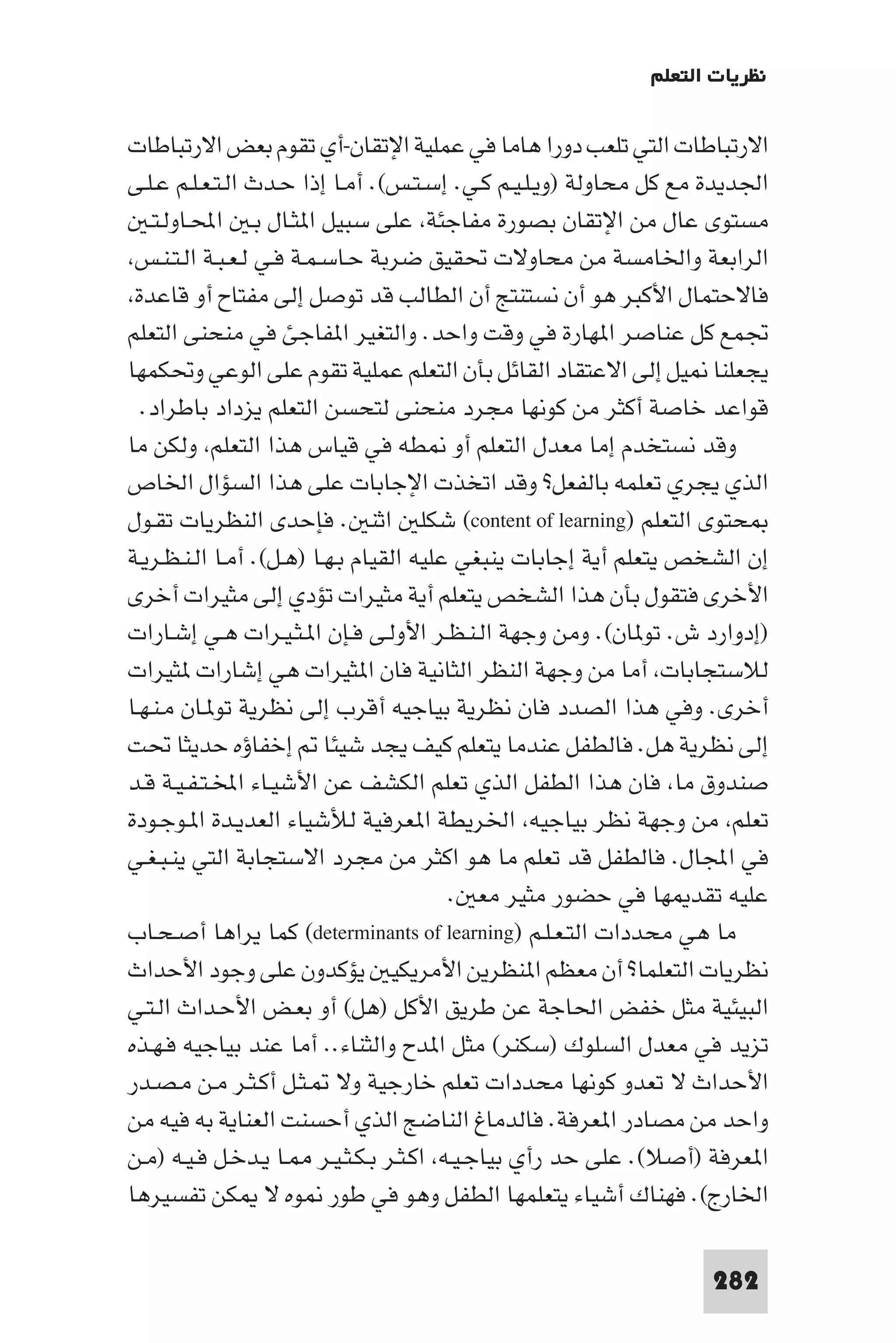 ‫ﻧﻈﺮﻳﺎت اﻟﺘﻌﻠﻢ‬

‫اﻻرﺗﺒﺎﻃﺎت اﻟﺘﻲ ﺗﻠﻌﺐ دورا ﻫﺎﻣﺎ ﻓﻲ ﻋﻤﻠﻴﺔ اﻹﺗﻘﺎن-أي ﺗﻘﻮم ﺑﻌﺾ اﻻرﺗﺒﺎﻃﺎت‬
‫اﳉﺪﻳﺪة ﻣﻊ ﻛﻞ ﻣﺤﺎوﻟﺔ )وﻳـﻠـﻴـﻢ ﻛـﻲ. إﺳـﺘـﺲ(. أﻣـﺎ إذا ﺣـﺪث اﻟـﺘـﻌـﻠـﻢ ﻋـﻠـﻰ‬
   ‫ﻣﺴﺘﻮى ﻋﺎل ﻣﻦ اﻹﺗﻘﺎن ﺑﺼﻮرة ﻣﻔﺎﺟﺌﺔ ﻋﻠﻰ ﺳﺒﻴﻞ ا ﺜـﺎل ﺑـ اﶈـﺎوﻟـﺘـ‬
 ‫اﻟﺮاﺑﻌﺔ واﳋﺎﻣﺴﺔ ﻣﻦ ﻣﺤﺎوﻻت ﲢﻘﻴﻖ ﺿﺮﺑﺔ ﺣـﺎﺳـﻤـﺔ ﻓـﻲ ﻟـﻌـﺒـﺔ اﻟـﺘـﻨـﺲ‬
 ‫ﻓﺎﻻﺣﺘﻤﺎل اﻷﻛﺒﺮ ﻫﻮ أن ﻧﺴﺘﻨﺘﺞ أن اﻟﻄﺎﻟﺐ ﻗﺪ ﺗﻮﺻﻞ إﻟﻰ ﻣﻔﺘﺎح أو ﻗﺎﻋﺪة‬
‫ﲡﻤﻊ ﻛﻞ ﻋﻨﺎﺻﺮ ا ﻬﺎرة ﻓﻲ وﻗﺖ واﺣﺪ. واﻟﺘﻐﻴﺮ ا ﻔﺎﺟﺊ ﻓﻲ ﻣﻨﺤﻨﻰ اﻟﺘﻌﻠﻢ‬
‫ﻳﺠﻌﻠﻨﺎ ﻴﻞ إﻟﻰ اﻻﻋﺘﻘﺎد اﻟﻘﺎﺋﻞ ﺑﺄن اﻟﺘﻌﻠﻢ ﻋﻤﻠﻴﺔ ﺗﻘﻮم ﻋﻠﻰ اﻟﻮﻋﻲ وﲢﻜﻤﻬﺎ‬
  ‫ﻗﻮاﻋﺪ ﺧﺎﺻﺔ أﻛﺜﺮ ﻣﻦ ﻛﻮﻧﻬﺎ ﻣﺠﺮد ﻣﻨﺤﻨﻰ ﻟﺘﺤﺴﻦ اﻟﺘﻌﻠﻢ ﻳﺰداد ﺑﺎﻃﺮاد.‬
‫وﻗﺪ ﻧﺴﺘﺨﺪم إﻣﺎ ﻣﻌﺪل اﻟﺘﻌﻠﻢ أو ﻄﻪ ﻓﻲ ﻗﻴﺎس ﻫﺬا اﻟﺘﻌﻠﻢ وﻟﻜﻦ ﻣﺎ‬
‫اﻟﺬي ﻳﺠﺮي ﺗﻌﻠﻤﻪ ﺑﺎﻟﻔﻌﻞ? وﻗﺪ اﺗﺨﺬت اﻹﺟﺎﺑﺎت ﻋﻠﻰ ﻫﺬا اﻟﺴﺆال اﳋﺎص‬
‫ﺤﺘﻮى اﻟﺘﻌﻠﻢ )‪ (content of learning‬ﺷﻜﻠ اﺛﻨ . ﻓﺈﺣﺪى اﻟﻨﻈﺮﻳﺎت ﺗﻘـﻮل‬
‫إن اﻟﺸﺨﺺ ﻳﺘﻌﻠﻢ أﻳﺔ إﺟﺎﺑﺎت ﻳﻨﺒﻐﻲ ﻋﻠﻴﻪ اﻟﻘﻴﺎم ﺑـﻬـﺎ )ﻫـﻞ(. أﻣـﺎ اﻟـﻨـﻈـﺮﻳـﺔ‬
‫اﻷﺧﺮى ﻓﺘﻘﻮل ﺑﺄن ﻫﺬا اﻟﺸﺨﺺ ﻳﺘﻌﻠﻢ أﻳﺔ ﻣﺜﻴﺮات ﺗﺆدي إﻟﻰ ﻣﺜﻴﺮات أﺧﺮى‬
‫)إدوارد ش. ﺗﻮ ﺎن(. وﻣﻦ وﺟﻬﺔ اﻟـﻨـﻈـﺮ اﻷوﻟـﻰ ﻓـﺈن ا ـﺜـﻴـﺮات ﻫـﻲ إﺷـﺎرات‬
‫ﻟﻼﺳﺘﺠﺎﺑﺎت أﻣﺎ ﻣﻦ وﺟﻬﺔ اﻟﻨﻈﺮ اﻟﺜﺎﻧﻴﺔ ﻓﺎن ا ﺜﻴﺮات ﻫﻲ إﺷﺎرات ﺜﻴﺮات‬
‫أﺧﺮى. وﻓﻲ ﻫﺬا اﻟﺼﺪد ﻓﺎن ﻧﻈﺮﻳﺔ ﺑﻴﺎﺟﻴﻪ أﻗﺮب إﻟﻰ ﻧﻈﺮﻳﺔ ﺗﻮ ـﺎن ﻣـﻨـﻬـﺎ‬
‫إﻟﻰ ﻧﻈﺮﻳﺔ ﻫﻞ. ﻓﺎﻟﻄﻔﻞ ﻋﻨﺪﻣﺎ ﻳﺘﻌﻠﻢ ﻛﻴﻒ ﻳﺠﺪ ﺷﻴﺌﺎ إﺧﻔﺎؤه ﺣﺪﻳﺜﺎ ﲢﺖ‬
‫ﺻﻨﺪوق ﻣﺎ ﻓﺎن ﻫﺬا اﻟﻄﻔﻞ اﻟﺬي ﺗﻌﻠﻢ اﻟﻜﺸﻒ ﻋﻦ اﻷﺷﻴـﺎء اﺨﻤﻟـﺘـﻔـﻴـﺔ ﻗـﺪ‬
‫ﺗﻌﻠﻢ ﻣﻦ وﺟﻬﺔ ﻧﻈﺮ ﺑﻴﺎﺟﻴﻪ اﳋﺮﻳﻄﺔ ا ﻌﺮﻓﻴﺔ ﻟﻸﺷﻴﺎء اﻟﻌﺪﻳـﺪة ا ـﻮﺟـﻮدة‬
‫ﻓﻲ اﺠﻤﻟﺎل. ﻓﺎﻟﻄﻔﻞ ﻗﺪ ﺗﻌﻠﻢ ﻣﺎ ﻫﻮ اﻛﺜﺮ ﻣﻦ ﻣﺠﺮد اﻻﺳﺘﺠﺎﺑﺔ اﻟﺘﻲ ﻳﻨـﺒـﻐـﻲ‬
                                         ‫ﻋﻠﻴﻪ ﺗﻘﺪ ﻬﺎ ﻓﻲ ﺣﻀﻮر ﻣﺜﻴﺮ ﻣﻌ .‬
‫ﻣﺎ ﻫﻲ ﻣﺤﺪدات اﻟﺘـﻌـﻠـﻢ )‪ (determinants of learning‬ﻛﻤﺎ ﻳﺮاﻫﺎ أﺻـﺤـﺎب‬
‫ﻧﻈﺮﻳﺎت اﻟﺘﻌﻠﻤﺎ? أن ﻣﻌﻈﻢ ا ﻨﻈﺮﻳﻦ اﻷﻣﺮﻳﻜﻴ ﻳﺆﻛﺪون ﻋﻠﻰ وﺟﻮد اﻷﺣﺪاث‬
‫اﻟﺒﻴﺌﻴﺔ ﻣﺜﻞ ﺧﻔﺾ اﳊﺎﺟﺔ ﻋﻦ ﻃﺮﻳﻖ اﻷﻛﻞ )ﻫﻞ( أو ﺑﻌـﺾ اﻷﺣـﺪاث اﻟـﺘـﻲ‬
‫ﺗﺰﻳﺪ ﻓﻲ ﻣﻌﺪل اﻟﺴﻠﻮك )ﺳﻜﻨﺮ( ﻣﺜﻞ ا ﺪح واﻟﺜﻨﺎء.. أﻣﺎ ﻋﻨﺪ ﺑﻴﺎﺟﻴﻪ ﻓـﻬـﺬه‬
‫اﻷﺣﺪاث ﻻ ﺗﻌﺪو ﻛﻮﻧﻬﺎ ﻣﺤﺪدات ﺗﻌﻠﻢ ﺧﺎرﺟﻴﺔ وﻻ ـﺜـﻞ أﻛـﺜـﺮ ﻣـﻦ ﻣـﺼـﺪر‬
‫واﺣﺪ ﻣﻦ ﻣﺼﺎدر ا ﻌﺮﻓﺔ. ﻓﺎﻟﺪﻣﺎغ اﻟﻨﺎﺿﺞ اﻟﺬي أﺣﺴﻨﺖ اﻟﻌﻨﺎﻳﺔ ﺑﻪ ﻓﻴﻪ ﻣﻦ‬
‫ا ﻌﺮﻓﺔ )أﺻﻼ(. ﻋﻠﻰ ﺣﺪ رأي ﺑﻴﺎﺟـﻴـﻪ اﻛـﺜـﺮ ﺑـﻜـﺜـﻴـﺮ ـﺎ ﻳـﺪﺧـﻞ ﻓـﻴـﻪ )ﻣـﻦ‬
‫اﳋﺎرج(. ﻓﻬﻨﺎك أﺷﻴﺎء ﻳﺘﻌﻠﻤﻬﺎ اﻟﻄﻔﻞ وﻫﻮ ﻓﻲ ﻃﻮر ﻮه ﻻ ﻜﻦ ﺗﻔﺴﻴﺮﻫﺎ‬

                                                                   ‫282‬
 