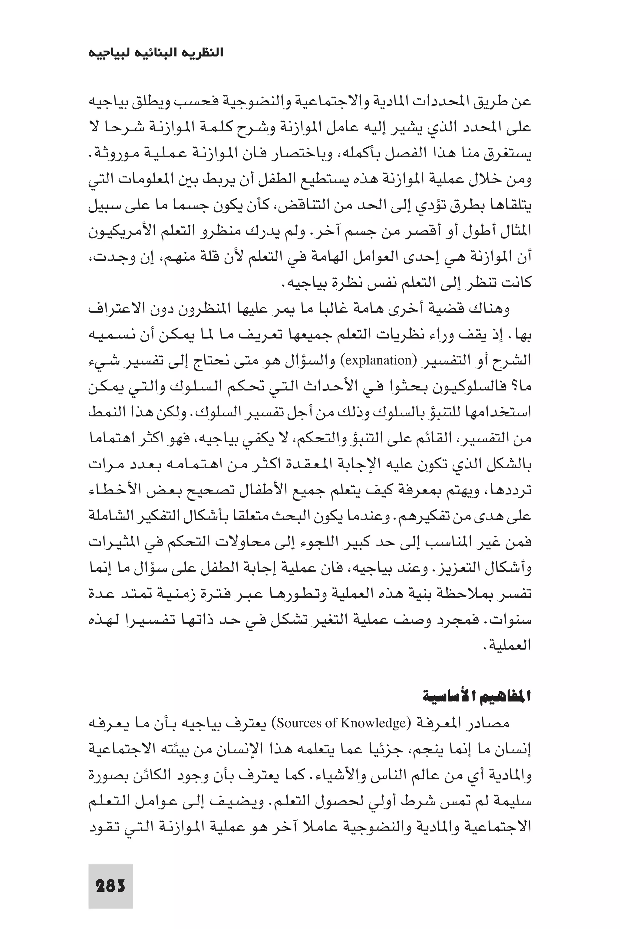 ‫اﻟﻨﻈﺮﻳﺔ اﻟﺒﻨﺎﺋﻴﺔ ﻟﺒﻴﺎﺟﻴﻪ‬

‫ﻋﻦ ﻃﺮﻳﻖ اﶈﺪدات ا ﺎدﻳﺔ واﻻﺟﺘﻤﺎﻋﻴﺔ واﻟﻨﻀﻮﺟﻴﺔ ﻓﺤﺴﺐ وﻳﻄﻠﻖ ﺑﻴﺎﺟﻴﻪ‬
‫ﻋﻠﻰ اﶈﺪد اﻟﺬي ﻳﺸﻴﺮ إﻟﻴﻪ ﻋﺎﻣﻞ ا ﻮازﻧﺔ وﺷـﺮح ﻛـﻠـﻤـﺔ ا ـﻮازﻧـﺔ ﺷـﺮﺣـﺎ ﻻ‬
‫ﻳﺴﺘﻐﺮق ﻣﻨﺎ ﻫﺬا اﻟﻔﺼﻞ ﺑﺄﻛﻤﻠﻪ وﺑﺎﺧﺘﺼﺎر ﻓـﺎن ا ـﻮازﻧـﺔ ﻋـﻤـﻠـﻴـﺔ ﻣـﻮروﺛـﺔ.‬
‫وﻣﻦ ﺧﻼل ﻋﻤﻠﻴﺔ ا ﻮازﻧﺔ ﻫﺬه ﻳﺴﺘﻄﻴﻊ اﻟﻄﻔﻞ أن ﻳﺮﺑﻂ ﺑ ا ﻌﻠﻮﻣﺎت اﻟﺘﻲ‬
‫ﻳﺘﻠﻘﺎﻫﺎ ﺑﻄﺮق ﺗﺆدي إﻟﻰ اﳊﺪ ﻣﻦ اﻟﺘﻨﺎﻗﺾ ﻛﺄن ﻳﻜﻮن ﺟﺴﻤﺎ ﻣﺎ ﻋﻠﻰ ﺳﺒﻴﻞ‬
‫ا ﺜﺎل أﻃﻮل أو أﻗﺼﺮ ﻣﻦ ﺟﺴﻢ آﺧﺮ. وﻟﻢ ﻳﺪرك ﻣﻨﻈﺮو اﻟﺘﻌﻠﻢ اﻷﻣﺮﻳﻜﻴـﻮن‬
 ‫أن ا ﻮازﻧﺔ ﻫﻲ إﺣﺪى اﻟﻌﻮاﻣﻞ اﻟﻬﺎﻣﺔ ﻓﻲ اﻟﺘﻌﻠﻢ ﻷن ﻗﻠﺔ ﻣﻨﻬـﻢ إن وﺟـﺪت‬
                                     ‫ﻛﺎﻧﺖ ﺗﻨﻈﺮ إﻟﻰ اﻟﺘﻌﻠﻢ ﻧﻔﺲ ﻧﻈﺮة ﺑﻴﺎﺟﻴﻪ.‬
‫وﻫﻨﺎك ﻗﻀﻴﺔ أﺧﺮى ﻫﺎﻣﺔ ﻏﺎﻟﺒﺎ ﻣﺎ ﺮ ﻋﻠﻴﻬﺎ ا ﻨﻈﺮون دون اﻻﻋﺘﺮاف‬
‫ﺑﻬﺎ. إذ ﻳﻘﻒ وراء ﻧﻈﺮﻳﺎت اﻟﺘﻌﻠﻢ ﺟﻤﻴﻌﻬﺎ ﺗﻌـﺮﻳـﻒ ﻣـﺎ ـﺎ ـﻜـﻦ أن ﻧـﺴـﻤـﻴـﻪ‬
‫اﻟﺸﺮح أو اﻟﺘﻔﺴﻴﺮ )‪ (explanation‬واﻟﺴﺆال ﻫﻮ ﻣﺘﻰ ﻧﺤﺘﺎج إﻟﻰ ﺗﻔﺴﻴﺮ ﺷـﻲء‬
‫ﻣﺎ? ﻓﺎﻟﺴﻠﻮﻛـﻴـﻮن ﺑـﺤـﺜـﻮا ﻓـﻲ اﻷﺣـﺪاث اﻟـﺘـﻲ ﲢـﻜـﻢ اﻟـﺴـﻠـﻮك واﻟـﺘـﻲ ـﻜـﻦ‬
‫اﺳﺘﺨﺪاﻣﻬﺎ ﻟﻠﺘﻨﺒﺆ ﺑﺎﻟﺴﻠﻮك وذﻟﻚ ﻣﻦ أﺟﻞ ﺗﻔﺴﻴﺮ اﻟﺴﻠﻮك. وﻟﻜﻦ ﻫﺬا اﻟﻨﻤﻂ‬
‫ﻣﻦ اﻟﺘﻔﺴﻴﺮ اﻟﻘﺎﺋﻢ ﻋﻠﻰ اﻟﺘﻨﺒﺆ واﻟﺘﺤﻜﻢ ﻻ ﻳﻜﻔﻲ ﺑﻴﺎﺟﻴﻪ ﻓﻬﻮ اﻛﺜﺮ اﻫﺘﻤﺎﻣﺎ‬
‫ﺑﺎﻟﺸﻜﻞ اﻟﺬي ﺗﻜﻮن ﻋﻠﻴﻪ اﻹﺟﺎﺑﺔ ا ـﻌـﻘـﺪة اﻛـﺜـﺮ ﻣـﻦ اﻫـﺘـﻤـﺎﻣـﻪ ﺑـﻌـﺪد ﻣـﺮات‬
‫ﺗﺮددﻫﺎ وﻳﻬﺘﻢ ﻌﺮﻓﺔ ﻛﻴﻒ ﻳﺘﻌﻠﻢ ﺟﻤﻴﻊ اﻷﻃﻔﺎل ﺗﺼﺤﻴﺢ ﺑـﻌـﺾ اﻷﺧـﻄـﺎء‬
‫ﻋﻠﻰ ﻫﺪى ﻣﻦ ﺗﻔﻜﻴﺮﻫﻢ. وﻋﻨﺪﻣﺎ ﻳﻜﻮن اﻟﺒﺤﺚ ﻣﺘﻌﻠﻘﺎ ﺑﺄﺷﻜﺎل اﻟﺘﻔﻜﻴﺮ اﻟﺸﺎﻣﻠﺔ‬
‫ﻓﻤﻦ ﻏﻴﺮ ا ﻨﺎﺳﺐ إﻟﻰ ﺣﺪ ﻛﺒﻴﺮ اﻟﻠﺠﻮء إﻟﻰ ﻣﺤﺎوﻻت اﻟﺘﺤﻜﻢ ﻓﻲ ا ﺜـﻴـﺮات‬
‫وأﺷﻜﺎل اﻟﺘﻌﺰﻳﺰ. وﻋﻨﺪ ﺑﻴﺎﺟﻴﻪ ﻓﺎن ﻋﻤﻠﻴﺔ إﺟﺎﺑﺔ اﻟﻄﻔﻞ ﻋﻠﻰ ﺳﺆال ﻣﺎ إ ﺎ‬
‫ﺗﻔﺴﺮ ﻼﺣﻈﺔ ﺑﻨﻴﺔ ﻫﺬه اﻟﻌﻤﻠﻴﺔ وﺗـﻄـﻮرﻫـﺎ ﻋـﺒـﺮ ﻓـﺘـﺮة زﻣـﻨـﻴـﺔ ـﺘـﺪ ﻋـﺪة‬
‫ﺳﻨﻮات. ﻓﻤﺠﺮد وﺻﻒ ﻋﻤﻠﻴﺔ اﻟﺘﻐﻴﺮ ﺗﺸﻜـﻞ ﻓـﻲ ﺣـﺪ ذاﺗـﻬـﺎ ﺗـﻔـﺴـﻴـﺮا ﻟـﻬـﺬه‬
                                                                   ‫اﻟﻌﻤﻠﻴﺔ.‬

                                                        ‫اﳌﻔﺎﻫﻴﻢ اﻷﺳﺎﺳﻴﺔ‬
‫ﻣﺼﺎدر ا ﻌـﺮﻓـﺔ )‪ (Sources of Knowledge‬ﻳﻌﺘﺮف ﺑﻴﺎﺟﻴﻪ ﺑـﺄن ﻣـﺎ ﻳـﻌـﺮﻓـﻪ‬
‫إﻧﺴﺎن ﻣﺎ إ ﺎ ﻳﻨﺠﻢ ﺟﺰﺋﻴﺎ ﻋﻤﺎ ﻳﺘﻌﻠﻤﻪ ﻫﺬا اﻹﻧﺴﺎن ﻣﻦ ﺑﻴﺌﺘﻪ اﻻﺟﺘﻤﺎﻋﻴﺔ‬
‫وا ﺎدﻳﺔ أي ﻣﻦ ﻋﺎﻟﻢ اﻟﻨﺎس واﻷﺷﻴﺎء. ﻛﻤﺎ ﻳﻌﺘﺮف ﺑﺄن وﺟﻮد اﻟﻜﺎﺋﻦ ﺑﺼﻮرة‬
‫ﺳﻠﻴﻤﺔ ﻟﻢ ﺲ ﺷﺮط أوﻟﻲ ﳊﺼﻮل اﻟﺘﻌﻠـﻢ. وﻳـﻀـﻴـﻒ إﻟـﻰ ﻋـﻮاﻣـﻞ اﻟـﺘـﻌـﻠـﻢ‬
‫اﻻﺟﺘﻤﺎﻋﻴﺔ وا ﺎدﻳﺔ واﻟﻨﻀﻮﺟﻴﺔ ﻋﺎﻣﻼ آﺧﺮ ﻫﻮ ﻋﻤﻠﻴﺔ ا ـﻮازﻧـﺔ اﻟـﺘـﻲ ﺗـﻘـﻮد‬

 ‫382‬
 