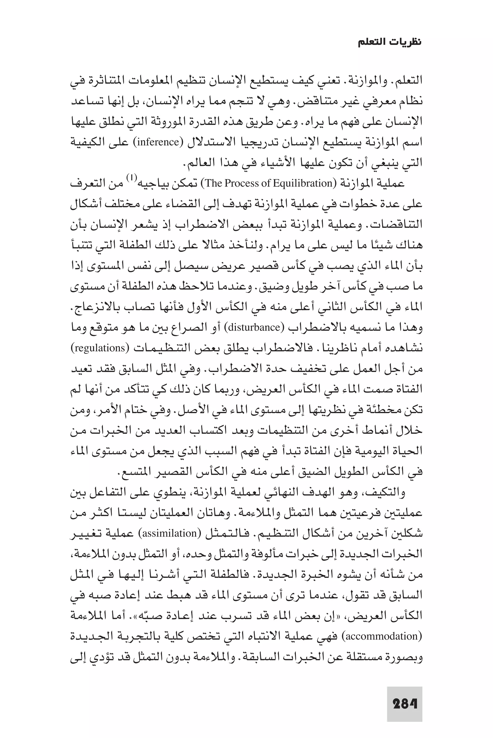 ‫ﻧﻈﺮﻳﺎت اﻟﺘﻌﻠﻢ‬

‫اﻟﺘﻌﻠﻢ. وا ﻮازﻧﺔ. ﺗﻌﻨﻲ ﻛﻴﻒ ﻳﺴﺘﻄﻴﻊ اﻹﻧﺴﺎن ﺗﻨﻈﻴﻢ ا ﻌﻠﻮﻣﺎت ا ﺘﻨﺎﺛﺮة ﻓﻲ‬
‫ﻧﻈﺎم ﻣﻌﺮﻓﻲ ﻏﻴﺮ ﻣﺘﻨﺎﻗﺾ. وﻫﻲ ﻻ ﺗﻨﺠﻢ ﺎ ﻳﺮاه اﻹﻧﺴﺎن ﺑﻞ إﻧﻬﺎ ﺗﺴﺎﻋﺪ‬
‫اﻹﻧﺴﺎن ﻋﻠﻰ ﻓﻬﻢ ﻣﺎ ﻳﺮاه. وﻋﻦ ﻃﺮﻳﻖ ﻫﺬه اﻟﻘﺪرة ا ﻮروﺛﺔ اﻟﺘﻲ ﻧﻄﻠﻖ ﻋﻠﻴﻬﺎ‬
‫اﺳﻢ ا ﻮازﻧﺔ ﻳﺴﺘﻄﻴﻊ اﻹﻧﺴﺎن ﺗﺪرﻳﺠﻴﺎ اﻻﺳﺘﺪﻻل )‪ (inference‬ﻋﻠﻰ اﻟﻜﻴﻔﻴﺔ‬
                            ‫اﻟﺘﻲ ﻳﻨﺒﻐﻲ أن ﺗﻜﻮن ﻋﻠﻴﻬﺎ اﻷﺷﻴﺎء ﻓﻲ ﻫﺬا اﻟﻌﺎﻟﻢ.‬
               ‫)١(‬
‫ﻋﻤﻠﻴﺔ ا ﻮازﻧﺔ )‪ (The Process of Equilibration‬ﻜﻦ ﺑﻴﺎﺟﻴﻪ ﻣﻦ اﻟﺘﻌﺮف‬
‫ﻋﻠﻰ ﻋﺪة ﺧﻄﻮات ﻓﻲ ﻋﻤﻠﻴﺔ ا ﻮازﻧﺔ ﺗﻬﺪف إﻟﻰ اﻟﻘﻀﺎء ﻋﻠﻰ ﻣﺨﺘﻠﻒ أﺷﻜﺎل‬
‫اﻟﺘﻨﺎﻗﻀﺎت. وﻋﻤﻠﻴﺔ ا ﻮازﻧﺔ ﺗﺒﺪأ ﺑﺒﻌﺾ اﻻﺿﻄﺮاب إذ ﻳﺸﻌﺮ اﻹﻧﺴﺎن ﺑﺄن‬
‫ﻫﻨﺎك ﺷﻴﺌﺎ ﻣﺎ ﻟﻴﺲ ﻋﻠﻰ ﻣﺎ ﻳﺮام. وﻟﻨﺄﺧﺬ ﻣﺜﺎﻻ ﻋﻠﻰ ذﻟﻚ اﻟﻄﻔﻠﺔ اﻟﺘﻲ ﺗﺘﻨﺒﺄ‬
‫ﺑﺄن ا ﺎء اﻟﺬي ﻳﺼﺐ ﻓﻲ ﻛﺄس ﻗﺼﻴﺮ ﻋﺮﻳﺾ ﺳﻴﺼﻞ إﻟﻰ ﻧﻔﺲ ا ﺴﺘﻮى إذا‬
‫ﻣﺎ ﺻﺐ ﻓﻲ ﻛﺄس آﺧﺮ ﻃﻮﻳﻞ وﺿﻴﻖ. وﻋﻨﺪﻣﺎ ﺗﻼﺣﻆ ﻫﺬه اﻟﻄﻔﻠﺔ أن ﻣﺴﺘﻮى‬
‫ا ﺎء ﻓﻲ اﻟﻜﺄس اﻟﺜﺎﻧﻲ أﻋﻠﻰ ﻣﻨﻪ ﻓﻲ اﻟﻜﺄس اﻷول ﻓﺄﻧﻬﺎ ﺗﺼﺎب ﺑﺎﻻﻧﺰﻋﺎج.‬
‫وﻫﺬا ﻣﺎ ﻧﺴﻤﻴﻪ ﺑﺎﻻﺿﻄﺮاب )‪ (disturbance‬أو اﻟﺼﺮاع ﺑ ﻣﺎ ﻫﻮ ﻣﺘﻮﻗﻊ وﻣﺎ‬
‫ﻧﺸﺎﻫﺪه أﻣﺎم ﻧﺎﻇﺮﻳﻨﺎ. ﻓﺎﻻﺿﻄﺮاب ﻳﻄﻠﻖ ﺑﻌﺾ اﻟﺘﻨـﻈـﻴـﻤـﺎت )‪(regulations‬‬
‫ﻣﻦ أﺟﻞ اﻟﻌﻤﻞ ﻋﻠﻰ ﺗﺨﻔﻴﻒ ﺣﺪة اﻻﺿﻄﺮاب. وﻓﻲ ا ﺜﻞ اﻟﺴﺎﺑﻖ ﻓﻘﺪ ﺗﻌﻴﺪ‬
‫اﻟﻔﺘﺎة ﺻﻤﺖ ا ﺎء ﻓﻲ اﻟﻜﺄس اﻟﻌﺮﻳﺾ ور ﺎ ﻛﺎن ذﻟﻚ ﻛﻲ ﺗﺘﺄﻛﺪ ﻣﻦ أﻧﻬﺎ ﻟﻢ‬
‫ﺗﻜﻦ ﻣﺨﻄﺌﺔ ﻓﻲ ﻧﻈﺮﻳﺘﻬﺎ إﻟﻰ ﻣﺴﺘﻮى ا ﺎء ﻓﻲ اﻷﺻﻞ. وﻓﻲ ﺧﺘﺎم اﻷﻣﺮ وﻣﻦ‬
‫ﺧﻼل أ ﺎط أﺧﺮى ﻣﻦ اﻟﺘﻨﻈﻴﻤﺎت وﺑﻌﺪ اﻛﺘﺴﺎب اﻟﻌﺪﻳﺪ ﻣﻦ اﳋﺒﺮات ﻣـﻦ‬
‫اﳊﻴﺎة اﻟﻴﻮﻣﻴﺔ ﻓﺈن اﻟﻔﺘﺎة ﺗﺒﺪأ ﻓﻲ ﻓﻬﻢ اﻟﺴﺒﺐ اﻟﺬي ﻳﺠﻌﻞ ﻣﻦ ﻣﺴﺘﻮى ا ﺎء‬
             ‫ﻓﻲ اﻟﻜﺄس اﻟﻄﻮﻳﻞ اﻟﻀﻴﻖ أﻋﻠﻰ ﻣﻨﻪ ﻓﻲ اﻟﻜﺄس اﻟﻘﺼﻴﺮ ا ﺘﺴﻊ.‬
   ‫واﻟﺘﻜﻴﻒ وﻫﻮ اﻟﻬﺪف اﻟﻨﻬﺎﺋﻲ ﻟﻌﻤﻠﻴﺔ ا ﻮازﻧﺔ ﻳﻨﻄﻮي ﻋﻠﻰ اﻟﺘﻔﺎﻋﻞ ﺑ‬
‫ﻋﻤﻠﻴﺘ ﻓﺮﻋﻴﺘ ﻫﻤﺎ اﻟﺘﻤﺜﻞ وا ﻼءﻣﺔ. وﻫﺎﺗﺎن اﻟﻌﻤﻠﻴﺘﺎن ﻟﻴﺴـﺘـﺎ اﻛـﺜـﺮ ﻣـﻦ‬
‫ﺷﻜﻠ آﺧﺮﻳﻦ ﻣﻦ أﺷﻜﺎل اﻟﺘﻨـﻈـﻴـﻢ. ﻓـﺎﻟـﺘـﻤـﺜـﻞ )‪ (assimilation‬ﻋﻤﻠﻴﺔ ﺗـﻐـﻴـﻴـﺮ‬
 ‫اﳋﺒﺮات اﳉﺪﻳﺪة إﻟﻰ ﺧﺒﺮات ﻣﺄﻟﻮﻓﺔ واﻟﺘﻤﺜﻞ وﺣﺪه أو اﻟﺘﻤﺜﻞ ﺑﺪون ا ﻼءﻣﺔ‬
‫ﻣﻦ ﺷﺄﻧﻪ أن ﻳﺸﻮه اﳋﺒﺮة اﳉﺪﻳﺪة. ﻓﺎﻟﻄﻔﻠﺔ اﻟـﺘـﻲ أﺷـﺮﻧـﺎ إﻟـﻴـﻬـﺎ ﻓـﻲ ا ـﺜـﻞ‬
‫اﻟﺴﺎﺑﻖ ﻗﺪ ﺗﻘﻮل ﻋﻨﺪﻣﺎ ﺗﺮى أن ﻣﺴﺘﻮى ا ﺎء ﻗﺪ ﻫﺒﻂ ﻋﻨﺪ إﻋﺎدة ﺻﺒﻪ ﻓﻲ‬
‫اﻟﻜﺄس اﻟﻌﺮﻳﺾ »إن ﺑﻌﺾ ا ﺎء ﻗﺪ ﺗﺴﺮب ﻋﻨﺪ إﻋـﺎدة ﺻـﺒﻪ«. أﻣﺎ ا ﻼءﻣﺔ‬
                   ‫ّ‬
‫)‪ (accommodation‬ﻓﻬﻲ ﻋﻤﻠﻴﺔ اﻻﻧﺘﺒﺎه اﻟﺘﻲ ﺗﺨﺘﺺ ﻛﻠﻴﺔ ﺑﺎﻟﺘﺠﺮﺑـﺔ اﳉـﺪﻳـﺪة‬
‫وﺑﺼﻮرة ﻣﺴﺘﻘﻠﺔ ﻋﻦ اﳋﺒﺮات اﻟﺴﺎﺑﻘﺔ. وا ﻼءﻣﺔ ﺑﺪون اﻟﺘﻤﺜﻞ ﻗﺪ ﺗﺆدي إﻟﻰ‬

                                                                   ‫482‬
 