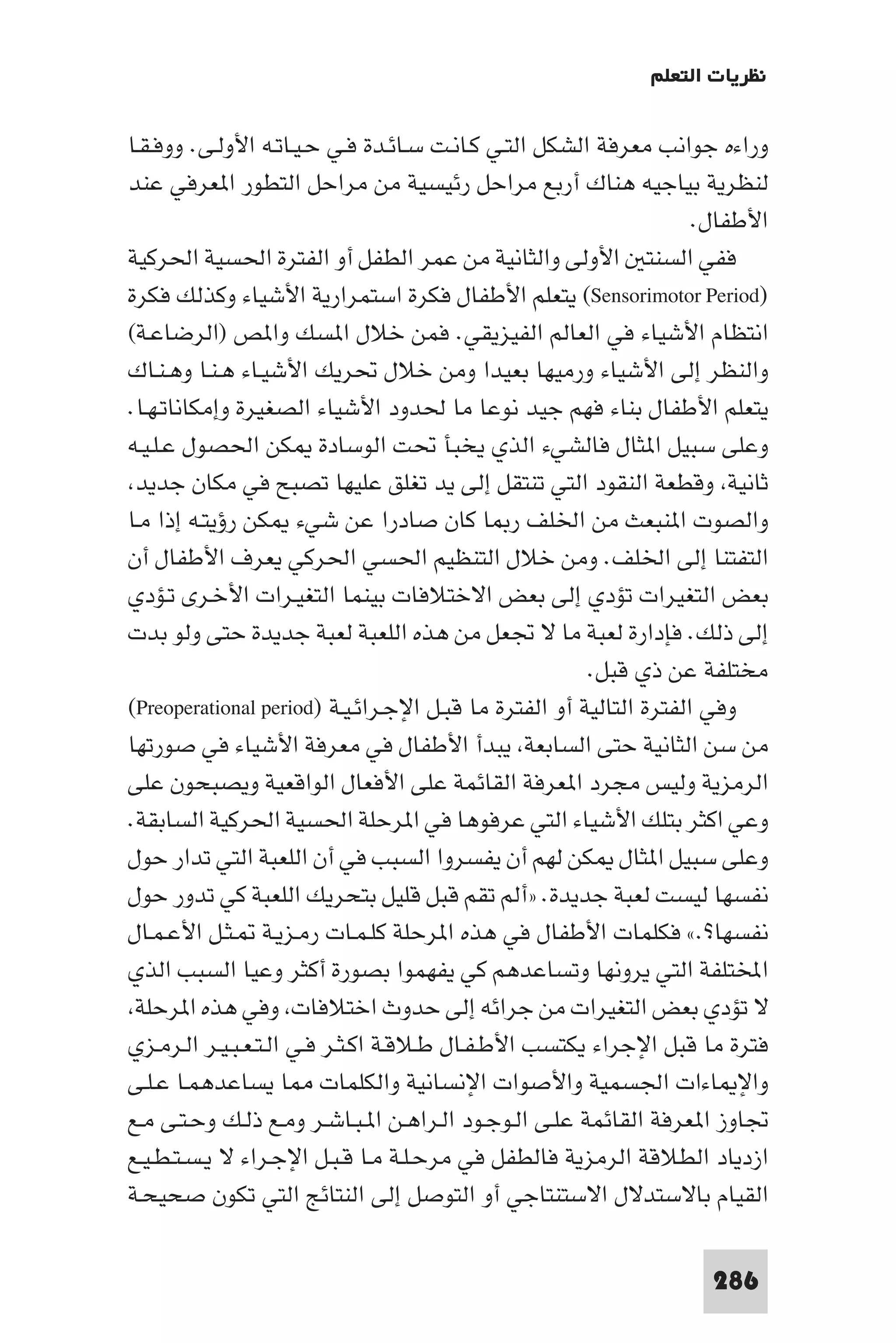 ‫ﻧﻈﺮﻳﺎت اﻟﺘﻌﻠﻢ‬

‫وراءه ﺟﻮاﻧﺐ ﻣﻌﺮﻓﺔ اﻟﺸﻜﻞ اﻟﺘـﻲ ﻛـﺎﻧـﺖ ﺳـﺎﺋـﺪة ﻓـﻲ ﺣـﻴـﺎﺗـﻪ اﻷوﻟـﻰ. ووﻓـﻘـﺎ‬
‫ﻟﻨﻈﺮﻳﺔ ﺑﻴﺎﺟﻴﻪ ﻫﻨﺎك أرﺑﻊ ﻣﺮاﺣﻞ رﺋﻴﺴﻴﺔ ﻣﻦ ﻣﺮاﺣﻞ اﻟﺘﻄﻮر ا ﻌﺮﻓﻲ ﻋﻨﺪ‬
                                                                    ‫اﻷﻃﻔﺎل.‬
‫ﻓﻔﻲ اﻟﺴﻨﺘ اﻷوﻟﻰ واﻟﺜﺎﻧﻴﺔ ﻣﻦ ﻋﻤﺮ اﻟﻄﻔﻞ أو اﻟﻔﺘﺮة اﳊﺴﻴﺔ اﳊﺮﻛﻴﺔ‬
‫)‪ (Sensorimotor Period‬ﻳﺘﻌﻠﻢ اﻷﻃﻔﺎل ﻓﻜﺮة اﺳﺘﻤﺮارﻳﺔ اﻷﺷﻴﺎء وﻛﺬﻟﻚ ﻓﻜﺮة‬
‫اﻧﺘﻈﺎم اﻷﺷﻴﺎء ﻓﻲ اﻟﻌﺎﻟﻢ اﻟﻔﻴﺰﻳﻘﻲ. ﻓﻤﻦ ﺧﻼل ا ﺴﻚ وا ﺺ )اﻟﺮﺿﺎﻋـﺔ(‬
‫واﻟﻨﻈﺮ إﻟﻰ اﻷﺷﻴﺎء ورﻣﻴﻬﺎ ﺑﻌﻴﺪا وﻣﻦ ﺧﻼل ﲢﺮﻳﻚ اﻷﺷﻴـﺎء ﻫـﻨـﺎ وﻫـﻨـﺎك‬
‫ﻳﺘﻌﻠﻢ اﻷﻃﻔﺎل ﺑﻨﺎء ﻓﻬﻢ ﺟﻴﺪ ﻧﻮﻋﺎ ﻣﺎ ﳊﺪود اﻷﺷﻴﺎء اﻟﺼﻐﻴﺮة وإﻣﻜﺎﻧﺎﺗـﻬـﺎ.‬
‫وﻋﻠﻰ ﺳﺒﻴﻞ ا ﺜﺎل ﻓﺎﻟﺸﻲء اﻟﺬي ﻳﺨﺒﺄ ﲢﺖ اﻟﻮﺳﺎدة ﻜﻦ اﳊﺼﻮل ﻋـﻠـﻴـﻪ‬
 ‫ﺛﺎﻧﻴﺔ وﻗﻄﻌﺔ اﻟﻨﻘﻮد اﻟﺘﻲ ﺗﻨﺘﻘﻞ إﻟﻰ ﻳﺪ ﺗﻐﻠﻖ ﻋﻠﻴﻬﺎ ﺗﺼﺒﺢ ﻓﻲ ﻣﻜﺎن ﺟﺪﻳﺪ‬
‫واﻟﺼﻮت ا ﻨﺒﻌﺚ ﻣﻦ اﳋﻠﻒ ر ﺎ ﻛﺎن ﺻﺎدرا ﻋﻦ ﺷﻲء ﻜﻦ رؤﻳﺘـﻪ إذا ﻣـﺎ‬
‫اﻟﺘﻔﺘﻨﺎ إﻟﻰ اﳋﻠﻒ. وﻣﻦ ﺧﻼل اﻟﺘﻨﻈﻴﻢ اﳊﺴﻲ اﳊﺮﻛﻲ ﻳﻌﺮف اﻷﻃﻔﺎل أن‬
‫ﺑﻌﺾ اﻟﺘﻐﻴﺮات ﺗﺆدي إﻟﻰ ﺑﻌﺾ اﻻﺧﺘﻼﻓﺎت ﺑﻴﻨﻤﺎ اﻟﺘﻐﻴـﺮات اﻷﺧـﺮى ﺗـﺆدي‬
‫إﻟﻰ ذﻟﻚ. ﻓﺈدارة ﻟﻌﺒﺔ ﻣﺎ ﻻ ﲡﻌﻞ ﻣﻦ ﻫﺬه اﻟﻠﻌﺒﺔ ﻟﻌﺒﺔ ﺟﺪﻳﺪة ﺣﺘﻰ وﻟﻮ ﺑﺪت‬
                                                       ‫ﻣﺨﺘﻠﻔﺔ ﻋﻦ ذي ﻗﺒﻞ.‬
‫وﻓﻲ اﻟﻔﺘﺮة اﻟﺘﺎﻟﻴﺔ أو اﻟﻔﺘﺮة ﻣﺎ ﻗﺒـﻞ اﻹﺟـﺮاﺋـﻴـﺔ )‪(Preoperational period‬‬
‫ﻣﻦ ﺳﻦ اﻟﺜﺎﻧﻴﺔ ﺣﺘﻰ اﻟﺴﺎﺑﻌﺔ ﻳﺒﺪأ اﻷﻃﻔﺎل ﻓﻲ ﻣﻌﺮﻓﺔ اﻷﺷﻴﺎء ﻓﻲ ﺻﻮرﺗﻬﺎ‬
‫اﻟﺮﻣﺰﻳﺔ وﻟﻴﺲ ﻣﺠﺮد ا ﻌﺮﻓﺔ اﻟﻘﺎﺋﻤﺔ ﻋﻠﻰ اﻷﻓﻌﺎل اﻟﻮاﻗﻌﻴﺔ وﻳﺼﺒﺤﻮن ﻋﻠﻰ‬
‫وﻋﻲ اﻛﺜﺮ ﺑﺘﻠﻚ اﻷﺷﻴﺎء اﻟﺘﻲ ﻋﺮﻓﻮﻫﺎ ﻓﻲ ا ﺮﺣﻠﺔ اﳊﺴﻴﺔ اﳊﺮﻛﻴﺔ اﻟﺴﺎﺑﻘﺔ.‬
‫وﻋﻠﻰ ﺳﺒﻴﻞ ا ﺜﺎل ﻜﻦ ﻟﻬﻢ أن ﻳﻔﺴﺮوا اﻟﺴﺒﺐ ﻓﻲ أن اﻟﻠﻌﺒﺔ اﻟﺘﻲ ﺗﺪار ﺣﻮل‬
‫ﻧﻔﺴﻬﺎ ﻟﻴﺴﺖ ﻟﻌﺒﺔ ﺟﺪﻳﺪة. »أﻟﻢ ﺗﻘﻢ ﻗﺒﻞ ﻗﻠﻴﻞ ﺑﺘﺤﺮﻳﻚ اﻟﻠﻌﺒﺔ ﻛﻲ ﺗﺪور ﺣﻮل‬
‫ﻧﻔﺴﻬﺎ?.« ﻓﻜﻠﻤﺎت اﻷﻃﻔﺎل ﻓﻲ ﻫﺬه ا ﺮﺣﻠﺔ ﻛﻠـﻤـﺎت رﻣـﺰﻳـﺔ ـﺜـﻞ اﻷﻋـﻤـﺎل‬
‫اﺨﻤﻟﺘﻠﻔﺔ اﻟﺘﻲ ﻳﺮوﻧﻬﺎ وﺗﺴﺎﻋﺪﻫﻢ ﻛﻲ ﻳﻔﻬﻤﻮا ﺑﺼﻮرة أﻛﺜﺮ وﻋﻴﺎ اﻟﺴﺒﺐ اﻟﺬي‬
 ‫ﻻ ﺗﺆدي ﺑﻌﺾ اﻟﺘﻐﻴﺮات ﻣﻦ ﺟﺮاﺋﻪ إﻟﻰ ﺣﺪوث اﺧﺘﻼﻓﺎت وﻓﻲ ﻫﺬه ا ﺮﺣﻠﺔ‬
‫ﻓﺘﺮة ﻣﺎ ﻗﺒﻞ اﻹﺟﺮاء ﻳﻜﺘﺴﺐ اﻷﻃـﻔـﺎل ﻃـﻼﻗـﺔ اﻛـﺜـﺮ ﻓـﻲ اﻟـﺘـﻌـﺒـﻴـﺮ اﻟـﺮﻣـﺰي‬
‫واﻹ ﺎءات اﳉﺴﻤﻴﺔ واﻷﺻﻮات اﻹﻧﺴﺎﻧﻴﺔ واﻟﻜﻠﻤﺎت ﺎ ﻳﺴﺎﻋﺪﻫﻤـﺎ ﻋـﻠـﻰ‬
‫ﲡﺎوز ا ﻌﺮﻓﺔ اﻟﻘﺎﺋﻤﺔ ﻋﻠـﻰ اﻟـﻮﺟـﻮد اﻟـﺮاﻫـﻦ ا ـﺒـﺎﺷـﺮ وﻣـﻊ ذﻟـﻚ وﺣـﺘـﻰ ﻣـﻊ‬
‫ازدﻳﺎد اﻟﻄﻼﻗﺔ اﻟﺮﻣﺰﻳﺔ ﻓﺎﻟﻄﻔﻞ ﻓﻲ ﻣﺮﺣـﻠـﺔ ﻣـﺎ ﻗـﺒـﻞ اﻹﺟـﺮاء ﻻ ﻳـﺴـﺘـﻄـﻴـﻊ‬
‫اﻟﻘﻴﺎم ﺑﺎﻻﺳﺘﺪﻻل اﻻﺳﺘﻨﺘﺎﺟﻲ أو اﻟﺘﻮﺻﻞ إﻟﻰ اﻟﻨﺘﺎﺋﺞ اﻟﺘﻲ ﺗﻜﻮن ﺻﺤﻴﺤـﺔ‬

                                                                    ‫682‬
 