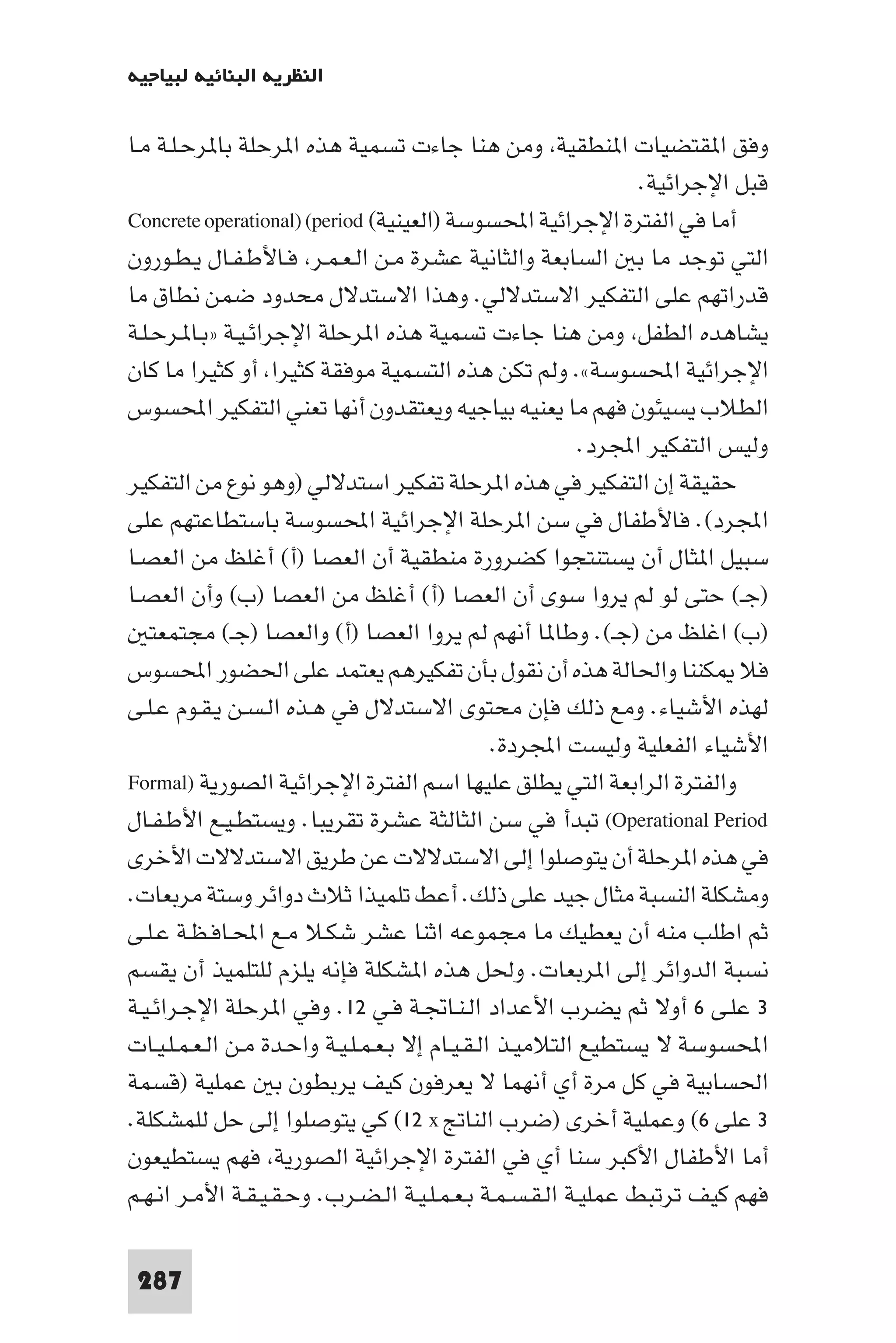 ‫اﻟﻨﻈﺮﻳﺔ اﻟﺒﻨﺎﺋﻴﺔ ﻟﺒﻴﺎﺟﻴﻪ‬

‫وﻓﻖ ا ﻘﺘﻀﻴﺎت ا ﻨﻄﻘﻴﺔ وﻣﻦ ﻫﻨﺎ ﺟﺎءت ﺗﺴﻤﻴﺔ ﻫﺬه ا ﺮﺣﻠﺔ ﺑﺎ ﺮﺣـﻠـﺔ ﻣـﺎ‬
                                                                  ‫ﻗﺒﻞ اﻹﺟﺮاﺋﻴﺔ.‬
‫أﻣﺎ ﻓﻲ اﻟﻔﺘﺮة اﻹﺟﺮاﺋﻴﺔ اﶈﺴﻮﺳﺔ )اﻟﻌﻴﻨﻴﺔ( ‪Concrete operational) (period‬‬
‫اﻟﺘﻲ ﺗﻮﺟﺪ ﻣﺎ ﺑ اﻟﺴﺎﺑﻌﺔ واﻟﺜﺎﻧﻴﺔ ﻋﺸﺮة ﻣـﻦ اﻟـﻌـﻤـﺮ ﻓـﺎﻷﻃـﻔـﺎل ﻳـﻄـﻮرون‬
‫ﻗﺪراﺗﻬﻢ ﻋﻠﻰ اﻟﺘﻔﻜﻴﺮ اﻻﺳﺘﺪﻻﻟﻲ. وﻫﺬا اﻻﺳﺘﺪﻻل ﻣﺤﺪود ﺿﻤﻦ ﻧﻄﺎق ﻣﺎ‬
‫ﻳﺸﺎﻫﺪه اﻟﻄﻔﻞ وﻣﻦ ﻫﻨﺎ ﺟﺎءت ﺗﺴﻤﻴﺔ ﻫﺬه ا ﺮﺣﻠﺔ اﻹﺟﺮاﺋـﻴـﺔ »ﺑـﺎ ـﺮﺣـﻠـﺔ‬
‫اﻹﺟﺮاﺋﻴﺔ اﶈﺴﻮﺳﺔ«. وﻟﻢ ﺗﻜﻦ ﻫﺬه اﻟﺘﺴﻤﻴﺔ ﻣﻮﻓﻘﺔ ﻛﺜﻴﺮا أو ﻛﺜﻴﺮا ﻣﺎ ﻛﺎن‬
‫اﻟﻄﻼب ﻳﺴﻴﺌﻮن ﻓﻬﻢ ﻣﺎ ﻳﻌﻨﻴﻪ ﺑﻴﺎﺟﻴﻪ وﻳﻌﺘﻘﺪون أﻧﻬﺎ ﺗﻌﻨﻲ اﻟﺘﻔﻜﻴﺮ اﶈﺴﻮس‬
                                                           ‫وﻟﻴﺲ اﻟﺘﻔﻜﻴﺮ اﺠﻤﻟﺮد.‬
‫ﺣﻘﻴﻘﺔ إن اﻟﺘﻔﻜﻴﺮ ﻓﻲ ﻫﺬه ا ﺮﺣﻠﺔ ﺗﻔﻜﻴﺮ اﺳﺘﺪﻻﻟﻲ )وﻫﻮ ﻧﻮع ﻣﻦ اﻟﺘﻔﻜﻴﺮ‬
‫اﺠﻤﻟﺮد(. ﻓﺎﻷﻃﻔﺎل ﻓﻲ ﺳﻦ ا ﺮﺣﻠﺔ اﻹﺟﺮاﺋﻴﺔ اﶈﺴﻮﺳﺔ ﺑﺎﺳﺘﻄﺎﻋﺘﻬﻢ ﻋﻠﻰ‬
‫ﺳﺒﻴﻞ ا ﺜﺎل أن ﻳﺴﺘﻨﺘﺠﻮا ﻛﻀﺮورة ﻣﻨﻄﻘﻴﺔ أن اﻟﻌﺼﺎ )أ( أﻏﻠﻆ ﻣﻦ اﻟﻌﺼـﺎ‬
‫)ﺟـ( ﺣﺘﻰ ﻟﻮ ﻟﻢ ﻳﺮوا ﺳﻮى أن اﻟﻌﺼﺎ )أ( أﻏﻠﻆ ﻣﻦ اﻟﻌﺼﺎ )ب( وأن اﻟﻌﺼـﺎ‬
    ‫)ب( اﻏﻠﻆ ﻣﻦ )ﺟـ(. وﻃﺎ ﺎ أﻧﻬﻢ ﻟﻢ ﻳﺮوا اﻟﻌﺼﺎ )أ( واﻟﻌﺼﺎ )ﺟـ( ﻣﺠﺘﻤﻌﺘ‬
‫ﻓﻼ ﻜﻨﻨﺎ واﳊﺎﻟﺔ ﻫﺬه أن ﻧﻘﻮل ﺑﺄن ﺗﻔﻜﻴﺮﻫﻢ ﻳﻌﺘﻤﺪ ﻋﻠﻰ اﳊﻀﻮر اﶈﺴﻮس‬
‫ﻟﻬﺬه اﻷﺷﻴﺎء. وﻣﻊ ذﻟﻚ ﻓﺈن ﻣﺤﺘﻮى اﻻﺳﺘﺪﻻل ﻓﻲ ﻫـﺬه اﻟـﺴـﻦ ﻳـﻘـﻮم ﻋـﻠـﻰ‬
                                                 ‫اﻷﺷﻴﺎء اﻟﻔﻌﻠﻴﺔ وﻟﻴﺴﺖ اﺠﻤﻟﺮدة.‬
‫واﻟﻔﺘﺮة اﻟﺮاﺑﻌﺔ اﻟﺘﻲ ﻳﻄﻠﻖ ﻋﻠﻴﻬﺎ اﺳﻢ اﻟﻔﺘﺮة اﻹﺟﺮاﺋﻴﺔ اﻟﺼﻮرﻳﺔ )‪Formal‬‬
‫‪ (Operational Period‬ﺗﺒﺪأ ﻓﻲ ﺳﻦ اﻟﺜﺎﻟﺜﺔ ﻋﺸﺮة ﺗﻘﺮﻳﺒﺎ. وﻳﺴﺘﻄـﻴـﻊ اﻷﻃـﻔـﺎل‬
‫ﻓﻲ ﻫﺬه ا ﺮﺣﻠﺔ أن ﻳﺘﻮﺻﻠﻮا إﻟﻰ اﻻﺳﺘﺪﻻﻻت ﻋﻦ ﻃﺮﻳﻖ اﻻﺳﺘﺪﻻﻻت اﻷﺧﺮى‬
‫وﻣﺸﻜﻠﺔ اﻟﻨﺴﺒﺔ ﻣﺜﺎل ﺟﻴﺪ ﻋﻠﻰ ذﻟﻚ. أﻋﻂ ﺗﻠﻤﻴﺬا ﺛﻼث دواﺋﺮ وﺳﺘﺔ ﻣﺮﺑﻌﺎت.‬
‫ﺛﻢ اﻃﻠﺐ ﻣﻨﻪ أن ﻳﻌﻄﻴﻚ ﻣﺎ ﻣﺠﻤﻮﻋﻪ اﺛﻨﺎ ﻋﺸﺮ ﺷﻜـﻼ ﻣـﻊ اﶈـﺎﻓـﻈـﺔ ﻋـﻠـﻰ‬
‫ﻧﺴﺒﺔ اﻟﺪواﺋﺮ إﻟﻰ ا ﺮﺑﻌﺎت. وﳊﻞ ﻫﺬه ا ﺸﻜﻠﺔ ﻓﺈﻧﻪ ﻳﻠﺰم ﻟﻠﺘﻠﻤﻴﺬ أن ﻳﻘﺴﻢ‬
‫٣ ﻋﻠـﻰ ٦ أوﻻ ﺛﻢ ﻳﻀﺮب اﻷﻋﺪاد اﻟـﻨـﺎﲡـﺔ ﻓـﻲ ٢١. وﻓﻲ ا ﺮﺣﻠﺔ اﻹﺟـﺮاﺋـﻴـﺔ‬
‫اﶈﺴﻮﺳﺔ ﻻ ﻳﺴﺘﻄﻴﻊ اﻟﺘﻼﻣﻴـﺬ اﻟـﻘـﻴـﺎم إﻻ ﺑـﻌـﻤـﻠـﻴـﺔ واﺣـﺪة ﻣـﻦ اﻟـﻌـﻤـﻠـﻴـﺎت‬
‫اﳊﺴﺎﺑﻴﺔ ﻓﻲ ﻛﻞ ﻣﺮة أي أﻧﻬﻤﺎ ﻻ ﻳﻌﺮﻓﻮن ﻛﻴﻒ ﻳﺮﺑﻄﻮن ﺑ ﻋﻤﻠﻴﺔ )ﻗﺴﻤﺔ‬
‫٣ ﻋﻠﻰ ٦( وﻋﻤﻠﻴﺔ أﺧﺮى )ﺿﺮب اﻟﻨﺎﰋ ‪ (١٢ x‬ﻛﻲ ﻳﺘﻮﺻﻠﻮا إﻟﻰ ﺣﻞ ﻟﻠﻤﺸﻜﻠﺔ.‬
‫أﻣﺎ اﻷﻃﻔﺎل اﻷﻛﺒﺮ ﺳﻨﺎ أي ﻓﻲ اﻟﻔﺘﺮة اﻹﺟﺮاﺋﻴﺔ اﻟﺼﻮرﻳﺔ ﻓﻬﻢ ﻳﺴﺘﻄﻴﻌﻮن‬
‫ﻓﻬﻢ ﻛﻴﻒ ﺗﺮﺗﺒﻂ ﻋﻤﻠﻴـﺔ اﻟـﻘـﺴـﻤـﺔ ﺑـﻌـﻤـﻠـﻴـﺔ اﻟـﻀـﺮب. وﺣـﻘـﻴـﻘـﺔ اﻷﻣـﺮ اﻧـﻬـﻢ‬

 ‫782‬
 