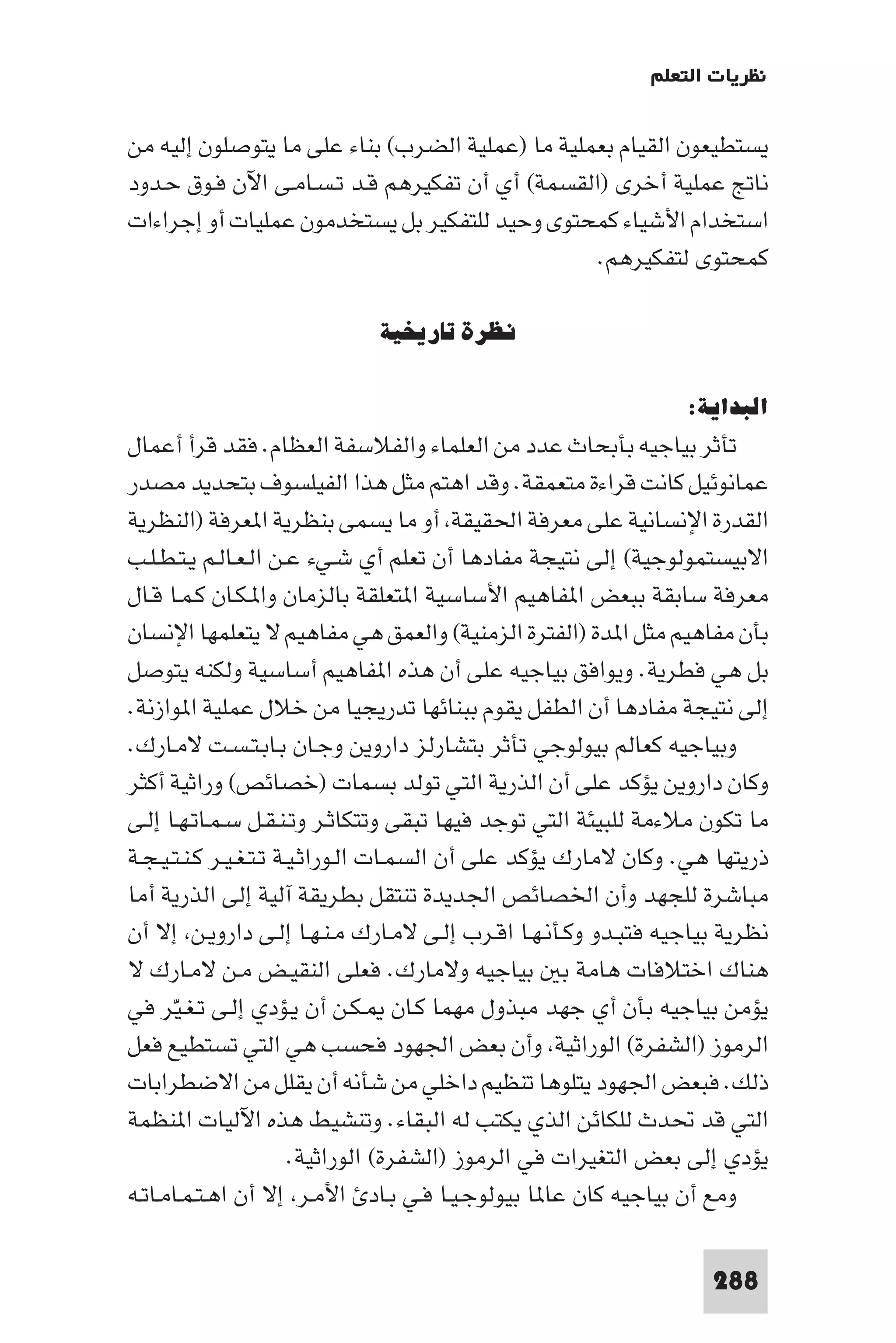 ‫ﻧﻈﺮﻳﺎت اﻟﺘﻌﻠﻢ‬

‫ﻳﺴﺘﻄﻴﻌﻮن اﻟﻘﻴﺎم ﺑﻌﻤﻠﻴﺔ ﻣﺎ )ﻋﻤﻠﻴﺔ اﻟﻀﺮب( ﺑﻨﺎء ﻋﻠﻰ ﻣﺎ ﻳﺘﻮﺻﻠﻮن إﻟﻴﻪ ﻣﻦ‬
‫ﻧﺎﰋ ﻋﻤﻠﻴﺔ أﺧﺮى )اﻟﻘﺴﻤﺔ( أي أن ﺗﻔﻜﻴﺮﻫﻢ ﻗـﺪ ﺗـﺴـﺎﻣـﻰ اﻵن ﻓـﻮق ﺣـﺪود‬
‫اﺳﺘﺨﺪام اﻷﺷﻴﺎء ﻛﻤﺤﺘﻮى وﺣﻴﺪ ﻟﻠﺘﻔﻜﻴﺮ ﺑﻞ ﻳﺴﺘﺨﺪﻣﻮن ﻋﻤﻠﻴﺎت أو إﺟﺮاءات‬
                                                 ‫ﻛﻤﺤﺘﻮى ﻟﺘﻔﻜﻴﺮﻫﻢ.‬

                             ‫ﻧﻈﺮة ﺗﺎرﻳﺨﻴﺔ‬

                                                                 ‫اﻟﺒﺪاﻳﺔ:‬
‫ﺗﺄﺛﺮ ﺑﻴﺎﺟﻴﻪ ﺑﺄﺑﺤﺎث ﻋﺪد ﻣﻦ اﻟﻌﻠﻤﺎء واﻟﻔﻼﺳﻔﺔ اﻟﻌﻈﺎم. ﻓﻘﺪ ﻗﺮأ أﻋﻤﺎل‬
‫ﻋﻤﺎﻧﻮﺋﻴﻞ ﻛﺎﻧﺖ ﻗﺮاءة ﻣﺘﻌﻤﻘﺔ. وﻗﺪ اﻫﺘﻢ ﻣﺜﻞ ﻫﺬا اﻟﻔﻴﻠﺴﻮف ﺑﺘﺤﺪﻳﺪ ﻣﺼﺪر‬
‫اﻟﻘﺪرة اﻹﻧﺴﺎﻧﻴﺔ ﻋﻠﻰ ﻣﻌﺮﻓﺔ اﳊﻘﻴﻘﺔ أو ﻣﺎ ﻳﺴﻤﻰ ﺑﻨﻈﺮﻳﺔ ا ﻌﺮﻓﺔ )اﻟﻨﻈﺮﻳﺔ‬
‫اﻻﺑﻴﺴﺘﻤﻮﻟﻮﺟﻴﺔ( إﻟﻰ ﻧﺘﻴﺠﺔ ﻣﻔﺎدﻫﺎ أن ﺗﻌﻠﻢ أي ﺷـﻲء ﻋـﻦ اﻟـﻌـﺎﻟـﻢ ﻳـﺘـﻄـﻠـﺐ‬
‫ﻣﻌﺮﻓﺔ ﺳﺎﺑﻘﺔ ﺑﺒﻌﺾ ا ﻔﺎﻫﻴﻢ اﻷﺳﺎﺳﻴﺔ ا ﺘﻌﻠﻘﺔ ﺑﺎﻟﺰﻣﺎن وا ـﻜـﺎن ﻛـﻤـﺎ ﻗـﺎل‬
‫ﺑﺄن ﻣﻔﺎﻫﻴﻢ ﻣﺜﻞ ا ﺪة )اﻟﻔﺘﺮة اﻟﺰﻣﻨﻴﺔ( واﻟﻌﻤﻖ ﻫﻲ ﻣﻔﺎﻫﻴﻢ ﻻ ﻳﺘﻌﻠﻤﻬﺎ اﻹﻧﺴﺎن‬
‫ﺑﻞ ﻫﻲ ﻓﻄﺮﻳﺔ. وﻳﻮاﻓﻖ ﺑﻴﺎﺟﻴﻪ ﻋﻠﻰ أن ﻫﺬه ا ﻔﺎﻫﻴﻢ أﺳﺎﺳﻴﺔ وﻟﻜﻨﻪ ﻳﺘﻮﺻﻞ‬
‫إﻟﻰ ﻧﺘﻴﺠﺔ ﻣﻔﺎدﻫﺎ أن اﻟﻄﻔﻞ ﻳﻘﻮم ﺑﺒﻨﺎﺋﻬﺎ ﺗﺪرﻳﺠﻴﺎ ﻣﻦ ﺧﻼل ﻋﻤﻠﻴﺔ ا ﻮازﻧﺔ.‬
‫وﺑﻴﺎﺟﻴﻪ ﻛﻌﺎﻟﻢ ﺑﻴﻮﻟﻮﺟﻲ ﺗﺄﺛﺮ ﺑﺘﺸﺎرﻟﺰ داروﻳﻦ وﺟـﺎن ﺑـﺎﺑـﺘـﺴـﺖ ﻻﻣـﺎرك.‬
‫وﻛﺎن داروﻳﻦ ﻳﺆﻛﺪ ﻋﻠﻰ أن اﻟﺬرﻳﺔ اﻟﺘﻲ ﺗﻮﻟﺪ ﺑﺴﻤﺎت )ﺧﺼﺎﺋﺺ( وراﺛﻴﺔ أﻛﺜﺮ‬
‫ﻣﺎ ﺗﻜﻮن ﻣﻼءﻣﺔ ﻟﻠﺒﻴﺌﺔ اﻟﺘﻲ ﺗﻮﺟﺪ ﻓﻴﻬﺎ ﺗﺒﻘﻰ وﺗﺘﻜﺎﺛـﺮ وﺗـﻨـﻘـﻞ ﺳـﻤـﺎﺗـﻬـﺎ إﻟـﻰ‬
‫ذرﻳﺘﻬﺎ ﻫﻲ. وﻛﺎن ﻻﻣﺎرك ﻳﺆﻛﺪ ﻋﻠﻰ أن اﻟﺴﻤـﺎت اﻟـﻮراﺛـﻴـﺔ ﺗـﺘـﻐـﻴـﺮ ﻛـﻨـﺘـﻴـﺠـﺔ‬
‫ﻣﺒﺎﺷﺮة ﻟﻠﺠﻬﺪ وأن اﳋﺼﺎﺋﺺ اﳉﺪﻳﺪة ﺗﻨﺘﻘﻞ ﺑﻄﺮﻳﻘﺔ آﻟﻴﺔ إﻟﻰ اﻟﺬرﻳﺔ أﻣﺎ‬
‫ﻧﻈﺮﻳﺔ ﺑﻴﺎﺟﻴﻪ ﻓﺘﺒـﺪو وﻛـﺄﻧـﻬـﺎ اﻗـﺮب إﻟـﻰ ﻻﻣـﺎرك ﻣـﻨـﻬـﺎ إﻟـﻰ داروﻳـﻦ إﻻ أن‬
‫ﻫﻨﺎك اﺧﺘﻼﻓﺎت ﻫﺎﻣﺔ ﺑ ﺑﻴﺎﺟﻴﻪ وﻻﻣﺎرك. ﻓﻌﻠﻰ اﻟﻨﻘﻴـﺾ ﻣـﻦ ﻻﻣـﺎرك ﻻ‬
‫ﻳﺆﻣﻦ ﺑﻴﺎﺟﻴﻪ ﺑﺄن أي ﺟﻬﺪ ﻣﺒﺬول ﻣﻬﻤﺎ ﻛـﺎن ـﻜـﻦ أن ﻳـﺆدي إﻟـﻰ ﺗـﻐـﻴﺮ ﻓﻲ‬
      ‫ّ‬
‫اﻟﺮﻣﻮز )اﻟﺸﻔﺮة( اﻟﻮراﺛﻴﺔ وأن ﺑﻌﺾ اﳉﻬﻮد ﻓﺤﺴﺐ ﻫﻲ اﻟﺘﻲ ﺗﺴﺘﻄﻴﻊ ﻓﻌﻞ‬
‫ذﻟﻚ. ﻓﺒﻌﺾ اﳉﻬﻮد ﻳﺘﻠﻮﻫﺎ ﺗﻨﻈﻴﻢ داﺧﻠﻲ ﻣﻦ ﺷﺄﻧﻪ أن ﻳﻘﻠﻞ ﻣﻦ اﻻﺿﻄﺮاﺑﺎت‬
‫اﻟﺘﻲ ﻗﺪ ﲢﺪث ﻟﻠﻜﺎﺋﻦ اﻟﺬي ﻳﻜﺘﺐ ﻟﻪ اﻟﺒﻘﺎء. وﺗﻨﺸﻴﻂ ﻫﺬه اﻵﻟﻴﺎت ا ﻨﻈﻤﺔ‬
                        ‫ﻳﺆدي إﻟﻰ ﺑﻌﺾ اﻟﺘﻐﻴﺮات ﻓﻲ اﻟﺮﻣﻮز )اﻟﺸﻔﺮة( اﻟﻮراﺛﻴﺔ.‬
‫وﻣﻊ أن ﺑﻴﺎﺟﻴﻪ ﻛﺎن ﻋﺎ ﺎ ﺑﻴﻮﻟﻮﺟـﻴـﺎ ﻓـﻲ ﺑـﺎد اﻷﻣـﺮ إﻻ أن اﻫـﺘـﻤـﺎﻣـﺎﺗـﻪ‬

                                                                    ‫882‬
 