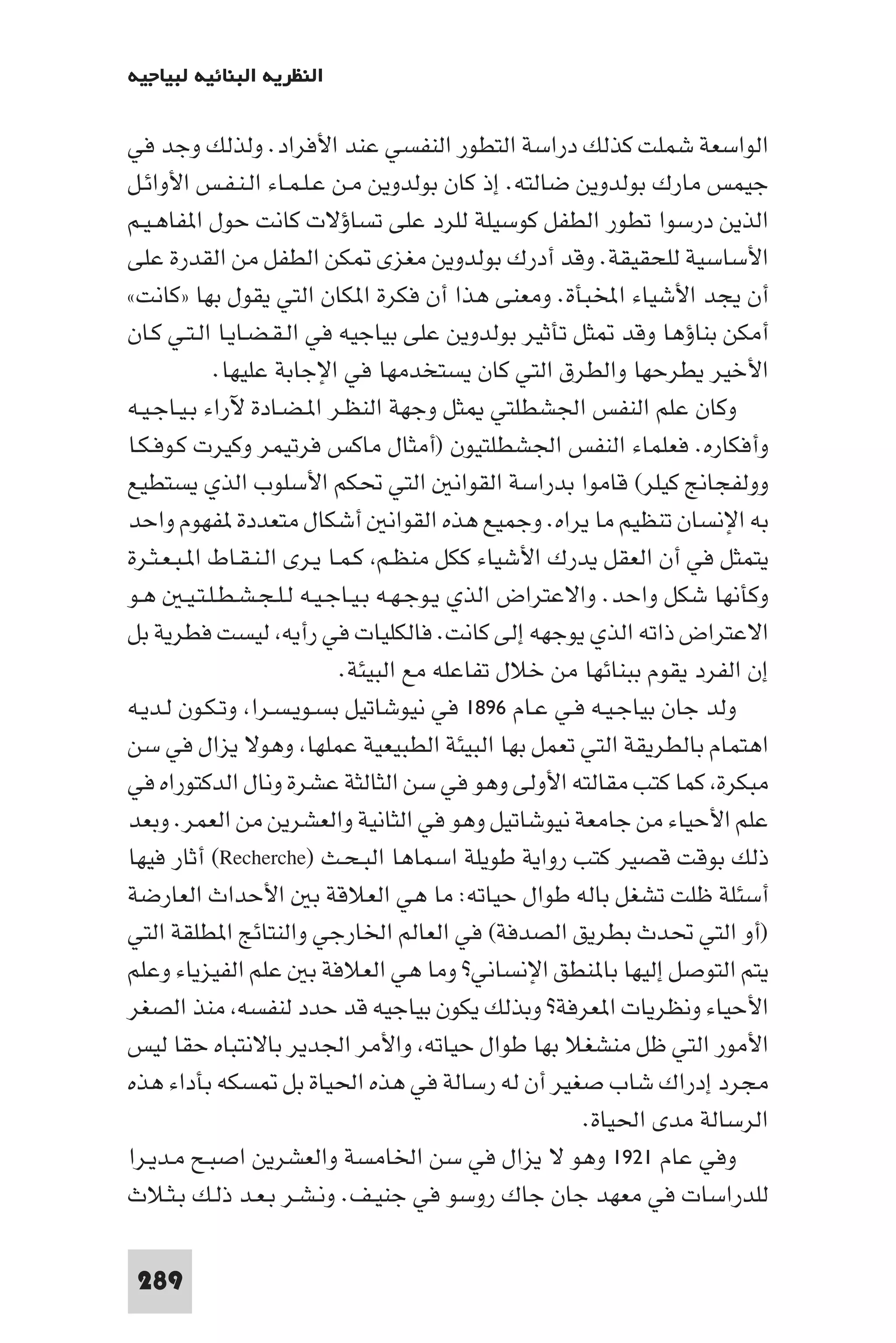 ‫اﻟﻨﻈﺮﻳﺔ اﻟﺒﻨﺎﺋﻴﺔ ﻟﺒﻴﺎﺟﻴﻪ‬

‫اﻟﻮاﺳﻌﺔ ﺷﻤﻠﺖ ﻛﺬﻟﻚ دراﺳﺔ اﻟﺘﻄﻮر اﻟﻨﻔﺴﻲ ﻋﻨﺪ اﻷﻓﺮاد. وﻟﺬﻟﻚ وﺟﺪ ﻓﻲ‬
‫ﺟﻴﻤﺲ ﻣﺎرك ﺑﻮﻟﺪوﻳﻦ ﺿﺎﻟﺘﻪ. إذ ﻛﺎن ﺑﻮﻟﺪوﻳﻦ ﻣـﻦ ﻋـﻠـﻤـﺎء اﻟـﻨـﻔـﺲ اﻷواﺋـﻞ‬
‫اﻟﺬﻳﻦ درﺳﻮا ﺗﻄﻮر اﻟﻄﻔﻞ ﻛﻮﺳﻴﻠﺔ ﻟﻠﺮد ﻋﻠﻰ ﺗﺴﺎؤﻻت ﻛﺎﻧﺖ ﺣﻮل ا ﻔﺎﻫـﻴـﻢ‬
‫اﻷﺳﺎﺳﻴﺔ ﻟﻠﺤﻘﻴﻘﺔ. وﻗﺪ أدرك ﺑﻮﻟﺪوﻳﻦ ﻣﻐﺰى ﻜﻦ اﻟﻄﻔﻞ ﻣﻦ اﻟﻘﺪرة ﻋﻠﻰ‬
‫أن ﻳﺠﺪ اﻷﺷﻴﺎء اﺨﻤﻟﺒﺄة. وﻣﻌﻨﻰ ﻫﺬا أن ﻓﻜﺮة ا ﻜﺎن اﻟﺘﻲ ﻳﻘﻮل ﺑﻬﺎ »ﻛﺎﻧﺖ«‬
‫أﻣﻜﻦ ﺑﻨﺎؤﻫﺎ وﻗﺪ ﺜﻞ ﺗﺄﺛﻴﺮ ﺑﻮﻟﺪوﻳﻦ ﻋﻠﻰ ﺑﻴﺎﺟﻴﻪ ﻓﻲ اﻟـﻘـﻀـﺎﻳـﺎ اﻟـﺘـﻲ ﻛـﺎن‬
            ‫اﻷﺧﻴﺮ ﻳﻄﺮﺣﻬﺎ واﻟﻄﺮق اﻟﺘﻲ ﻛﺎن ﻳﺴﺘﺨﺪﻣﻬﺎ ﻓﻲ اﻹﺟﺎﺑﺔ ﻋﻠﻴﻬﺎ.‬
‫وﻛﺎن ﻋﻠﻢ اﻟﻨﻔﺲ اﳉﺸﻄﻠﺘﻲ ﺜﻞ وﺟﻬﺔ اﻟﻨﻈـﺮ ا ـﻀـﺎدة ﻵراء ﺑـﻴـﺎﺟـﻴـﻪ‬
‫وأﻓﻜﺎره. ﻓﻌﻠﻤﺎء اﻟﻨﻔﺲ اﳉﺸﻄﻠﺘﻴﻮن )أﻣﺜﺎل ﻣﺎﻛﺲ ﻓﺮﺗﻴﻤﺮ وﻛﻴﺮت ﻛـﻮﻓـﻜـﺎ‬
‫ووﻟﻔﺠﺎﱋ ﻛﻴﻠﺮ( ﻗﺎﻣﻮا ﺑﺪراﺳﺔ اﻟﻘﻮاﻧ اﻟﺘﻲ ﲢﻜﻢ اﻷﺳﻠﻮب اﻟﺬي ﻳﺴﺘﻄﻴﻊ‬
‫ﺑﻪ اﻹﻧﺴﺎن ﺗﻨﻈﻴﻢ ﻣﺎ ﻳﺮاه. وﺟﻤﻴﻊ ﻫﺬه اﻟﻘﻮاﻧ أﺷﻜﺎل ﻣﺘﻌﺪدة ﻔﻬﻮم واﺣﺪ‬
‫ﻳﺘﻤﺜﻞ ﻓﻲ أن اﻟﻌﻘﻞ ﻳﺪرك اﻷﺷﻴﺎء ﻛﻜﻞ ﻣﻨﻈـﻢ ﻛـﻤـﺎ ﻳـﺮى اﻟـﻨـﻘـﺎط ا ـﺒـﻌـﺜـﺮة‬
‫وﻛﺄﻧﻬﺎ ﺷﻜﻞ واﺣﺪ. واﻻﻋﺘﺮاض اﻟﺬي ﻳـﻮﺟـﻬـﻪ ﺑـﻴـﺎﺟـﻴـﻪ ﻟـﻠـﺠـﺸـﻄـﻠـﺘـﻴـ ﻫـﻮ‬
‫اﻻﻋﺘﺮاض ذاﺗﻪ اﻟﺬي ﻳﻮﺟﻬﻪ إﻟﻰ ﻛﺎﻧﺖ. ﻓﺎﻟﻜﻠﻴﺎت ﻓﻲ رأﻳﻪ ﻟﻴﺴﺖ ﻓﻄﺮﻳﺔ ﺑﻞ‬
                             ‫إن اﻟﻔﺮد ﻳﻘﻮم ﺑﺒﻨﺎﺋﻬﺎ ﻣﻦ ﺧﻼل ﺗﻔﺎﻋﻠﻪ ﻣﻊ اﻟﺒﻴﺌﺔ.‬
‫وﻟﺪ ﺟﺎن ﺑﻴﺎﺟـﻴـﻪ ﻓـﻲ ﻋـﺎم ٦٩٨١ ﻓﻲ ﻧﻴﻮﺷﺎﺗﻴﻞ ﺑﺴـﻮﻳـﺴـﺮا وﺗـﻜـﻮن ﻟـﺪﻳـﻪ‬
‫اﻫﺘﻤﺎم ﺑﺎﻟﻄﺮﻳﻘﺔ اﻟﺘﻲ ﺗﻌﻤﻞ ﺑﻬﺎ اﻟﺒﻴﺌﺔ اﻟﻄﺒﻴﻌﻴﺔ ﻋﻤﻠﻬﺎ وﻫﻮﻻ ﻳﺰال ﻓﻲ ﺳﻦ‬
‫ﻣﺒﻜﺮة ﻛﻤﺎ ﻛﺘﺐ ﻣﻘﺎﻟﺘﻪ اﻷوﻟﻰ وﻫﻮ ﻓﻲ ﺳﻦ اﻟﺜﺎﻟﺜﺔ ﻋﺸﺮة وﻧﺎل اﻟﺪﻛﺘﻮراه ﻓﻲ‬
‫ﻋﻠﻢ اﻷﺣﻴﺎء ﻣﻦ ﺟﺎﻣﻌﺔ ﻧﻴﻮﺷﺎﺗﻴﻞ وﻫﻮ ﻓﻲ اﻟﺜﺎﻧﻴﺔ واﻟﻌﺸﺮﻳﻦ ﻣﻦ اﻟﻌﻤﺮ. وﺑﻌﺪ‬
‫ذﻟﻚ ﺑﻮﻗﺖ ﻗﺼﻴﺮ ﻛﺘﺐ رواﻳﺔ ﻃﻮﻳﻠﺔ اﺳﻤﺎﻫﺎ اﻟﺒـﺤـﺚ )‪ (Recherche‬أﺛﺎر ﻓﻴﻬﺎ‬
‫أﺳﺌﻠﺔ ﻇﻠﺖ ﺗﺸﻐﻞ ﺑﺎﻟﻪ ﻃﻮال ﺣﻴﺎﺗﻪ: ﻣﺎ ﻫﻲ اﻟﻌﻼﻗﺔ ﺑ اﻷﺣﺪاث اﻟﻌﺎرﺿﺔ‬
‫)أو اﻟﺘﻲ ﲢﺪث ﺑﻄﺮﻳﻖ اﻟﺼﺪﻓﺔ( ﻓﻲ اﻟﻌﺎﻟﻢ اﳋﺎرﺟﻲ واﻟﻨﺘﺎﺋﺞ ا ﻄﻠﻘﺔ اﻟﺘﻲ‬
‫ﻳﺘﻢ اﻟﺘﻮﺻﻞ إﻟﻴﻬﺎ ﺑﺎ ﻨﻄﻖ اﻹﻧﺴﺎﻧﻲ? وﻣﺎ ﻫﻲ اﻟﻌﻼﻓﺔ ﺑ ﻋﻠﻢ اﻟﻔﻴﺰﻳﺎء وﻋﻠﻢ‬
‫اﻷﺣﻴﺎء وﻧﻈﺮﻳﺎت ا ﻌﺮﻓﺔ? وﺑﺬﻟﻚ ﻳﻜﻮن ﺑﻴﺎﺟﻴﻪ ﻗﺪ ﺣﺪد ﻟﻨﻔﺴﻪ ﻣﻨﺬ اﻟﺼﻐﺮ‬
‫اﻷﻣﻮر اﻟﺘﻲ ﻇﻞ ﻣﻨﺸﻐﻼ ﺑﻬﺎ ﻃﻮال ﺣﻴﺎﺗﻪ واﻷﻣﺮ اﳉﺪﻳﺮ ﺑﺎﻻﻧﺘﺒﺎه ﺣﻘﺎ ﻟﻴﺲ‬
‫ﻣﺠﺮد إدراك ﺷﺎب ﺻﻐﻴﺮ أن ﻟﻪ رﺳﺎﻟﺔ ﻓﻲ ﻫﺬه اﳊﻴﺎة ﺑﻞ ﺴﻜﻪ ﺑﺄداء ﻫﺬه‬
                                                      ‫اﻟﺮﺳﺎﻟﺔ ﻣﺪى اﳊﻴﺎة.‬
‫وﻓﻲ ﻋﺎم ١٢٩١ وﻫﻮ ﻻ ﻳﺰال ﻓﻲ ﺳﻦ اﳋﺎﻣﺴﺔ واﻟﻌﺸﺮﻳﻦ اﺻﺒـﺢ ﻣـﺪﻳـﺮا‬
‫ﻟﻠﺪراﺳﺎت ﻓﻲ ﻣﻌﻬﺪ ﺟﺎن ﺟﺎك روﺳﻮ ﻓﻲ ﺟﻨﻴـﻒ. وﻧـﺸـﺮ ﺑـﻌـﺪ ذﻟـﻚ ﺑـﺜـﻼث‬

 ‫982‬
 