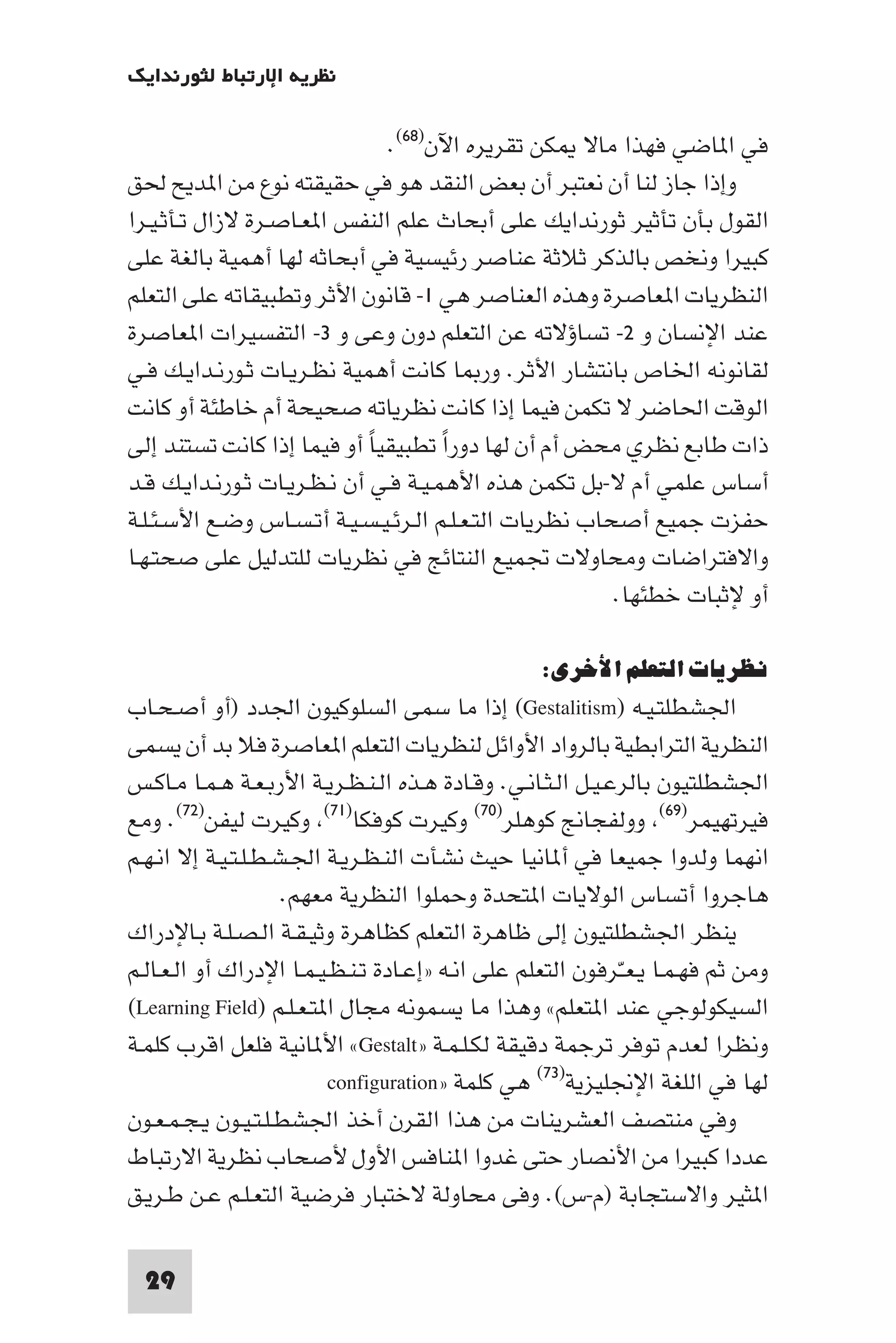 ‫ﻧﻈﺮﻳﺔ اﻹرﺗﺒﺎط ﻟﺜﻮرﻧﺪاﻳﻚ‬

                               ‫ﻓﻲ ا ﺎﺿﻲ ﻓﻬﺬا ﻣﺎﻻ ﻜﻦ ﺗﻘﺮﻳﺮه اﻵن)٨٦(.‬
‫وإذا ﺟﺎز ﻟﻨﺎ أن ﻧﻌﺘﺒﺮ أن ﺑﻌﺾ اﻟﻨﻘﺪ ﻫﻮ ﻓﻲ ﺣﻘﻴﻘﺘﻪ ﻧﻮع ﻣﻦ ا ﺪﻳﺢ ﳊﻖ‬
‫اﻟﻘﻮل ﺑﺄن ﺗﺄﺛﻴﺮ ﺛﻮرﻧﺪاﻳﻚ ﻋﻠﻰ أﺑﺤﺎث ﻋﻠﻢ اﻟﻨﻔﺲ ا ﻌـﺎﺻـﺮة ﻻزال ﺗـﺄﺛـﻴـﺮا‬
‫ﻛﺒﻴﺮا وﻧﺨﺺ ﺑﺎﻟﺬﻛﺮ ﺛﻼﺛﺔ ﻋﻨﺎﺻﺮ رﺋﻴﺴﻴﺔ ﻓﻲ أﺑﺤﺎﺛﻪ ﻟﻬﺎ أﻫﻤﻴﺔ ﺑﺎﻟﻐﺔ ﻋﻠﻰ‬
‫اﻟﻨﻈﺮﻳﺎت ا ﻌﺎﺻﺮة وﻫﺬه اﻟﻌﻨﺎﺻﺮ ﻫﻲ ١- ﻗﺎﻧﻮن اﻷﺛﺮ وﺗﻄﺒﻴﻘﺎﺗﻪ ﻋﻠﻰ اﻟﺘﻌﻠﻢ‬
‫ﻋﻨﺪ اﻹﻧﺴﺎن و ٢- ﺗﺴﺎؤﻻﺗﻪ ﻋﻦ اﻟﺘﻌﻠﻢ دون وﻋﻰ و ٣- اﻟﺘﻔﺴﻴﺮات ا ﻌﺎﺻﺮة‬
‫ﻟﻘﺎﻧﻮﻧﻪ اﳋﺎص ﺑﺎﻧﺘﺸﺎر اﻷﺛﺮ. ور ﺎ ﻛﺎﻧﺖ أﻫﻤﻴﺔ ﻧﻈـﺮﻳـﺎت ﺛـﻮرﻧـﺪاﻳـﻚ ﻓـﻲ‬
‫اﻟﻮﻗﺖ اﳊﺎﺿﺮ ﻻ ﺗﻜﻤﻦ ﻓﻴﻤﺎ إذا ﻛﺎﻧﺖ ﻧﻈﺮﻳﺎﺗﻪ ﺻﺤﻴﺤﺔ أم ﺧﺎﻃﺌﺔ أو ﻛﺎﻧﺖ‬
‫ذات ﻃﺎﺑﻊ ﻧﻈﺮي ﻣﺤﺾ أم أن ﻟﻬﺎ دورا ﺗﻄﺒﻴﻘﻴﺎ أو ﻓﻴﻤﺎ إذا ﻛﺎﻧﺖ ﺗﺴﺘﻨﺪ إﻟﻰ‬
                             ‫ً‬        ‫ً‬
‫أﺳﺎس ﻋﻠﻤﻲ أم ﻻ-ﺑﻞ ﺗﻜﻤﻦ ﻫﺬه اﻷﻫﻤـﻴـﺔ ﻓـﻲ أن ﻧـﻈـﺮﻳـﺎت ﺛـﻮرﻧـﺪاﻳـﻚ ﻗـﺪ‬
‫ﺣﻔﺰت ﺟﻤﻴﻊ أﺻﺤﺎب ﻧﻈﺮﻳﺎت اﻟﺘـﻌـﻠـﻢ اﻟـﺮﺋـﻴـﺴـﻴـﺔ أﺗـﺴـﺎس وﺿـﻊ اﻷﺳـﺌـﻠـﺔ‬
‫واﻻﻓﺘﺮاﺿﺎت وﻣﺤﺎوﻻت ﲡﻤﻴﻊ اﻟﻨﺘﺎﺋﺞ ﻓﻲ ﻧﻈﺮﻳﺎت ﻟﻠﺘﺪﻟﻴﻞ ﻋﻠﻰ ﺻﺤﺘـﻬـﺎ‬
                                                         ‫أو ﻹﺛﺒﺎت ﺧﻄﺌﻬﺎ.‬

                                                   ‫ﻧﻈﺮﻳﺎت اﻟﺘﻌﻠﻢ اﻷﺧﺮى:‬
‫اﳉﺸﻄﻠﺘـﻴـﻪ )‪ (Gestalitism‬إذا ﻣﺎ ﺳﻤﻰ اﻟﺴﻠﻮﻛﻴﻮن اﳉﺪد )أو أﺻـﺤـﺎب‬
‫اﻟﻨﻈﺮﻳﺔ اﻟﺘﺮاﺑﻄﻴﺔ ﺑﺎﻟﺮواد اﻷواﺋﻞ ﻟﻨﻈﺮﻳﺎت اﻟﺘﻌﻠﻢ ا ﻌﺎﺻﺮة ﻓﻼ ﺑﺪ أن ﻳﺴﻤﻰ‬
‫اﳉﺸﻄﻠﺘﻴﻮن ﺑﺎﻟﺮﻋـﻴـﻞ اﻟـﺜـﺎﻧـﻲ. وﻗـﺎدة ﻫـﺬه اﻟـﻨـﻈـﺮﻳـﺔ اﻷرﺑـﻌـﺔ ﻫـﻤـﺎ ﻣـﺎﻛـﺲ‬
‫ﻓﻴﺮﺗﻬﻴﻤﺮ)٩٦( ووﻟﻔﺠﺎﱋ ﻛﻮﻫﻠﺮ)٠٧( وﻛﻴﺮت ﻛﻮﻓﻜﺎ)١٧( وﻛﻴﺮت ﻟﻴﻔﻦ)٢٧(. وﻣﻊ‬
‫اﻧﻬﻤﺎ وﻟﺪوا ﺟﻤﻴﻌﺎ ﻓﻲ أ ﺎﻧﻴﺎ ﺣﻴﺚ ﻧﺸﺄت اﻟﻨـﻈـﺮﻳـﺔ اﳉـﺸـﻄـﻠـﺘـﻴـﺔ إﻻ اﻧـﻬـﻢ‬
                     ‫ﻫﺎﺟﺮوا أﺗﺴﺎس اﻟﻮﻻﻳﺎت ا ﺘﺤﺪة وﺣﻤﻠﻮا اﻟﻨﻈﺮﻳﺔ ﻣﻌﻬﻢ.‬
‫ﻳﻨﻈﺮ اﳉﺸﻄﻠﺘﻴﻮن إﻟﻰ ﻇﺎﻫﺮة اﻟﺘﻌﻠﻢ ﻛﻈﺎﻫﺮة وﺛﻴـﻘـﺔ اﻟـﺼـﻠـﺔ ﺑـﺎﻹدراك‬
‫وﻣﻦ ﺛﻢ ﻓﻬـﻤـﺎ ﻳـﻌــّﺮﻓﻮن اﻟﺘﻌﻠﻢ ﻋﻠﻰ اﻧـﻪ »إﻋـﺎدة ﺗـﻨـﻈـﻴـﻤـﺎ اﻹدراك أو اﻟـﻌـﺎﻟـﻢ‬
‫اﻟﺴﻴﻜﻮﻟﻮﺟﻲ ﻋﻨﺪ ا ﺘﻌﻠﻢ« وﻫﺬا ﻣﺎ ﻳﺴﻤﻮﻧﻪ ﻣﺠﺎل ا ﺘـﻌـﻠـﻢ )‪(Learning Field‬‬
‫وﻧﻈﺮا ﻟﻌﺪم ﺗﻮﻓﺮ ﺗﺮﺟﻤﺔ دﻗﻴﻘﺔ ﻟﻜـﻠـﻤـﺔ »‪ «Gestalt‬اﻷ ﺎﻧﻴﺔ ﻓﻠﻌﻞ اﻗﺮب ﻛﻠﻤـﺔ‬
                          ‫ﻟﻬﺎ ﻓﻲ اﻟﻠﻐﺔ اﻹﳒﻠﻴﺰﻳﺔ)٣٧( ﻫﻲ ﻛﻠﻤﺔ »‪configuration‬‬
‫وﻓﻲ ﻣﻨﺘﺼﻒ اﻟﻌﺸﺮﻳﻨﺎت ﻣﻦ ﻫﺬا اﻟﻘﺮن أﺧﺬ اﳉﺸﻄـﻠـﺘـﻴـﻮن ﻳـﺠـﻤـﻌـﻮن‬
‫ﻋﺪدا ﻛﺒﻴﺮا ﻣﻦ اﻷﻧﺼﺎر ﺣﺘﻰ ﻏﺪوا ا ﻨﺎﻓﺲ اﻷول ﻷﺻﺤﺎب ﻧﻈﺮﻳﺔ اﻻرﺗﺒﺎط‬
‫ا ﺜﻴﺮ واﻻﺳﺘﺠﺎﺑﺔ )م-س(. وﻓﻰ ﻣﺤﺎوﻟﺔ ﻻﺧﺘﺒﺎر ﻓﺮﺿﻴﺔ اﻟﺘﻌـﻠـﻢ ﻋـﻦ ﻃـﺮﻳـﻖ‬

  ‫92‬
 