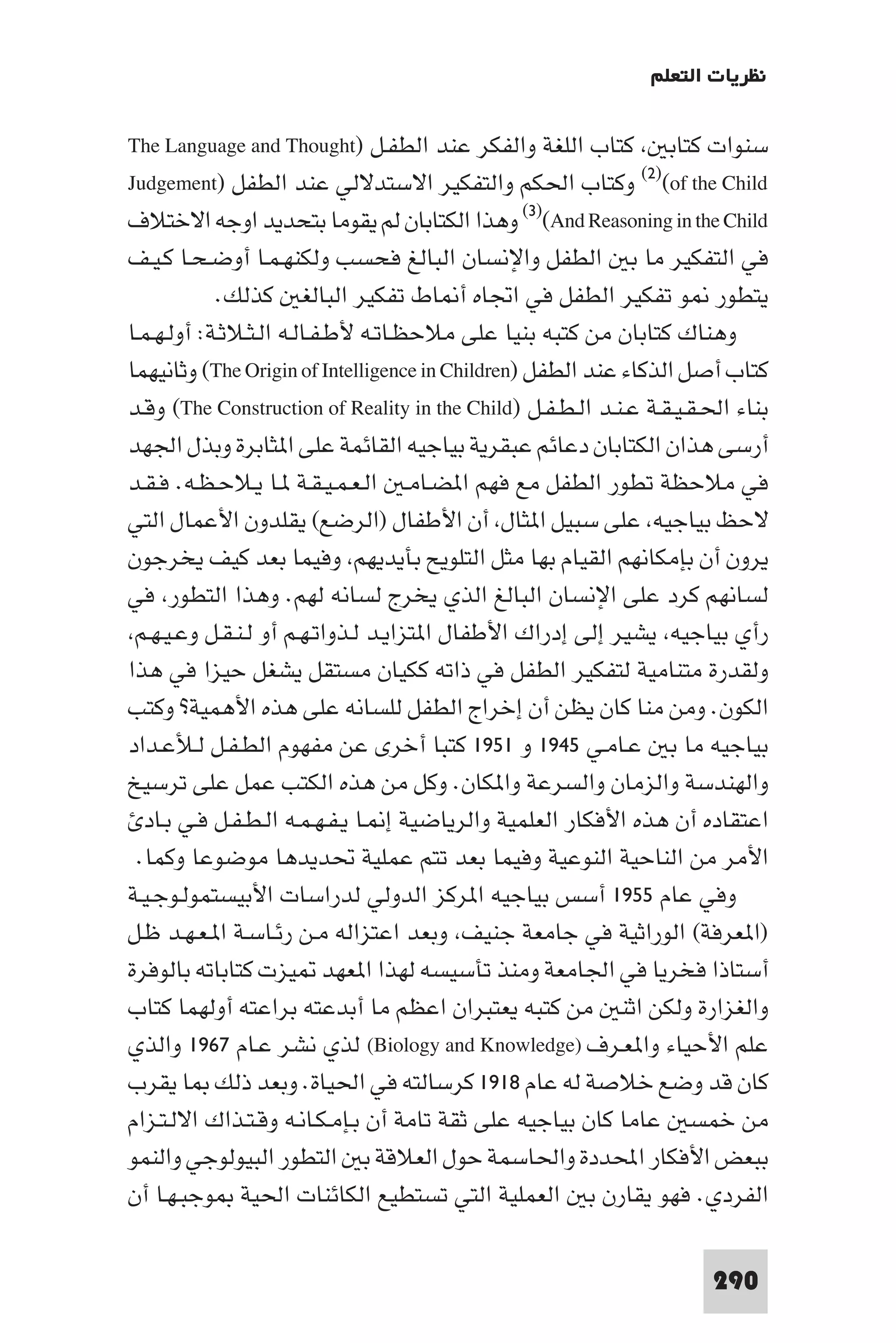 ‫ﻧﻈﺮﻳﺎت اﻟﺘﻌﻠﻢ‬

‫ﺳﻨﻮات ﻛﺘﺎﺑ ﻛﺘﺎب اﻟﻠﻐﺔ واﻟﻔﻜﺮ ﻋﻨﺪ اﻟﻄﻔـﻞ )‪The Language and Thought‬‬
‫‪ (٢)(of the Child‬وﻛﺘﺎب اﳊﻜﻢ واﻟﺘﻔﻜﻴﺮ اﻻﺳﺘﺪﻻﻟﻲ ﻋﻨﺪ اﻟﻄﻔﻞ )‪Judgement‬‬
‫‪ (٣)(And Reasoning in the Child‬وﻫﺬا اﻟﻜﺘﺎﺑﺎن ﻟﻢ ﻳﻘﻮﻣﺎ ﺑﺘﺤﺪﻳﺪ اوﺟﻪ اﻻﺧﺘﻼف‬
‫ﻓﻲ اﻟﺘﻔﻜﻴﺮ ﻣﺎ ﺑ اﻟﻄﻔﻞ واﻹﻧﺴﺎن اﻟﺒﺎﻟﻎ ﻓﺤﺴﺐ وﻟﻜﻨﻬـﻤـﺎ أوﺿـﺤـﺎ ﻛـﻴـﻒ‬
            ‫ﻳﺘﻄﻮر ﻮ ﺗﻔﻜﻴﺮ اﻟﻄﻔﻞ ﻓﻲ اﲡﺎه أ ﺎط ﺗﻔﻜﻴﺮ اﻟﺒﺎﻟﻐ ﻛﺬﻟﻚ.‬
‫وﻫﻨﺎك ﻛﺘﺎﺑﺎن ﻣﻦ ﻛﺘﺒﻪ ﺑﻨﻴﺎ ﻋﻠﻰ ﻣﻼﺣﻈـﺎﺗـﻪ ﻷﻃـﻔـﺎﻟـﻪ اﻟـﺜـﻼﺛـﺔ: أوﻟـﻬـﻤـﺎ‬
‫ﻛﺘﺎب أﺻﻞ اﻟﺬﻛﺎء ﻋﻨﺪ اﻟﻄﻔﻞ )‪ (The Origin of Intelligence in Children‬وﺛﺎﻧﻴﻬﻤﺎ‬
‫ﺑﻨﺎء اﳊـﻘـﻴـﻘـﺔ ﻋـﻨـﺪ اﻟـﻄـﻔـﻞ )‪ (The Construction of Reality in the Child‬وﻗـﺪ‬
‫أرﺳﻰ ﻫﺬان اﻟﻜﺘﺎﺑﺎن دﻋﺎﺋﻢ ﻋﺒﻘﺮﻳﺔ ﺑﻴﺎﺟﻴﻪ اﻟﻘﺎﺋﻤﺔ ﻋﻠﻰ ا ﺜﺎﺑﺮة وﺑﺬل اﳉﻬﺪ‬
‫ﻓﻲ ﻣﻼﺣﻈﺔ ﺗﻄﻮر اﻟﻄﻔﻞ ﻣﻊ ﻓﻬﻢ ا ﻀـﺎﻣـ اﻟـﻌـﻤـﻴـﻘـﺔ ـﺎ ﻳـﻼﺣـﻈـﻪ. ﻓـﻘـﺪ‬
‫ﻻﺣﻆ ﺑﻴﺎﺟﻴﻪ ﻋﻠﻰ ﺳﺒﻴﻞ ا ﺜﺎل أن اﻷﻃﻔﺎل )اﻟﺮﺿﻊ( ﻳﻘﻠﺪون اﻷﻋﻤﺎل اﻟﺘﻲ‬
‫ﻳﺮون أن ﺑﺈﻣﻜﺎﻧﻬﻢ اﻟﻘﻴﺎم ﺑﻬﺎ ﻣﺜﻞ اﻟﺘﻠﻮﻳﺢ ﺑﺄﻳﺪﻳﻬﻢ وﻓﻴﻤﺎ ﺑﻌﺪ ﻛﻴﻒ ﻳﺨﺮﺟﻮن‬
‫ﻟﺴﺎﻧﻬﻢ ﻛﺮد ﻋﻠﻰ اﻹﻧﺴﺎن اﻟﺒﺎﻟﻎ اﻟﺬي ﻳﺨﺮج ﻟﺴﺎﻧﻪ ﻟﻬﻢ. وﻫﺬا اﻟﺘﻄﻮر ﻓﻲ‬
 ‫رأي ﺑﻴﺎﺟﻴﻪ ﻳﺸﻴﺮ إﻟﻰ إدراك اﻷﻃﻔﺎل ا ﺘﺰاﻳـﺪ ﻟـﺬواﺗـﻬـﻢ أو ﻟـﻨـﻘـﻞ وﻋـﻴـﻬـﻢ‬
‫وﻟﻘﺪرة ﻣﺘﻨﺎﻣﻴﺔ ﻟﺘﻔﻜﻴﺮ اﻟﻄﻔﻞ ﻓﻲ ذاﺗﻪ ﻛﻜﻴﺎن ﻣﺴﺘﻘﻞ ﻳﺸﻐﻞ ﺣﻴﺰا ﻓﻲ ﻫﺬا‬
‫اﻟﻜﻮن. وﻣﻦ ﻣﻨﺎ ﻛﺎن ﻳﻈﻦ أن إﺧﺮاج اﻟﻄﻔﻞ ﻟﻠﺴﺎﻧﻪ ﻋﻠﻰ ﻫﺬه اﻷﻫﻤﻴﺔ? وﻛﺘﺐ‬
‫ﺑﻴﺎﺟﻴﻪ ﻣﺎ ﺑ ﻋـﺎﻣـﻲ ٥٤٩١ و ١٥٩١ ﻛﺘﺒﺎ أﺧﺮى ﻋﻦ ﻣﻔﻬﻮم اﻟﻄـﻔـﻞ ﻟـﻸﻋـﺪاد‬
‫واﻟﻬﻨﺪﺳﺔ واﻟﺰﻣﺎن واﻟﺴﺮﻋﺔ وا ﻜﺎن. وﻛﻞ ﻣﻦ ﻫﺬه اﻟﻜﺘﺐ ﻋﻤﻞ ﻋﻠﻰ ﺗﺮﺳﻴﺦ‬
   ‫اﻋﺘﻘﺎده أن ﻫﺬه اﻷﻓﻜﺎر اﻟﻌﻠﻤﻴﺔ واﻟﺮﻳﺎﺿﻴﺔ إ ـﺎ ﻳـﻔـﻬـﻤـﻪ اﻟـﻄـﻔـﻞ ﻓـﻲ ﺑـﺎد‬
  ‫اﻷﻣﺮ ﻣﻦ اﻟﻨﺎﺣﻴﺔ اﻟﻨﻮﻋﻴﺔ وﻓﻴﻤﺎ ﺑﻌﺪ ﺗﺘﻢ ﻋﻤﻠﻴﺔ ﲢﺪﻳﺪﻫﺎ ﻣﻮﺿﻮﻋﺎ وﻛﻤﺎ.‬
‫وﻓﻲ ﻋﺎم ٥٥٩١ أﺳﺲ ﺑﻴﺎﺟﻴﻪ ا ﺮﻛﺰ اﻟﺪوﻟﻲ ﻟﺪراﺳﺎت اﻷﺑﻴﺴﺘﻤﻮﻟـﻮﺟـﻴـﺔ‬
‫)ا ﻌﺮﻓﺔ( اﻟﻮراﺛﻴﺔ ﻓﻲ ﺟﺎﻣﻌﺔ ﺟﻨﻴﻒ وﺑﻌﺪ اﻋﺘﺰاﻟﻪ ﻣـﻦ رﺋـﺎﺳـﺔ ا ـﻌـﻬـﺪ ﻇـﻞ‬
‫أﺳﺘﺎذا ﻓﺨﺮﻳﺎ ﻓﻲ اﳉﺎﻣﻌﺔ وﻣﻨﺬ ﺗﺄﺳﻴﺴﻪ ﻟﻬﺬا ا ﻌﻬﺪ ﻴﺰت ﻛﺘﺎﺑﺎﺗﻪ ﺑﺎﻟﻮﻓﺮة‬
‫واﻟﻐﺰارة وﻟﻜﻦ اﺛﻨ ﻣﻦ ﻛﺘﺒﻪ ﻳﻌﺘﺒﺮان اﻋﻈﻢ ﻣﺎ أﺑﺪﻋﺘﻪ ﺑﺮاﻋﺘﻪ أوﻟﻬﻤﺎ ﻛﺘﺎب‬
‫ﻋﻠﻢ اﻷﺣﻴﺎء وا ﻌـﺮف )‪ (Biology and Knowledge‬ﻟﺬي ﻧﺸﺮ ﻋـﺎم ٧٦٩١ واﻟﺬي‬
‫ﻛﺎن ﻗﺪ وﺿﻊ ﺧﻼﺻﺔ ﻟﻪ ﻋﺎم ٨١٩١ ﻛﺮﺳﺎﻟﺘﻪ ﻓﻲ اﳊﻴﺎة. وﺑﻌﺪ ذﻟﻚ ﺎ ﻳﻘﺮب‬
‫ﻣﻦ ﺧﻤﺴ ﻋﺎﻣﺎ ﻛﺎن ﺑﻴﺎﺟﻴﻪ ﻋﻠﻰ ﺛﻘﺔ ﺗﺎﻣﺔ أن ﺑـﺈﻣـﻜـﺎﻧـﻪ وﻗـﺘـﺬاك اﻻﻟـﺘـﺰام‬
‫ﺑﺒﻌﺾ اﻷﻓﻜﺎر اﶈﺪدة واﳊﺎﺳﻤﺔ ﺣﻮل اﻟﻌﻼﻗﺔ ﺑ اﻟﺘﻄﻮر اﻟﺒﻴﻮﻟﻮﺟﻲ واﻟﻨﻤﻮ‬
‫اﻟﻔﺮدي. ﻓﻬﻮ ﻳﻘﺎرن ﺑ اﻟﻌﻤﻠﻴﺔ اﻟﺘﻲ ﺗﺴﺘﻄﻴﻊ اﻟﻜﺎﺋﻨﺎت اﳊﻴﺔ ﻮﺟﺒـﻬـﺎ أن‬

                                                                       ‫092‬
 