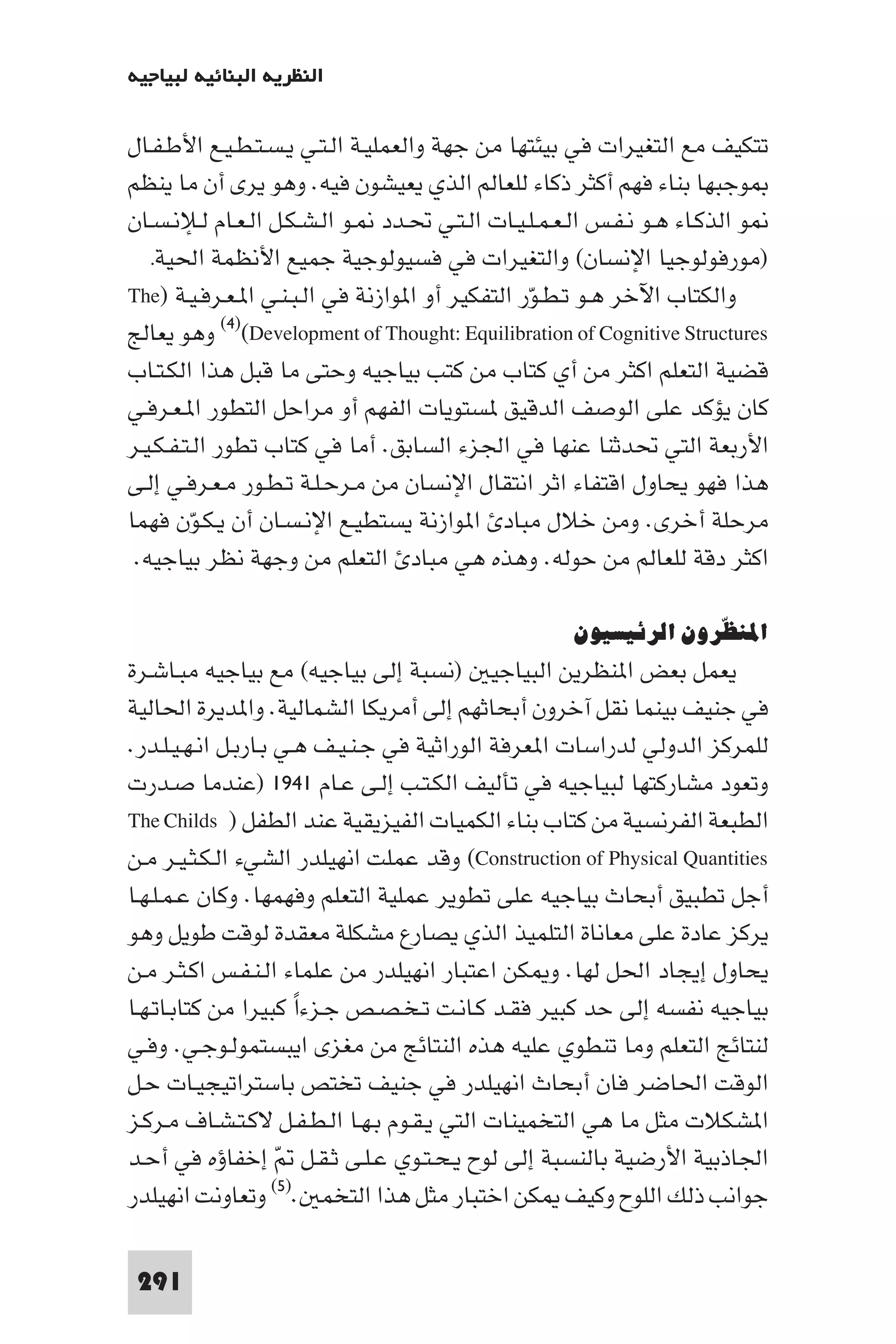 ‫اﻟﻨﻈﺮﻳﺔ اﻟﺒﻨﺎﺋﻴﺔ ﻟﺒﻴﺎﺟﻴﻪ‬

‫ﺗﺘﻜﻴﻒ ﻣﻊ اﻟﺘﻐﻴﺮات ﻓﻲ ﺑﻴﺌﺘﻬﺎ ﻣﻦ ﺟﻬﺔ واﻟﻌﻤﻠﻴـﺔ اﻟـﺘـﻲ ﻳـﺴـﺘـﻄـﻴـﻊ اﻷﻃـﻔـﺎل‬
‫ﻮﺟﺒﻬﺎ ﺑﻨﺎء ﻓﻬﻢ أﻛﺜﺮ ذﻛﺎء ﻟﻠﻌﺎﻟﻢ اﻟﺬي ﻳﻌﻴﺸﻮن ﻓﻴﻪ. وﻫﻮ ﻳﺮى أن ﻣﺎ ﻳﻨﻈﻢ‬
‫ﻮ اﻟﺬﻛـﺎء ﻫـﻮ ﻧـﻔـﺲ اﻟـﻌـﻤـﻠـﻴـﺎت اﻟـﺘـﻲ ﲢـﺪد ـﻮ اﻟـﺸـﻜـﻞ اﻟـﻌـﺎم ﻟـﻺﻧـﺴـﺎن‬
   ‫)ﻣﻮرﻓﻮﻟﻮﺟﻴﺎ اﻹﻧﺴﺎن( واﻟﺘﻐﻴﺮات ﻓﻲ ﻓﺴﻴﻮﻟﻮﺟﻴﺔ ﺟﻤﻴﻊ اﻷﻧﻈﻤﺔ اﳊﻴﺔ.‬
‫واﻟﻜﺘﺎب اﻵﺧﺮ ﻫـﻮ ﺗـﻄـﻮر اﻟﺘﻔﻜﻴﺮ أو ا ﻮازﻧﺔ ﻓﻲ اﻟـﺒـﻨـﻲ ا ـﻌـﺮﻓـﻴـﺔ )‪The‬‬
                                                 ‫ّ‬
‫‪ (٤)(Development of Thought: Equilibration of Cognitive Structures‬وﻫﻮ ﻳﻌﺎﻟﺞ‬
‫ﻗﻀﻴﺔ اﻟﺘﻌﻠﻢ اﻛﺜﺮ ﻣﻦ أي ﻛﺘﺎب ﻣﻦ ﻛﺘﺐ ﺑﻴﺎﺟﻴﻪ وﺣﺘﻰ ﻣﺎ ﻗﺒﻞ ﻫﺬا اﻟﻜـﺘـﺎب‬
‫ﻛﺎن ﻳﺆﻛﺪ ﻋﻠﻰ اﻟﻮﺻﻒ اﻟﺪﻗﻴﻖ ﺴﺘﻮﻳﺎت اﻟﻔﻬﻢ أو ﻣﺮاﺣﻞ اﻟﺘﻄﻮر ا ـﻌـﺮﻓـﻲ‬
‫اﻷرﺑﻌﺔ اﻟﺘﻲ ﲢﺪﺛﻨﺎ ﻋﻨﻬﺎ ﻓﻲ اﳉﺰء اﻟﺴﺎﺑﻖ. أﻣﺎ ﻓﻲ ﻛﺘﺎب ﺗﻄﻮر اﻟـﺘـﻔـﻜـﻴـﺮ‬
‫ﻫﺬا ﻓﻬﻮ ﻳﺤﺎول اﻗﺘﻔﺎء اﺛﺮ اﻧﺘﻘﺎل اﻹﻧﺴﺎن ﻣﻦ ﻣـﺮﺣـﻠـﺔ ﺗـﻄـﻮر ﻣـﻌـﺮﻓـﻲ إﻟـﻰ‬
‫ﻣﺮﺣﻠﺔ أﺧﺮى. وﻣﻦ ﺧﻼل ﻣﺒﺎد ا ﻮازﻧﺔ ﻳﺴﺘﻄﻴـﻊ اﻹﻧـﺴـﺎن أن ﻳـﻜـﻮن ﻓﻬﻤﺎ‬
         ‫ّ‬
 ‫اﻛﺜﺮ دﻗﺔ ﻟﻠﻌﺎﻟﻢ ﻣﻦ ﺣﻮﻟﻪ. وﻫﺬه ﻫﻲ ﻣﺒﺎد اﻟﺘﻌﻠﻢ ﻣﻦ وﺟﻬﺔ ﻧﻈﺮ ﺑﻴﺎﺟﻴﻪ.‬

                                                    ‫اﳌﻨﻈﺮون اﻟﺮﺋﻴﺴﻴﻮن‬
                                                                 ‫ّ‬
‫ﻳﻌﻤﻞ ﺑﻌﺾ ا ﻨﻈﺮﻳﻦ اﻟﺒﻴﺎﺟﻴ )ﻧﺴﺒﺔ إﻟﻰ ﺑﻴﺎﺟﻴﻪ( ﻣﻊ ﺑﻴﺎﺟﻴﻪ ﻣﺒـﺎﺷـﺮة‬
‫ﻓﻲ ﺟﻨﻴﻒ ﺑﻴﻨﻤﺎ ﻧﻘﻞ آﺧﺮون أﺑﺤﺎﺛﻬﻢ إﻟﻰ أﻣﺮﻳﻜﺎ اﻟﺸﻤﺎﻟﻴﺔ. وا ﺪﻳﺮة اﳊﺎﻟﻴﺔ‬
‫ﻟﻠﻤﺮﻛﺰ اﻟﺪوﻟﻲ ﻟﺪراﺳﺎت ا ﻌﺮﻓﺔ اﻟﻮراﺛﻴﺔ ﻓﻲ ﺟـﻨـﻴـﻒ ﻫـﻲ ﺑـﺎرﺑـﻞ اﻧـﻬـﻴـﻠـﺪر.‬
‫وﺗﻌﻮد ﻣﺸﺎرﻛﺘﻬﺎ ﻟﺒﻴﺎﺟﻴﻪ ﻓﻲ ﺗﺄﻟﻴﻒ اﻟﻜـﺘـﺐ إﻟـﻰ ﻋـﺎم ١٤٩١ )ﻋﻨﺪﻣﺎ ﺻـﺪرت‬
‫اﻟﻄﺒﻌﺔ اﻟﻔﺮﻧﺴﻴﺔ ﻣﻦ ﻛﺘﺎب ﺑﻨﺎء اﻟﻜﻤﻴﺎت اﻟﻔﻴﺰﻳﻘﻴﺔ ﻋﻨﺪ اﻟﻄﻔﻞ ) ‪The Childs‬‬
‫‪ (Construction of Physical Quantities‬وﻗﺪ ﻋﻤﻠﺖ اﻧﻬﻴﻠﺪر اﻟﺸﻲء اﻟـﻜـﺜـﻴـﺮ ﻣـﻦ‬
‫أﺟﻞ ﺗﻄﺒﻴﻖ أﺑﺤﺎث ﺑﻴﺎﺟﻴﻪ ﻋﻠﻰ ﺗﻄﻮﻳﺮ ﻋﻤﻠﻴﺔ اﻟﺘﻌﻠﻢ وﻓﻬﻤﻬﺎ. وﻛﺎن ﻋـﻤـﻠـﻬـﺎ‬
‫ﻳﺮﻛﺰ ﻋﺎدة ﻋﻠﻰ ﻣﻌﺎﻧﺎة اﻟﺘﻠﻤﻴﺬ اﻟﺬي ﻳﺼﺎرع ﻣﺸﻜﻠﺔ ﻣﻌﻘﺪة ﻟﻮﻗﺖ ﻃﻮﻳﻞ وﻫﻮ‬
‫ﻳﺤﺎول إﻳﺠﺎد اﳊﻞ ﻟﻬﺎ. و ﻜﻦ اﻋﺘﺒﺎر اﻧﻬﻴﻠﺪر ﻣﻦ ﻋﻠﻤﺎء اﻟـﻨـﻔـﺲ اﻛـﺜـﺮ ﻣـﻦ‬
‫ﺑﻴﺎﺟﻴﻪ ﻧﻔﺴﻪ إﻟﻰ ﺣﺪ ﻛﺒﻴﺮ ﻓﻘـﺪ ﻛـﺎﻧـﺖ ﺗـﺨـﺼـﺺ ﺟـﺰءا ﻛﺒﻴﺮا ﻣﻦ ﻛﺘﺎﺑـﺎﺗـﻬـﺎ‬
                       ‫ً‬
‫ﻟﻨﺘﺎﺋﺞ اﻟﺘﻌﻠﻢ وﻣﺎ ﺗﻨﻄﻮي ﻋﻠﻴﻪ ﻫﺬه اﻟﻨﺘﺎﺋﺞ ﻣﻦ ﻣﻐﺰى اﻳﺒﺴﺘﻤﻮﻟـﻮﺟـﻲ. وﻓـﻲ‬
‫اﻟﻮﻗﺖ اﳊﺎﺿﺮ ﻓﺎن أﺑﺤﺎث اﻧﻬﻴﻠﺪر ﻓﻲ ﺟﻨﻴﻒ ﺗﺨﺘﺺ ﺑﺎﺳﺘﺮاﺗﻴﺠﻴـﺎت ﺣـﻞ‬
‫ا ﺸﻜﻼت ﻣﺜﻞ ﻣﺎ ﻫﻲ اﻟﺘﺨﻤﻴﻨﺎت اﻟﺘﻲ ﻳـﻘـﻮم ﺑـﻬـﺎ اﻟـﻄـﻔـﻞ ﻻﻛـﺘـﺸـﺎف ﻣـﺮﻛـﺰ‬
‫اﳉﺎذﺑﻴﺔ اﻷرﺿﻴﺔ ﺑﺎﻟﻨﺴﺒﺔ إﻟﻰ ﻟﻮح ﻳـﺤـﺘـﻮي ﻋـﻠـﻰ ﺛـﻘـﻞ ّ إﺧﻔﺎؤه ﻓﻲ أﺣـﺪ‬
‫ﺟﻮاﻧﺐ ذﻟﻚ اﻟﻠﻮح وﻛﻴﻒ ﻜﻦ اﺧﺘﺒﺎر ﻣﺜﻞ ﻫﺬا اﻟﺘﺨﻤ .)٥( وﺗﻌﺎوﻧﺖ اﻧﻬﻴﻠﺪر‬

 ‫192‬
 