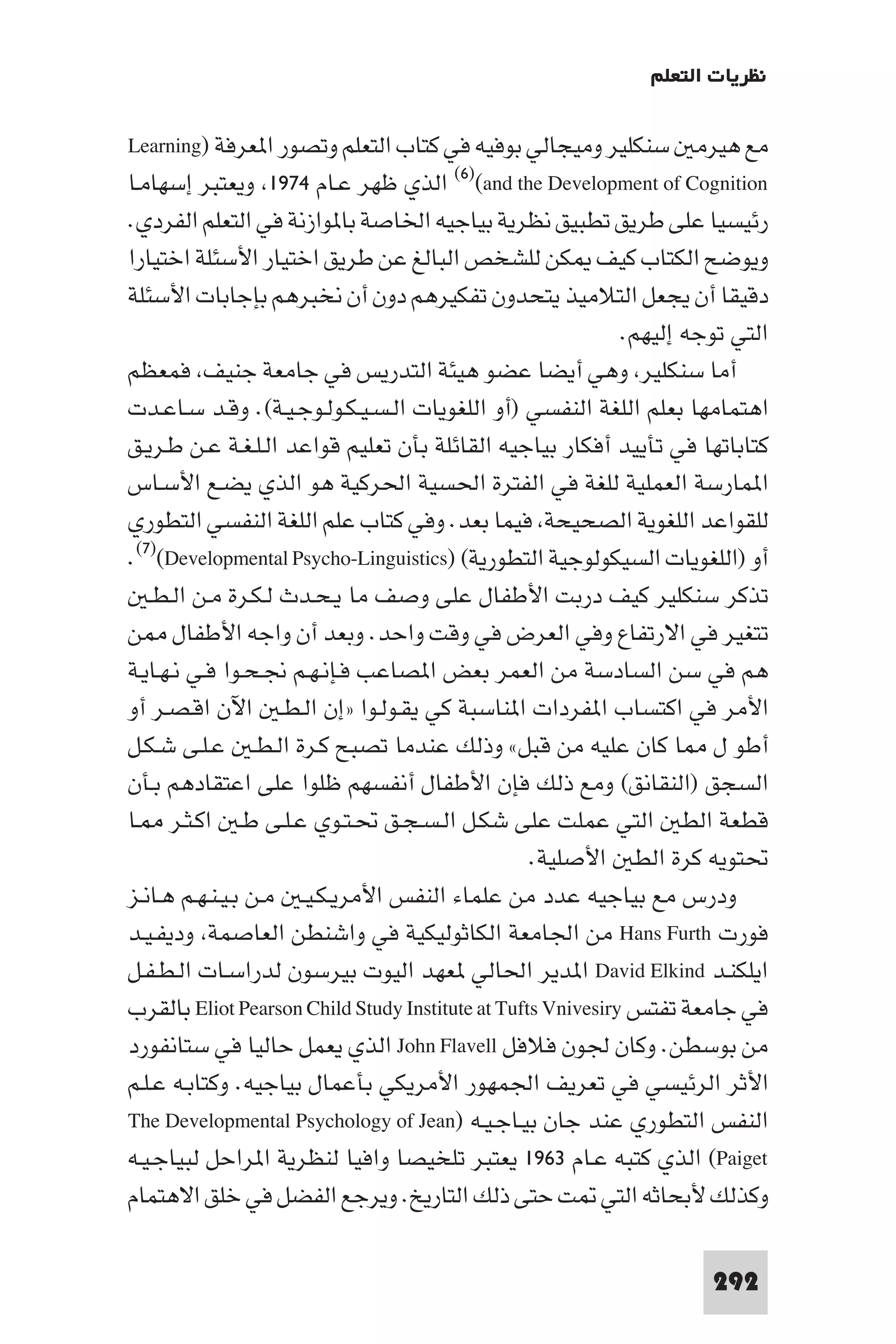‫ﻧﻈﺮﻳﺎت اﻟﺘﻌﻠﻢ‬

‫ﻣﻊ ﻫﻴﺮﻣ ﺳﻨﻜﻠﻴﺮ وﻣﻴﺠﺎﻟﻲ ﺑﻮﻓﻴﻪ ﻓﻲ ﻛﺘﺎب اﻟﺘﻌﻠﻢ وﺗﺼﻮر ا ﻌﺮﻓﺔ )‪Learning‬‬
‫‪ (٦)(and the Development of Cognition‬اﻟﺬي ﻇﻬﺮ ﻋـﺎم ٤٧٩١ وﻳﻌﺘﺒﺮ إﺳﻬﺎﻣـﺎ‬
‫رﺋﻴﺴﻴﺎ ﻋﻠﻰ ﻃﺮﻳﻖ ﺗﻄﺒﻴﻖ ﻧﻈﺮﻳﺔ ﺑﻴﺎﺟﻴﻪ اﳋﺎﺻﺔ ﺑﺎ ﻮازﻧﺔ ﻓﻲ اﻟﺘﻌﻠﻢ اﻟﻔﺮدي.‬
‫وﻳﻮﺿﺢ اﻟﻜﺘﺎب ﻛﻴﻒ ﻜﻦ ﻟﻠﺸﺨﺺ اﻟﺒﺎﻟﻎ ﻋﻦ ﻃﺮﻳﻖ اﺧﺘﻴﺎر اﻷﺳﺌﻠﺔ اﺧﺘﻴﺎرا‬
‫دﻗﻴﻘﺎ أن ﻳﺠﻌﻞ اﻟﺘﻼﻣﻴﺬ ﻳﺘﺤﺪون ﺗﻔﻜﻴﺮﻫﻢ دون أن ﻧﺨﺒﺮﻫﻢ ﺑﺈﺟﺎﺑﺎت اﻷﺳﺌﻠﺔ‬
                                                             ‫اﻟﺘﻲ ﺗﻮﺟﻪ إﻟﻴﻬﻢ.‬
‫أﻣﺎ ﺳﻨﻜﻠﻴﺮ وﻫﻲ أﻳﻀﺎ ﻋﻀﻮ ﻫﻴﺌﺔ اﻟﺘﺪرﻳﺲ ﻓﻲ ﺟﺎﻣﻌﺔ ﺟﻨﻴﻒ ﻓﻤﻌﻈﻢ‬
‫اﻫﺘﻤﺎﻣﻬﺎ ﺑﻌﻠﻢ اﻟﻠﻐﺔ اﻟﻨﻔﺴﻲ )أو اﻟﻠﻐﻮﻳﺎت اﻟـﺴـﻴـﻜـﻮﻟـﻮﺟـﻴـﺔ(. وﻗـﺪ ﺳـﺎﻋـﺪت‬
‫ﻛﺘﺎﺑﺎﺗﻬﺎ ﻓﻲ ﺗﺄﻳﻴﺪ أﻓﻜﺎر ﺑﻴﺎﺟﻴﻪ اﻟﻘﺎﺋﻠﺔ ﺑﺄن ﺗﻌﻠﻴﻢ ﻗﻮاﻋﺪ اﻟـﻠـﻐـﺔ ﻋـﻦ ﻃـﺮﻳـﻖ‬
‫ا ﻤﺎرﺳﺔ اﻟﻌﻤﻠﻴﺔ ﻟﻠﻐﺔ ﻓﻲ اﻟﻔﺘﺮة اﳊﺴﻴﺔ اﳊﺮﻛﻴﺔ ﻫﻮ اﻟﺬي ﻳﻀـﻊ اﻷﺳـﺎس‬
‫ﻟﻠﻘﻮاﻋﺪ اﻟﻠﻐﻮﻳﺔ اﻟﺼﺤﻴﺤﺔ ﻓﻴﻤﺎ ﺑﻌﺪ. وﻓﻲ ﻛﺘﺎب ﻋﻠﻢ اﻟﻠﻐﺔ اﻟﻨﻔﺴﻲ اﻟﺘﻄﻮري‬
‫أو )اﻟﻠﻐﻮﻳﺎت اﻟﺴﻴﻜﻮﻟﻮﺟﻴﺔ اﻟﺘﻄﻮرﻳﺔ( )‪.(٧)(Developmental Psycho-Linguistics‬‬
   ‫ﺗﺬﻛﺮ ﺳﻨﻜﻠﻴﺮ ﻛﻴﻒ درﺑﺖ اﻷﻃﻔﺎل ﻋﻠﻰ وﺻﻒ ﻣﺎ ﻳـﺤـﺪث ﻟـﻜـﺮة ﻣـﻦ اﻟـﻄـ‬
‫ﺗﺘﻐﻴﺮ ﻓﻲ اﻻرﺗﻔﺎع وﻓﻲ اﻟﻌﺮض ﻓﻲ وﻗﺖ واﺣﺪ. وﺑﻌﺪ أن واﺟﻪ اﻷﻃﻔﺎل ﻦ‬
‫ﻫﻢ ﻓﻲ ﺳﻦ اﻟﺴﺎدﺳﺔ ﻣﻦ اﻟﻌﻤﺮ ﺑﻌﺾ ا ﺼﺎﻋﺐ ﻓـﺈﻧـﻬـﻢ ﳒـﺤـﻮا ﻓـﻲ ﻧـﻬـﺎﻳـﺔ‬
‫اﻷﻣﺮ ﻓﻲ اﻛﺘﺴﺎب ا ﻔﺮدات ا ﻨﺎﺳﺒﺔ ﻛﻲ ﻳﻘـﻮﻟـﻮا »إن اﻟـﻄـ اﻵن اﻗـﺼـﺮ أو‬
‫أﻃﻮ ل ﺎ ﻛﺎن ﻋﻠﻴﻪ ﻣﻦ ﻗﺒﻞ« وذﻟﻚ ﻋﻨﺪﻣﺎ ﺗﺼﺒﺢ ﻛـﺮة اﻟـﻄـ ﻋـﻠـﻰ ﺷـﻜـﻞ‬
‫اﻟﺴﺠﻖ )اﻟﻨﻘﺎﻧﻖ( وﻣﻊ ذﻟﻚ ﻓﺈن اﻷﻃﻔﺎل أﻧﻔﺴﻬﻢ ﻇﻠﻮا ﻋﻠﻰ اﻋﺘﻘﺎدﻫﻢ ﺑـﺄن‬
‫ﻗﻄﻌﺔ اﻟﻄ اﻟﺘﻲ ﻋﻤﻠﺖ ﻋﻠﻰ ﺷﻜـﻞ اﻟـﺴـﺠـﻖ ﲢـﺘـﻮي ﻋـﻠـﻰ ﻃـ اﻛـﺜـﺮ ـﺎ‬
                                                  ‫ﲢﺘﻮﻳﻪ ﻛﺮة اﻟﻄ اﻷﺻﻠﻴﺔ.‬
‫ودرس ﻣﻊ ﺑﻴﺎﺟﻴﻪ ﻋﺪد ﻣﻦ ﻋﻠﻤﺎء اﻟﻨﻔﺲ اﻷﻣﺮﻳـﻜـﻴـ ﻣـﻦ ﺑـﻴـﻨـﻬـﻢ ﻫـﺎﻧـﺰ‬
‫ﻓﻮرت ‪ Hans Furth‬ﻣﻦ اﳉﺎﻣﻌﺔ اﻟﻜﺎﺛﻮﻟﻴﻜﻴﺔ ﻓﻲ واﺷﻨﻄﻦ اﻟﻌﺎﺻﻤﺔ ودﻳﻔـﻴـﺪ‬
‫اﻳﻠﻜﻨـﺪ ‪ David Elkind‬ا ﺪﻳﺮ اﳊﺎﻟﻲ ﻌﻬﺪ اﻟﻴﻮت ﺑﻴﺮﺳﻮن ﻟﺪراﺳـﺎت اﻟـﻄـﻔـﻞ‬
‫ﻓﻲ ﺟﺎﻣﻌﺔ ﺗﻔﺘﺲ ‪ Eliot Pearson Child Study Institute at Tufts Vnivesiry‬ﺑﺎﻟﻘﺮب‬
‫ﻣﻦ ﺑﻮﺳﻄﻦ. وﻛﺎن ﳉﻮن ﻓﻼﻓﻞ ‪ John Flavell‬اﻟﺬي ﻳﻌﻤﻞ ﺣﺎﻟﻴﺎ ﻓﻲ ﺳﺘﺎﻧﻔﻮرد‬
‫اﻷﺛﺮ اﻟﺮﺋﻴﺴﻲ ﻓﻲ ﺗﻌﺮﻳﻒ اﳉﻤﻬﻮر اﻷﻣﺮﻳﻜﻲ ﺑﺄﻋﻤﺎل ﺑﻴﺎﺟﻴﻪ. وﻛﺘﺎﺑـﻪ ﻋـﻠـﻢ‬
‫اﻟﻨﻔﺲ اﻟﺘﻄﻮري ﻋﻨﺪ ﺟﺎن ﺑﻴـﺎﺟـﻴـﻪ )‪The Developmental Psychology of Jean‬‬
‫‪ (Paiget‬اﻟﺬي ﻛﺘﺒﻪ ﻋـﺎم ٣٦٩١ ﻳﻌﺘﺒﺮ ﺗﻠﺨﻴﺼﺎ واﻓﻴﺎ ﻟﻨﻈﺮﻳﺔ ا ﺮاﺣﻞ ﻟﺒﻴﺎﺟـﻴـﻪ‬
‫وﻛﺬﻟﻚ ﻷﺑﺤﺎﺛﻪ اﻟﺘﻲ ﺖ ﺣﺘﻰ ذﻟﻚ اﻟﺘﺎرﻳﺦ. وﻳﺮﺟﻊ اﻟﻔﻀﻞ ﻓﻲ ﺧﻠﻖ اﻻﻫﺘﻤﺎم‬

                                                                      ‫292‬
 