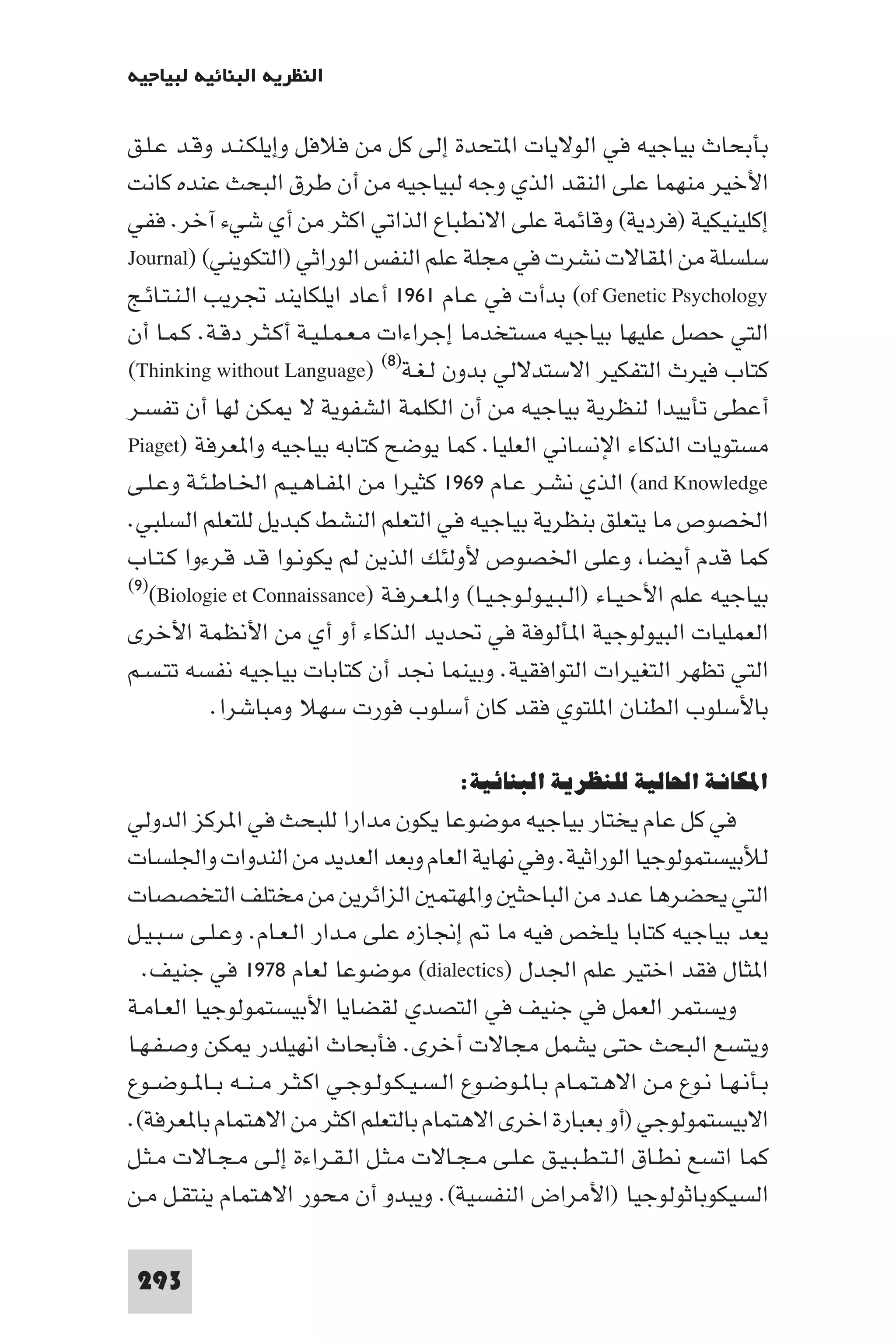 ‫اﻟﻨﻈﺮﻳﺔ اﻟﺒﻨﺎﺋﻴﺔ ﻟﺒﻴﺎﺟﻴﻪ‬

‫ﺑﺄﺑﺤﺎث ﺑﻴﺎﺟﻴﻪ ﻓﻲ اﻟﻮﻻﻳﺎت ا ﺘﺤﺪة إﻟﻰ ﻛﻞ ﻣﻦ ﻓﻼﻓﻞ وإﻳﻠﻜـﻨـﺪ وﻗـﺪ ﻋـﻠـﻖ‬
‫اﻷﺧﻴﺮ ﻣﻨﻬﻤﺎ ﻋﻠﻰ اﻟﻨﻘﺪ اﻟﺬي وﺟﻪ ﻟﺒﻴﺎﺟﻴﻪ ﻣﻦ أن ﻃﺮق اﻟﺒﺤﺚ ﻋﻨﺪه ﻛﺎﻧﺖ‬
‫إﻛﻠﻴﻨﻴﻜﻴﺔ )ﻓﺮدﻳﺔ( وﻗﺎﺋﻤﺔ ﻋﻠﻰ اﻻﻧﻄﺒﺎع اﻟﺬاﺗﻲ اﻛﺜﺮ ﻣﻦ أي ﺷﻲء آﺧﺮ. ﻓﻔﻲ‬
‫ﺳﻠﺴﻠﺔ ﻣﻦ ا ﻘﺎﻻت ﻧﺸﺮت ﻓﻲ ﻣﺠﻠﺔ ﻋﻠﻢ اﻟﻨﻔﺲ اﻟﻮراﺛﻲ )اﻟﺘﻜﻮﻳﻨﻲ( )‪Journal‬‬
‫‪ (of Genetic Psychology‬ﺑﺪأت ﻓﻲ ﻋـﺎم ١٦٩١ أﻋﺎد اﻳﻠﻜﺎﻳﻨﺪ ﲡﺮﻳﺐ اﻟـﻨـﺘـﺎﺋـﺞ‬
‫اﻟﺘﻲ ﺣﺼﻞ ﻋﻠﻴﻬﺎ ﺑﻴﺎﺟﻴﻪ ﻣﺴﺘﺨﺪﻣﺎ إﺟﺮاءات ﻣـﻌـﻤـﻠـﻴـﺔ أﻛـﺜـﺮ دﻗـﺔ. ﻛـﻤـﺎ أن‬
‫ﻛﺘﺎب ﻓﻴﺮث اﻟﺘﻔﻜﻴﺮ اﻻﺳﺘﺪﻻﻟﻲ ﺑﺪون ﻟـﻐـﺔ)٨( )‪(Thinking without Language‬‬
‫أﻋﻄﻰ ﺗﺄﻳﻴﺪا ﻟﻨﻈﺮﻳﺔ ﺑﻴﺎﺟﻴﻪ ﻣﻦ أن اﻟﻜﻠﻤﺔ اﻟﺸﻔﻮﻳﺔ ﻻ ﻜﻦ ﻟﻬﺎ أن ﺗﻔﺴـﺮ‬
‫ﻣﺴﺘﻮﻳﺎت اﻟﺬﻛﺎء اﻹﻧﺴﺎﻧﻲ اﻟﻌﻠﻴﺎ. ﻛﻤﺎ ﻳﻮﺿﺢ ﻛﺘﺎﺑﻪ ﺑﻴﺎﺟﻴﻪ وا ﻌﺮﻓﺔ )‪Piaget‬‬
‫‪ (and Knowledge‬اﻟﺬي ﻧﺸـﺮ ﻋـﺎم ٩٦٩١ ﻛﺜﻴﺮا ﻣﻦ ا ﻔـﺎﻫـﻴـﻢ اﳋـﺎﻃـﺌـﺔ وﻋـﻠـﻰ‬
‫اﳋﺼﻮص ﻣﺎ ﻳﺘﻌﻠﻖ ﺑﻨﻈﺮﻳﺔ ﺑﻴﺎﺟﻴﻪ ﻓﻲ اﻟﺘﻌﻠﻢ اﻟﻨﺸﻂ ﻛﺒﺪﻳﻞ ﻟﻠﺘﻌﻠﻢ اﻟﺴﻠﺒﻲ.‬
‫ﻛﻤﺎ ﻗﺪم أﻳﻀﺎ وﻋﻠﻰ اﳋﺼﻮص ﻷوﻟﺌﻚ اﻟﺬﻳﻦ ﻟﻢ ﻳﻜﻮﻧـﻮا ﻗـﺪ ﻗـﺮءوا ﻛـﺘـﺎب‬
‫ﺑﻴﺎﺟﻴﻪ ﻋﻠﻢ اﻷﺣـﻴـﺎء )اﻟـﺒـﻴـﻮﻟـﻮﺟـﻴـﺎ( وا ـﻌـﺮﻓـﺔ )‪(٩)(Biologie et Connaissance‬‬

‫اﻟﻌﻤﻠﻴﺎت اﻟﺒﻴﻮﻟﻮﺟﻴﺔ ا ﺄﻟﻮﻓﺔ ﻓﻲ ﲢﺪﻳﺪ اﻟﺬﻛﺎء أو أي ﻣﻦ اﻷﻧﻈﻤﺔ اﻷﺧﺮى‬
‫اﻟﺘﻲ ﺗﻈﻬﺮ اﻟﺘﻐﻴﺮات اﻟﺘﻮاﻓﻘﻴﺔ. وﺑﻴﻨﻤﺎ ﳒﺪ أن ﻛﺘﺎﺑﺎت ﺑﻴﺎﺟﻴﻪ ﻧﻔﺴﻪ ﺗﺘـﺴـﻢ‬
            ‫ﺑﺎﻷﺳﻠﻮب اﻟﻄﻨﺎن ا ﻠﺘﻮي ﻓﻘﺪ ﻛﺎن أﺳﻠﻮب ﻓﻮرت ﺳﻬﻼ وﻣﺒﺎﺷﺮا.‬

                                           ‫اﳌﻜﺎﻧﺔ اﳊﺎﻟﻴﺔ ﻟﻠﻨﻈﺮﻳﺔ اﻟﺒﻨﺎﺋﻴﺔ:‬
‫ﻓﻲ ﻛﻞ ﻋﺎم ﻳﺨﺘﺎر ﺑﻴﺎﺟﻴﻪ ﻣﻮﺿﻮﻋﺎ ﻳﻜﻮن ﻣﺪارا ﻟﻠﺒﺤﺚ ﻓﻲ ا ﺮﻛﺰ اﻟﺪوﻟﻲ‬
‫ﻟﻸﺑﻴﺴﺘﻤﻮﻟﻮﺟﻴﺎ اﻟﻮراﺛﻴﺔ. وﻓﻲ ﻧﻬﺎﻳﺔ اﻟﻌﺎم وﺑﻌﺪ اﻟﻌﺪﻳﺪ ﻣﻦ اﻟﻨﺪوات واﳉﻠﺴﺎت‬
‫اﻟﺘﻲ ﻳﺤﻀﺮﻫﺎ ﻋﺪد ﻣﻦ اﻟﺒﺎﺣﺜ وا ﻬﺘﻤ اﻟﺰاﺋﺮﻳﻦ ﻣﻦ ﻣﺨﺘﻠﻒ اﻟﺘﺨﺼﺼﺎت‬
‫ﻳﻌﺪ ﺑﻴﺎﺟﻴﻪ ﻛﺘﺎﺑﺎ ﻳﻠﺨﺺ ﻓﻴﻪ ﻣﺎ إﳒﺎزه ﻋﻠﻰ ﻣـﺪار اﻟـﻌـﺎم. وﻋـﻠـﻰ ﺳـﺒـﻴـﻞ‬
  ‫ا ﺜﺎل ﻓﻘﺪ اﺧﺘﻴﺮ ﻋﻠﻢ اﳉﺪل )‪ (dialectics‬ﻣﻮﺿﻮﻋﺎ ﻟﻌﺎم ٨٧٩١ ﻓﻲ ﺟﻨﻴﻒ.‬
‫وﻳﺴﺘﻤﺮ اﻟﻌﻤﻞ ﻓﻲ ﺟﻨﻴﻒ ﻓﻲ اﻟﺘﺼﺪي ﻟﻘﻀﺎﻳﺎ اﻷﺑﻴﺴﺘﻤﻮﻟﻮﺟﻴﺎ اﻟﻌـﺎﻣـﺔ‬
‫وﻳﺘﺴﻊ اﻟﺒﺤﺚ ﺣﺘﻰ ﻳﺸﻤﻞ ﻣﺠﺎﻻت أﺧﺮى. ﻓﺄﺑﺤﺎث اﻧﻬﻴﻠﺪر ﻜﻦ وﺻـﻔـﻬـﺎ‬
‫ﺑـﺄﻧـﻬـﺎ ﻧـﻮع ﻣـﻦ اﻻﻫـﺘـﻤـﺎم ﺑـﺎ ـﻮﺿـﻮع اﻟـﺴـﻴـﻜـﻮﻟـﻮﺟـﻲ اﻛـﺜـﺮ ﻣ ـﻨــﻪ ﺑــﺎ ــﻮﺿــﻮع‬
‫اﻻﺑﻴﺴﺘﻤﻮﻟﻮﺟﻲ )أو ﺑﻌﺒﺎرة اﺧﺮى اﻻﻫﺘﻤﺎم ﺑﺎﻟﺘﻌﻠﻢ اﻛﺜﺮ ﻣﻦ اﻻﻫﺘﻤﺎم ﺑﺎ ﻌﺮﻓﺔ(.‬
‫ﻛﻤﺎ اﺗﺴﻊ ﻧﻄـﺎق اﻟـﺘـﻄـﺒـﻴـﻖ ﻋـﻠـﻰ ﻣـﺠـﺎﻻت ﻣـﺜـﻞ اﻟـﻘـﺮاءة إﻟـﻰ ﻣـﺠـﺎﻻت ﻣـﺜـﻞ‬
‫اﻟﺴﻴﻜﻮﺑﺎﺛﻮﻟﻮﺟﻴﺎ )اﻷﻣﺮاض اﻟﻨﻔﺴﻴﺔ(. وﻳﺒﺪو أن ﻣﺤﻮر اﻻﻫﺘﻤﺎم ﻳﻨﺘﻘـﻞ ﻣـﻦ‬

 ‫392‬
 