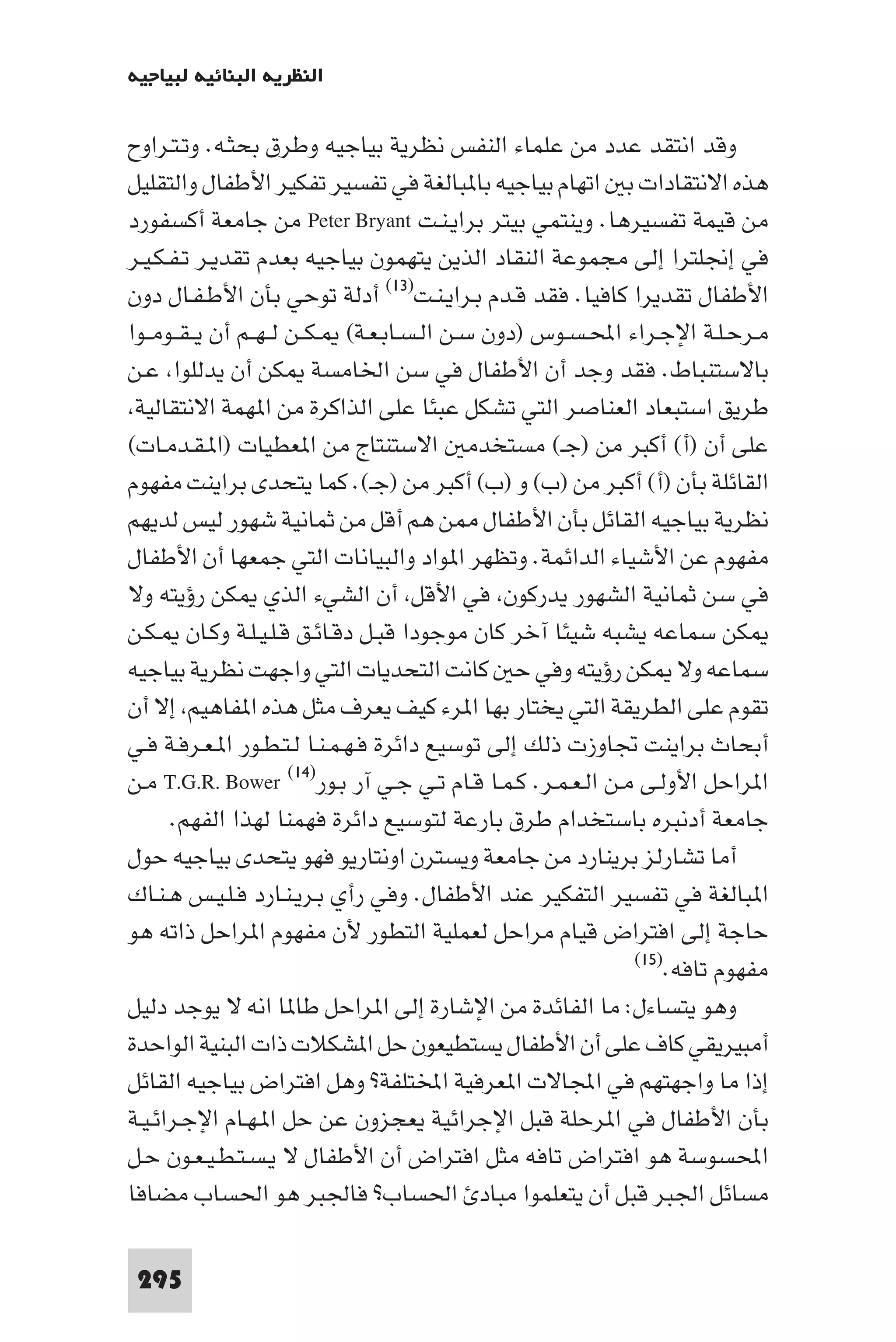 ‫اﻟﻨﻈﺮﻳﺔ اﻟﺒﻨﺎﺋﻴﺔ ﻟﺒﻴﺎﺟﻴﻪ‬

‫وﻗﺪ اﻧﺘﻘﺪ ﻋﺪد ﻣﻦ ﻋﻠﻤﺎء اﻟﻨﻔﺲ ﻧﻈﺮﻳﺔ ﺑﻴﺎﺟﻴﻪ وﻃﺮق ﺑﺤﺜـﻪ. وﺗـﺘـﺮاوح‬
‫ﻫﺬه اﻻﻧﺘﻘﺎدات ﺑ اﺗﻬﺎم ﺑﻴﺎﺟﻴﻪ ﺑﺎ ﺒﺎﻟﻐﺔ ﻓﻲ ﺗﻔﺴﻴﺮ ﺗﻔﻜﻴﺮ اﻷﻃﻔﺎل واﻟﺘﻘﻠﻴﻞ‬
‫ﻣﻦ ﻗﻴﻤﺔ ﺗﻔﺴﻴﺮﻫﺎ. وﻳﻨﺘﻤﻲ ﺑﻴﺘﺮ ﺑﺮاﻳـﻨـﺖ ‪ Peter Bryant‬ﻣﻦ ﺟﺎﻣﻌﺔ أﻛﺴﻔﻮرد‬
‫ﻓﻲ إﳒﻠﺘﺮا إﻟﻰ ﻣﺠﻤﻮﻋﺔ اﻟﻨﻘﺎد اﻟﺬﻳﻦ ﻳﺘﻬﻤﻮن ﺑﻴﺎﺟﻴﻪ ﺑﻌﺪم ﺗﻘﺪﻳـﺮ ﺗـﻔـﻜـﻴـﺮ‬
‫اﻷﻃﻔﺎل ﺗﻘﺪﻳﺮا ﻛﺎﻓﻴﺎ. ﻓﻘﺪ ﻗـﺪم ﺑـﺮاﻳـﻨـﺖ)٣١( أدﻟﺔ ﺗﻮﺣﻲ ﺑﺄن اﻷﻃـﻔـﺎل دون‬
‫ﻣـﺮﺣـﻠـﺔ اﻹﺟـﺮاء اﶈـﺴـﻮس )دون ﺳـﻦ اﻟـﺴـﺎﺑـﻌـﺔ( ـﻜــﻦ ﻟ ـﻬــﻢ أن ﻳ ـﻘــﻮﻣــﻮا‬
‫ﺑﺎﻻﺳﺘﻨﺒﺎط. ﻓﻘﺪ وﺟﺪ أن اﻷﻃﻔﺎل ﻓﻲ ﺳﻦ اﳋﺎﻣﺴﺔ ﻜﻦ أن ﻳﺪﻟﻠﻮا ﻋـﻦ‬
 ‫ﻃﺮﻳﻖ اﺳﺘﺒﻌﺎد اﻟﻌﻨﺎﺻﺮ اﻟﺘﻲ ﺗﺸﻜﻞ ﻋﺒﺌﺎ ﻋﻠﻰ اﻟﺬاﻛﺮة ﻣﻦ ا ﻬﻤﺔ اﻻﻧﺘﻘﺎﻟﻴﺔ‬
‫ﻋﻠﻰ أن )أ( أﻛﺒﺮ ﻣﻦ )ﺟـ( ﻣﺴﺘﺨﺪﻣ اﻻﺳﺘﻨﺘﺎج ﻣﻦ ا ﻌﻄﻴﺎت )ا ـﻘـﺪﻣـﺎت(‬
‫اﻟﻘﺎﺋﻠﺔ ﺑﺄن )أ( أﻛﺒﺮ ﻣﻦ )ب( و )ب( أﻛﺒﺮ ﻣﻦ )ﺟـ(. ﻛﻤﺎ ﻳﺘﺤﺪى ﺑﺮاﻳﻨﺖ ﻣﻔﻬﻮم‬
‫ﻧﻈﺮﻳﺔ ﺑﻴﺎﺟﻴﻪ اﻟﻘﺎﺋﻞ ﺑﺄن اﻷﻃﻔﺎل ﻦ ﻫﻢ أﻗﻞ ﻣﻦ ﺛﻤﺎﻧﻴﺔ ﺷﻬﻮر ﻟﻴﺲ ﻟﺪﻳﻬﻢ‬
‫ﻣﻔﻬﻮم ﻋﻦ اﻷﺷﻴﺎء اﻟﺪاﺋﻤﺔ. وﺗﻈﻬﺮ ا ﻮاد واﻟﺒﻴﺎﻧﺎت اﻟﺘﻲ ﺟﻤﻌﻬﺎ أن اﻷﻃﻔﺎل‬
‫ﻓﻲ ﺳﻦ ﺛﻤﺎﻧﻴﺔ اﻟﺸﻬﻮر ﻳﺪرﻛﻮن ﻓﻲ اﻷﻗﻞ أن اﻟﺸﻲء اﻟﺬي ﻜﻦ رؤﻳﺘﻪ وﻻ‬
‫ﻜﻦ ﺳﻤﺎﻋﻪ ﻳﺸﺒﻪ ﺷﻴﺌﺎ آﺧﺮ ﻛﺎن ﻣﻮﺟﻮدا ﻗﺒـﻞ دﻗـﺎﺋـﻖ ﻗـﻠـﻴـﻠـﺔ وﻛـﺎن ـﻜـﻦ‬
‫ﺳﻤﺎﻋﻪ وﻻ ﻜﻦ رؤﻳﺘﻪ وﻓﻲ ﺣ ﻛﺎﻧﺖ اﻟﺘﺤﺪﻳﺎت اﻟﺘﻲ واﺟﻬﺖ ﻧﻈﺮﻳﺔ ﺑﻴﺎﺟﻴﻪ‬
‫ﺗﻘﻮم ﻋﻠﻰ اﻟﻄﺮﻳﻘﺔ اﻟﺘﻲ ﻳﺨﺘﺎر ﺑﻬﺎ ا ﺮء ﻛﻴﻒ ﻳﻌﺮف ﻣﺜﻞ ﻫﺬه ا ﻔﺎﻫﻴﻢ إﻻ أن‬
‫أﺑﺤﺎث ﺑﺮاﻳﻨﺖ ﲡﺎوزت ذﻟﻚ إﻟﻰ ﺗﻮﺳﻴﻊ داﺋﺮة ﻓـﻬـﻤـﻨـﺎ ﻟـﺘـﻄـﻮر ا ـﻌـﺮﻓـﺔ ﻓـﻲ‬
‫ا ﺮاﺣﻞ اﻷوﻟـﻰ ﻣـﻦ اﻟـﻌـﻤـﺮ. ﻛـﻤـﺎ ﻗـﺎم ﺗـﻲ ﺟـﻲ آر ﺑـﻮر)٤١( ‪ T.G.R. Bower‬ﻣـﻦ‬
      ‫ﺟﺎﻣﻌﺔ أدﻧﺒﺮه ﺑﺎﺳﺘﺨﺪام ﻃﺮق ﺑﺎرﻋﺔ ﻟﺘﻮﺳﻴﻊ داﺋﺮة ﻓﻬﻤﻨﺎ ﻟﻬﺬا اﻟﻔﻬﻢ.‬
‫أﻣﺎ ﺗﺸﺎرﻟﺰ ﺑﺮﻳﻨﺎرد ﻣﻦ ﺟﺎﻣﻌﺔ وﻳﺴﺘﺮن اوﻧﺘﺎرﻳﻮ ﻓﻬﻮ ﻳﺘﺤﺪى ﺑﻴﺎﺟﻴﻪ ﺣﻮل‬
‫ا ﺒﺎﻟﻐﺔ ﻓﻲ ﺗﻔﺴﻴﺮ اﻟﺘﻔﻜﻴﺮ ﻋﻨﺪ اﻷﻃﻔﺎل. وﻓﻲ رأي ﺑـﺮﻳـﻨـﺎرد ﻓـﻠـﻴـﺲ ﻫـﻨـﺎك‬
‫ﺣﺎﺟﺔ إﻟﻰ اﻓﺘﺮاض ﻗﻴﺎم ﻣﺮاﺣﻞ ﻟﻌﻤﻠﻴﺔ اﻟﺘﻄﻮر ﻷن ﻣﻔﻬﻮم ا ﺮاﺣﻞ ذاﺗﻪ ﻫﻮ‬
                                                             ‫ﻣﻔﻬﻮم ﺗﺎﻓﻪ.)٥١(‬

‫وﻫﻮ ﻳﺘﺴﺎءل: ﻣﺎ اﻟﻔﺎﺋﺪة ﻣﻦ اﻹﺷﺎرة إﻟﻰ ا ﺮاﺣﻞ ﻃﺎ ﺎ اﻧﻪ ﻻ ﻳﻮﺟﺪ دﻟﻴﻞ‬
‫أﻣﺒﻴﺮﻳﻘﻲ ﻛﺎف ﻋﻠﻰ أن اﻷﻃﻔﺎل ﻳﺴﺘﻄﻴﻌﻮن ﺣﻞ ا ﺸﻜﻼت ذات اﻟﺒﻨﻴﺔ اﻟﻮاﺣﺪة‬
‫إذا ﻣﺎ واﺟﻬﺘﻬﻢ ﻓﻲ اﺠﻤﻟﺎﻻت ا ﻌﺮﻓﻴﺔ اﺨﻤﻟﺘﻠﻔﺔ? وﻫﻞ اﻓﺘﺮاض ﺑﻴﺎﺟﻴﻪ اﻟﻘﺎﺋﻞ‬
‫ﺑﺄن اﻷﻃﻔﺎل ﻓﻲ ا ﺮﺣﻠﺔ ﻗﺒﻞ اﻹﺟﺮاﺋﻴﺔ ﻳﻌﺠﺰون ﻋﻦ ﺣﻞ ا ـﻬـﺎم اﻹﺟـﺮاﺋـﻴـﺔ‬
‫اﶈﺴﻮﺳﺔ ﻫﻮ اﻓﺘﺮاض ﺗﺎﻓﻪ ﻣﺜﻞ اﻓﺘﺮاض أن اﻷﻃﻔﺎل ﻻ ﻳـﺴـﺘـﻄـﻴـﻌـﻮن ﺣـﻞ‬
‫ﻣﺴﺎﺋﻞ اﳉﺒﺮ ﻗﺒﻞ أن ﻳﺘﻌﻠﻤﻮا ﻣﺒﺎد اﳊﺴﺎب? ﻓﺎﳉﺒﺮ ﻫﻮ اﳊﺴﺎب ﻣﻀﺎﻓﺎ‬

 ‫592‬
 