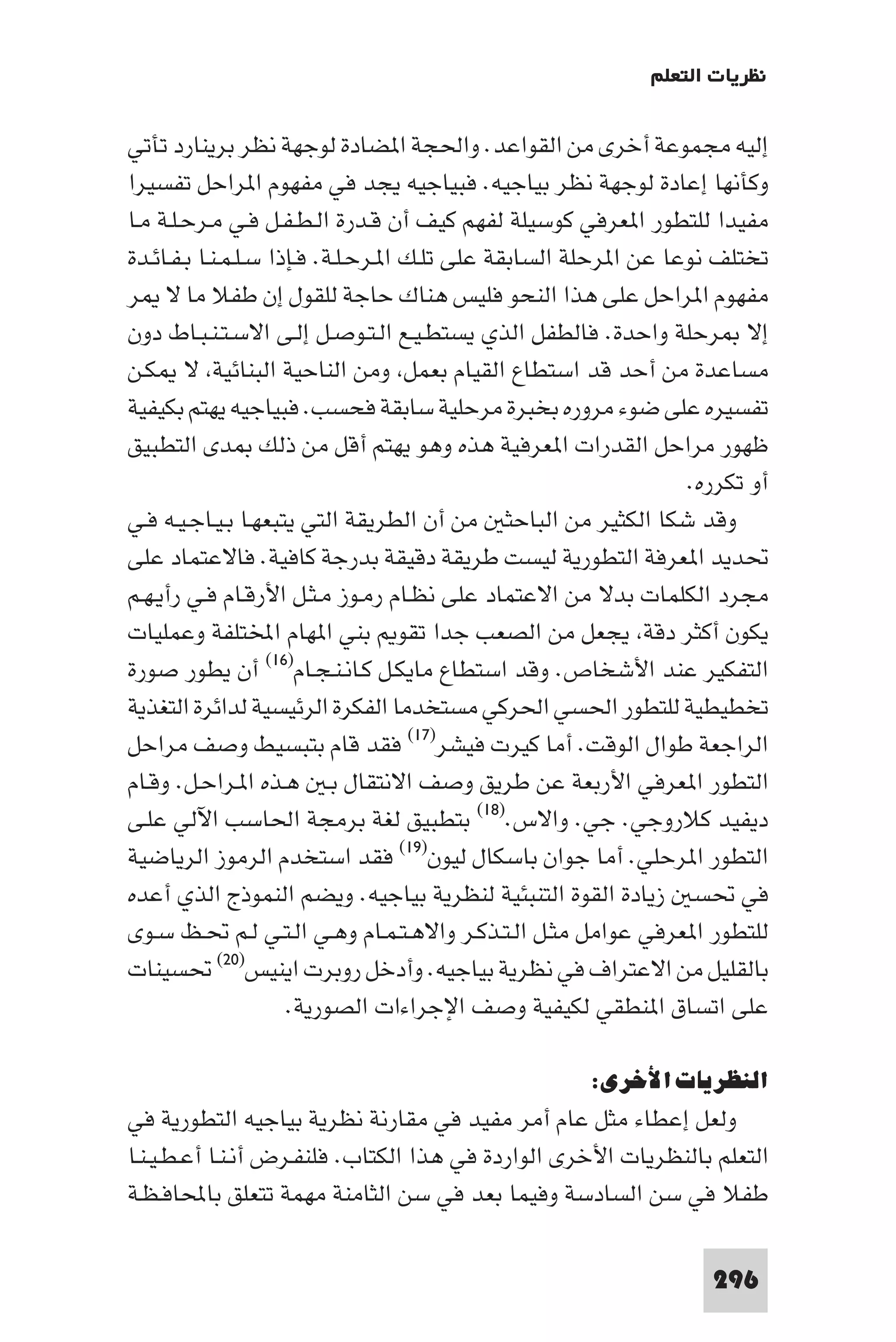 ‫ﻧﻈﺮﻳﺎت اﻟﺘﻌﻠﻢ‬

‫إﻟﻴﻪ ﻣﺠﻤﻮﻋﺔ أﺧﺮى ﻣﻦ اﻟﻘﻮاﻋﺪ. واﳊﺠﺔ ا ﻀﺎدة ﻟﻮﺟﻬﺔ ﻧﻈﺮ ﺑﺮﻳﻨﺎرد ﺗﺄﺗﻲ‬
‫وﻛﺄﻧﻬﺎ إﻋﺎدة ﻟﻮﺟﻬﺔ ﻧﻈﺮ ﺑﻴﺎﺟﻴﻪ. ﻓﺒﻴﺎﺟﻴﻪ ﻳﺠﺪ ﻓﻲ ﻣﻔﻬﻮم ا ﺮاﺣﻞ ﺗﻔﺴﻴﺮا‬
‫ﻣﻔﻴﺪا ﻟﻠﺘﻄﻮر ا ﻌﺮﻓﻲ ﻛﻮﺳﻴﻠﺔ ﻟﻔﻬﻢ ﻛﻴﻒ أن ﻗـﺪرة اﻟـﻄـﻔـﻞ ﻓـﻲ ﻣـﺮﺣـﻠـﺔ ﻣـﺎ‬
‫ﺗﺨﺘﻠﻒ ﻧﻮﻋﺎ ﻋﻦ ا ﺮﺣﻠﺔ اﻟﺴﺎﺑﻘﺔ ﻋﻠﻰ ﺗﻠـﻚ ا ـﺮﺣـﻠـﺔ. ﻓـﺈذا ﺳـﻠـﻤـﻨـﺎ ﺑـﻔـﺎﺋـﺪة‬
‫ﻣﻔﻬﻮم ا ﺮاﺣﻞ ﻋﻠﻰ ﻫﺬا اﻟﻨﺤﻮ ﻓﻠﻴﺲ ﻫﻨﺎك ﺣﺎﺟﺔ ﻟﻠﻘﻮل إن ﻃﻔﻼ ﻣﺎ ﻻ ﺮ‬
‫إﻻ ﺮﺣﻠﺔ واﺣﺪة. ﻓﺎﻟﻄﻔﻞ اﻟﺬي ﻳﺴﺘﻄـﻴـﻊ اﻟـﺘـﻮﺻـﻞ إﻟـﻰ اﻻﺳـﺘـﻨـﺒـﺎط دون‬
‫ﻣﺴﺎﻋﺪة ﻣﻦ أﺣﺪ ﻗﺪ اﺳﺘﻄﺎع اﻟﻘﻴﺎم ﺑﻌﻤﻞ وﻣﻦ اﻟﻨﺎﺣﻴﺔ اﻟﺒﻨﺎﺋﻴﺔ ﻻ ﻜـﻦ‬
‫ﺗﻔﺴﻴﺮه ﻋﻠﻰ ﺿﻮء ﻣﺮوره ﺑﺨﺒﺮة ﻣﺮﺣﻠﻴﺔ ﺳﺎﺑﻘﺔ ﻓﺤﺴﺐ. ﻓﺒﻴﺎﺟﻴﻪ ﻳﻬﺘﻢ ﺑﻜﻴﻔﻴﺔ‬
‫ﻇﻬﻮر ﻣﺮاﺣﻞ اﻟﻘﺪرات ا ﻌﺮﻓﻴﺔ ﻫﺬه وﻫﻮ ﻳﻬﺘﻢ أﻗﻞ ﻣﻦ ذﻟﻚ ﺪى اﻟﺘﻄﺒﻴﻖ‬
                                                                  ‫أو ﺗﻜﺮره.‬
‫وﻗﺪ ﺷﻜﺎ اﻟﻜﺜﻴﺮ ﻣﻦ اﻟﺒﺎﺣﺜ ﻣﻦ أن اﻟﻄﺮﻳﻘﺔ اﻟﺘﻲ ﻳﺘﺒﻌﻬـﺎ ﺑـﻴـﺎﺟـﻴـﻪ ﻓـﻲ‬
‫ﲢﺪﻳﺪ ا ﻌﺮﻓﺔ اﻟﺘﻄﻮرﻳﺔ ﻟﻴﺴﺖ ﻃﺮﻳﻘﺔ دﻗﻴﻘﺔ ﺑﺪرﺟﺔ ﻛﺎﻓﻴﺔ. ﻓﺎﻻﻋﺘﻤﺎد ﻋﻠﻰ‬
‫ﻣﺠﺮد اﻟﻜﻠﻤﺎت ﺑﺪﻻ ﻣﻦ اﻻﻋﺘﻤﺎد ﻋﻠﻰ ﻧﻈـﺎم رﻣـﻮز ﻣـﺜـﻞ اﻷرﻗـﺎم ﻓـﻲ رأﻳـﻬـﻢ‬
‫ﻳﻜﻮن أﻛﺜﺮ دﻗﺔ ﻳﺠﻌﻞ ﻣﻦ اﻟﺼﻌﺐ ﺟﺪا ﺗﻘﻮ ﺑﻨﻲ ا ﻬﺎم اﺨﻤﻟﺘﻠﻔﺔ وﻋﻤﻠﻴﺎت‬
‫اﻟﺘﻔﻜﻴﺮ ﻋﻨﺪ اﻷﺷﺨﺎص. وﻗﺪ اﺳﺘﻄﺎع ﻣﺎﻳﻜـﻞ ﻛـﺎﻧـﻨـﺠـﺎم)٦١( أن ﻳﻄﻮر ﺻﻮرة‬
‫ﺗﺨﻄﻴﻄﻴﺔ ﻟﻠﺘﻄﻮر اﳊﺴﻲ اﳊﺮﻛﻲ ﻣﺴﺘﺨﺪﻣﺎ اﻟﻔﻜﺮة اﻟﺮﺋﻴﺴﻴﺔ ﻟﺪاﺋﺮة اﻟﺘﻐﺬﻳﺔ‬
‫اﻟﺮاﺟﻌﺔ ﻃﻮال اﻟﻮﻗﺖ. أﻣﺎ ﻛﻴﺮت ﻓﻴﺸﺮ)٧١( ﻓﻘﺪ ﻗﺎم ﺑﺘﺒﺴﻴﻂ وﺻﻒ ﻣﺮاﺣﻞ‬
‫اﻟﺘﻄﻮر ا ﻌﺮﻓﻲ اﻷرﺑﻌﺔ ﻋﻦ ﻃﺮﻳﻖ وﺻﻒ اﻻﻧﺘﻘﺎل ﺑـ ﻫـﺬه ا ـﺮاﺣـﻞ. وﻗـﺎم‬
‫دﻳﻔﻴﺪ ﻛﻼروﺟﻲ. ﺟﻲ. واﻻس.)٨١( ﺑﺘﻄﺒﻴﻖ ﻟﻐﺔ ﺑﺮﻣﺠﺔ اﳊﺎﺳﺐ اﻵﻟﻲ ﻋﻠـﻰ‬
‫اﻟﺘﻄﻮر ا ﺮﺣﻠﻲ. أﻣﺎ ﺟﻮان ﺑﺎﺳﻜﺎل ﻟﻴﻮن)٩١( ﻓﻘﺪ اﺳﺘﺨﺪم اﻟﺮﻣﻮز اﻟﺮﻳﺎﺿﻴﺔ‬
‫ﻓﻲ ﲢﺴ زﻳﺎدة اﻟﻘﻮة اﻟﺘﻨﺒﺌﻴﺔ ﻟﻨﻈﺮﻳﺔ ﺑﻴﺎﺟﻴﻪ. وﻳﻀﻢ اﻟﻨﻤﻮذج اﻟﺬي أﻋﺪه‬
‫ﻟﻠﺘﻄﻮر ا ﻌﺮﻓﻲ ﻋﻮاﻣﻞ ﻣﺜـﻞ اﻟـﺘـﺬﻛـﺮ واﻻﻫـﺘـﻤـﺎم وﻫـﻲ اﻟـﺘـﻲ ﻟـﻢ ﲢـﻆ ﺳـﻮى‬
‫ﺑﺎﻟﻘﻠﻴﻞ ﻣﻦ اﻻﻋﺘﺮاف ﻓﻲ ﻧﻈﺮﻳﺔ ﺑﻴﺎﺟﻴﻪ. وأدﺧﻞ روﺑﺮت اﻳﻨﻴﺲ)٠٢( ﲢﺴﻴﻨﺎت‬
                      ‫ﻋﻠﻰ اﺗﺴﺎق ا ﻨﻄﻘﻲ ﻟﻜﻴﻔﻴﺔ وﺻﻒ اﻹﺟﺮاءات اﻟﺼﻮرﻳﺔ.‬

                                                      ‫اﻟﻨﻈﺮﻳﺎت اﻷﺧﺮى:‬
‫وﻟﻌﻞ إﻋﻄﺎء ﻣﺜﻞ ﻋﺎم أﻣﺮ ﻣﻔﻴﺪ ﻓﻲ ﻣﻘﺎرﻧﺔ ﻧﻈﺮﻳﺔ ﺑﻴﺎﺟﻴﻪ اﻟﺘﻄﻮرﻳﺔ ﻓﻲ‬
‫اﻟﺘﻌﻠﻢ ﺑﺎﻟﻨﻈﺮﻳﺎت اﻷﺧﺮى اﻟﻮاردة ﻓﻲ ﻫﺬا اﻟﻜﺘﺎب. ﻓﻠﻨﻔـﺮض أﻧـﻨـﺎ أﻋـﻄـﻴـﻨـﺎ‬
‫ﻃﻔﻼ ﻓﻲ ﺳﻦ اﻟﺴﺎدﺳﺔ وﻓﻴﻤﺎ ﺑﻌﺪ ﻓﻲ ﺳﻦ اﻟﺜﺎﻣﻨﺔ ﻣﻬﻤﺔ ﺗﺘﻌﻠﻖ ﺑﺎﶈﺎﻓـﻈـﺔ‬

                                                                    ‫692‬
 