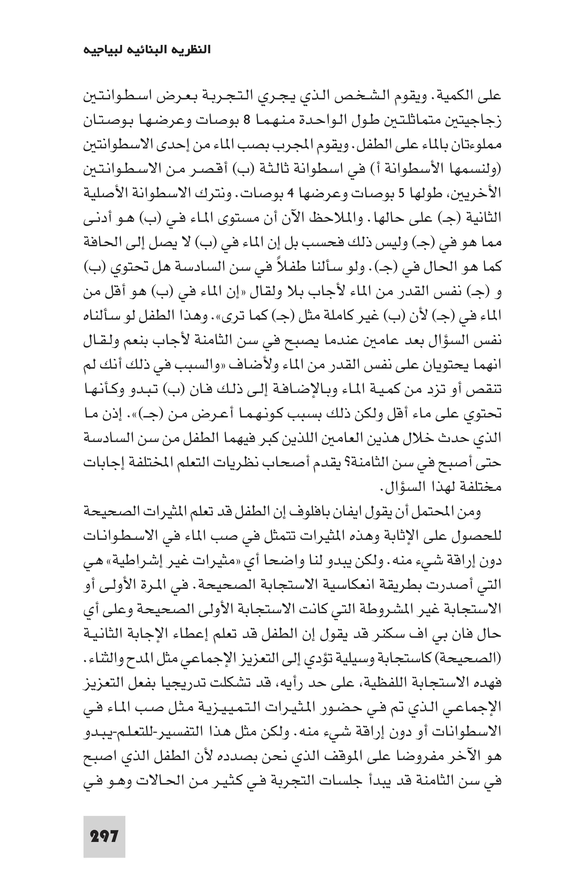 ‫اﻟﻨﻈﺮﻳﺔ اﻟﺒﻨﺎﺋﻴﺔ ﻟﺒﻴﺎﺟﻴﻪ‬

   ‫ﻋﻠﻰ اﻟﻜﻤﻴﺔ. وﻳﻘﻮم اﻟـﺸـﺨـﺺ اﻟـﺬي ﻳـﺠـﺮي اﻟـﺘـﺠـﺮﺑـﺔ ﺑـﻌـﺮض اﺳـﻄـﻮاﻧـﺘـ‬
‫زﺟﺎﺟﻴﺘ ﻣﺘﻤﺎﺛﻠـﺘـ ﻃـﻮل اﻟـﻮاﺣـﺪة ﻣـﻨـﻬـﻤـﺎ ٨ ﺑﻮﺻﺎت وﻋﺮﺿـﻬـﺎ ﺑـﻮﺻـﺘـﺎن‬
   ‫ﻠﻮءﺗﺎن ﺑﺎ ﺎء ﻋﻠﻰ اﻟﻄﻔﻞ. وﻳﻘﻮم اﺠﻤﻟﺮب ﺑﺼﺐ ا ﺎء ﻣﻦ إﺣﺪى اﻻﺳﻄﻮاﻧﺘ‬
   ‫)وﻟﻨﺴﻤﻬﺎ اﻷﺳﻄﻮاﻧﺔ أ( ﻓﻲ اﺳﻄﻮاﻧﺔ ﺛﺎﻟـﺜـﺔ )ب( أﻗـﺼـﺮ ﻣـﻦ اﻻﺳـﻄـﻮاﻧـﺘـ‬
‫اﻷﺧﺮﻳ ﻃﻮﻟﻬﺎ ٥ ﺑﻮﺻﺎت وﻋﺮﺿﻬﺎ ٤ ﺑﻮﺻﺎت. وﻧﺘﺮك اﻻﺳﻄﻮاﻧﺔ اﻷﺻﻠﻴﺔ‬
‫اﻟﺜﺎﻧﻴﺔ )ﺟـ( ﻋﻠﻰ ﺣﺎﻟﻬﺎ. وا ﻼﺣﻆ اﻵن أن ﻣﺴﺘﻮى ا ـﺎء ﻓـﻲ )ب( ﻫـﻮ أدﻧـﻰ‬
‫ﺎ ﻫﻮ ﻓﻲ )ﺟـ( وﻟﻴﺲ ذﻟﻚ ﻓﺤﺴﺐ ﺑﻞ إن ا ﺎء ﻓﻲ )ب( ﻻ ﻳﺼﻞ إﻟﻰ اﳊﺎﻓﺔ‬
‫ﻛﻤﺎ ﻫﻮ اﳊﺎل ﻓﻲ )ﺟـ(. وﻟﻮ ﺳﺄﻟﻨﺎ ﻃﻔﻼ ﻓﻲ ﺳﻦ اﻟﺴﺎدﺳﺔ ﻫﻞ ﲢﺘﻮي )ب(‬
                                     ‫ً‬
‫و )ﺟـ( ﻧﻔﺲ اﻟﻘﺪر ﻣﻦ ا ﺎء ﻷﺟﺎب ﺑﻼ وﻟﻘﺎل »إن ا ﺎء ﻓﻲ )ب( ﻫﻮ أﻗﻞ ﻣﻦ‬
‫ا ﺎء ﻓﻲ )ﺟـ( ﻷن )ب( ﻏﻴﺮ ﻛﺎﻣﻠﺔ ﻣﺜﻞ )ﺟـ( ﻛﻤﺎ ﺗﺮى«. وﻫﺬا اﻟﻄﻔﻞ ﻟﻮ ﺳﺄﻟﻨﺎه‬
‫ﻧﻔﺲ اﻟﺴﺆال ﺑﻌﺪ ﻋﺎﻣ ﻋﻨﺪﻣﺎ ﻳﺼﺒﺢ ﻓﻲ ﺳﻦ اﻟﺜﺎﻣﻨﺔ ﻷﺟﺎب ﺑﻨﻌﻢ وﻟـﻘـﺎل‬
‫اﻧﻬﻤﺎ ﻳﺤﺘﻮﻳﺎن ﻋﻠﻰ ﻧﻔﺲ اﻟﻘﺪر ﻣﻦ ا ﺎء وﻷﺿﺎف »واﻟﺴﺒﺐ ﻓﻲ ذﻟﻚ أﻧﻚ ﻟﻢ‬
‫ﺗﻨﻘﺺ أو ﺗﺰد ﻣﻦ ﻛﻤـﻴـﺔ ا ـﺎء وﺑـﺎﻹﺿـﺎﻓـﺔ إﻟـﻰ ذﻟـﻚ ﻓـﺎن )ب( ﺗـﺒـﺪو وﻛـﺄﻧـﻬـﺎ‬
‫ﲢﺘﻮي ﻋﻠﻰ ﻣﺎء أﻗﻞ وﻟﻜﻦ ذﻟﻚ ﺑﺴﺒﺐ ﻛـﻮﻧـﻬـﻤـﺎ أﻋـﺮض ﻣـﻦ )ﺟــ(«. إذن ﻣـﺎ‬
‫اﻟﺬي ﺣﺪث ﺧﻼل ﻫﺬﻳﻦ اﻟﻌﺎﻣ اﻟﻠﺬﻳﻦ ﻛﺒﺮ ﻓﻴﻬﻤﺎ اﻟﻄﻔﻞ ﻣﻦ ﺳﻦ اﻟﺴﺎدﺳﺔ‬
‫ﺣﺘﻰ أﺻﺒﺢ ﻓﻲ ﺳﻦ اﻟﺜﺎﻣﻨﺔ? ﻳﻘﺪم أﺻﺤﺎب ﻧﻈﺮﻳﺎت اﻟﺘﻌﻠﻢ اﺨﻤﻟﺘﻠﻔﺔ إﺟﺎﺑﺎت‬
                                                        ‫ﻣﺨﺘﻠﻔﺔ ﻟﻬﺬا اﻟﺴﺆال.‬
‫وﻣﻦ اﶈﺘﻤﻞ أن ﻳﻘﻮل اﻳﻔﺎن ﺑﺎﻓﻠﻮف إن اﻟﻄﻔﻞ ﻗﺪ ﺗﻌﻠﻢ ا ﺜﻴﺮات اﻟﺼﺤﻴﺤﺔ‬
‫ﻟﻠﺤﺼﻮل ﻋﻠﻰ اﻹﺛﺎﺑﺔ وﻫﺬه ا ﺜﻴﺮات ﺗﺘﻤﺜﻞ ﻓﻲ ﺻﺐ ا ﺎء ﻓﻲ اﻻﺳـﻄـﻮاﻧـﺎت‬
‫دون إراﻗﺔ ﺷﻲء ﻣﻨﻪ. وﻟﻜﻦ ﻳﺒﺪو ﻟﻨﺎ واﺿﺤﺎ أي »ﻣﺜﻴﺮات ﻏﻴﺮ إﺷﺮاﻃﻴﺔ« ﻫﻲ‬
‫اﻟﺘﻲ أﺻﺪرت ﺑﻄﺮﻳﻘﺔ اﻧﻌﻜﺎﺳﻴﺔ اﻻﺳﺘﺠﺎﺑﺔ اﻟﺼﺤﻴﺤﺔ. ﻓﻲ ا ـﺮة اﻷوﻟـﻰ أو‬
‫اﻻﺳﺘﺠﺎﺑﺔ ﻏﻴﺮ ا ﺸﺮوﻃﺔ اﻟﺘﻲ ﻛﺎﻧﺖ اﻻﺳﺘﺠﺎﺑﺔ اﻷوﻟﻰ اﻟﺼﺤﻴﺤﺔ وﻋﻠﻰ أي‬
‫ﺣﺎل ﻓﺎن ﺑﻲ اف ﺳﻜﻨﺮ ﻗﺪ ﻳﻘﻮل إن اﻟﻄﻔﻞ ﻗﺪ ﺗﻌﻠﻢ إﻋﻄﺎء اﻹﺟﺎﺑﺔ اﻟﺜﺎﻧـﻴـﺔ‬
‫)اﻟﺼﺤﻴﺤﺔ( ﻛﺎﺳﺘﺠﺎﺑﺔ وﺳﻴﻠﻴﺔ ﺗﺆدي إﻟﻰ اﻟﺘﻌﺰﻳﺰ اﻹﺟﻤﺎﻋﻲ ﻣﺜﻞ ا ﺪح واﻟﺜﻨﺎء.‬
‫ﻓﻬﺪه اﻻﺳﺘﺠﺎﺑﺔ اﻟﻠﻔﻈﻴﺔ ﻋﻠﻰ ﺣﺪ رأﻳﻪ ﻗﺪ ﺗﺸﻜﻠﺖ ﺗﺪرﻳﺠﻴﺎ ﺑﻔﻌﻞ اﻟﺘﻌﺰﻳﺰ‬
‫اﻹﺟﻤﺎﻋـﻲ اﻟـﺬي ﻓـﻲ ﺣـﻀـﻮر ا ـﺜـﻴـﺮات اﻟـﺘـﻤـﻴـﻴـﺰﻳـﺔ ﻣـﺜـﻞ ﺻـﺐ ا ـﺎء ﻓـﻲ‬
‫اﻻﺳﻄﻮاﻧﺎت أو دون إراﻗﺔ ﺷﻲء ﻣﻨﻪ. وﻟﻜﻦ ﻣﺜﻞ ﻫﺬا اﻟﺘﻔﺴﻴﺮ-ﻟﻠﺘﻌـﻠـﻢ-ﻳـﺒـﺪو‬
‫ﻫﻮ اﻵﺧﺮ ﻣﻔﺮوﺿﺎ ﻋﻠﻰ ا ﻮﻗﻒ اﻟﺬي ﻧﺤﻦ ﺑﺼﺪده ﻷن اﻟﻄﻔﻞ اﻟﺬي اﺻﺒﺢ‬
‫ﻓﻲ ﺳﻦ اﻟﺜﺎﻣﻨﺔ ﻗﺪ ﻳﺒﺪأ ﺟﻠﺴﺎت اﻟﺘﺠﺮﺑﺔ ﻓـﻲ ﻛـﺜـﻴـﺮ ﻣـﻦ اﳊـﺎﻻت وﻫـﻮ ﻓـﻲ‬

 ‫792‬
 