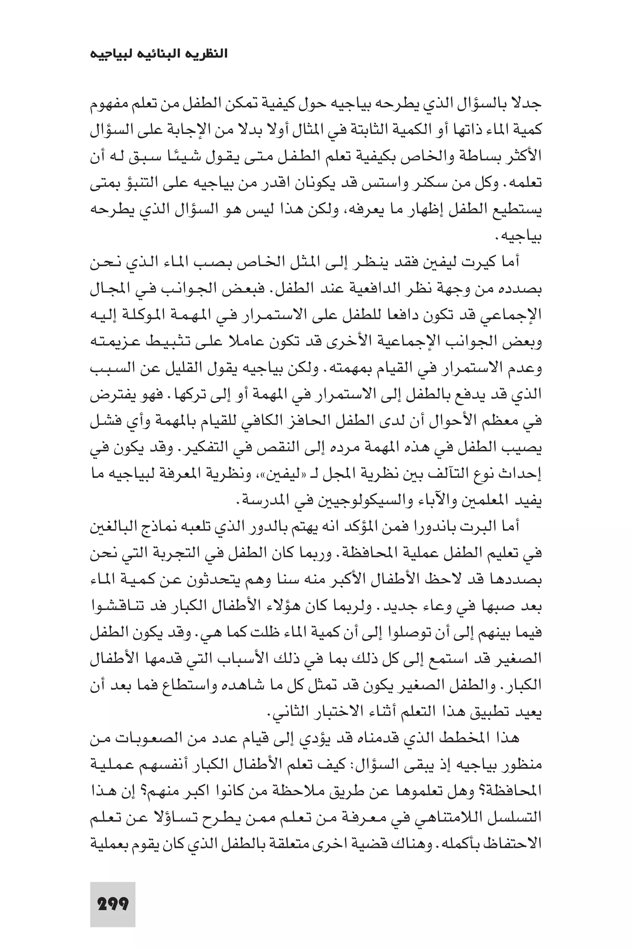 ‫اﻟﻨﻈﺮﻳﺔ اﻟﺒﻨﺎﺋﻴﺔ ﻟﺒﻴﺎﺟﻴﻪ‬

‫ﺟﺪﻻ ﺑﺎﻟﺴﺆال اﻟﺬي ﻳﻄﺮﺣﻪ ﺑﻴﺎﺟﻴﻪ ﺣﻮل ﻛﻴﻔﻴﺔ ﻜﻦ اﻟﻄﻔﻞ ﻣﻦ ﺗﻌﻠﻢ ﻣﻔﻬﻮم‬
‫ﻛﻤﻴﺔ ا ﺎء ذاﺗﻬﺎ أو اﻟﻜﻤﻴﺔ اﻟﺜﺎﺑﺘﺔ ﻓﻲ ا ﺜﺎل أوﻻ ﺑﺪﻻ ﻣﻦ اﻹﺟﺎﺑﺔ ﻋﻠﻰ اﻟﺴﺆال‬
‫اﻷﻛﺜﺮ ﺑﺴﺎﻃﺔ واﳋﺎص ﺑﻜﻴﻔﻴﺔ ﺗﻌﻠﻢ اﻟﻄـﻔـﻞ ﻣـﺘـﻰ ﻳـﻘـﻮل ﺷـﻴـﺌـﺎ ﺳـﺒـﻖ ﻟـﻪ أن‬
‫ﺗﻌﻠﻤﻪ. وﻛﻞ ﻣﻦ ﺳﻜﻨﺮ واﺳﺘﺲ ﻗﺪ ﻳﻜﻮﻧﺎن اﻗﺪر ﻣﻦ ﺑﻴﺎﺟﻴﻪ ﻋﻠﻰ اﻟﺘﻨﺒﺆ ﺘﻰ‬
‫ﻳﺴﺘﻄﻴﻊ اﻟﻄﻔﻞ إﻇﻬﺎر ﻣﺎ ﻳﻌﺮﻓﻪ وﻟﻜﻦ ﻫﺬا ﻟﻴﺲ ﻫﻮ اﻟﺴﺆال اﻟﺬي ﻳﻄﺮﺣﻪ‬
                                                                      ‫ﺑﻴﺎﺟﻴﻪ.‬
‫أﻣﺎ ﻛﻴﺮت ﻟﻴﻔ ﻓﻘﺪ ﻳﻨـﻈـﺮ إﻟـﻰ ا ـﺜـﻞ اﳋـﺎص ﺑـﺼـﺐ ا ـﺎء اﻟـﺬي ﻧـﺤـﻦ‬
‫ﺑﺼﺪده ﻣﻦ وﺟﻬﺔ ﻧﻈﺮ اﻟﺪاﻓﻌﻴﺔ ﻋﻨﺪ اﻟﻄﻔﻞ. ﻓﺒﻌـﺾ اﳉـﻮاﻧـﺐ ﻓـﻲ اﺠﻤﻟـﺎل‬
‫اﻹﺟﻤﺎﻋﻲ ﻗﺪ ﺗﻜﻮن داﻓﻌﺎ ﻟﻠﻄﻔﻞ ﻋﻠﻰ اﻻﺳﺘـﻤـﺮار ﻓـﻲ ا ـﻬـﻤـﺔ ا ـﻮﻛـﻠـﺔ إﻟـﻴـﻪ‬
‫وﺑﻌﺾ اﳉﻮاﻧﺐ اﻹﺟﻤﺎﻋﻴﺔ اﻷﺧﺮى ﻗﺪ ﺗﻜﻮن ﻋﺎﻣﻼ ﻋﻠـﻰ ﺗـﺜـﺒـﻴـﻂ ﻋـﺰ ـﺘـﻪ‬
‫وﻋﺪم اﻻﺳﺘﻤﺮار ﻓﻲ اﻟﻘﻴﺎم ﻬﻤﺘﻪ. وﻟﻜﻦ ﺑﻴﺎﺟﻴﻪ ﻳﻘﻮل اﻟﻘﻠﻴﻞ ﻋﻦ اﻟﺴـﺒـﺐ‬
‫اﻟﺬي ﻗﺪ ﻳﺪﻓﻊ ﺑﺎﻟﻄﻔﻞ إﻟﻰ اﻻﺳﺘﻤﺮار ﻓﻲ ا ﻬﻤﺔ أو إﻟﻰ ﺗﺮﻛﻬﺎ. ﻓﻬﻮ ﻳﻔﺘﺮض‬
‫ﻓﻲ ﻣﻌﻈﻢ اﻷﺣﻮال أن ﻟﺪى اﻟﻄﻔﻞ اﳊﺎﻓﺰ اﻟﻜﺎﻓﻲ ﻟﻠﻘﻴﺎم ﺑﺎ ﻬﻤﺔ وأي ﻓﺸـﻞ‬
‫ﻳﺼﻴﺐ اﻟﻄﻔﻞ ﻓﻲ ﻫﺬه ا ﻬﻤﺔ ﻣﺮده إﻟﻰ اﻟﻨﻘﺺ ﻓﻲ اﻟﺘﻔﻜﻴﺮ. وﻗﺪ ﻳﻜﻮن ﻓﻲ‬
‫إﺣﺪاث ﻧﻮع اﻟﺘﺂﻟﻒ ﺑ ﻧﻈﺮﻳﺔ اﺠﻤﻟﻞ ﻟـ »ﻟﻴﻔ « وﻧﻈﺮﻳﺔ ا ﻌﺮﻓﺔ ﻟﺒﻴﺎﺟﻴﻪ ﻣﺎ‬
                             ‫ﻳﻔﻴﺪ ا ﻌﻠﻤ واﻵﺑﺎء واﻟﺴﻴﻜﻮﻟﻮﺟﻴ ﻓﻲ ا ﺪرﺳﺔ.‬
   ‫أﻣﺎ اﻟﺒﺮت ﺑﺎﻧﺪورا ﻓﻤﻦ ا ﺆﻛﺪ اﻧﻪ ﻳﻬﺘﻢ ﺑﺎﻟﺪور اﻟﺬي ﺗﻠﻌﺒﻪ ﺎذج اﻟﺒﺎﻟﻐ‬
‫ﻓﻲ ﺗﻌﻠﻴﻢ اﻟﻄﻔﻞ ﻋﻤﻠﻴﺔ اﶈﺎﻓﻈﺔ. ور ﺎ ﻛﺎن اﻟﻄﻔﻞ ﻓﻲ اﻟﺘﺠﺮﺑﺔ اﻟﺘﻲ ﻧﺤﻦ‬
‫ﺑﺼﺪدﻫﺎ ﻗﺪ ﻻﺣﻆ اﻷﻃﻔﺎل اﻷﻛﺒﺮ ﻣﻨﻪ ﺳﻨﺎ وﻫﻢ ﻳﺘﺤﺪﺛﻮن ﻋـﻦ ﻛـﻤـﻴـﺔ ا ـﺎء‬
‫ﺑﻌﺪ ﺻﺒﻬﺎ ﻓﻲ وﻋﺎء ﺟﺪﻳﺪ. وﻟﺮ ﺎ ﻛﺎن ﻫﺆﻻء اﻷﻃﻔﺎل اﻟﻜﺒﺎر ﻓﺪ ﺗﻨـﺎﻗـﺸـﻮا‬
‫ﻓﻴﻤﺎ ﺑﻴﻨﻬﻢ إﻟﻰ أن ﺗﻮﺻﻠﻮا إﻟﻰ أن ﻛﻤﻴﺔ ا ﺎء ﻇﻠﺖ ﻛﻤﺎ ﻫﻲ. وﻗﺪ ﻳﻜﻮن اﻟﻄﻔﻞ‬
‫اﻟﺼﻐﻴﺮ ﻗﺪ اﺳﺘﻤﻊ إﻟﻰ ﻛﻞ ذﻟﻚ ﺎ ﻓﻲ ذﻟﻚ اﻷﺳﺒﺎب اﻟﺘﻲ ﻗﺪﻣﻬﺎ اﻷﻃﻔﺎل‬
‫اﻟﻜﺒﺎر. واﻟﻄﻔﻞ اﻟﺼﻐﻴﺮ ﻳﻜﻮن ﻗﺪ ﺜﻞ ﻛﻞ ﻣﺎ ﺷﺎﻫﺪه واﺳﺘﻄﺎع ﻓﻤﺎ ﺑﻌﺪ أن‬
                                  ‫ﻳﻌﻴﺪ ﺗﻄﺒﻴﻖ ﻫﺬا اﻟﺘﻌﻠﻢ أﺛﻨﺎء اﻻﺧﺘﺒﺎر اﻟﺜﺎﻧﻲ.‬
‫ﻫﺬا اﺨﻤﻟﻄﻂ اﻟﺬي ﻗﺪﻣﻨﺎه ﻗﺪ ﻳﺆدي إﻟﻰ ﻗﻴﺎم ﻋﺪد ﻣﻦ اﻟﺼﻌـﻮﺑـﺎت ﻣـﻦ‬
‫ﻣﻨﻈﻮر ﺑﻴﺎﺟﻴﻪ إذ ﻳﺒﻘﻰ اﻟﺴﺆال: ﻛﻴﻒ ﺗﻌﻠﻢ اﻷﻃﻔﺎل اﻟﻜﺒﺎر أﻧﻔﺴﻬـﻢ ﻋـﻤـﻠـﻴـﺔ‬
‫اﶈﺎﻓﻈﺔ? وﻫﻞ ﺗﻌﻠﻤﻮﻫﺎ ﻋﻦ ﻃﺮﻳﻖ ﻣﻼﺣﻈﺔ ﻣﻦ ﻛﺎﻧﻮا اﻛﺒﺮ ﻣﻨﻬـﻢ? إن ﻫـﺬا‬
‫اﻟﺘﺴﻠﺴﻞ اﻟﻼﻣﺘﻨﺎﻫﻲ ﻓﻲ ﻣـﻌـﺮﻓـﺔ ﻣـﻦ ﺗـﻌـﻠـﻢ ـﻦ ﻳـﻄـﺮح ﺗـﺴـﺎؤﻻ ﻋـﻦ ﺗـﻌـﻠـﻢ‬
‫اﻻﺣﺘﻔﺎظ ﺑﺄﻛﻤﻠﻪ. وﻫﻨﺎك ﻗﻀﻴﺔ اﺧﺮى ﻣﺘﻌﻠﻘﺔ ﺑﺎﻟﻄﻔﻞ اﻟﺬي ﻛﺎن ﻳﻘﻮم ﺑﻌﻤﻠﻴﺔ‬

 ‫992‬
 