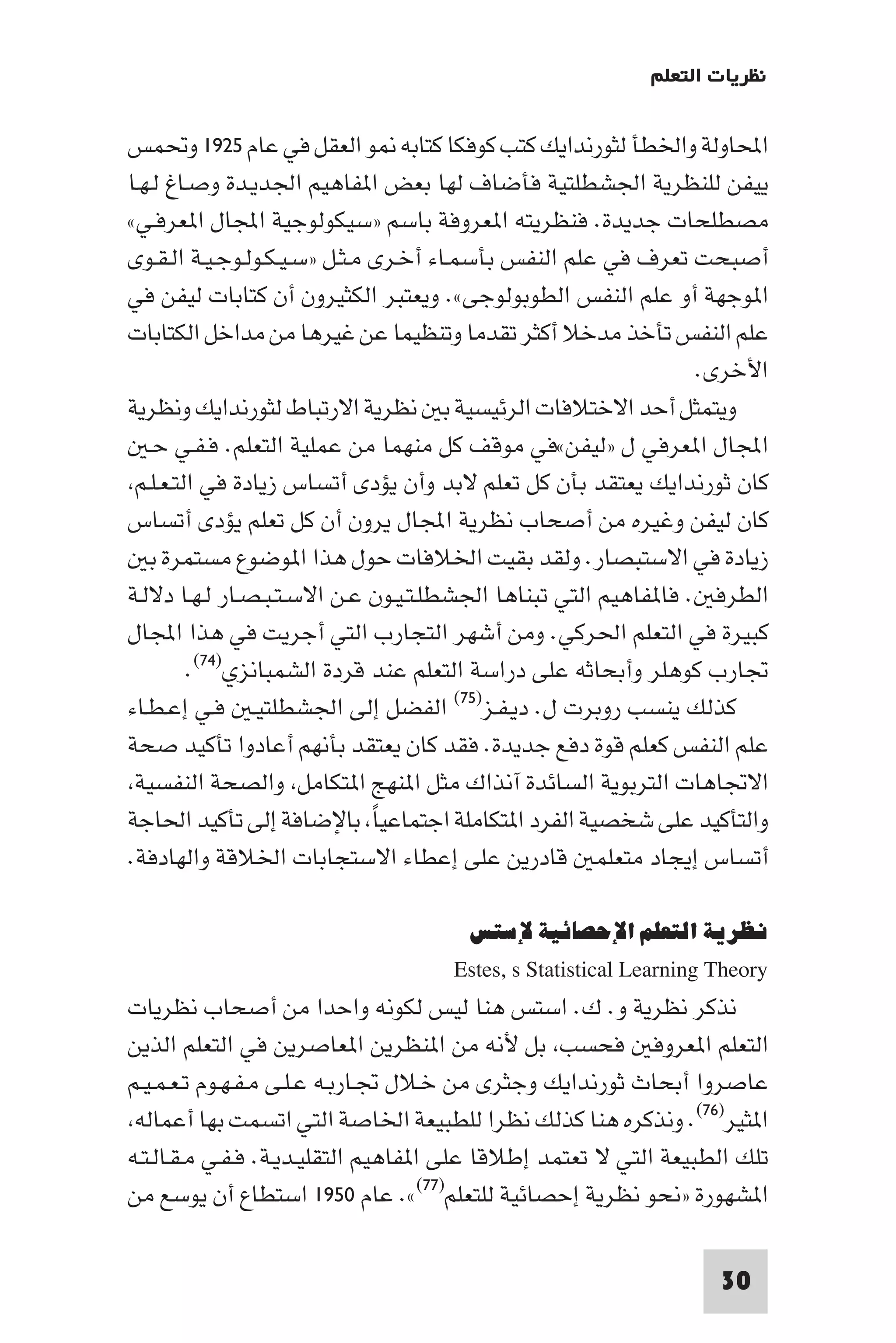 ‫ﻧﻈﺮﻳﺎت اﻟﺘﻌﻠﻢ‬

‫اﶈﺎوﻟﺔ واﳋﻄﺄ ﻟﺜﻮرﻧﺪاﻳﻚ ﻛﺘﺐ ﻛﻮﻓﻜﺎ ﻛﺘﺎﺑﻪ ﻮ اﻟﻌﻘﻞ ﻓﻲ ﻋﺎم ٥٢٩١ وﲢﻤﺲ‬
‫ﻳﻴﻔﻦ ﻟﻠﻨﻈﺮﻳﺔ اﳉﺸﻄﻠﺘﻴﺔ ﻓﺄﺿﺎف ﻟﻬﺎ ﺑﻌﺾ ا ﻔﺎﻫﻴﻢ اﳉﺪﻳـﺪة وﺻـﺎغ ﻟـﻬـﺎ‬
‫ﻣﺼﻄﻠﺤﺎت ﺟﺪﻳﺪة. ﻓﻨﻈﺮﻳﺘﻪ ا ﻌﺮوﻓﺔ ﺑﺎﺳﻢ »ﺳﻴﻜﻮﻟﻮﺟﻴﺔ اﺠﻤﻟﺎل ا ﻌﺮﻓـﻲ«‬
‫أﺻﺒﺤﺖ ﺗﻌﺮف ﻓﻲ ﻋﻠﻢ اﻟﻨﻔﺲ ﺑﺄﺳﻤـﺎء أﺧـﺮى ﻣـﺜـﻞ »ﺳـﻴـﻜـﻮﻟـﻮﺟـﻴـﺔ اﻟـﻘـﻮى‬
‫ا ﻮﺟﻬﺔ أو ﻋﻠﻢ اﻟﻨﻔﺲ اﻟﻄﻮﺑﻮﻟﻮﺟﻰ«. وﻳﻌﺘﺒﺮ اﻟﻜﺜﻴﺮون أن ﻛﺘﺎﺑﺎت ﻟﻴﻔﻦ ﻓﻲ‬
‫ﻋﻠﻢ اﻟﻨﻔﺲ ﺗﺄﺧﺬ ﻣﺪﺧﻼ أﻛﺜﺮ ﺗﻘﺪﻣﺎ وﺗﻨﻈﻴﻤﺎ ﻋﻦ ﻏﻴﺮﻫﺎ ﻣﻦ ﻣﺪاﺧﻞ اﻟﻜﺘﺎﺑﺎت‬
                                                                ‫اﻷﺧﺮى.‬
‫وﻳﺘﻤﺜﻞ أﺣﺪ اﻻﺧﺘﻼﻓﺎت اﻟﺮﺋﻴﺴﻴﺔ ﺑ ﻧﻈﺮﻳﺔ اﻻرﺗﺒﺎط ﻟﺜﻮرﻧﺪاﻳﻚ وﻧﻈﺮﻳﺔ‬
   ‫اﺠﻤﻟﺎل ا ﻌﺮﻓﻲ ل »ﻟﻴﻔﻦ«ﻓﻲ ﻣﻮﻗﻒ ﻛﻞ ﻣﻨﻬﻤﺎ ﻣﻦ ﻋﻤﻠﻴﺔ اﻟﺘﻌﻠﻢ. ﻓـﻔـﻲ ﺣـ‬
 ‫ﻛﺎن ﺛﻮرﻧﺪاﻳﻚ ﻳﻌﺘﻘﺪ ﺑﺄن ﻛﻞ ﺗﻌﻠﻢ ﻻﺑﺪ وأن ﻳﺆدى أﺗﺴﺎس زﻳﺎدة ﻓﻲ اﻟﺘـﻌـﻠـﻢ‬
‫ﻛﺎن ﻟﻴﻔﻦ وﻏﻴﺮه ﻣﻦ أﺻﺤﺎب ﻧﻈﺮﻳﺔ اﺠﻤﻟﺎل ﻳﺮون أن ﻛﻞ ﺗﻌﻠﻢ ﻳﺆدى أﺗﺴﺎس‬
   ‫زﻳﺎدة ﻓﻲ اﻻﺳﺘﺒﺼﺎر. وﻟﻘﺪ ﺑﻘﻴﺖ اﳋﻼﻓﺎت ﺣﻮل ﻫﺬا ا ﻮﺿﻮع ﻣﺴﺘﻤﺮة ﺑ‬
‫اﻟﻄﺮﻓ . ﻓﺎ ﻔﺎﻫﻴﻢ اﻟﺘﻲ ﺗﺒﻨﺎﻫﺎ اﳉﺸﻄﻠـﺘـﻴـﻮن ﻋـﻦ اﻻﺳـﺘـﺒـﺼـﺎر ﻟـﻬـﺎ دﻻﻟـﺔ‬
‫ﻛﺒﻴﺮة ﻓﻲ اﻟﺘﻌﻠﻢ اﳊﺮﻛﻲ. وﻣﻦ أﺷﻬﺮ اﻟﺘﺠﺎرب اﻟﺘﻲ أﺟﺮﻳﺖ ﻓﻲ ﻫﺬا اﺠﻤﻟﺎل‬
         ‫ﲡﺎرب ﻛﻮﻫﻠﺮ وأﺑﺤﺎﺛﻪ ﻋﻠﻰ دراﺳﺔ اﻟﺘﻌﻠﻢ ﻋﻨﺪ ﻗﺮدة اﻟﺸﻤﺒﺎﻧﺰي)٤٧(.‬
‫ﻛﺬﻟﻚ ﻳﻨﺴﺐ روﺑﺮت ل. دﻳـﻔـﺰ)٥٧( اﻟﻔﻀﻞ إﻟﻰ اﳉﺸﻄﻠﺘﻴـ ﻓـﻲ إﻋـﻄـﺎء‬
‫ﻋﻠﻢ اﻟﻨﻔﺲ ﻛﻌﻠﻢ ﻗﻮة دﻓﻊ ﺟﺪﻳﺪة. ﻓﻘﺪ ﻛﺎن ﻳﻌﺘﻘﺪ ﺑﺄﻧﻬﻢ أﻋﺎدوا ﺗﺄﻛﻴﺪ ﺻﺤﺔ‬
 ‫اﻻﲡﺎﻫﺎت اﻟﺘﺮﺑﻮﻳﺔ اﻟﺴﺎﺋﺪة آﻧﺬاك ﻣﺜﻞ ا ﻨﻬﺞ ا ﺘﻜﺎﻣﻞ واﻟﺼﺤﺔ اﻟﻨﻔﺴﻴﺔ‬
‫واﻟﺘﺄﻛﻴﺪ ﻋﻠﻰ ﺷﺨﺼﻴﺔ اﻟﻔﺮد ا ﺘﻜﺎﻣﻠﺔ اﺟﺘﻤﺎﻋﻴﺎ ﺑﺎﻹﺿﺎﻓﺔ إﻟﻰ ﺗﺄﻛﻴﺪ اﳊﺎﺟﺔ‬
                               ‫ً‬
‫أﺗﺴﺎس إﻳﺠﺎد ﻣﺘﻌﻠﻤ ﻗﺎدرﻳﻦ ﻋﻠﻰ إﻋﻄﺎء اﻻﺳﺘﺠﺎﺑﺎت اﳋﻼﻗﺔ واﻟﻬﺎدﻓﺔ.‬

                                     ‫ﻧﻈﺮﻳﺔ اﻟﺘﻌﻠﻢ اﻹﺣﺼﺎﺋﻴﺔ ﻹﺳﺘﺲ‬
                                    ‫‪Estes, s Statistical Learning Theory‬‬
‫ﻧﺬﻛﺮ ﻧﻈﺮﻳﺔ و. ك. اﺳﺘﺲ ﻫﻨﺎ ﻟﻴﺲ ﻟﻜﻮﻧﻪ واﺣﺪا ﻣﻦ أﺻﺤﺎب ﻧﻈﺮﻳﺎت‬
‫اﻟﺘﻌﻠﻢ ا ﻌﺮوﻓ ﻓﺤﺴﺐ ﺑﻞ ﻷﻧﻪ ﻣﻦ ا ﻨﻈﺮﻳﻦ ا ﻌﺎﺻﺮﻳﻦ ﻓﻲ اﻟﺘﻌﻠﻢ اﻟﺬﻳﻦ‬
‫ﻋﺎﺻﺮوا أﺑﺤﺎث ﺛﻮرﻧﺪاﻳﻚ وﺟﺜﺮى ﻣﻦ ﺧـﻼل ﲡـﺎرﺑـﻪ ﻋـﻠـﻰ ﻣـﻔـﻬـﻮم ﺗـﻌـﻤـﻴـﻢ‬
 ‫ا ﺜﻴﺮ)٦٧(. وﻧﺬﻛﺮه ﻫﻨﺎ ﻛﺬﻟﻚ ﻧﻈﺮا ﻟﻠﻄﺒﻴﻌﺔ اﳋﺎﺻﺔ اﻟﺘﻲ اﺗﺴﻤﺖ ﺑﻬﺎ أﻋﻤﺎﻟﻪ‬
‫ﺗﻠﻚ اﻟﻄﺒﻴﻌﺔ اﻟﺘﻲ ﻻ ﺗﻌﺘﻤﺪ إﻃﻼﻗﺎ ﻋﻠﻰ ا ﻔﺎﻫﻴﻢ اﻟﺘﻘﻠﻴـﺪﻳـﺔ. ﻓـﻔـﻲ ﻣـﻘـﺎﻟـﺘـﻪ‬
‫ا ﺸﻬﻮرة »ﻧﺤﻮ ﻧﻈﺮﻳﺔ إﺣﺼﺎﺋﻴﺔ ﻟﻠﺘﻌﻠﻢ)٧٧(«. ﻋﺎم ٠٥٩١ اﺳﺘﻄﺎع أن ﻳﻮﺳﻊ ﻣﻦ‬

                                                                  ‫03‬
 