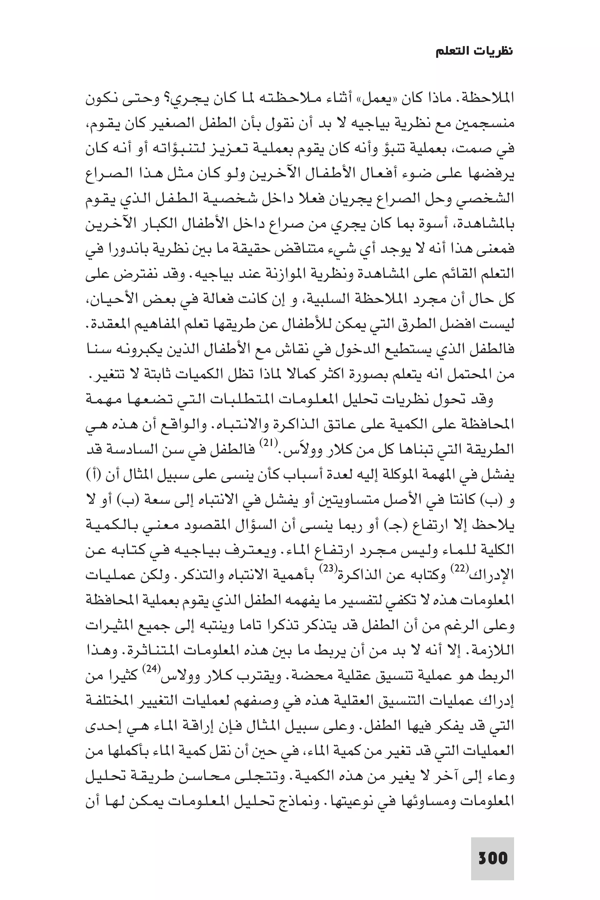 ‫ﻧﻈﺮﻳﺎت اﻟﺘﻌﻠﻢ‬

‫ا ﻼﺣﻈﺔ. ﻣﺎذا ﻛﺎن »ﻳﻌﻤﻞ« أﺛﻨﺎء ﻣـﻼﺣـﻈـﺘـﻪ ـﺎ ﻛـﺎن ﻳـﺠـﺮي? وﺣـﺘـﻰ ﻧـﻜـﻮن‬
 ‫ﻣﻨﺴﺠﻤ ﻣﻊ ﻧﻈﺮﻳﺔ ﺑﻴﺎﺟﻴﻪ ﻻ ﺑﺪ أن ﻧﻘﻮل ﺑﺄن اﻟﻄﻔﻞ اﻟﺼﻐﻴﺮ ﻛﺎن ﻳـﻘـﻮم‬
‫ﻓﻲ ﺻﻤﺖ ﺑﻌﻤﻠﻴﺔ ﺗﻨﺒﺆ وأﻧﻪ ﻛﺎن ﻳﻘﻮم ﺑﻌﻤﻠـﻴـﺔ ﺗـﻌـﺰﻳـﺰ ﻟـﺘـﻨـﺒـﺆاﺗـﻪ أو أﻧـﻪ ﻛـﺎن‬
‫ﻳﺮﻓﻀﻬﺎ ﻋﻠـﻰ ﺿـﻮء أﻓـﻌـﺎل اﻷﻃـﻔـﺎل اﻵﺧـﺮﻳـﻦ وﻟـﻮ ﻛـﺎن ﻣـﺜـﻞ ﻫـﺬا اﻟـﺼـﺮاع‬
‫اﻟﺸﺨﺼﻲ وﺣﻞ اﻟﺼﺮاع ﻳﺠﺮﻳﺎن ﻓﻌﻼ داﺧﻞ ﺷﺨﺼـﻴـﺔ اﻟـﻄـﻔـﻞ اﻟـﺬي ﻳـﻘـﻮم‬
‫ﺑﺎ ﺸﺎﻫﺪة أﺳﻮة ﺎ ﻛﺎن ﻳﺠﺮي ﻣﻦ ﺻﺮاع داﺧﻞ اﻷﻃﻔﺎل اﻟﻜﺒـﺎر اﻵﺧـﺮﻳـﻦ‬
‫ﻓﻤﻌﻨﻰ ﻫﺬا أﻧﻪ ﻻ ﻳﻮﺟﺪ أي ﺷﻲء ﻣﺘﻨﺎﻗﺾ ﺣﻘﻴﻘﺔ ﻣﺎ ﺑ ﻧﻈﺮﻳﺔ ﺑﺎﻧﺪورا ﻓﻲ‬
‫اﻟﺘﻌﻠﻢ اﻟﻘﺎﺋﻢ ﻋﻠﻰ ا ﺸﺎﻫﺪة وﻧﻈﺮﻳﺔ ا ﻮازﻧﺔ ﻋﻨﺪ ﺑﻴﺎﺟﻴﻪ. وﻗﺪ ﻧﻔﺘﺮض ﻋﻠﻰ‬
 ‫ﻛﻞ ﺣﺎل أن ﻣﺠﺮد ا ﻼﺣﻈﺔ اﻟﺴﻠﺒﻴﺔ و إن ﻛﺎﻧﺖ ﻓﻌﺎﻟﺔ ﻓﻲ ﺑﻌـﺾ اﻷﺣـﻴـﺎن‬
‫ﻟﻴﺴﺖ اﻓﻀﻞ اﻟﻄﺮق اﻟﺘﻲ ﻜﻦ ﻟﻸﻃﻔﺎل ﻋﻦ ﻃﺮﻳﻘﻬﺎ ﺗﻌﻠﻢ ا ﻔﺎﻫﻴﻢ ا ﻌﻘﺪة.‬
‫ﻓﺎﻟﻄﻔﻞ اﻟﺬي ﻳﺴﺘﻄﻴﻊ اﻟﺪﺧﻮل ﻓﻲ ﻧﻘﺎش ﻣﻊ اﻷﻃﻔﺎل اﻟﺬﻳﻦ ﻳﻜﺒﺮوﻧـﻪ ﺳـﻨـﺎ‬
 ‫ﻣﻦ اﶈﺘﻤﻞ اﻧﻪ ﻳﺘﻌﻠﻢ ﺑﺼﻮرة اﻛﺜﺮ ﻛﻤﺎﻻ ﺎذا ﺗﻈﻞ اﻟﻜﻤﻴﺎت ﺛﺎﺑﺘﺔ ﻻ ﺗﺘﻐﻴﺮ.‬
‫وﻗﺪ ﲢﻮل ﻧﻈﺮﻳﺎت ﲢﻠﻴﻞ ا ﻌـﻠـﻮﻣـﺎت ا ـﺘـﻄـﻠـﺒـﺎت اﻟـﺘـﻲ ﺗـﻀـﻌـﻬـﺎ ﻣـﻬـﻤـﺔ‬
‫اﶈﺎﻓﻈﺔ ﻋﻠﻰ اﻟﻜﻤﻴﺔ ﻋﻠﻰ ﻋـﺎﺗـﻖ اﻟـﺬاﻛـﺮة واﻻﻧـﺘـﺒـﺎه. واﻟـﻮاﻗـﻊ أن ﻫـﺬه ﻫـﻲ‬
‫اﻟﻄﺮﻳﻘﺔ اﻟﺘﻲ ﺗﺒﻨﺎﻫﺎ ﻛﻞ ﻣﻦ ﻛﻼر ووﻻس.)١٢( ﻓﺎﻟﻄﻔﻞ ﻓﻲ ﺳﻦ اﻟﺴﺎدﺳﺔ ﻗﺪ‬
                                             ‫َ‬
‫ﻳﻔﺸﻞ ﻓﻲ ا ﻬﻤﺔ ا ﻮﻛﻠﺔ إﻟﻴﻪ ﻟﻌﺪة أﺳﺒﺎب ﻛﺄن ﻳﻨﺴﻰ ﻋﻠﻰ ﺳﺒﻴﻞ ا ﺜﺎل أن )أ(‬
‫و )ب( ﻛﺎﻧﺘﺎ ﻓﻲ اﻷﺻﻞ ﻣﺘﺴﺎوﻳﺘ أو ﻳﻔﺸﻞ ﻓﻲ اﻻﻧﺘﺒﺎه إﻟﻰ ﺳﻌﺔ )ب( أو ﻻ‬
‫ﻳﻼﺣﻆ إﻻ ارﺗﻔﺎع )ﺟـ( أو ر ﺎ ﻳﻨﺴﻰ أن اﻟﺴﺆال ا ﻘﺼﻮد ﻣـﻌـﻨـﻲ ﺑـﺎﻟـﻜـﻤـﻴـﺔ‬
‫اﻟﻜﻠﻴﺔ ﻟـﻠـﻤـﺎء وﻟـﻴـﺲ ﻣـﺠـﺮد ارﺗـﻔـﺎع ا ـﺎء. وﻳـﻌـﺘـﺮف ﺑـﻴـﺎﺟـﻴـﻪ ﻓـﻲ ﻛـﺘـﺎﺑـﻪ ﻋـﻦ‬
‫اﻹدراك)٢٢( وﻛﺘﺎﺑﻪ ﻋﻦ اﻟﺬاﻛـﺮة)٣٢( ﺑﺄﻫﻤﻴﺔ اﻻﻧﺘﺒﺎه واﻟﺘﺬﻛﺮ. وﻟﻜﻦ ﻋﻤـﻠـﻴـﺎت‬
‫ا ﻌﻠﻮﻣﺎت ﻫﺬه ﻻ ﺗﻜﻔﻲ ﻟﺘﻔﺴﻴﺮ ﻣﺎ ﻳﻔﻬﻤﻪ اﻟﻄﻔﻞ اﻟﺬي ﻳﻘﻮم ﺑﻌﻤﻠﻴﺔ اﶈﺎﻓﻈﺔ‬
‫وﻋﻠﻰ اﻟﺮﻏﻢ ﻣﻦ أن اﻟﻄﻔﻞ ﻗﺪ ﻳﺘﺬﻛﺮ ﺗﺬﻛﺮا ﺗﺎﻣﺎ وﻳﻨﺘﺒﻪ إﻟﻰ ﺟﻤﻴﻊ ا ﺜﻴـﺮات‬
‫اﻟﻼزﻣﺔ. إﻻ أﻧﻪ ﻻ ﺑﺪ ﻣﻦ أن ﻳﺮﺑﻂ ﻣﺎ ﺑ ﻫﺬه ا ﻌﻠﻮﻣـﺎت ا ـﺘـﻨـﺎﺛـﺮة. وﻫـﺬا‬
‫اﻟﺮﺑﻂ ﻫﻮ ﻋﻤﻠﻴﺔ ﺗﻨﺴﻴﻖ ﻋﻘﻠﻴﺔ ﻣﺤﻀﺔ. وﻳﻘﺘﺮب ﻛـﻼر ووﻻس)٤٢( ﻛﺜﻴﺮا ﻣﻦ‬
‫إدراك ﻋﻤﻠﻴﺎت اﻟﺘﻨﺴﻴﻖ اﻟﻌﻘﻠﻴﺔ ﻫﺬه ﻓﻲ وﺻﻔﻬﻢ ﻟﻌﻤﻠﻴﺎت اﻟﺘﻐﻴﻴﺮ اﺨﻤﻟﺘﻠﻔـﺔ‬
‫اﻟﺘﻲ ﻗﺪ ﻳﻔﻜﺮ ﻓﻴﻬﺎ اﻟﻄﻔﻞ. وﻋﻠﻰ ﺳﺒﻴـﻞ ا ـﺜـﺎل ﻓـﺈن إراﻗـﺔ ا ـﺎء ﻫـﻲ إﺣـﺪى‬
‫اﻟﻌﻤﻠﻴﺎت اﻟﺘﻲ ﻗﺪ ﺗﻐﻴﺮ ﻣﻦ ﻛﻤﻴﺔ ا ﺎء ﻓﻲ ﺣ أن ﻧﻘﻞ ﻛﻤﻴﺔ ا ﺎء ﺑﺄﻛﻤﻠﻬﺎ ﻣﻦ‬
‫وﻋﺎء إﻟﻰ آﺧﺮ ﻻ ﻳﻐﻴﺮ ﻣﻦ ﻫﺬه اﻟﻜﻤﻴـﺔ. وﺗـﺘـﺠـﻠـﻰ ﻣـﺤـﺎﺳـﻦ ﻃـﺮﻳـﻘـﺔ ﲢـﻠـﻴـﻞ‬
‫ا ﻌﻠﻮﻣﺎت وﻣﺴﺎوﺋﻬﺎ ﻓﻲ ﻧﻮﻋﻴﺘﻬﺎ. و ﺎذج ﲢـﻠـﻴـﻞ ا ـﻌـﻠـﻮﻣـﺎت ـﻜـﻦ ﻟـﻬـﺎ أن‬

                                                                           ‫003‬
 